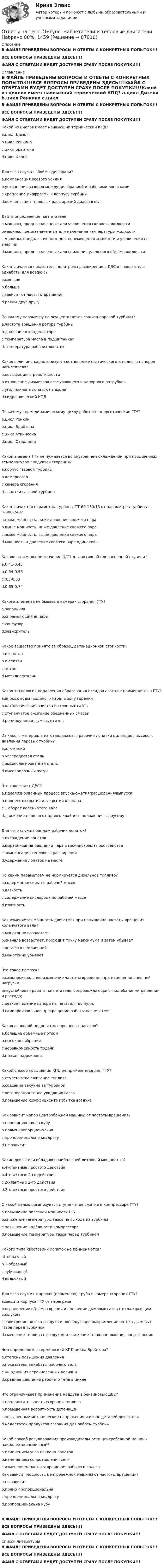     
            Описание
            В ФАЙЛЕ ПРИВЕДЕНЫ ВОПРОСЫ И ОТВЕТЫ С КОНКРЕТНЫХ ПОПЫТОК!!!ВСЕ ВОПРОСЫ ПРИВЕДЕНЫ ЗДЕСЬ!!!!ФАЙЛ С ОТВЕТАМИ БУДЕТ ДОСТУПЕН СРАЗУ ПОСЛЕ ПОКУПКИ!!! 
            Оглавление
            В ФАЙЛЕ ПРИВЕДЕНЫ ВОПРОСЫ И ОТВЕТЫ С КОНКРЕТНЫХ ПОПЫТОК!!!ВСЕ ВОПРОСЫ ПРИВЕДЕНЫ ЗДЕСЬ!!!!ФАЙЛ С ОТВЕТАМИ БУДЕТ ДОСТУПЕН СРАЗУ ПОСЛЕ ПОКУПКИ!!!Какой из циклов имеет наивысший термический КПД? a.цикл Дизеля b.цикл Ренкина c.цикл Брайтона d.цикл КарноДля чего служат обоймы диафрагм? a.компенсация осевого усилия b.устранения зазоров между диафрагмой и рабочими лопатками c.крепление диафрагмы к корпусу турбины d.компенсация тепловых расширений диафрагмыДайте определение нагнетателя. a.машины, предназначенные для увеличения скорости жидкости bмашины, предназначенные для изменения температуры жидкости c.машины, предназначенные для перемещения жидкости и увеличения ее энергии d.машины, предназначенные для снижения удельного объёма жидкостиКак отличается показатель политропы расширения в ДВС от показателя адиабаты для воздуха? a.меньше b.больше c.зависит от частоты вращения d.равны друг другуПо какому параметру не осуществляется защита паровой турбины? a.частота вращения ротора турбины b.давление в конденсаторе c.температура масла в подшипниках d.температура рабочих лопатокКакая величина характеризует соотношение статического и полного напоров нагнетателя? a.коэффициент реактивности b.отношение диаметров всасывающего и напорного патрубков c.угол наклона лопаток на входе d.гидравлический КПДПо какому термодинамическому циклу работают энергетические ГТУ? a.цикл Ренкин b.цикл Брайтона c.цикл Аткинсона d.цикл СтирлингаКакой элемент ГТУ не нуждается во внутреннем охлаждении при повышенных температурах продуктов сгорания? a.корпус газовой турбины b.компрессор c.камера сгорания d.лопатки газовой турбиныКак отличаются параметры турбины ПТ-60-130/13 от параметров турбины К-300-240? a.ниже мощность, ниже давление свежего пара b.выше мощность, ниже давление свежего пара c.выше мощность, выше давление свежего пара d.мощность и давление свежего пара одинаковыКаково оптимальное значение U/C1 для активной одновенечной ступени? a.0,41-0,45 b.0,54-0,56 c.0,3-0,33 d.0,65-0,74Какого элемента не бывает в камерах сгорания ГТУ? a.запальник b.спрямляющий аппарат c.конфузор d.завихрительКакое вещество принято за образец детонационной стойкости? a.изооктан b.n-гептан c.цетан d.метилнафталинКакая технология подавления образования оксидов азота не применяется в ГТУ? a.впрыск воды (водяного пара) в зону горения b.каталитическая очистка выхлопных газов c.ступенчатое сжигание обеднённых смесей d.рециркуляция дымовых газовИз какого материала изготавливаются рабочие лопатки цилиндров высокого давления паровых турбин? a.алюминий b.углеродистая сталь c.высоколегированная сталь d.высокопрочный чугунЧто такое такт ДВС? a.идеализированный процесс впуска/сжатия/расширения/выпуска b.процесс открытия и закрытия клапана c.1 оборот коленчатого вала d.движение поршня от одного крайнего положения к другомуДля чего служит бандаж рабочих лопаток? a.охлаждение лопаток b.выравнивание давлений пара в междисковом пространстве c.компенсация теплового расширения d.удержание лопаток на местеПо каким параметрам не нормируется дизельное топливо? a.содержание серы по рабочей массе b.вязкость c.содержание кислорода по рабочей массе d.плотностьКак изменяется мощность двигателя при повышении частоты вращения коленчатого вала? a.монотонно возрастает b.сначала возрастает, проходит точку максимума и затем убывает c.остаётся неизменной d.монотонно убываетЧто такое помпаж? a.самопроизвольное изменение частоты вращения при изменении внешней нагрузки. bнеустойчивая работа нагнетателя, сопровождающаяся колебаниями давления и расхода;c.резкое падение напора нагнетателя до нуля; d.самопроизвольное прекращение работы нагнетателя;Каков основной недостаток поршневых насосов? a.большие объёмные потери b.высокая вибрация c.неравномерность подачи d.низкая надёжностьКакой способ повышения КПД не применяется для ГТУ? a.ступенчатое сжигание топлива b.создание вакуума за турбиной c.регенерация тепла уходящих газов d.повышение коэффициента избытка воздухаКак зависит напор центробежной машины от частоты вращения? a.пропорциональна кубу b.прямо пропорциональна c.пропорциональна квадрату d.не зависитКакие двигатели обладают наибольшей литровой мощностью? a.4-хтактные простого действия b.4-хтактные 2-го действия c.2-хтактные 2-го действия d.2-хтактные простого действияС какой целью организуется ступенчатое сжатие в компрессоре ГТУ? a.повышение полезной мощности ГТУ b.снижение температуры газов на выходе из турбины c.повышение надёжности компрессора d.повышение температуры газов перед турбинойКакого типа хвостовики лопаток не применяются?aL-образный b.Т-образныйc.зубчиковый d.вильчатыйДля чего служит жаровая (пламенная) труба в камере сгорания ГТУ? a.защита корпуса ГТУ от перегрева b.ограничение объёма горения и смешение дымовых газов с охлаждающим воздухом c.завихрение потока воздуха и последующее выпрямление потока дымовых газов перед турбиной d.смешение топлива с воздухом и снижение теплонапряжения зоны горенияЧем определяется термический КПД цикла Брайтона? a.степень повышения давления b.показатель адиабаты рабочего тела c.ни одной из перечисленных величин d.среднее давление рабочего тела в циклеЧто ограничивает применение наддува в бензиновых ДВС? a.продолжительность сгорания топлива b.повышенная вероятность детонации c.повышенные механические напряжения и износ деталей двигателя d.недостаток продуктов сгорания для работы турбиныКакой способ регулирования производительности центробежной машины наиболее экономичный? a.изменением угла наклона лопаток b.изменением сопротивления сети c.изменением частоты вращения рабочего колесаКак зависит мощность центробежной машины от частоты вращения? a.не зависит b.прямо пропорциональна c.пропорциональна квадрату d.пропорциональна кубуВ ФАЙЛЕ ПРИВЕДЕНЫ ВОПРОСЫ И ОТВЕТЫ С КОНКРЕТНЫХ ПОПЫТОК!!!ВСЕ ВОПРОСЫ ПРИВЕДЕНЫ ЗДЕСЬ!!!!ФАЙЛ С ОТВЕТАМИ БУДЕТ ДОСТУПЕН СРАЗУ ПОСЛЕ ПОКУПКИ!!! 
            Список литературы
            В ФАЙЛЕ ПРИВЕДЕНЫ ВОПРОСЫ И ОТВЕТЫ С КОНКРЕТНЫХ ПОПЫТОК!!!ВСЕ ВОПРОСЫ ПРИВЕДЕНЫ ЗДЕСЬ!!!!ФАЙЛ С ОТВЕТАМИ БУДЕТ ДОСТУПЕН СРАЗУ ПОСЛЕ ПОКУПКИ!!! 
            
            
            Ответы на тест. Омгупс. Метрология, теплотехнические измерения и автоматизация. Набрано 81%.    1458Ответы на тест. Омгупс. Нагнетатели и тепловые двигатели. Набрано 80%.    1459Ответы на тест. ОМГУПС. Тепломассообмен. Набрано 85%.          1087Ответы на тест. ОМГУПС. Техническая термодинамика. Набрано 90%.     1270Ответы на тест / ОмГУ / Региональная финансовая политика / 24 вопроса с ответами / Результат 77%Ответы на тест / ОмГУ / Трудовое право / 16 вопросов с ответами / Результат 68%Ответы на тест Операции банка с ценными бумагами Синергия МОИ МТИОтветы на тест. ОМГК. Информационные технологии в профессиональной деятельности. Набрано 90%.    1287Ответы на тест. ОМГК. Организация работы органов и учреждений соц.защиты населения и органов ПФ РФ. Набрано 82%.   1291Ответы на тест. ОМГК. Основы профессиональной этики. Набрано 90%.   1290Ответы на тест. ОМГК. Семейное право. Набрано 90%   1289Ответы на тест. ОМГК. Страховое дело.  Набрано 90%   1288Ответы на тест / ОмГУ / Мировая экономика (и международные отношения) / 39 вопросов с ответами / Результат 76%Ответы на тест / ОмГУ / Организация социального обслуживания населения / 30 вопросов с ответами / Результат 86%