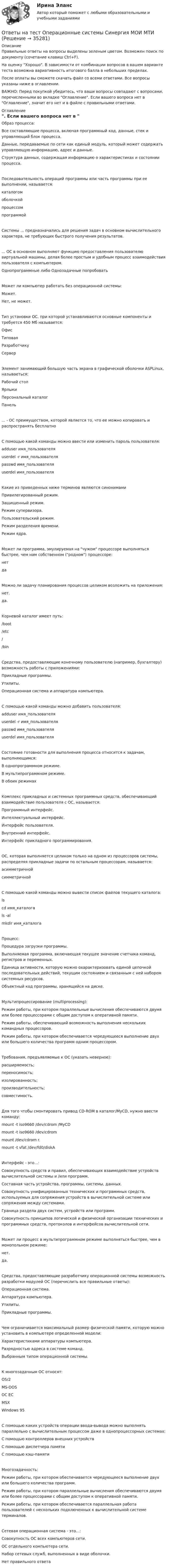     
          Описание
          Правильные ответы на вопросы выделены зеленым цветом. Возможен поиск по документу (сочетание клавиш Ctrl+F).На оценку Хорошо. В зависимости от комбинации вопросов в вашем варианте теста возможна вариативность итогового балла в небольших пределах.После оплаты вы сможете скачать файл со всеми ответами. Все вопросы указаны ниже в оглавлении.ВАЖНО: Перед покупкой убедитесь, что ваши вопросы совпадают с вопросами, перечисленными во вкладке Оглавление. Если вашего вопроса нет в Оглавление, значит его нет и в файле с правильными ответами. 
          Оглавление
          Образ процесса:Все составляющие процесса, включая программный код, данные, стек и управляющий блок процесса. Данные, передаваемые по сети как единый модуль, который может содержать управляющую информацию, адрес и данные. Структура данных, содержащая информацию о характеристиках и состоянии процесса. Последовательность операций программы или часть программы при ее выполнении, называется:каталогом оболочкой процессом программой Системы ... предназначались для решения задач в основном вычислительного характера, не требующих быстрого получения результатов.... ОС в основном выполняют функцию предоставления пользователю виртуальной машины, делая более простым и удобным процесс взаимодействия пользователя с компьютером.Однопрограммные либо Однозадачные попробоватьМожет ли компьютер работать без операционной системы: Может.Нет, не может.Тип установки ОС, при которой устанавливаются основные компоненты и требуется 450 Мб называется: ОфисТиповаяРазработчику СерверЭлемент занимающий большую часть экрана в графической оболочки ASPLinux, называеться: Рабочий столЯрлыкиПерсональный каталогПанель... - ОС преимуществом, которой является то, что ее можно копировать и распространять бесплатноС помощью какой команды можно ввести или изменить пароль пользователя:adduser имя_пользователяuserdel -r имя_пользователяpasswd имя_пользователяuserdel имя_пользователяКакие из приведенных ниже терминов являются синонимами Привилегированный режим.Защищенный режим.Режим супервизора.Пользовательский режим.Режим разделения времени.Режим ядра.Может ли программа, эмулируемая на чужом процессоре выполняться быстрее, чем нам собственном (родном) процессоре:нетдаМожно ли задачу планирования процессов целиком возложить на приложения: нет.да.Корневой каталог имеет путь:/boot/etc//binСредства, предоставляющие конечному пользователю (например, бухгалтеру) возможность работы с приложениями:Прикладные программы.Утилиты.Операционная система и аппаратура компьютера.С помощью какой команды можно добавить пользователя:adduser имя_пользователяuserdel -r имя_пользователяpasswd имя_пользователя userdel имя_пользователяСостояние готовности для выполнения процесса относится к задачам, выполняющимся: В однопрограммном режиме.В мультипрограммном режиме.В обоих режимахКомплекс прикладных и системных программных средств, обеспечивающий взаимодействие пользователя с ОС, называется:Программный интерфейс.Интеллектуальный интерфейс.Интерфейс пользователя.Внутренний интерфейс.Интерфейс прикладного программирования.ОС, которая выполняется целиком только на одном из процессоров системы, распределяя прикладные задачи по остальным процессорам, называется:асимметричнойсимметричнойС помощью какой команды можно вывести список файлов текущего каталога: lscd имя_каталогаls -al mkdir имя_каталогаПроцесс:Процедура загрузки программы.Выполняемая программа, включающая текущее значение счетчика команд, регистров и переменных.Единица активности, которую можно охарактеризовать единой цепочкой последовательных действий, текущим состоянием и связанным с ней набором системных ресурсов.Объектный код программы, хранящийся на диске.Мультипроцессирование (multiprocessing): Режим работы, при котором параллельные вычисления обеспечиваются двумя или более процессорами с общим доступом к оперативной памяти.Режим работы, обеспечивающий возможность выполнения нескольких командных процессоров.Режим работы, при котором обеспечивается чередующееся выполнение двух или большего количества программ одним процессором.Требования, предъявляемые к ОС (указать неверное): расширяемость;переносимость;изолированность;производительность;совместимость.Для того чтобы смонтировать привод CD-ROM в каталог/MyCD, нужно ввести команду: mount -t iso9660 /dev/cdrom /MyCDmount -t iso9660 /dev/cdrommount /dev/cdrom r.mount -t vfat /dev/fd0/diskAИнтерфейс - это...:Совокупность средств и правил, обеспечивающих взаимодействие устройств вычислительной системы и /или программ.Составная часть устройства, программы, системы, данных.Совокупность унифицированных технических и программных средств, используемых для сопряжения устройств в вычислительной системе или сопряжения между системами.Граница раздела двух систем, устройств или программ.Совокупность принципов логической и физической организации технических и программных средств, протоколов и интерфейсов вычислительной сети.Может ли процесс в мультипрограммном режиме выполняться быстрее, чем в монопольном режиме: нет.да.Средства, предоставляющие разработчику операционной системы возможность разработки модулей ОС (перечислить все правильные ответы):Операционная система.Аппаратура компьютера.Утилиты.Прикладные программы.Чем ограничивается максимальный размер физической памяти, которую можно установить в компьютере определенной модели:Характеристиками аппаратуры компьютера.Разрядностью адреса в системе команд.Выбранным типом операционной системы.К многозадачным ОС относят:OS/2MS-DOSОС ЕСMSX Windows 95С помощью каких устройств операции ввода-вывода можно выполнять параллельно с вычислительным процессом даже в однопроцессорных системах:С помощью контроллеров внешних устройствС помощью диспетчера памятиС помощью кэш-памятиМногозадачность:Режим работы, при котором обеспечивается чередующееся выполнение двух или большего количества программ.Режим работы, при котором параллельные вычисления обеспечиваются двумя или более процессорами с общим доступом к оперативной памяти.Режим работы, при котором обеспечивается параллельная работа пользователей с нескольких подключенных к вычислительной системе терминалов.Сетевая операционная система - это...: Совокупность ОС всех компьютеров сети.ОС отдельного компьютера сети.Набор сетевых служб, выполненных в виде оболочки.Нет правильного ответа 
            
            
            Ответы на тест Операции банка с ценными бумагами Синергия МОИ МТИОтветы на тест Операционные системы Синергия МОИ МТИОтветы на тест. Организация и предоставление государственных и муниципальных услуг. 95 баллов. СинергияОтветы на тест Организация коммерческой деятельности Синергия МОИ МТИОтветы на тест Организация, нормирование и оплата труда на предприятии  Ровеб, ОмгаОтветы на тест Организация торговли Синергия МОИ МТИОтветы на тест. Основы HR – аудита СинергияОтветы на тест / ОмГУ / Организация социального обслуживания населения / 30 вопросов с ответами / Результат 86%Ответы на тест. Омгупс. Математическое моделирование систем и процессов.  Набрано  100%.   1457Ответы на тест. Омгупс. Метрология, теплотехнические измерения и автоматизация. Набрано 81%.    1458Ответы на тест. Омгупс. Нагнетатели и тепловые двигатели. Набрано 80%.    1459Ответы на тест. ОМГУПС. Тепломассообмен. Набрано 85%.          1087Ответы на тест. ОМГУПС. Техническая термодинамика. Набрано 90%.     1270Ответы на тест / ОмГУ / Региональная финансовая политика / 24 вопроса с ответами / Результат 77%