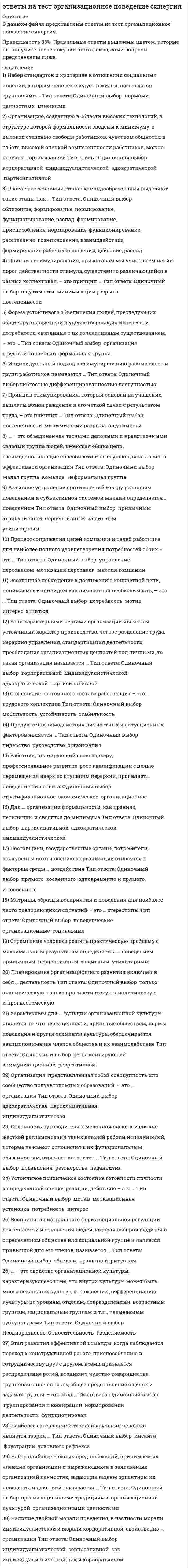   
          Описание
          ответы на тест организационное поведение синергия данный тест был сдан мной на 83% список вопросов, ответы на которые вы получите, добавлен нижепосле покупки получите файл, где будут вопросы и ответы , ответ выделен цветом, все набрано в ворд, можно пользоваться поиском по тексту ctr+fесли вам нужна помощь в сдаче именно вашего теста по любому предмету, пишите мне в личку ->   -> написать сообщение и мы обо всем договоримся 
          Оглавление
          1)	Набор стандартов и критериев в отношении социальных явлений, которым человек следует в жизни, называются групповыми … Тип ответа: Одиночный выбор ￼ нормами ￼ ценностями ￼ мнениями2)	Организацию, созданную в области высоких технологий, в структуре которой формальности сведены к минимуму, с высокой степенью свободы работников, чувством общности в работе, высокой оценкой компетентности работников, можно назвать … организацией Тип ответа: Одиночный выбор ￼ корпоративной ￼ индивидуалистической ￼ адхократической ￼ партисипативной3)	В качестве основных этапов командообразования выделяют такие этапы, как … Тип ответа: Одиночный выбор ￼ сближение, формирование, нормирование, функционирование, распад ￼ формирование, приспособление, нормирование, функционирование, расставание ￼ возникновение, взаимодействие, формирование рабочих отношений, действие, распад4)	Принцип стимулирования, при котором мы учитываем некий порог действенности стимула, существенно различающийся в разных коллективах, – это принцип … Тип ответа: Одиночный выбор ￼ ощутимости ￼ минимизации разрыва ￼ постепенности5)	Форма устойчивого объединения людей, преследующих общие групповые цели и удовлетворяющих интересы и потребности, связанные с их коллективным существованием, – это … Тип ответа: Одиночный выбор ￼ организация ￼ трудовой коллектив ￼ формальная группа6)	Индивидуальный подход к стимулированию разных слоев и групп работников называется … Тип ответа: Одиночный выбор гибкостью дифференцированностью доступностью7)	Принцип стимулирования, который основан на учащении выплаты вознаграждения и его четкой связи с результатом труда, – это принцип … Тип ответа: Одиночный выбор ￼ постепенности ￼ минимизации разрыва ￼ ощутимости8)	… – это объединенная тесными деловыми и нравственными связями группа людей, имеющая общие цели, взаимодополняющие способности и выступающая как основа эффективной организации Тип ответа: Одиночный выбор ￼ Малая группа ￼ Команда ￼ Неформальная группа9)	Активное устранение противоречий между реальным поведением и субъективной системой мнений определяется … поведением Тип ответа: Одиночный выбор ￼ привычным ￼ атрибутивным ￼ перцептивным ￼ защитным ￼ утилитарным10)	Процесс сопряжения целей компании и целей работника для наиболее полного удовлетворения потребностей обоих – это … Тип ответа: Одиночный выбор ￼ управление персоналом ￼ мотивация персонала ￼ миссия компании11)	Осознанное побуждение к достижению конкретной цели, понимаемое индивидом как личностная необходимость, – это … Тип ответа: Одиночный выбор ￼ потребность ￼ мотив ￼ интерес ￼ аттитюд12)	Если характерными чертами организации являются устойчивый характер производства, четкое разделение труда, иерархия управления, стандартизация деятельности, преобладание организационных ценностей над личными, то такая организация называется … Тип ответа: Одиночный выбор ￼ корпоративной ￼ индивидуалистической ￼ адхократической ￼ партисипативной13)	Сохранение постоянного состава работающих – это … трудового коллектива Тип ответа: Одиночный выбор ￼ мобильность ￼ устойчивость ￼ стабильность14)	Продуктом взаимодействия личностных и ситуационных факторов является … Тип ответа: Одиночный выбор ￼ лидерство ￼ руководство ￼ организация15)	Работник, планирующий свою карьеру, профессиональное развитие, рост квалификации с целью перемещения вверх по ступеням иерархии, проявляет… поведение Тип ответа: Одиночный выбор ￼ стратификационное ￼ экономическое ￼ организационное16)	Для … организации формальности, как правило, нетипичны и сводятся до минимума Тип ответа: Одиночный выбор ￼ партисипативной ￼ адхократической ￼ индивидуалистической17)	Поставщики, государственные органы, потребители, конкуренты по отношению к организации относятся к факторам среды … воздействия Тип ответа: Одиночный выбор ￼ прямого ￼ косвенного ￼ одновременно и прямого, и косвенного18)	Матрицы, образцы восприятия и поведения для наиболее часто повторяющихся ситуаций – это … стереотипы Тип ответа: Одиночный выбор ￼ поведенческие ￼ организационные ￼ социальные19)	Стремление человека решить практическую проблему с максимальным результатом определяется … поведением ￼ привычным ￼ перцептивным ￼ защитным ￼ утилитарным20)	Планирование организационного развития включает в себя … деятельность Тип ответа: Одиночный выбор ￼ только аналитическую ￼ только прогностическую ￼ аналитическую и прогностическую21)	Характерным для … функции организационной культуры является то, что через ценности, принятые обществом, нормы поведения и другие элементы культуры обеспечивается взаимопонимание членов общества и их взаимодействие Тип ответа: Одиночный выбор ￼ регламентирующей ￼ коммуникационной ￼ рекреативной22)	Организация, представляющая собой совокупность или сообщество полуавтономных образований, – это … организация Тип ответа: Одиночный выбор ￼ адхократическая ￼ партисипативная ￼ индивидуалистическая23)	Склонность руководителя к мелочной опеке, к излишне жесткой регламентации таких деталей работы исполнителей, которые не имеют отношения к их функциональным обязанностям, отражает авторитет … Тип ответа: Одиночный выбор ￼ подавления ￼ резонерства ￼ педантизма24)	Устойчивое психическое состояние готовности личности к определенной оценке, реакции, действию – это … Тип ответа: Одиночный выбор ￼ мотив ￼ мотивационная установка ￼ потребность ￼ интерес25)	Воспринятая из прошлого форма социальной регуляции деятельности и отношения людей, которая воспроизводится в определенном обществе или социальной группе и является привычной для его членов, называется … Тип ответа: Одиночный выбор ￼ обычаем ￼ традицией ￼ ритуалом26)	… – это свойство организационной культуры, характеризующееся тем, что внутри культуры может быть много локальных культур, отражающих дифференциацию культуры по уровням, отделам, подразделениям, возрастным группам, национальным группам и т.п., называемым субкультурами Тип ответа: Одиночный выбор ￼ Неоднородность ￼ Относительность ￼ Разделяемость27)	Этап развития эффективной команды, когда наблюдается переход к конструктивной работе, приспособлению и сотрудничеству друг с другом, всеми признается распределение ролей, возникает чувство товарищества, групповая сплоченность, общее представление о целях и задачах группы, – это этап … Тип ответа: Одиночный выбор ￼ группирования и кооперации ￼ нормирования деятельности ￼ функционирован28)	Наиболее совершенной теорией научения человека является теория … Тип ответа: Одиночный выбор ￼ инсайта ￼ фрустрации ￼ условного рефлекса29)	Набор наиболее важных предположений, принимаемых членами организации и выражающихся в заявляемых организацией ценностях, задающих людям ориентиры их поведения и действий, называется … Тип ответа: Одиночный выбор ￼ организационными традициями ￼ организационной культурой ￼ организационными ценностями30)	Наличие двойной морали поведения, в частности морали индивидуалистской и морали корпоративной, свойственно … организации Тип ответа: Одиночный выбор ￼ индивидуалистической ￼ корпоративной ￼ как индивидуалистической, так и корпоративной 
          Список литературы
           1)	Набор стандартов и критериев в отношении социальных явлений, которым человек следует в жизни, называются групповыми … Тип ответа: Одиночный выбор ￼ нормами ￼ ценностями ￼ мнениями2)	Организацию, созданную в области высоких технологий, в структуре которой формальности сведены к минимуму, с высокой степенью свободы работников, чувством общности в работе, высокой оценкой компетентности работников, можно назвать … организацией Тип ответа: Одиночный выбор ￼ корпоративной ￼ индивидуалистической ￼ адхократической ￼ партисипативной3)	В качестве основных этапов командообразования выделяют такие этапы, как … Тип ответа: Одиночный выбор ￼ сближение, формирование, нормирование, функционирование, распад ￼ формирование, приспособление, нормирование, функционирование, расставание ￼ возникновение, взаимодействие, формирование рабочих отношений, действие, распад4)	Принцип стимулирования, при котором мы учитываем некий порог действенности стимула, существенно различающийся в разных коллективах, – это принцип … Тип ответа: Одиночный выбор ￼ ощутимости ￼ минимизации разрыва ￼ постепенности5)	Форма устойчивого объединения людей, преследующих общие групповые цели и удовлетворяющих интересы и потребности, связанные с их коллективным существованием, – это … Тип ответа: Одиночный выбор ￼ организация ￼ трудовой коллектив ￼ формальная группа6)	Индивидуальный подход к стимулированию разных слоев и групп работников называется … Тип ответа: Одиночный выбор гибкостью дифференцированностью доступностью7)	Принцип стимулирования, который основан на учащении выплаты вознаграждения и его четкой связи с результатом труда, – это принцип … Тип ответа: Одиночный выбор ￼ постепенности ￼ минимизации разрыва ￼ ощутимости8)	… – это объединенная тесными деловыми и нравственными связями группа людей, имеющая общие цели, взаимодополняющие способности и выступающая как основа эффективной организации Тип ответа: Одиночный выбор ￼ Малая группа ￼ Команда ￼ Неформальная группа9)	Активное устранение противоречий между реальным поведением и субъективной системой мнений определяется … поведением Тип ответа: Одиночный выбор ￼ привычным ￼ атрибутивным ￼ перцептивным ￼ защитным ￼ утилитарным10)	Процесс сопряжения целей компании и целей работника для наиболее полного удовлетворения потребностей обоих – это … Тип ответа: Одиночный выбор ￼ управление персоналом ￼ мотивация персонала ￼ миссия компании11)	Осознанное побуждение к достижению конкретной цели, понимаемое индивидом как личностная необходимость, – это … Тип ответа: Одиночный выбор ￼ потребность ￼ мотив ￼ интерес ￼ аттитюд12)	Если характерными чертами организации являются устойчивый характер производства, четкое разделение труда, иерархия управления, стандартизация деятельности, преобладание организационных ценностей над личными, то такая организация называется … Тип ответа: Одиночный выбор ￼ корпоративной ￼ индивидуалистической ￼ адхократической ￼ партисипативной13)	Сохранение постоянного состава работающих – это … трудового коллектива Тип ответа: Одиночный выбор ￼ мобильность ￼ устойчивость ￼ стабильность14)	Продуктом взаимодействия личностных и ситуационных факторов является … Тип ответа: Одиночный выбор ￼ лидерство ￼ руководство ￼ организация15)	Работник, планирующий свою карьеру, профессиональное развитие, рост квалификации с целью перемещения вверх по ступеням иерархии, проявляет… поведение Тип ответа: Одиночный выбор ￼ стратификационное ￼ экономическое ￼ организационное16)	Для … организации формальности, как правило, нетипичны и сводятся до минимума Тип ответа: Одиночный выбор ￼ партисипативной ￼ адхократической ￼ индивидуалистической17)	Поставщики, государственные органы, потребители, конкуренты по отношению к организации относятся к факторам среды … воздействия Тип ответа: Одиночный выбор ￼ прямого ￼ косвенного ￼ одновременно и прямого, и косвенного18)	Матрицы, образцы восприятия и поведения для наиболее часто повторяющихся ситуаций – это … стереотипы Тип ответа: Одиночный выбор ￼ поведенческие ￼ организационные ￼ социальные19)	Стремление человека решить практическую проблему с максимальным результатом определяется … поведением ￼ привычным ￼ перцептивным ￼ защитным ￼ утилитарным20)	Планирование организационного развития включает в себя … деятельность Тип ответа: Одиночный выбор ￼ только аналитическую ￼ только прогностическую ￼ аналитическую и прогностическую21)	Характерным для … функции организационной культуры является то, что через ценности, принятые обществом, нормы поведения и другие элементы культуры обеспечивается взаимопонимание членов общества и их взаимодействие Тип ответа: Одиночный выбор ￼ регламентирующей ￼ коммуникационной ￼ рекреативной22)	Организация, представляющая собой совокупность или сообщество полуавтономных образований, – это … организация Тип ответа: Одиночный выбор ￼ адхократическая ￼ партисипативная ￼ индивидуалистическая23)	Склонность руководителя к мелочной опеке, к излишне жесткой регламентации таких деталей работы исполнителей, которые не имеют отношения к их функциональным обязанностям, отражает авторитет … Тип ответа: Одиночный выбор ￼ подавления ￼ резонерства ￼ педантизма24)	Устойчивое психическое состояние готовности личности к определенной оценке, реакции, действию – это … Тип ответа: Одиночный выбор ￼ мотив ￼ мотивационная установка ￼ потребность ￼ интерес25)	Воспринятая из прошлого форма социальной регуляции деятельности и отношения людей, которая воспроизводится в определенном обществе или социальной группе и является привычной для его членов, называется … Тип ответа: Одиночный выбор ￼ обычаем ￼ традицией ￼ ритуалом26)	… – это свойство организационной культуры, характеризующееся тем, что внутри культуры может быть много локальных культур, отражающих дифференциацию культуры по уровням, отделам, подразделениям, возрастным группам, национальным группам и т.п., называемым субкультурами Тип ответа: Одиночный выбор ￼ Неоднородность ￼ Относительность ￼ Разделяемость27)	Этап развития эффективной команды, когда наблюдается переход к конструктивной работе, приспособлению и сотрудничеству друг с другом, всеми признается распределение ролей, возникает чувство товарищества, групповая сплоченность, общее представление о целях и задачах группы, – это этап … Тип ответа: Одиночный выбор ￼ группирования и кооперации ￼ нормирования деятельности ￼ функционирован28)	Наиболее совершенной теорией научения человека является теория … Тип ответа: Одиночный выбор ￼ инсайта ￼ фрустрации ￼ условного рефлекса29)	Набор наиболее важных предположений, принимаемых членами организации и выражающихся в заявляемых организацией ценностях, задающих людям ориентиры их поведения и действий, называется … Тип ответа: Одиночный выбор ￼ организационными традициями ￼ организационной культурой ￼ организационными ценностями30)	Наличие двойной морали поведения, в частности морали индивидуалистской и морали корпоративной, свойственно … организации Тип ответа: Одиночный выбор ￼ индивидуалистической ￼ корпоративной ￼ как индивидуалистической, так и корпоративной
            
            
            ответы на тест организационное поведение синергия 83%  Ответы на тест Организация и планирование производства. 180 вопросов с ответами.  ответы на Тест Организация управления проектами Синергияответы на тест основы делопроизводства МЕБИКответы на тест Основы дидактики общего начального образования синергия Ответы на тест Основы коммерческой деятельности (Синергия)Ответы на тест  Основы менеджмента (Витте (МИЭМП) ответы на тест Нейрофизиология синергия Ответы на тест. Нефтепромысловая геология. Набрано 87% баллов. 115ответы на тест общая психология синергия Ответы на тест ОБЩАЯ ПСИХОЛОГИЯ. СинергияОтветы на тест - Общая теория связи - ОТС - ПГУТИ ответы на тест обществознание синергия оценка 5Ответы на тест Операционные системы. Синергия