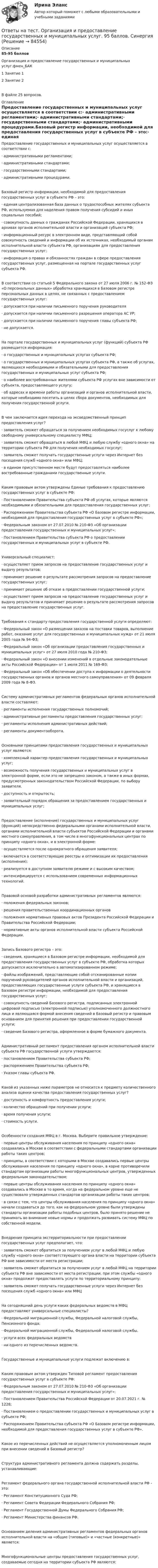      
            Описание
            85-95 балловОрганизация и предоставление государственных и муниципальных услуг.фмен_БАК1      Занятие 12      Занятие 2В файле 25 вопросов. 
            Оглавление
            Предоставление государственных и муниципальных услуг осуществляется в соответствии с:·   административными регламентами;·   административными стандартами;·   государственными стандартами;·   административными процедурами.Базовый регистр информации, необходимой для предоставления государственных услуг в субъекте РФ – это:·   единая централизованная база данных о трудоспособных жителях субъекта РФ, используемая для наделения правом получения субсидий и иных социальных пособий;·   совокупность данных о гражданах Российской Федерации, хранящихся в архивах органов исполнительной власти и организаций субъекта РФ;·   информационный ресурс в электронном виде, представляющий собой совокупность сведений и информации об их источниках, необходимый органам исполнительной власти субъекта РФ, организациям для предоставления государственных услуг;·   информация о правах и обязанностях граждан в сфере предоставления государственных услуг, размещенная на портале государственных услуг субъекта РФ.В соответствии со статьей 5 Федерального закона от 27 июля 2006 г. № 152-ФЗ «О персональных данных» обработка хранящихся в Базовом регистре персональных данных в целях, не связанных с предоставлением государственных услуг:·   допускается при наличии письменного поручения руководителя·   допускается при наличии письменного разрешения оператора АС УР;·   допускается при наличии письменного поручения главы субъекта РФ;·   не допускается.На портале государственных и муниципальных услуг (функций) субъекта РФ размещается информация:·   о государственных и муниципальных услугах субъекта РФ;·   о государственных и муниципальных услугах субъекта РФ, а также об услугах, являющихся необходимыми и обязательными для предоставления государственных и муниципальных услуг субъекта РФ;·   о наиболее востребованных жителями субъекта РФ услугах вне зависимости от субъекта, предоставляющего услугу;·   об адресах и времени работы организаций и органов исполнительной власти, которые необходимо посетить в целях сбора документов, необходимых для получения государственной услуги.В чем заключается идея перехода на эксведомственный принцип предоставления услуг?·   заявитель сможет обращаться за получением необходимых госуслуг к любому свободному универсальному специалисту МФЦ;·   заявитель сможет обращаться в любой МФЦ и любую службу «одного окна» на территории субъекта РФ для получения необходимых госуслуг;·   заявитель сможет получать государственные услуги через Интернет без посещения служб «одного окна» или МФЦ;·   в едином присутственном месте будут предоставляться наиболее востребованные гражданами государственные услуги.Каким правовым актом утверждены Единые требования к предоставлению государственных услуг в субъекте РФ:·   Постановлением Правительства субъекта РФ об услугах, которые являются необходимыми и обязательными для предоставления государственных услуг;·   Распоряжением Правительства субъекта РФ «О Базовом регистре информации, необходимой для предоставления государственных услуг в субъекте РФ»;·   Федеральным законом от 27.07.2010 № 210-ФЗ «Об организации предоставления государственных и муниципальных услуг»;·   Постановлением Правительства субъекта РФ о предоставлении государственных и муниципальных услуг в субъекте РФ.Универсальный специалист:·   осуществляет прием запросов на предоставление государственных услуг и выдачу результатов;·   принимает решение о результате рассмотрения запросов на предоставление государственных услуг;·   принимает решение об отказе в предоставлении государственной услуги;·   осуществляет прием запросов на предоставление государственных услуг и выдачу результатов и принимает решение о результате рассмотрения запросов на предоставление государственных услуг.Требования к стандарту предоставления государственной услуги определяют:·   Федеральный закон «О размещении заказов на поставки товаров, выполнение работ, оказание услуг для государственных и муниципальных нужд» от 21 июля 2005 года № 94-ФЗ;·   Федеральный закон «Об организации предоставления государственных и муниципальных услуг» от 27 июля 2010 года № 210-ФЗ;·   Федеральный закон «О внесении изменений в отдельные законодательные акты Российской Федерации» от 1 июля 2011 № 169-ФЗ;·   Федеральный закон «Об обеспечении доступа к информации о деятельности государственных органов и органов местного самоуправления» от 09 февраля 2009 года № 8-ФЗ.Систему административных регламентов федеральных органов исполнительной власти составляют:·   регламенты исполнения государственных полномочий;·   административные регламенты предоставления государственных услуг;·   регламенты исполнения административных действий;·   регламенты документооборота.Основными принципами предоставления государственных и муниципальных услуг являются:·   комплексный характер предоставления государственных и муниципальных услуг;·   возможность получения государственных и муниципальных услуг в электронной форме, если это не запрещено законом, а также в иных формах, предусмотренных законодательством Российской Федерации, по выбору заявителя.·   доступность и открытость;·   заявительный порядок обращения за предоставлением государственных и муниципальных услуг;Предоставление (исполнение) государственных и муниципальных услуг (функций) непосредственно федеральными органами исполнительной власти, органами исполнительной власти субъектов Российской Федерации и органами местного самоуправления, в том числе в многофункциональных центрах по принципу «одного окна», и в электронной форме:·   осуществляется после однократного обращения заявителя;·   включается в соответствующие реестры и оптимизации их предоставления (исполнения);·   реализуется в доступном заявителю режиме и с высоким качеством;·   интенсифицируется с использованием современных информационных технологий.Правовой основой разработки административных регламентов являются:·   положения федеральных законов;·   решения правительственных координационных органов·   положения нормативных правовых актов Президента Российской Федерации и Правительства Российской Федерации;·   нормативные акты органов исполнительной власти субъекта Российской Федерации.Запись Базового регистра – это:·   сведения, хранящиеся в Базовом регистре информации, необходимой для предоставления государственных услуг в субъекте РФ, обработка которых допускается исключительно в автоматизированном режиме;·   файлы изображений, представляющие собой отсканированные копии поручений руководителей органов исполнительной власти и организаций, предоставляющих государственные услуги субъекта РФ, и хранящиеся в Базовом регистре информации, необходимой для предоставления государственных услуг;·   совокупность сведений Базового регистра, подписанных электронной цифровой подписью (электронной подписью) уполномоченного должностного лица и являющаяся формой внесения сведений в Базовый регистр и правовым основанием для принятия решения при предоставлении государственной услуги;·   сведение Базового регистра, оформленное в форме бумажного документа.Административный регламент предоставления органом исполнительной власти субъекта РФ государственной услуги утверждается:·   постановлением Правительства субъекта РФ;·   распоряжением Правительства субъекта РФ;·   Указом главы субъекта РФ.Какой из указанных ниже параметров не относится к предмету количественного анализа оценки качества предоставления государственных услуг?·   доступность и комфортность предоставления услуги;·   количество обращений при получении услуги;·   время получения услуги;·   стоимость услуги.Особенности создания МФЦ в г. Москва. Выберите правильное утверждение:·   первые центры обслуживания населения по принципу «одного окна» создавались в Москве в соответствии с федеральными стандартами организации работы таких центров;·   принципы, в соответствии с которыми в Москве создавались первые центры обслуживания населения по принципу «одного окна», в корне противоречили стандартам организации работы многофункциональных центров, утвержденных федеральным законодательством;·   первые центры обслуживания населения по принципу «одного окна» создавались в Москве в то время, когда на федеральном уровне еще не существовало утвержденных стандартов организации работы таких центров;·   в связи с тем, что центры обслуживания населения по принципу «одного окна» начали создаваться до того, как на федеральном уровне были утверждены стандарты организации работы подобных центров, было принято решение не принимать во внимание новые нормы и продолжать развивать систему МФЦ по собственной модели.Внедрения принципа экстерриториальности при предоставлении государственных услуг предполагает, что:·   заявитель сможет обратиться за получением услуг в любой МФЦ и любую службу «одного окна» соответствующего органа власти на территории субъекта РФ вне зависимости от места регистрации;·   заявитель сможет обратиться за получением услуг в любой МФЦ на территории субъекта РФ вне зависимости от места регистрации, при этом службы «одного окна» продолжат предоставлять услуги по территориальному принципу;·   заявитель сможет получать государственные услуги через Интернет без посещения служб «одного окна» или МФЦНа сегодняшний день услуги каких федеральных ведомств в МФЦ предоставляют универсальные специалисты?·   Федеральной миграционной службы, Федеральной налоговой службы, Пенсионного фонда;·   Федеральной миграционной службы, Федеральной налоговой службы.·   услуги всех федеральных ведомств·   ни одного из перечисленных ведомств.Государственные и муниципальные услуги подлежат включению в:Каким правовым актом утвержден Типовой регламент предоставления государственных услуг в субъекте РФ:·   Федеральным законом от 27.07.2010 № 210-ФЗ «Об организации предоставления государственных и муниципальных услуг»;·   Постановлением Правительства Российской Федерации от 20.07.2021 г. № 1228;·   Постановлением о предоставлении государственных и муниципальных услуг в субъекте РФ;·   Распоряжением Правительства субъекта РФ «О Базовом регистре информации, необходимой для предоставления государственных услуг в субъекте РФ».Какое из перечисленных действий не осуществляется уполномоченным лицом при внесении сведений в Базовый регистр?Структура административного регламента должна содержать разделы, устанавливающие:Регламент федерального органа государственной исполнительной власти РФ - это:·   Регламент Конституционного Суда РФ;·   Регламент Совета Федерации Федерального Собрания РФ;·   Регламент Государственной Думы Федерального Собрания РФ;·   Регламент Министерства финансов РФ.Основанием деления административных регламентов федеральных органов исполнительной власти на «общие (типовые)» и «частные (конкретные)» является:Многофункциональные центры предоставления государственных услуг, создаваемые сегодня на территории субъекта РФ являются:  
            
            
            Ответы на тест Операционные системы Синергия МОИ МТИОтветы на тест. Организация и предоставление государственных и муниципальных услуг. 95 баллов. СинергияОтветы на тест Организация коммерческой деятельности Синергия МОИ МТИОтветы на тест Организация, нормирование и оплата труда на предприятии  Ровеб, ОмгаОтветы на тест Организация торговли Синергия МОИ МТИОтветы на тест. Основы HR – аудита СинергияОтветы на тест Основы архитектуры и строительных конструкций Синергия МОИ МТИОтветы на тест. Омгупс. Математическое моделирование систем и процессов.  Набрано  100%.   1457Ответы на тест. Омгупс. Метрология, теплотехнические измерения и автоматизация. Набрано 81%.    1458Ответы на тест. Омгупс. Нагнетатели и тепловые двигатели. Набрано 80%.    1459Ответы на тест. ОМГУПС. Тепломассообмен. Набрано 85%.          1087Ответы на тест. ОМГУПС. Техническая термодинамика. Набрано 90%.     1270Ответы на тест / ОмГУ / Региональная финансовая политика / 24 вопроса с ответами / Результат 77%Ответы на тест / ОмГУ / Трудовое право / 16 вопросов с ответами / Результат 68%