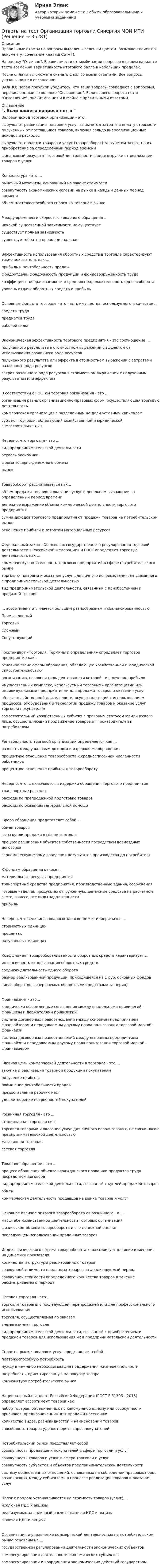     
          Описание
          Правильные ответы на вопросы выделены зеленым цветом. Возможен поиск по документу (сочетание клавиш Ctrl+F).На оценку Отлично. В зависимости от комбинации вопросов в вашем варианте теста возможна вариативность итогового балла в небольших пределах.После оплаты вы сможете скачать файл со всеми ответами. Все вопросы указаны ниже в оглавлении.ВАЖНО: Перед покупкой убедитесь, что ваши вопросы совпадают с вопросами, перечисленными во вкладке Оглавление. Если вашего вопроса нет в Оглавление, значит его нет и в файле с правильными ответами. 
          Оглавление
          Валовой доход торговой организации - это . выручка от реализации товаров и услуг за вычетом затрат на оплату стоимости полученных от поставщиков товаров, включая сальдо внереализационных доходов и расходоввыручка от продажи товаров и услуг (товарооборот) за вычетом затрат на их приобретение за определенный период временифинансовый результат торговой деятельности в виде выручки от реализации товаров и услугКонъюнктура - это ...рыночный механизм, основанный на законе стоимостисовокупность экономических условий на рынке в каждый данный период времениобъем платежеспособного спроса на товарном рынкеМежду временем и скоростью товарного обращения ...никакой существенной зависимости не существуетсуществует прямая зависимостьсуществует обратно пропорциональнаяЭффективность использования оборотных средств в торговле характеризуют такие показатели, как ... прибыль и рентабельность продажфондоотдача, фондоемкость продукции и фондовооруженность трудакоэффициент оборачиваемости и средняя продолжительность одного оборота уровень отдачи оборотных средств и прибыльОсновные фонды в торговле - это часть имущества, используемого в качестве ... средств трудапредметов трударабочей силыЭкономическая эффективность торгового предприятия - это соотношение ...полученного результата в стоимостном выражении с эффектом от использования различного рода ресурсовполученного результата или эффекта в стоимостном выражении с затратами различного рода ресурсовзатрат различного рода ресурсов в стоимостном выражении с полученным результатом или эффектомВ соответствии с ГОСТом торговая организация - это ...организация разных организационно-правовых форм, осуществляющая торговую деятельностькоммерческая организация с разделенным на доли уставным капиталомсубъект торговли, обладающий хозяйственной и юридической самостоятельностьюНеверно, что торговля - это ... вид предпринимательской деятельностиотрасль экономикиформа товарно-денежного обмена рынокТоварооборот рассчитывается как...объем продажи товаров и оказания услуг в денежном выражении за определенный период времениденежное выражение объема коммерческой деятельности торгового предприятиясумма доходов торгового предприятия от продажи товаров на потребительском рынкеотношение прибыли к затратам материальных ресурсовФедеральный закон «Об основах государственного регулирования торговой деятельности в Российской Федерации» и ГОСТ определяют торговую деятельность как ...коммерческую деятельность торговых предприятий в сфере потребительского рынкаторговлю товарами и оказание услуг для личного использования, не связанного с предпринимательской деятельностьювид предпринимательской деятельности, связанный с приобретением и продажей товаров... ассортимент отличается большим разнообразием и сбалансированностью ПромышленныйТорговыйСложный СопутствующийГосстандарт «Торговля. Термины и определения» определяет торговое предприятие как . основное звено сферы обращения, обладающее хозяйственной и юридической самостоятельностьюорганизацию, основная цель деятельности которой - извлечение прибылиимущественный комплекс, используемый торговыми организациями или индивидуальными предприятиями для продажи товаров и оказания услугобъект хозяйственной деятельности, осуществляющий с использованием процессов, оборудования и технологий продажу товаров и оказание услуг торговли покупателямсамостоятельный хозяйственный субъект с правовым статусом юридического лица, осуществляющий продвижение товаров от производителей к потребителямРентабельность торговой организации определяется как ...разность между валовым доходом и издержками обращенияпроцентное отношение товарооборота к среднесписочной численности работниковпроцентное отношение прибыли к товарооборотуНеверно, что ... включаются в издержки обращения торгового предприятиятранспортные расходырасходы по препродажной подготовке товароврасходы по оказанию материальной помощиСфера обращения представляет собой ...обмен товаровакты купли-продажи в сфере торговлипроцесс расширения объектов собственности посредством возмездных договоров экономическую форму доведения результатов производства до потребителяК фондам обращения относят .материальные ресурсы предприятиятранспортные средства предприятия, производственные здания, сооруженияготовые изделия, продукцию отгруженную, денежные средства на расчетном счете, в кассе, все виды задолженностиприбыльНеверно, что величина товарных запасов может измеряться в ...стоимостных единицахпроцентахнатуральных единицахКоэффициент товарооборачиваемости оборотных средств характеризует ...интенсивность использования оборотных средствсреднюю длительность одного оборотаразмер реализованной продукции, приходящейся на 1 руб. основных фондов число оборотов, совершаемых оборотными средствами за периодФранчайзинг - это...юридически оформленные соглашения между владельцами привилегий - франшизы и держателями привилегийсистема договорных правоотношений между основным предприятием франчайзером и передаваемым другому права пользования торговой маркой - франчайзисистема договорных правоотношений между основным предприятием франчайзи и передаваемым другому права пользования торговой маркой - франчайзеромГлавная цель коммерческой деятельности в торговле - это ...закупка и реализация товарной продукции покупателямполучение прибылиповышение рентабельности продажпредоставление рабочих мест удовлетворение потребностей покупателейРозничная торговля - это ... стационарная торговая сетьторговля товарами и оказание услуг для личного использования, не связанного с предпринимательской деятельностьюмагазинная торговлясетевая торговляТоварное обращение - это ... процесс обращения объектов гражданского права или продуктов труда посредством договоравид предпринимательской деятельности, связанный с куплей-продажей товаровобмен коммерческая деятельность продавцов на рынке товаров и услугОсновное отличие оптового товарооборота от розничного - в ...масштабе хозяйственной деятельности торговых организацийфизическом объеме товарооборота и его денежной оценкепоследующем использовании проданных товаровИндекс физического объема товарооборота характеризует влияние изменения ... на динамику показателя количества и структуры реализованных товаровсовокупной стоимости проданных товаров за анализируемый периодсовокупной стоимости определенного количества товаров в течение рассматриваемого периодаОптовая торговля - это ...торговля товарами с последующей перепродажей или для профессионального использованияторговля, осуществляемая по заказамвнемагазинная торговлявид предпринимательской деятельности, связанный с приобретением и продажей товаров для использования их в предпринимательской деятельностиСпрос на рынке товаров и услуг представляет собой ...платежеспособную потребностьнужду в чем-либо необходимом для поддержания жизнедеятельностипотребность, ориентированную на покупку товараконъюнктуру потребительского рынкаНациональный стандарт Российской Федерации (ГОСТ Р 51303 - 2013) определяет ассортимент товаров как набор товаров, объединенных по какому-либо одному или совокупности признаков, предназначенный для продажи населениюколичество видов, разновидностей и наименований товаровспособность товаров удовлетворять спрос покупателейПотребительский рынок представляет собой совокупность продавцов и покупателей в сфере торговли и услугсовокупность товаров и услуг в сфере торговли и услугсовокупность субъектов и объектов предпринимательской деятельностисистему общественных отношений, основанных на соблюдении правовых норм, возникающих между субъектами в процессе реализации товаров и оказания услугНалог с продаж устанавливается на стоимость товаров (услуг),...исключая НДС и акцизыреализуемых за наличный расчет, включая НДС и акцизывключая НДС и акцизыОрганизация и управление коммерческой деятельностью на потребительском рынке основаны на ...государственном регулировании деятельности экономических субъектовсаморегулировании деятельности экономических субъектовсаморегулировании и координации экономических действий государством 
            
            
            Ответы на тест Организация, нормирование и оплата труда на предприятии  Ровеб, ОмгаОтветы на тест Организация торговли Синергия МОИ МТИОтветы на тест. Основы HR – аудита СинергияОтветы на тест Основы архитектуры и строительных конструкций Синергия МОИ МТИОтветы на тест. Основы банковского дела. Итоговый + Компетентностный . СинергияОтветы на тест Основы гипертекстовой разметки (HTML). МФПУ СинергияОтветы на тест Основы гипертекстовой разметки (HTML). МФПУ Синергия Ответы на тест. ОМГУПС. Тепломассообмен. Набрано 85%.          1087Ответы на тест. ОМГУПС. Техническая термодинамика. Набрано 90%.     1270Ответы на тест / ОмГУ / Региональная финансовая политика / 24 вопроса с ответами / Результат 77%Ответы на тест / ОмГУ / Трудовое право / 16 вопросов с ответами / Результат 68%Ответы на тест Операции банка с ценными бумагами Синергия МОИ МТИОтветы на тест Операционные системы Синергия МОИ МТИОтветы на тест. Организация и предоставление государственных и муниципальных услуг. 95 баллов. Синергия