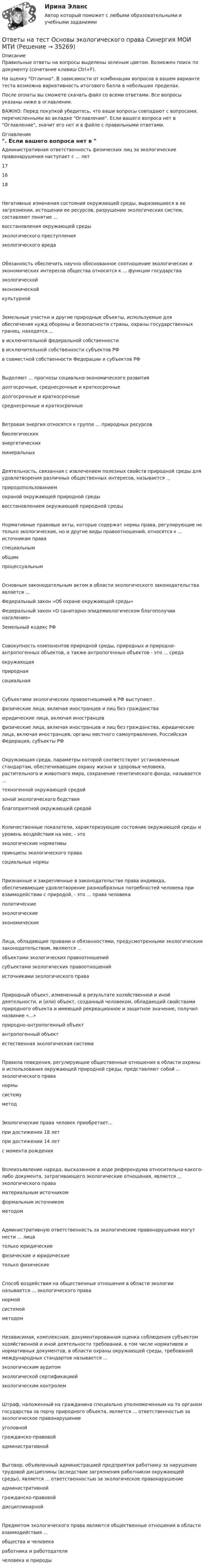      
          Описание
          Правильные ответы на вопросы выделены зеленым цветом. Возможен поиск по документу (сочетание клавиш Ctrl+F).На оценку Отлично. В зависимости от комбинации вопросов в вашем варианте теста возможна вариативность итогового балла в небольших пределах.После оплаты вы сможете скачать файл со всеми ответами. Все вопросы указаны ниже в оглавлении.ВАЖНО: Перед покупкой убедитесь, что ваши вопросы совпадают с вопросами, перечисленными во вкладке Оглавление. Если вашего вопроса нет в Оглавление, значит его нет и в файле с правильными ответами. 
          Оглавление
          Административная ответственность физических лиц за экологические правонарушения наступает с ... лет 171618Негативные изменения состояния окружающей среды, выразившиеся в ее загрязнении, истощении ее ресурсов, разрушении экологических систем, составляют понятие ...восстановления окружающей средыэкологического преступленияэкологического вредаОбязанность обеспечить научно обоснованное соотношение экологических и экономических интересов общества относится к ... функции государстваэкологическойэкономическойкультурнойЗемельные участки и другие природные объекты, используемые для обеспечения нужд обороны и безопасности страны, охраны государственных границ, находятся ...в исключительной федеральной собственностив исключительной собственности субъектов РФв совместной собственности Федерации и субъектов РФВыделяют ... прогнозы социально-экономического развития долгосрочные, среднесрочные и краткосрочныедолгосрочные и краткосрочные среднесрочные и краткосрочныеВетровая энергия относятся к группе ... природных ресурсов биологическихэнергетических минеральныхДеятельность, связанная с извлечением полезных свойств природной среды для удовлетворения различных общественных интересов, называется ...природопользованиемохраной окружающей природной средывосстановлением окружающей природной средыНормативные правовые акты, которые содержат нормы права, регулирующие не только экологические, но и другие виды правоотношений, относятся к ... источникам праваспециальнымобщимпроцессуальнымОсновным законодательным актом в области экологического законодательства является ...Федеральный закон «Об охране окружающей среды»Федеральный закон «О санитарно-эпидемиологическом благополучии населения»Земельный кодекс РФСовокупность компонентов природной среды, природных и природно-антропогенных объектов, а также антропогенных объектов - это ... средаокружающаяприроднаясоциальнаяСубъектами экологических правоотношений в РФ выступают . физические лица, включая иностранцев и лиц без гражданстваюридические лица, включая иностранцевфизические лица, включая иностранцев и лиц без гражданства, юридические лица, включая иностранцев, органы местного самоуправления, Российская Федерация, субъекты РФОкружающая среда, параметры которой соответствуют установленным стандартам, обеспечивающим охрану жизни и здоровья человека, растительного и животного мира, сохранение генетического фонда, называется ...техногенной окружающей средойзоной экологического бедствияблагоприятной окружающей средойКоличественные показатели, характеризующие состояние окружающей среды и уровень воздействия на нее, - этоэкологические нормативыпринципы экологического правасоциальные нормыПризнанные и закрепленные в законодательстве права индивида, обеспечивающие удовлетворение разнообразных потребностей человека при взаимодействии с природой, - это ... права человекаполитическиеэкологическиеэкономическиеЛица, обладающие правами и обязанностями, предусмотренными экологическим законодательством, являются ... объектами экологических правоотношенийсубъектами экологических правоотношенийисточниками экологического праваПриродный объект, измененный в результате хозяйственной и иной деятельности, и (или) объект, созданный человеком, обладающий свойствами природного объекта и имеющий рекреационное и защитное значение, получил название «...»природно-антропогенный объектантропогенный объектестественная экологическая системаПравила поведения, регулирующие общественные отношения в области охраны и использования окружающей природной среды, представляют собой ... экологического праванормысистемуметодЭкологические права человек приобретает...при достижении 18 летпри достижении 14 летс момента рожденияВолеизъявление народа, высказанное в ходе референдума относительно какого-либо документа, затрагивающего экологические отношения, является ... экологического праваматериальным источникомформальным источникомметодомАдминистративную ответственность за экологические правонарушения могут нести ... лица только юридическиефизические и юридические только физическиеСпособ воздействия на общественные отношения в области экологии называется ... экологического права нормойсистемойметодомНезависимая, комплексная, документированная оценка соблюдения субъектом хозяйственной и иной деятельности требований, в том числе нормативов и нормативных документов, в области охраны окружающей среды, требований международных стандартов называется ...экологическим аудитомэкологической сертификациейэкологическим контролемШтраф, наложенный на гражданина специально уполномоченным на то органом государства за порчу природного объекта, является ... ответственностью за экологическое правонарушениеуголовнойгражданско-правовойадминистративнойВыговор, объявленный администрацией предприятия работнику за нарушение трудовой дисциплины (вследствие загрязнения работником окружающей среды), является ... ответственностью за экологическое правонарушениеадминистративнойгражданско-правовойдисциплинарнойПредметом экологического права являются общественные отношения в области взаимодействия ...общества и человекаработника и работодателячеловека и природы 
            
            
            Ответы на тест. Основы философии. Синергия 90+ баллов. Итоговый +  Компетентностный тестОтветы на тест Основы экологического права Синергия МОИ МТИОтветы на тест Основы экономической теории /СинергияОтветы на тест Особенности состояния и развития строительной отрасли страны Синергия МОИ МТИОтветы на тест//Ответы выделены желтым при покупке//90 вопросовОтветы на тест. Отрасли психологии, психологические практики и психологические службы СинергияОтветы на тест Оценка стоимости компании Оценка стоимости бизнеса Синергия МОИ МТИОтветы на тест Основы научных исследований в профессиональной деятельности Синергия МОИ МТИОтветы на тест Основы организационного поведения. Тема 5. Корпоративная культура. МИТУОтветы на тест Основы оценки недвижимости Синергия МОИ МТИОтветы на тест Основы предпринимательства Основы бизнеса Синергия МОИ МТИОтветы на тест. Основы проектирования баз данных. Набрано 74%.     1131Ответы на тест Основы противодействия коррупции Правовые проблемы противодействия коррупции Синергия МОИ МТИОтветы на тест «Основы регламентации и нормирования труда». МФПУ «Синергия»