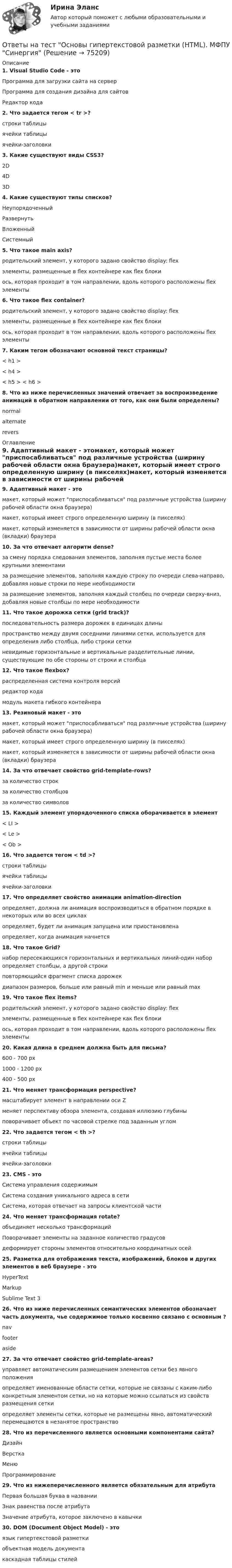      
            Описание
            1. Visual Studio Code - этоПрограмма для загрузки сайта на серверПрограмма для создания дизайна для сайтовРедактор кода2. Что задается тегом < tr >?строки таблицыячейки таблицыячейки-заголовки3. Какие существуют виды CSS3?2D4D3D4. Какие существуют типы списков?НеупорядоченныйРазвернутьВложенныйСистемный5. Что такое main axis?родительский элемент, у которого задано свойство display: flexэлементы, размещенные в flex контейнере как flex блокиось, которая проходит в том направлении, вдоль которого расположены flex элементы6. Что такое flex container?родительский элемент, у которого задано свойство display: flexэлементы, размещенные в flex контейнере как flex блокиось, которая проходит в том направлении, вдоль которого расположены flex элементы7. Каким тегом обозначают основной текст страницы?< h1 >< h4 >< h5 > < h6 >8. Что из ниже перечисленных значений отвечает за воспроизведение анимаций в обратном направлении от того, как они были определены?normalalternaterevers 
            Оглавление
            9. Адаптивный макет - этомакет, который может приспосабливаться под различные устройства (ширину рабочей области окна браузера)макет, который имеет строго определенную ширину (в пикселях)макет, который изменяется в зависимости от ширины рабочей области окна (вкладки) браузера10. За что отвечает алгоритм dense?за смену порядка следования элементов, заполняя пустые места более крупными элементамиза размещение элементов, заполняя каждую строку по очереди слева-направо, добавляя новые строки по мере необходимостиза размещение элементов, заполняя каждый столбец по очереди сверху-вниз, добавляя новые столбцы по мере необходимости11. Что такое дорожка сетки (grid track)?последовательность размера дорожек в единицах длиныпространство между двумя соседними линиями сетки, используется для определения либо столбца, либо строки сеткиневидимые горизонтальные и вертикальные разделительные линии, существующие по обе стороны от строки и столбца12. Что такое flexbox?распределенная система контроля версийредактор кодамодуль макета гибкого контейнера13. Резиновый макет - этомакет, который может приспосабливаться под различные устройства (ширину рабочей области окна браузера)макет, который имеет строго определенную ширину (в пикселях)макет, который изменяется в зависимости от ширины рабочей области окна (вкладки) браузера14. За что отвечает свойство grid-template-rows?за количество строкза количество столбцовза количество символов15. Каждый элемент упорядоченного списка оборачивается в элемент< LI >< Le >< Ob >16. Что задается тегом < td >?строки таблицыячейки таблицыячейки-заголовки17. Что определяет свойство анимации animation-directionопределяет, должна ли анимация воспроизводиться в обратном порядке в некоторых или во всех циклахопределяет, будет ли анимация запущена или приостановленаопределяет, когда анимация начнется18. Что такое Grid?набор пересекающихся горизонтальных и вертикальных линий-один набор определяет столбцы, а другой строкиповторяющийся фрагмент списка дорожекдиапазон размеров, больше или равный min и меньше или равный max19. Что такое flex items?родительский элемент, у которого задано свойство display: flexэлементы, размещенные в flex контейнере как flex блокиось, которая проходит в том направлении, вдоль которого расположены flex элементы20. Какая длина в среднем должна быть для письма?600 - 700 px1000 - 1200 px400 - 500 px21. Что меняет трансформация perspective?масштабирует элемент в направлении оси Zменяет перспективу обзора элемента, создавая иллюзию глубиныповорачивает объект по часовой стрелке под заданным углом22. Что задается тегом < th >?строки таблицыячейки таблицыячейки-заголовки23. CMS - этоСистема управления содержимымСистема создания уникального адреса в сетиСистема, которая отвечает на запросы клиентской части24. Что меняет трансформация rotate?объединяет несколько трансформацийПоворачивает элементы на заданное количество градусовдеформирует стороны элементов относительно координатных осей25. Разметка для отображения текста, изображений, блоков и других элементов в веб браузере - этоHyperTextMarkupSublime Text 326. Что из ниже перечисленных семантических элементов обозначает часть документа, чье содержимое только косвенно связано с основным ?navfooteraside27. За что отвечает свойство grid-template-areas?управляет автоматическим размещением элементов сетки без явного положенияопределяет именованные области сетки, которые не связаны с каким-либо конкретным элементом сетки, но на которые можно ссылаться из свойств размещения сеткиопределяет элементы сетки, которые не размещены явно, автоматический перемещаются в незанятое пространство28. Что из перечисленного является основными компонентами сайта?ДизайнВерсткаМенюПрограммирование29. Что из нижеперечисленного является обязательным для атрибутаПервая большая буква в названииЗнак равенства после атрибутаЗначение атрибута, которое заключено в кавычки30. DOM (Document Object Model) - этоязык гипертекстовой разметкиобъектная модель документакаскадная таблицы стилей  
            
            
            Ответы на тест. Основы банковского дела. Итоговый + Компетентностный . СинергияОтветы на тест Основы гипертекстовой разметки (HTML). МФПУ СинергияОтветы на тест Основы гипертекстовой разметки (HTML). МФПУ Синергия Ответы на тест Основы государственного и муниципального управления Синергия МОИ МТИОтветы на тест Основы законодательства в строительстве Синергия МОИ МТИОтветы на тест Основы коммерческой деятельности НОВЫЙ Синергия МОИ МТИОтветы на тест Основы коммерческой деятельности Синергия МОИ МТИОтветы на тест Операции банка с ценными бумагами Синергия МОИ МТИОтветы на тест Операционные системы Синергия МОИ МТИОтветы на тест. Организация и предоставление государственных и муниципальных услуг. 95 баллов. СинергияОтветы на тест Организация коммерческой деятельности Синергия МОИ МТИОтветы на тест Организация, нормирование и оплата труда на предприятии  Ровеб, ОмгаОтветы на тест Организация торговли Синергия МОИ МТИОтветы на тест. Основы HR – аудита Синергия