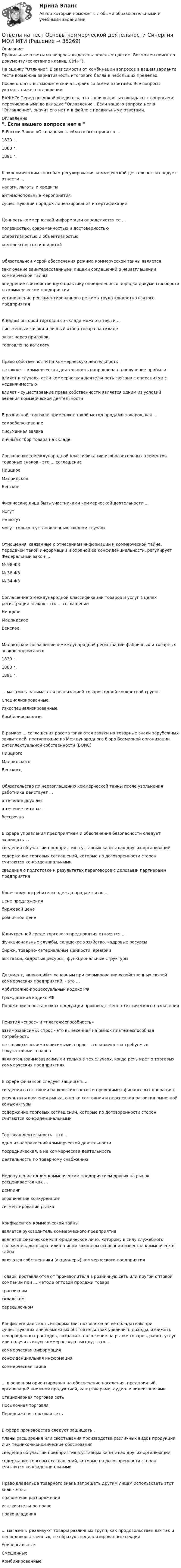    
          Описание
          Правильные ответы на вопросы выделены зеленым цветом. Возможен поиск по документу (сочетание клавиш Ctrl+F).На оценку Отлично. В зависимости от комбинации вопросов в вашем варианте теста возможна вариативность итогового балла в небольших пределах.После оплаты вы сможете скачать файл со всеми ответами. Все вопросы указаны ниже в оглавлении.ВАЖНО: Перед покупкой убедитесь, что ваши вопросы совпадают с вопросами, перечисленными во вкладке Оглавление. Если вашего вопроса нет в Оглавление, значит его нет и в файле с правильными ответами. 
          Оглавление
          В России Закон «О товарных клеймах» был принят в ...1830 г.1883 г.1891 г.К экономическим способам регулирования коммерческой деятельности следует отнести ...налоги, льготы и кредитыантимонопольные мероприятиясуществующий порядок лицензирования и сертификацииЦенность коммерческой информации определяется ее ...полезностью, современностью и достоверностьюоперативностью и объективностью комплексностью и широтойОбязательной мерой обеспечения режима коммерческой тайны является заключение заинтересованными лицами соглашений о неразглашении коммерческой тайнывнедрение в хозяйственную практику определенного порядка документооборота на коммерческом предприятииустановление регламентированного режима труда конкретно взятого предприятияК видам оптовой торговли со склада можно отнести ...письменные заявки и личный отбор товара на складезаказ через прилавок торговлю по каталогуПраво собственности на коммерческую деятельность . не влияет - коммерческая деятельность направлена на получение прибыливлияет в случаях, если коммерческая деятельность связана с операциями с недвижимостьювлияет - существование права собственности является одним из условий ведения коммерческой деятельностиВ розничной торговле применяют такой метод продажи товаров, как ...самообслуживаниеписьменная заявка личный отбор товара на складеСоглашение о международной классификации изобразительных элементов товарных знаков - это ... соглашениеНиццкоеМадридскоеВенскоеФизические лица быть участниками коммерческой деятельности ...могутне могутмогут только в установленных законом случаяхОтношения, связанные с отнесением информации к коммерческой тайне, передачей такой информации и охраной ее конфиденциальности, регулирует Федеральный закон ...№ 98-ФЗ№ 38-ФЗ№ 34-Ф3Соглашение о международной классификации товаров и услуг в целях регистрации знаков - это ... соглашениеНиццкоеМадридскоеВенскоеМадридское соглашение о международной регистрации фабричных и товарных знаков подписано в1830 г.1883 г.1891 г.... магазины занимаются реализацией товаров одной конкретной группыСпециализированныеУзкоспециализированныеКомбинированныеВ рамках ... соглашения рассматриваются заявки на товарные знаки зарубежных заявителей, поступающие из Международного бюро Всемирной организации интеллектуальной собственности (ВОИС)НиццкогоМадридскогоВенскогоОбязательство по неразглашению коммерческой тайны после увольнения работника действует ...в течение двух летв течение пяти летбессрочноВ сфере управления предприятием и обеспечения безопасности следует защищать ...сведения об участии предприятия в уставных капиталах других организацийсодержание торговых соглашений, которые по договоренности сторон считаются конфиденциальнымисведения о подготовке и результатах переговоров с деловыми партнерами предприятияКонечному потребителю одежда продается по ...цене предложениябиржевой цене розничной ценеК внутренней среде торгового предприятия относятся ...функциональные службы, складское хозяйство, кадровые ресурсыбиржи, товарно-материальные ценности, ярмаркивыставки, кадровые ресурсы, функциональные структурыДокумент, являющийся основным при формировании хозяйственных связей коммерческих предприятий, - это ...Арбитражно-процессуальный кодекс РФГражданский кодекс РФПоложение о постановках продукции производственно-технического назначенияПонятия «спрос» и «платежеспособность» взаимозависимы: спрос - это вынесенная на рынок платежеспособная потребностьне являются взаимозависимыми, спрос - это количество требуемых покупателями товаровявляются взаимозависимыми только в тех случаях, когда речь идет о торговых коммерческих предприятияхВ сфере финансов следует защищать ...сведения о состоянии банковских счетов и проводимых финансовых операцияхрезультаты изучения рынка, оценки состояния и перспектив развития рыночной конъюнктурысодержание торговых соглашений, которые по договоренности сторон считаются конфиденциальнымиТорговая деятельность - это ...одно из направлений коммерческой деятельностипосредническая, а не коммерческая деятельность деятельность по товарному снабжениюНедопущение одним коммерческим предприятием других на рынок расценивается как ...демпингограничение конкуренции сегментирование рынкаКонфидентом коммерческой тайны является руководитель коммерческого предприятияявляется физическое или юридическое лицо, которому в силу служебного положения, договора, или на ином законном основании известна коммерческая тайнаявляются собственники (акционеры) коммерческого предприятияТовары доставляются от производителя в розничную сеть или другой оптовой компании при ... методе оптовой продажи товаратранзитномскладскомпересылочномКонфиденциальность информации, позволяющая ее обладателю при существующих или возможных обстоятельствах увеличить доходы, избежать неоправданных расходов, сохранить положение на рынке товаров, работ, услуг или получить иную коммерческую выгоду, - это ...коммерческая информацияконфиденциальная информациякоммерческая тайна... в основном ориентирована на обеспечение населения, предприятий, организаций книжной продукцией, канцтоварами, аудио- и видеозаписямиСтационарная торговая сетьПосылочная торговляПередвижная торговая сетьВ сфере производства следует защищать . планы расширения или свертывания производства различных видов продукции и их технико-экономические обоснованиясведения об участии предприятия в уставных капиталах других организацийсодержание торговых соглашений, которые по договоренности сторон считаются конфиденциальнымиПраво владельца товарного знака запрещать другим лицам использовать этот знак - это ...правомочие распоряженияисключительное право право владения... магазины реализуют товары различных групп, как продовольственных так и непродовольственных, не образуя специализированные секцииУниверсальныеСмешанныеКомбинированные 
            
            
            Ответы на тест Основы коммерческой деятельности НОВЫЙ Синергия МОИ МТИОтветы на тест Основы коммерческой деятельности Синергия МОИ МТИОтветы на тест Основы научных исследований в профессиональной деятельности Синергия МОИ МТИОтветы на тест Основы организационного поведения. Тема 5. Корпоративная культура. МИТУОтветы на тест Основы оценки недвижимости Синергия МОИ МТИОтветы на тест Основы предпринимательства Основы бизнеса Синергия МОИ МТИОтветы на тест. Основы проектирования баз данных. Набрано 74%.     1131Ответы на тест Организация торговли Синергия МОИ МТИОтветы на тест. Основы HR – аудита СинергияОтветы на тест Основы архитектуры и строительных конструкций Синергия МОИ МТИОтветы на тест. Основы банковского дела. Итоговый + Компетентностный . СинергияОтветы на тест Основы гипертекстовой разметки (HTML). МФПУ СинергияОтветы на тест Основы гипертекстовой разметки (HTML). МФПУ Синергия Ответы на тест Основы государственного и муниципального управления Синергия МОИ МТИ