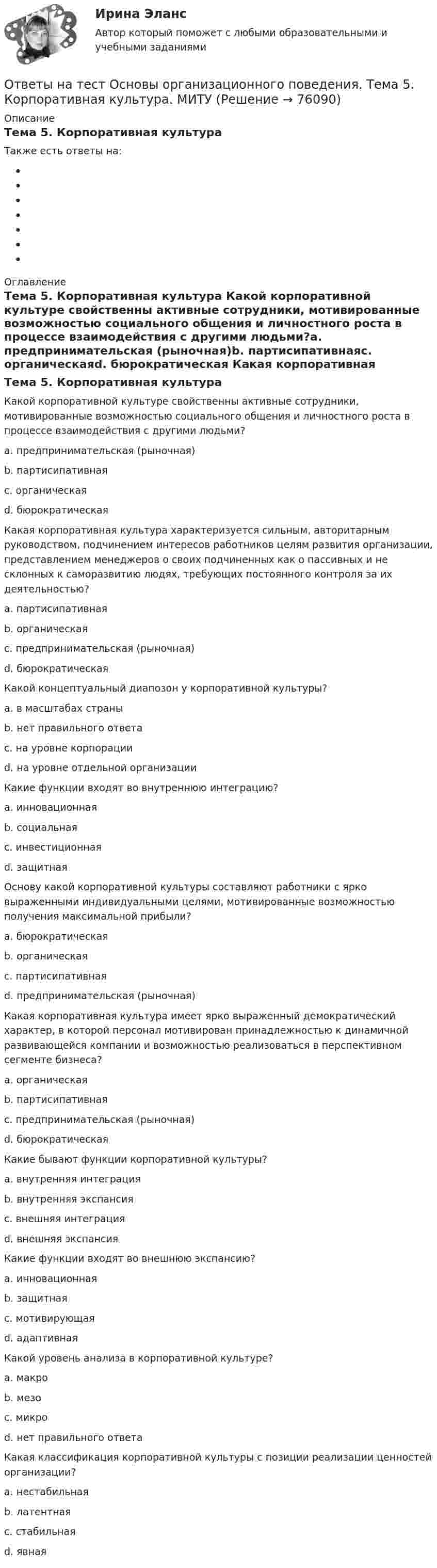      
            Описание
            Тема 5. Корпоративная культураТакже есть ответы на: 
            Оглавление
            Тема 5. Корпоративная культура Какой корпоративной культуре свойственны активные сотрудники, мотивированные возможностью социального общения и личностного роста в процессе взаимодействия с другими людьми?a. предпринимательская (рыночная)b. партисипативнаяc. органическаяd. бюрократическая Какая корпоративная культура характеризуется сильным, авторитарным руководством, подчинением интересов работников целям развития организации, представлением менеджеров о своих подчиненных как о пассивных и не склонных к саморазвитию людях, требующих постоянного контроля за их деятельностью?a. партисипативнаяb. органическаяc. предпринимательская (рыночная)d. бюрократическая Какой концептуальный диапозон у корпоративной культуры?a. в масштабах страныb. нет правильного ответаc. на уровне корпорацииd. на уровне отдельной организации Какие функции входят во внутреннюю интеграцию?a. инновационнаяb. социальнаяc. инвестиционнаяd. защитная Основу какой корпоративной культуры составляют работники с ярко выраженными индивидуальными целями, мотивированные возможностью получения максимальной прибыли?a. бюрократическаяb. органическаяc. партисипативнаяd. предпринимательская (рыночная) Какая корпоративная культура имеет ярко выраженный демократический характер, в которой персонал мотивирован принадлежностью к динамичной развивающейся компании и возможностью реализоваться в перспективном сегменте бизнеса?a. органическаяb. партисипативнаяc. предпринимательская (рыночная)d. бюрократическая Какие бывают функции корпоративной культуры?a. внутренняя интеграцияb. внутренняя экспансияc. внешняя интеграцияd. внешняя экспансия Какие функции входят во внешнюю экспансию?a. инновационнаяb. защитнаяc. мотивирующаяd. адаптивная Какой уровень анализа в корпоративной культуре?a. макроb. мезоc. микроd. нет правильного ответа Какая классификация корпоративной культуры с позиции реализации ценностей организации?a. нестабильнаяb. латентнаяc. стабильнаяd. явная  
            
            
            Ответы на тест Основы научных исследований в профессиональной деятельности Синергия МОИ МТИОтветы на тест Основы организационного поведения. Тема 5. Корпоративная культура. МИТУОтветы на тест Основы оценки недвижимости Синергия МОИ МТИОтветы на тест Основы предпринимательства Основы бизнеса Синергия МОИ МТИОтветы на тест. Основы проектирования баз данных. Набрано 74%.     1131Ответы на тест Основы противодействия коррупции Правовые проблемы противодействия коррупции Синергия МОИ МТИОтветы на тест «Основы регламентации и нормирования труда». МФПУ «Синергия»Ответы на тест Основы архитектуры и строительных конструкций Синергия МОИ МТИОтветы на тест. Основы банковского дела. Итоговый + Компетентностный . СинергияОтветы на тест Основы гипертекстовой разметки (HTML). МФПУ СинергияОтветы на тест Основы гипертекстовой разметки (HTML). МФПУ Синергия Ответы на тест Основы государственного и муниципального управления Синергия МОИ МТИОтветы на тест Основы законодательства в строительстве Синергия МОИ МТИОтветы на тест Основы коммерческой деятельности НОВЫЙ Синергия МОИ МТИ