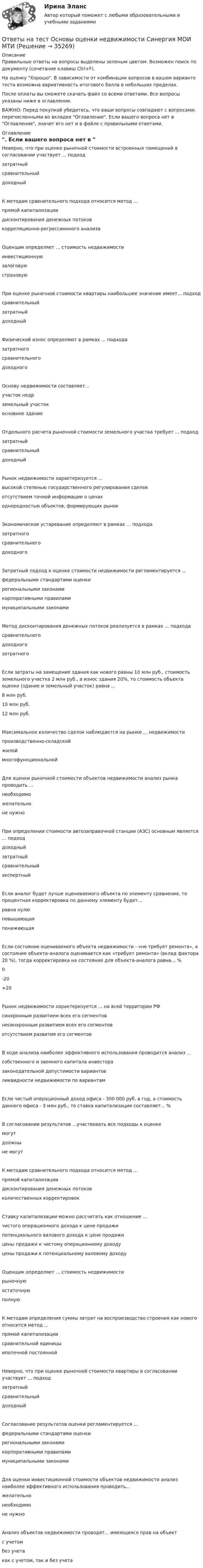     
          Описание
          Правильные ответы на вопросы выделены зеленым цветом. Возможен поиск по документу (сочетание клавиш Ctrl+F).На оценку Хорошо. В зависимости от комбинации вопросов в вашем варианте теста возможна вариативность итогового балла в небольших пределах.После оплаты вы сможете скачать файл со всеми ответами. Все вопросы указаны ниже в оглавлении.ВАЖНО: Перед покупкой убедитесь, что ваши вопросы совпадают с вопросами, перечисленными во вкладке Оглавление. Если вашего вопроса нет в Оглавление, значит его нет и в файле с правильными ответами. 
          Оглавление
          Неверно, что при оценке рыночной стоимости встроенных помещений в согласовании участвует ... подход затратныйсравнительныйдоходныйК методам сравнительного подхода относится метод ... прямой капитализациидисконтирования денежных потоков корреляционно-регрессионного анализаОценщик определяет ... стоимость недвижимости инвестиционнуюзалоговую страховуюПри оценке рыночной стоимости квартиры наибольшее значение имеет... подходсравнительныйзатратныйдоходныйФизический износ определяют в рамках ... подхода затратногосравнительного доходногоОснову недвижимости составляет... участок недрземельный участок основное зданиеОтдельного расчета рыночной стоимости земельного участка требует ... подходзатратныйсравнительныйдоходныйРынок недвижимости характеризуется ...высокой степенью государственного регулирования сделокотсутствием точной информации о ценаходнородностью объектов, формирующих рынокЭкономическое устаревание определяют в рамках ... подходазатратногосравнительного доходногоЗатратный подход к оценке стоимости недвижимости регламентируется ... федеральными стандартами оценкирегиональными законамикорпоративными правилами муниципальными законамиМетод дисконтирования денежных потоков реализуется в рамках ... подходасравнительногодоходного затратногоЕсли затраты на замещение здания как нового равны 10 млн руб., стоимость земельного участка 2 млн руб., а износ здания 20%, то стоимость объекта оценки (здание и земельный участок) равна ...8 млн руб.10 млн руб.12 млн руб.Максимальное количество сделок наблюдается на рынке ... недвижимостипроизводственно-складскойжилоймногофункциональнойДля оценки рыночной стоимости объектов недвижимости анализ рынка проводить ...необходиможелательноне нужноПри определении стоимости автозаправочной станции (АЗС) основным является ... подход доходныйзатратныйсравнительный экспертныйЕсли аналог будет лучше оцениваемого объекта по элементу сравнения, то процентная корректировка по данному элементу будет...равна нулюповышающаяпонижающаяЕсли состояние оцениваемого объекта недвижимости - «не требует ремонта», а состояние объекта-аналога оценивается как «требует ремонта» (вклад фактора 20 %), тогда корректировка на состояние для объекта-аналога равна... %0-20+20Рынок недвижимости характеризуется ... на всей территории РФ синхронным развитием всех его сегментовнесинхронным развитием всех его сегментов отсутствием развития его сегментовВ ходе анализа наиболее эффективного использования проводится анализ ... собственного и заемного капитала инвесторазаконодательной допустимости вариантов ликвидности недвижимости по вариантамЕсли чистый операционный доход офиса - 300 000 руб. в год, а стоимость данного офиса - 3 млн руб., то ставка капитализации составляет... %В согласовании результатов ...участвовать все подходы к оценкемогутдолжныне могутК методам сравнительного подхода относится метод ... прямой капитализациидисконтирования денежных потоков количественных корректировокСтавку капитализации можно рассчитать как отношение ... чистого операционного дохода к цене продажипотенциального валового дохода к цене продажицены продажи к чистому операционному доходу цены продажи к потенциальному валовому доходуОценщик определяет ... стоимость недвижимости рыночнуюостаточную полнуюК методам определения суммы затрат на воспроизводство строения как нового относится метод ...прямой капитализациисравнительной единицыипотечной постояннойНеверно, что при оценке рыночной стоимости квартиры в согласовании участвует ... подходзатратныйсравнительныйдоходныйСогласование результатов оценки регламентируется ... федеральными стандартами оценкирегиональными законамикорпоративными правилами муниципальными законамиДля оценки инвестиционной стоимости объектов недвижимости анализ наиболее эффективного использования проводить...желательнонеобходимоне нужноАнализ объектов недвижимости проводят... имеющихся прав на объект с учетомбез учета как с учетом, так и без учета 
            
            
            Ответы на тест Основы организационного поведения. Тема 5. Корпоративная культура. МИТУОтветы на тест Основы оценки недвижимости Синергия МОИ МТИОтветы на тест Основы предпринимательства Основы бизнеса Синергия МОИ МТИОтветы на тест. Основы проектирования баз данных. Набрано 74%.     1131Ответы на тест Основы противодействия коррупции Правовые проблемы противодействия коррупции Синергия МОИ МТИОтветы на тест «Основы регламентации и нормирования труда». МФПУ «Синергия»Ответы на тест. Основы социального государства. Набрано 87%.     1262  Ответы на тест. Основы банковского дела. Итоговый + Компетентностный . СинергияОтветы на тест Основы гипертекстовой разметки (HTML). МФПУ СинергияОтветы на тест Основы гипертекстовой разметки (HTML). МФПУ Синергия Ответы на тест Основы государственного и муниципального управления Синергия МОИ МТИОтветы на тест Основы законодательства в строительстве Синергия МОИ МТИОтветы на тест Основы коммерческой деятельности НОВЫЙ Синергия МОИ МТИОтветы на тест Основы коммерческой деятельности Синергия МОИ МТИ