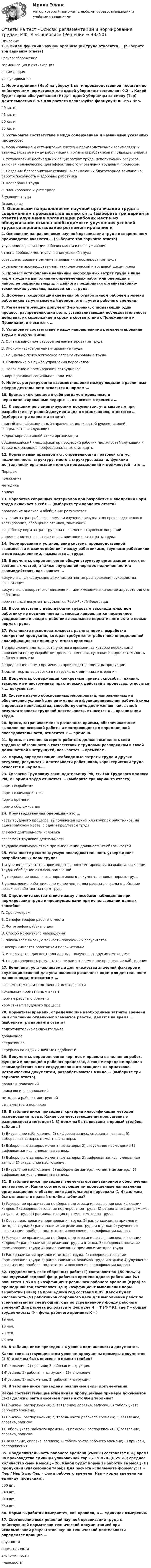      
            Описание
            1. К видам функций научной организации труда относятся … (выберите три варианта ответа) Ресурсосбережениегармонизация и активизация оптимизация урегулирование2. Норма времени (Нвр) на уборку 1 кв. м производственной площади по действующим нормативам для одной уборщицы составляет 0,2 ч. Какой будет норма обслуживания (Н) для одной уборщицы за смену (Твр) длительностью 8 ч.? Для расчета используйте формулу:Н = Твр / Нвр.40 кв. м. 41 кв. м. 50 кв. м. 35 кв. м.3. Установите соответствие между содержанием и названиями указанных процессов: A. Формирование и установление системы производственной взаимосвязи и взаимодействия между работниками, группами работников и подразделениями B. Установление необходимых общих затрат труда, используемых ресурсов, включая человеческие, для эффективного управления трудовым процессом C. Создание благоприятных условий, оказывающих благотворное влияние на работоспособность и здоровье работника D. кооперация труда E. планирование и учет трудаF. условия труда 
            Оглавление
            4. Основными направлениями научной организации труда в современном производстве являются … (выберите три варианта ответа) улучшение организации рабочих мест и их обслуживание отмена необходимости улучшения условий труда совершенствование регламентирования и нормирования труда укрепление производственной, технологической и трудовой дисциплины5. Процесс установления величины необходимых затрат труда в виде норм труда на выполнение определенных работ или операций в наиболее рациональных для данного предприятия организационно-технических условиях, называется … труда.6. Документ, содержащий сведения об отработанном рабочем времени работников за учитываемый период, это … учета рабочего времени.7. Регламентирующий документ 3-го уровня, описывающий один процесс, распределяющий роли, устанавливающий последовательность действий, их содержание и сроки в соответствии с Положениями и Правилами, относится к …8. Установите соответствие между направлениями регламентирования труда и документами: A. Организационно-правовое регламентирование труда B. Экономическое регламентирование трудаC. Социально-психологическое регламентирование труда D. Положение о Службе управления персоналом E. Положение о премировании сотрудников F. корпоративная социальная политика9. Нормы, регулирующие взаимоотношения между людьми в различных сферах деятельности относятся к нормам-…10. Время, включающее в себя регламентированные и нерегламентированные перерывы, относится к времени …11. К внешним регламентирующим документам, учитываемым при разработке внутренней документации в организациях, относятся … (выберите три варианта ответа) единый квалификационный справочник должностей руководителей, специалистов и служащихкодекс корпоративной этики организации общероссийский классификатор профессий рабочих, должностей служащих и тарифных разрядов профессиональные стандарты12. Нормативный правовой акт, определяющий правовой статус, подчиненность, структуру, место в структуре, задачи, функции деятельности организации или ее подразделений и должностей – это … Порядокположение методика приказ13. Обработка собранных материалов при разработке и внедрении норм труда включает в себя … (выберите три варианта ответа) проведение анализа и обобщение результатов изучения затрат рабочего времени изучение результатов производственного тестирования, обобщение отзывов, замечаний разработку норм затрат труда на проведение трудовых операций определение основных факторов, влияющих на затраты труда14. Формирование и установление системы производственной взаимосвязи и взаимодействия между работниками, группами работников и подразделениями, называется … труда.15. Документы, определяющие общую структуру организации и всех ее составных частей, а также внутренний порядок подчиненности и взаимодействия, называются … документы, фиксирующие административные распоряжения руководства организации документы однократного применения, или имеющие в качестве адресата одного работника нормативные документы субъектов Российской Федерации 16. В соответствии с действующим трудовым законодательством работнику не позднее чем за … месяца направляется письменное уведомление и вводе в действие локального нормативного акта о новых нормах труда.17. Установите последовательность расчета нормы выработки конкретной продукции, которая требуется от работника определенной квалификации за единицу учетного времени: 1 определение длительности учетного времени, за которое необходимо произвести норму выработки: дневная, сменная, суточная продолжительность рабочего времени 2определение нормы времени на производство единицы продукции 3 расчет нормы выработки в натуральных единицах измерения18. Документы, содержащий конкретные приемы, способы, техники, технологии и инструменты практических действий в процессах, относится к … документам.19. Система научно обоснованных мероприятий, направленных на обеспечение условий для оптимального функционирования рабочей силы в процессе производства, способствующих достижению наивысшей результативности трудовой деятельности, относится к … организации труда.20. Время, затрачиваемое на различные приемы, обеспечивающие выполнение основной работы и повторяющиеся в определенной последовательности, относится к … времени.21. Время, в течение которого работник должен выполнять свои трудовые обязанности в соответствии с трудовым распорядком и своей должностной инструкцией, называется … временем.22. Нормы, определяющие необходимые затраты труда и других ресурсов, результаты деятельности работников, характеристики труда относятся к нормам-…23. Согласно Трудовому законодательству РФ, ст. 160 Трудового кодекса РФ, к нормам труда относятся … (выберите три варианта ответа) нормы выработки нормы взаимодействия нормы времени нормы обслуживания24. Производственная операция – это … часть трудового процесса, выполняемая одним или группой работников, на одном рабочем месте, с одним предметом труда элемент деятельности человекарегламент трудовой деятельноститрудовое взаимодействие при выполнении должностных обязанностей25. Установите рекомендуемую последовательность утверждения разработанных норм труда: 1 изучение результатов производственного тестирования разработанных норм труда, обобщение отзывов, замечаний 2 утверждение локального нормативного документа о новых нормах труда 3 уведомление работников не менее чем за два месяца до ввода в действие новых разработанных норм труда26. Определите соответствие между способами наблюдения при нормировании труда и преимуществами при использовании данных способов: A. Хронометраж B. Самофотграфия рабочего места C. Фотография рабочего дня D. Способ моментного наблюдения E. показывает высокую точность полученных результатов F. воспринимается работником положительно G. используется для контроля данных, полученных другими методами H. на достоверность результатов не влияет временное прерывание наблюдения27. Величины, устанавливаемые для множества значений факторов и служащие основой для установления различных норм для деятельности данного вида, относятся к … регламентам производственной деятельности локальным нормативным актам нормам рабочего времени нормативам трудового процесса28. Нормативы времени, определяющие необходимые затраты времени на выполнение отдельных элементов работы, делятся на время … (выберите три варианта ответа) подготовительно-заключительное добавочное оперативноеперерыва на отдых и личные надобности29. Документы, определяющие порядок и правила выполнения работ, функций и операций в рабочих процессах, а также порядок и правила взаимодействия в них сотрудников и относящиеся к нормативно-методическим документам, разрабатываются в виде … (выберите три варианта ответа) правил и положений приказов и распоряженийметодик и рабочих инструкцийрегламентов и порядков30. В таблице ниже приведены критерии классификации методов исследования труда. Какие соответствующие им пропущенные разновидности методов (1–3) должны быть внесены в правый столбец таблицы? 1) Визуальное наблюдение; 2) цифровая запись, смешанная запись; 3) выборочные замеры, моментные замеры. 1) Выборочные замеры, моментные замеры; 2) визуальное наблюдение 3) цифровая запись, смешанная запись. 1) Выборочные замеры, моментные замеры; 2) цифровая запись, смешанная запись; 3) визуальное наблюдение. 1) Визуальное наблюдение; 2) выборочные замеры, моментные замеры; 3) цифровая запись, смешанная запись.31. В таблице ниже приведены элементы организационного обеспечения деятельности. Какие соответствующие им пропущенные направления организационного обеспечения деятельности персонала (1–4) должны быть внесены в правый столбец таблицы? 1) Улучшение организации подбора, подготовки и повышения квалификации кадров; 2) совершенствование нормирования труда; 3) рационализация режимов отдыха и труда 4) рационализация приемов и методов труда. 1) Совершенствование нормирования труда, 2) рационализация приемов и методов труда; 3) рационализация режимов труда и отдыха; 4) улучшение организации подбора, подготовки и повышения квалификации кадров. 1) Улучшение организации подбора, подготовки и повышения квалификации кадров; 2) рационализация режимов труда и отдыха, 3) совершенствование нормирования труда; 4) рационализация приемов и методов труда.1) Рационализация приемов и методов труда; 2) совершенствование нормирования труда; 3) рационализация режимов труда и отдыха; 4) улучшение организации подбора, подготовки и повышения квалификации кадров.32. трудоемкость всех сборочных работ (Т) составляет 30 150 чел./ч.; планируемый годовой фонд рабочего времени одного работника (Ф) равняется 1 970 ч.; коэффициент реального рабочего времени (Кррв) за прошедший год составляет 0,90; коэффициент выполнения норм выработки (Квнв) за прошедший год составил 0,85. Какой будет численность (Ч) работников сборочного цеха для выполнения работ по всем заказам на следующий года по усредненному фонду рабочего времени? Для расчета используйте формулу Ч = Т (Ф * К), где Т – общая трудоемкость; Ф – фонд рабочего времени; К – ) 19 чел. 10 чел. 20 чел.25 чел.33. В таблице ниже приведены 4 уровня подчиненности документов. Какие соответствующие этим уровням пропущены примеры документов (1-3) должны быть внесены в правы столбец?1)Положение; 2) правило; 3 рабочая инструкция. 1)Правило; 2) рабочая инструкция; 3) положение.1)Правило; 2) положение; 3) рабочая инструкция.34. В таблице ниже приведены различные виды документации. Какие соответствующие этим видам пропущенные примеры документов (1–3) должны быть внесены в правый столбец таблицы? 1) Приказы, распоряжения; 2) заявление, справка, записка; 3) табель учета рабочего времени.1) Приказы, распоряжения; 2) табель учета рабочего времени; 3) заявление, справка, записка. 1) Табель учета рабочего времени; 2) приказы, распоряжения; 3) заявление, справка, записка.1) Заявление, справка, записка; 2) табель учета рабочего времени; 3) приказы, распоряжения.35. Продолжительность рабочего времени (смены) составляет 8 ч.; время на производство единицы упаковочной тары – 15 мин. (0,25 ч.); среднее количество смен в месяц – 20. Какой будет норма выработки за месяц (Н) продукции (упаковочной тары)? Для расчета используйте формулу: Н = Фвр / Нвр (где: Фвр – фонд рабочего времени; Нвр – норма времени на единицу продукции). 600 шт. 640 шт. 610 шт. 650 шт.36. Норма выработки измеряется, как правило, в … единицах измерения.37. Соотнесение всех решений научной организации труда с действующей нормативно-технической документацией при использовании результатов научно-технической деятельности определяет принцип … научности нормативности экономичности плановости   
            
            
            Ответы на тест Основы противодействия коррупции Правовые проблемы противодействия коррупции Синергия МОИ МТИОтветы на тест «Основы регламентации и нормирования труда». МФПУ «Синергия»Ответы на тест. Основы социального государства. Набрано 87%.     1262  Ответы на тест. Основы философии. Синергия 90+ баллов. Итоговый +  Компетентностный тестОтветы на тест Основы экологического права Синергия МОИ МТИОтветы на тест Основы экономической теории /СинергияОтветы на тест Особенности состояния и развития строительной отрасли страны Синергия МОИ МТИОтветы на тест Основы законодательства в строительстве Синергия МОИ МТИОтветы на тест Основы коммерческой деятельности НОВЫЙ Синергия МОИ МТИОтветы на тест Основы коммерческой деятельности Синергия МОИ МТИОтветы на тест Основы научных исследований в профессиональной деятельности Синергия МОИ МТИОтветы на тест Основы организационного поведения. Тема 5. Корпоративная культура. МИТУОтветы на тест Основы оценки недвижимости Синергия МОИ МТИОтветы на тест Основы предпринимательства Основы бизнеса Синергия МОИ МТИ