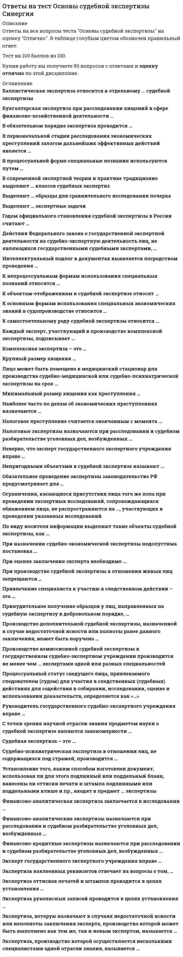     
          Описание
          Ответы на все вопросы теста Основы судебной экспертизы на оценку Отлично. В таблице голубым цветом обозначен правильный ответ. 
          Оглавление
           Баллистическая экспертиза относится к отдельному … судебной экспертизы подвидуродуклассувиду Бухгалтерская экспертиза при расследовании хищений в сфере финансово-хозяйственной деятельности … устанавливает виновного в хищении и размер хищенияустанавливает мотивы совершения хищенияустанавливает заведомо ложные сведения, включенные в бухгалтерские документыдает стоимостную оценку и экономическое содержание осуществленных финансовых и хозяйственных операций, соответствие порядка их отражения, использованного хозяйствующим субъектом, правилам бухгалтерского учета В обязательном порядке экспертиза проводится … для установления причин смерти и характера телесных поврежденийдля установления возраста подозреваемого, потерпевшегодля квалификации преступлениядля определения психического состояния обвиняемогодля идентификации подозреваемого по отпечаткам пальцев В первоначальной стадии расследования экономических преступлений залогом дальнейших эффективных действий является … квалифицированное предъявление обвиненияоказание психологического давления на подозреваемогосвоевременное и полное изъятие документов в рамках выемки В процессуальной форме специальные познания используются путем … производства ревизионных и аудиторских действийпроизводства экспертизыконсультативной и справочной деятельности сведущих лицучастия специалиста в производстве следственных действий В современной экспертной теории и практике традиционно выделяют … классов судебных экспертиз 1297 Выделяют … образцы для сравнительного исследования почерка экспериментальныеусловныепроцессуальныесвободныеиндивидуальные Выделяют … экспертные задачи индивидуальныеперспективныедиагностическиеквалификационные Годом официального становления судебной экспертизы в России считают … 1899 г.1761 г.1716 г.1923 г. Действия Федерального закона о государственной экспертной деятельности на судебно-экспертную деятельность лиц, не являющихся государственными судебными экспертами, … не распространяетсяраспространяется полностьюраспространяется частично Интеллектуальный подлог в документах выявляется посредством проведения … следственных действийоперативно-розыскных и проверочных мероприятийпочерковедческого исследования документовтехнико-криминалистической экспертизы документов К непроцессуальным формам использования специальных познаний относятся … производство ревизионных и аудиторских действийприменение следователем собственных специальных познанийпроизводство экспертизыучастие специалиста в производстве следственных действий К объектам-отображениям в судебной экспертизе относят … следы пальцев рукосколки стекла фар автомобиля при ДТПдокумент с признаками интеллектуального подлога К основным формам использования специальных экономических знаний в судопроизводстве относится … судебно-экономическая экспертизапривлечение специалиста-экономиста к процессуальным действиям (выемке, обыску, допросам и т.д.)проверка финансово-хозяйственной деятельности экономических субъектовревизия финансово-хозяйственной деятельности экономических субъектов К самостоятельному роду судебной экспертизы относится … дактилоскопическая экспертизаэкономическая экспертизаэкспертиза оттисков печатей (штампов)техническая экспертиза документовкриминалистическая экспертиза Каждый эксперт, участвующий в производстве комплексной экспертизы, подписывает … часть заключения, которая содержит описание проведенных им исследованийчасть заключения, которая содержит описание исследований по его специальностивсе заключение Комплексная экспертиза – это … экспертиза, в производстве которой участвуют несколько экспертов разных специальностейэкспертиза, в производстве которой участвуют несколько экспертов одной специальностиэкспертиза, при производстве которой эксперт квалифицирует преступное деяние, комплексно оценивая материалы дела Крупный размер хищения … превышает 250000 руб.равен 1000000 руб.превышает 100000 руб. Лицо может быть помещено в медицинский стационар для производства судебно-медицинской или судебно-психиатрической экспертизы на срок … до 30 днейдо 10 днейдо 20 дней Минимальный размер хищения как преступления … превышает 1000 руб.превышает 2500 руб.не установленпревышает 250000 руб. Наиболее часто по делам об экономических преступлениях назначаются … технико-криминалистические экспертизы документовэкономические экспертизыфоноскопические экспертизытрасологические экспертизыкомпьютерно-технические экспертизы Налоговое преступление считается оконченным с момента … выявления уклонения от уплаты налога налоговым органов или органом внутренних дел РФнеподачи налоговой декларацииподачи искаженных налоговых деклараций в налоговый органвнесения заведомо ложных сведений в налоговую декларациюистечения срока уплаты налога, по которому осуществляется уклонение Налоговые экспертизы назначаются при расследовании и судебном разбирательстве уголовных дел, возбужденных … по ст. 199 УК РФ «Уклонение от уплаты налогов и (или) сборов с организации»по ст. 199.1 УК РФ «Неисполнение обязанностей налогового агента»по ст. 198 УК РФ «Уклонение от уплаты налогов и (или) сборов с физического лица»по ст. 199.2 УК РФ «Сокрытие денежных средств либо имущества организации или индивидуального предпринимателя, за счет которых должно производиться взыскание налогов и (или) сборов»по ст. 160 УК РФ «Присвоение или растрата» Неверно, что эксперт государственного экспертного учреждения вправе … обжаловать в установленном законом порядке действия органа или лица, назначивших судебную экспертизу, если они нарушают права экспертасамостоятельно собирать материалы для производства судебной экспертизыделать подлежащие занесению в протокол следственного действия или судебного заседания заявления по поводу неправильного истолкования участниками процесса его заключения или показаний Непригодными объектами в судебной экспертизе называют … малоинформативные объектыобъекты, не несущие доказательственной информацииобъекты, не несущие информации Обязательное проведение экспертизы законодательство РФ предусматривает для … установления причин смерти и характера телесных поврежденийопределения психического состояния обвиняемого или подозреваемогоустановления возраста обвиняемого, подозреваемого, потерпевшегоопределения психического или физического состояния потерпевшегоидентификации подозреваемого по следам рук Ограничения, касающиеся присутствия лица того же пола при проведении экспертных исследований, сопровождающихся обнажением лица, не распространяются на …, участвующих в проведении указанных исследований адвокатаврачей и других медицинских работниковпонятыхследователя По виду носителя информации выделяют такие объекты судебной экспертизы, как … объекты сравненияобъекты-отображенияобъекты-отраженияобъекты-предметы При назначении судебно-экономической экспертизы недопустима постановка … вопросов, связанных с установлением соответствия деятельности хозяйствующего субъекта правилам бухгалтерского и налогового учетаревизионных вопросоввопросов, не подкрепленных объектами исследованияправовых вопросовсправочных вопросов При оценке заключения эксперта необходимо … изучить исследовательскую часть и выводы, дать правовую оценку установленных экспертом экономических фактовсопоставить выводы эксперта с иными материалами уголовного делаперенести выводы эксперта в обвинительное заключение При производстве судебной экспертизы в отношении живых лиц запрещаются … разъяснять им их права и обязанностиполучать от них объяснения, относящиеся к предмету данной судебной экспертизыпроводить биомедицинские экспериментальные исследования с использованием их в качестве объекта Привлечение специалиста к участию в следственном действии – это … обязанность следователя во всех случаяхобязанность следователя в исключительных случаяхправо следователя Принудительное получение образцов у лиц, направленных на судебную экспертизу в добровольном порядке, … допускается во всех случаяхдопускается в присутствии понятыхдопускается в исключительных случаяхне допускается Производство дополнительной судебной экспертизы, назначенной в случае недостаточной ясности или полноты ранее данного заключения, может быть поручено … только другому экспертукомиссии экспертовтому же или другому эксперту Производство комиссионной судебной экспертизы в государственном судебно-экспертном учреждении производится не менее чем … экспертами одной или разных специальностей четырьмятремядвумя Процессуальный статус сведущего лица, привлекаемого следователем (судом) для участия в следственных (судебных) действиях для содействия в собирании, исследовании, оценке и использовании доказательств, определяется как «…» дознавательпонятойспециалистэксперт Руководитель государственного судебно-экспертного учреждения вправе … самостоятельно без согласования с органом или лицом, назначившими судебную экспертизу, привлекать к ее производству лиц, не работающих в данном учреждениипо получении постановления или определения о назначении судебной экспертизы поручить ее производство конкретному эксперту или комиссии экспертов данного учреждения, которые обладают специальными знаниями в объеме, требуемом для ответов на поставленные вопросыходатайствовать перед органом или лицом, назначившим судебную экспертизу, о включении в состав комиссии экспертов лиц, не работающих в данном учреждении, если их специальные знания необходимы для дачи заключения С точки зрения научной отрасли знания предметом науки о судебной экспертизе являются закономерности … изучения материальных следовформирования свойств объектов и их изменения в связи с совершением преступленияисследования доказательственной информации Судебная экспертиза – это … оперативное мероприятиепроцессуальное действиеприменение технических средств для обнаружения следов преступления Судебно-психиатрическая экспертиза в отношении лиц, не содержащихся под стражей, производится … в любых медицинских не специализированных стационарахв любых психиатрических стационарахв поликлиниках, где имеются соответствующие специалистыв судебно-психиатрических экспертных стационарах Установление того, каким способом изготовлен документ, использован ли для этого подлинный или поддельный бланк, нанесены ли оттиски печати и штампа подлинными или поддельными клише и пр., входят в предмет … экспертизы технико-криминалистическойавтороведческойтрасологическойдактилоскопической Финансово-аналитическая экспертиза заключается в исследовании … соблюдения принципов кредитования хозяйствующими субъектамиисполнения обязательств по исчислению налогов и сборовфинансового состояния хозяйствующего субъекта Финансово-аналитические экспертизы назначаются при расследовании и судебном разбирательстве уголовных дел, возбужденных … по ст. 195 УК РФ «Неправомерные действия при банкротстве»по ст. 176 УК РФ «Незаконное получение кредита»по ст. 198 УК РФ «Уклонение от уплаты налогов и (или) сборов с физического лица» Финансово-кредитные экспертизы назначаются при расследовании и судебном разбирательстве уголовных дел, возбужденных … по ст. 176 УК РФ «Незаконное получение кредита»по ст. 198 УК РФ «Уклонение от уплаты налогов и (или) сборов с физического лица»по ст. 145.1 УК РФ «Невыплата заработной платы, пенсий, стипендий, пособий и иных выплат» Эксперт государственного экспертного учреждения вправе … осуществлять судебно-экспертную деятельность в качестве негосударственного экспертапринимать поручения о производстве судебной экспертизы непосредственно от каких-либо органов или лиц, за исключением руководителя государственного судебно-экспертного учрежденияделать подлежащие занесению в протокол следственного действия или судебного заседания заявления по поводу неправильного истолкования участниками процесса его заключения или показаний Экспертиза наклеенных реквизитов отвечает на вопросы о том, … выполнены ли отдельные реквизиты на электрофотографической копии путем монтажапроводилась ли замена (переклейка) листов в документепроводилась ли замена (переклейка) фотоснимка (марки, ярлыка) в документев какой последовательности выполнены реквизиты, нанесенные электрофотографическим способом, и другие реквизитыкаково было первоначальное содержание документа, подвергшегося изменению путем наклейки реквизитов Экспертиза оттисков печатей и штампов проводится в целях установления … квалификации исполнителя машинописного текставремени нанесения оттискаспособа совершения преступленияспособа нанесения изображения оттисков на документах; вида клише, которым нанесен оттиск Экспертиза рукописных записей проводится в целях установления … признаков внешнего облика исполнителяисполнителя записейфакта изменения записей путем подчисткиспособа совершения преступления Экспертиза, которую назначают в случаях недостаточной ясности или неполноты заключения эксперта, производство которой может быть выполнено как тем же, так и новым экспертом, называется … комиссионнойповторнойкомплекснойдополнительной Экспертиза, производство которой осуществляется несколькими специалистами одной отрасли знания, называется … комиссионнойкомплекснойдополнительнойповторной  
            
            
            Ответы на тест Основы судебной экспертизы Синергия. 2Ответы на тест Основы теории коммуникации. Синергия - 2021Ответы на тест - Основы теории массового обслуживания - ОТМО - ПГУТИОтветы на тест. Основы теории надежности. 532Ответы на тест. Основы технологии возведения зданий и сооружений, часть 2. Набрано 80%. 492Ответы на тест. Основы управления проектами. Набрано 79%. 352Ответы на тест - Основы управленческой деятельности - ОУД - ПГУТИОтветы на тест. Основы нефтегазового дела. Набрано 92 балла. 175ответы на тест основы педиатрии и гигиены синергия 100 баллов ответы на тест основы предпринимательства синергияответы на тест Основы предпринимательства синергияОтветы на тест Основы предпринимательства (Синергия)Ответы на тест - Основы проектирования баз данных ИТ. Итоговый тест. Вопросы и ответы. Базы данных. Московский Университет имени С.Ю.Витте (МИЭМП). MUIV.ответы на тест Основы психологии и педагогики ТулГУ 2 семестр 100%
