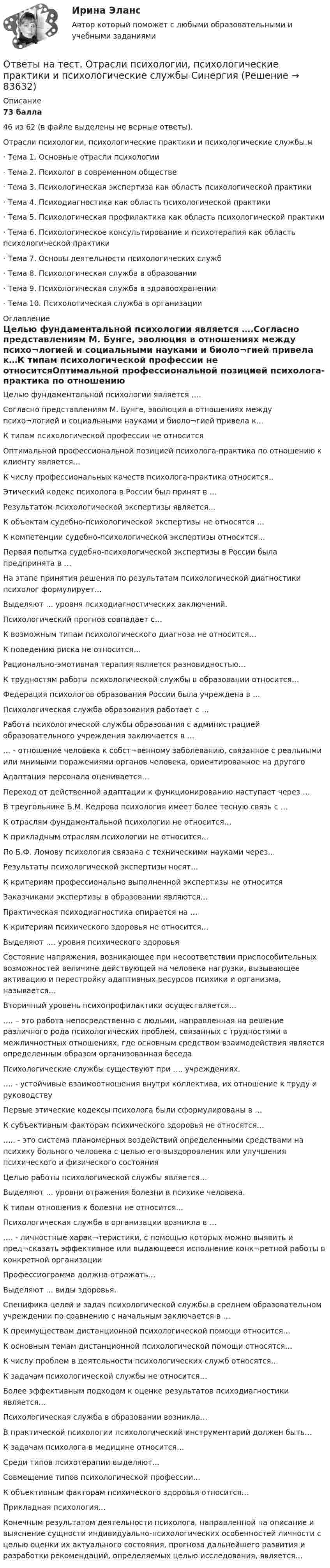     
            Описание
            73 балла46 из 62 (в файле выделены не верные ответы).Отрасли психологии, психологические практики и психологические службы.м·     Тема 1. Основные отрасли психологии·     Тема 2. Психолог в современном обществе·     Тема 3. Психологическая экспертиза как область психологической практики·     Тема 4. Психодиагностика как область психологической практики·     Тема 5. Психологическая профилактика как область психологической практики·     Тема 6. Психологическое консультирование и психотерапия как область психологической практики·     Тема 7. Основы деятельности психологических служб·     Тема 8. Психологическая служба в образовании·     Тема 9. Психологическая служба в здравоохранении·     Тема 10. Психологическая служба в организации 
            Оглавление
            Целью фундаментальной психологии является ….Согласно представлениям М. Бунге, эволюция в отношениях между психо¬логией и социальными науками и биоло¬гией привела к…К типам психологической профессии не относитсяОптимальной профессиональной позицией психолога-практика по отношению к клиенту является…К числу профессиональных качеств психолога-практика относится..Этический кодекс психолога в России был принят в …Результатом психологической экспертизы является…К объектам судебно-психологической экспертизы не относятся …К компетенции судебно-психологической экспертизы относится…Первая попытка судебно-психологической экспертизы в России была предпринята в …На этапе принятия решения по результатам психологической диагностики психолог формулирует…Выделяют … уровня психодиагностических заключений.Психологический прогноз совпадает с…К возможным типам психологического диагноза не относится…К поведению риска не относится…Рационально-эмотивная терапия является разновидностью…К трудностям работы психологической службы в образовании относится…Федерация психологов образования России была учреждена в …Психологическая служба образования работает с …Работа психологической службы образования с администрацией образовательного учреждения заключается в …… - отношение человека к собст¬венному заболеванию, связанное с реальными или мнимыми поражениями органов человека, ориентированное на другогоАдаптация персонала оценивается…Переход от действенной адаптации к функционированию наступает через …В треугольнике Б.М. Кедрова психология имеет более тесную связь с …К отраслям фундаментальной психологии не относится…К прикладным отраслям психологии не относится…По Б.Ф. Ломову психология связана с техническими науками через…Результаты психологической экспертизы носят…К критериям профессионально выполненной экспертизы не относитсяЗаказчиками экспертизы в образовании являются…Практическая психодиагностика опирается на …К критериям психического здоровья не относится…Выделяют …. уровня психического здоровьяСостояние напряжения, возникающее при несоответствии приспособительных возможностей величине действующей на человека нагрузки, вызывающее активацию и перестройку адаптивных ресурсов психики и организма, называется…Вторичный уровень психопрофилактики осуществляется……. – это работа непосредственно с людьми, направленная на решение различного рода психологических проблем, связанных с трудностями в межличностных отношениях, где основным средством взаимодействия является определенным образом организованная беседаПсихологические службы существуют при …. учреждениях.…. - устойчивые взаимоотношения внутри коллектива, их отношение к труду и руководствуПервые этические кодексы психолога были сформулированы в …К субъективным факторам психического здоровья не относятся…….. - это система планомерных воздействий определенными средствами на психику больного человека с целью его выздоровления или улучшения психического и физического состоянияЦелью работы психологической службы является…Выделяют … уровни отражения болезни в психике человека.К типам отношения к болезни не относится…Психологическая служба в организации возникла в ……. - личностные харак¬теристики, с помощью которых можно выявить и пред¬сказать эффективное или выдающееся исполнение конк¬ретной работы в конкретной организацииПрофессиограмма должна отражать…Выделяют … виды здоровья.Специфика целей и задач психологической службы в среднем образовательном учреждении по сравнению с начальным заключается в …К преимуществам дистанционной психологической помощи относится…К основным темам дистанционной психологической помощи относятся…К числу проблем в деятельности психологических служб относятся…К задачам психологической службы не относится…Более эффективным подходом к оценке результатов психодиагностики является…Психологическая служба в образовании возникла…В практической психологии психологический инструментарий должен быть…К задачам психолога в медицине относится…Среди типов психотерапии выделяют…Совмещение типов психологической профессии…К объективным факторам психического здоровья относится…Прикладная психология…Конечным результатом деятельности психолога, направленной на описание и выяснение сущности индивидуально-психологических особенностей личности с целью оценки их актуального состояния, прогноза дальнейшего развития и разработки рекомендаций, определяемых целью исследования, является…  
            
            
            Ответы на тест//Ответы выделены желтым при покупке//90 вопросовОтветы на тест. Отрасли психологии, психологические практики и психологические службы СинергияОтветы на тест Оценка стоимости компании Оценка стоимости бизнеса Синергия МОИ МТИОтветы на тест Оценочная деятельность. Синергия и МТИ. Сдача 100%.Ответы на тест Оценочная деятельность Синергия МОИ МТИОтветы на тест. ПВГУС. Бухгалтерский учет, Банковское дело. Набрано 83%.      1076Ответы на тест / ПВГУС / Инновационный менеджмент / Результат 97%Ответы на тест. Основы проектирования баз данных. Набрано 74%.     1131Ответы на тест Основы противодействия коррупции Правовые проблемы противодействия коррупции Синергия МОИ МТИОтветы на тест «Основы регламентации и нормирования труда». МФПУ «Синергия»Ответы на тест. Основы социального государства. Набрано 87%.     1262  Ответы на тест. Основы философии. Синергия 90+ баллов. Итоговый +  Компетентностный тестОтветы на тест Основы экологического права Синергия МОИ МТИОтветы на тест Основы экономической теории /Синергия