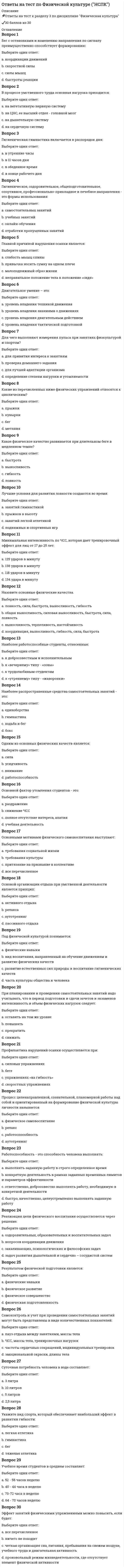     
          Описание
          В беге на короткие дистанции спортсмен выполняет работу в режиме  -смешанном- анаэробном - аэробномИспользуются как источник энергии при длительных нагрузках и обеспечивают адекватную работу суставов:- Жиры, белки и углеводы - Жиры (особенно насыщенные)- Белки - Жиры (особенно ненасыщенные) По характеру работы мышц в спортивной подготовке выделяют метод развития силы, в котором мышца укорачивается с различной скоростью, зависящей от величины сопротивления: - плиометрический - концентрический - изокинетический - эксцентрическийУчет нагрузок в циклических видах спорта традиционно проводится: Одиночный выбор по километражу, преодоленному спортсменом только по времени (в часах), -которое он затратил на тот или иной вид тренировочной работы - или по километражу, преодоленному спортсменом, или по времени (в часах), которое он затратил на тот или иной вид тренировочной работы - и по километражу, преодоленному спортсменом, и по времени (в часах), которое он затратил на тот или иной вид тренировочной работыПри подготовке спортсменов циклических видов спорта, согласно общим правила построения микроциклов, сформулированным В.Н. Платоновым, на следующий день после применения большой нагрузки следует, что ускоряет восстановление: - использовать дополнительное занятие той же направленности -использовать дополнительное занятие смежной направленности- использовать дополнительное занятие принципиально другой направленности - полностью воздержаться от тренировокВсе циклические виды спорта разделены на … - 3 зоны мощности (большая, средняя и малая) - 4 зоны мощности (максимальная, субмаксимальная, большая и умеренная) - 2 зоны мощности (максимальная и минимальная)Плавание осуществляется в водной среде с температурой …23,5–24,5 °С 25,5–28,5 °С 20,5–22,5 °С 29,5–30 °СЦиклические виды спорта, в первую очередь, требуют - способности надолго задерживать дыхание- умения распределять силы- наличия предрасположенности к риску- большого расходования энергииналичия профессионального спортинвентаряКогда длительность нагрузки спортсменов циклических видов спорта достигает нескольких часов, особое значение приобретает их обеспечение- водой- жирной пищей - белковой пищей - свежим воздухомК циклическим видам спорта относятся спортивные дисциплины, в которых … - движение спортсменов происходит по замкнутому кругу - спортсмены соревнуются в различных видах, которые позволяют выявить самого разностороннего атлета - происходит соревнование спортсменов на скорость - спортсмены демонстрируют уровень развития своих силовых возможностей В циклических видах спорта при подготовке спортсменов максимальная сила наиболее эффективно улучшается при использовании … режимов работы мышц, а также метода электростимуляции, применяемых по методу повторных максимальных усилий - концентрического- плиометрического - изометрического - эксцентрического- изокинетическогоСпециалисты полагают, что взрывная сила будет улучшаться при использовании … режимов работы мышц, выполняемых чаще всего по методу максимальных усилий или повторно-серийным методом- интермедиарного - плиометрического - изометрического - контрастного - статодинамического - эксцентрического - скоростногоСогласно исследованиям Ф.П. Суслова и В.Б. Гилязовой [1990] в циклических видах спорта используют …, применение средств, направленных на совершенствование локальной выносливости - только распределенное - как концентрированное, так и распределенное - только концентрированное 
          Оглавление
          Выше указаны вопросы теста 
            
            
            Ответы на тест по физкультуре. Синергияответы на тест по философии синергияОтветы на тест по философии. СинергияОтветы на тест по философии. Синергия. Полный вариант 229 вопросовответы на тест по философии УГГУОтветы на тест по финансовому менеджменту. Синергияответы на тест по экономике и финансам предприятия синергияОтветы на тест по Русскому языку и культуре речи (60 вопросов)Ответы на тест по статике жидкостей и газовответы на тест по статистике синергияОтветы на тест по Теории и методике музыкального воспитания с практикумом (НСПК)ответы на тест по физике синергияответы на тест по физической культуре и спорту синергияОтветы на тест по Физической культуре (НСПК)