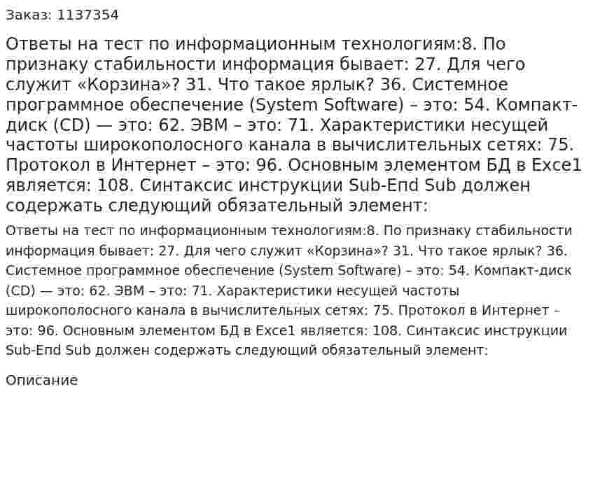 Ответы на тест по информационным технологиям:8. По признаку стабильности информация бывает: 27. Для чего служит «Корзина»? 31. Что такое ярлык? 36.	Системное программное обеспечение (System Software) – это: 54. Компакт-диск (СD) — это: 62. ЭВМ – это: 71. Характеристики несущей частоты широкополосного канала в вычислительных сетях: 75. Протокол в Интернет – это: 96. Основным элементом БД в Ехсе1 является: 108. Синтаксис инструкции Sub-Епd Sub должен содержать следующий обязательный элемент: 