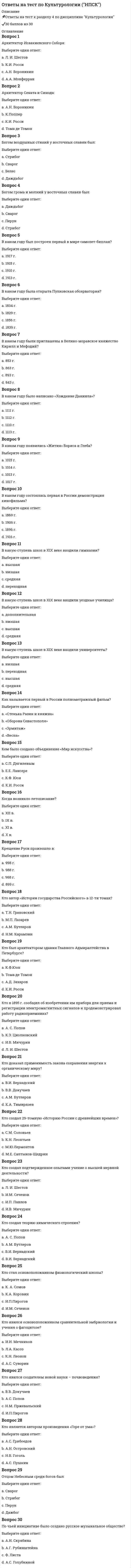      
          Описание
          📌Ответы на тест к разделу 5 по дисциплине Культурология✔️30 баллов из 30 
          Оглавление
          Вопрос 1Автор произведения «Доктор Живаго»:Выберите один ответ:a. Б.Л. Пастернак b. М.А.Горькийc. С. Есенинd. М.А. ШолоховВопрос 2В каком году беспредметное искусство оформляется в течение, получившее название кубизм?Выберите один ответ:a. 1906 г.b. 1907 г. c. 1917 г.d. 1908 г.Вопрос 3В каком году был создан единый Союз писателей СССР под председательством Горького?Выберите один ответ:a. 1956 г.b. 1934 г. c. 1938 г.d. 1936 г.Вопрос 4В каком году была национализирована фото и кинопромышленность?Выберите один ответ:a. 1925 г.b. 1919 г. c. 1917 г.d. 1923 г.Вопрос 5В каком году была создана Всероссийская коллегия по делам музеев и охраны памятников?Выберите один ответ:a. 1915 г.b. 1910 г.c. 1918 г.d. 1917 г. Вопрос 6В каком году была создана госкомиссия по просвещению?Выберите один ответ:a. 1919b. 1917 c. 1914d. 1918Вопрос 7В каком году вместо 7-летнего вводилось всеобщее 8-летнее образование?Выберите один ответ:a. 1954 г.b. 1961 г.c. 1958 г. d. 1951 г.Вопрос 8В каком году возникло направление дадаизма?Выберите один ответ:a. 1914 г.b. 1916 г. c. 1913 г.d. 1917 г.Вопрос 9В каком году государство отменило плату за обучение в ВУЗах?Выберите один ответ:a. 1954 г.b. 1956 г. c. 1958 г.d. 1945 г.Вопрос 10В каком году образовалась группа живописцев, получивших в художественных кругах название фовистов?Выберите один ответ:a. 1915 г.b. 1925 г.c. 1937 г.d. 1905 г. Вопрос 11В чьих картинах наблюдается сплав сказочности и реализма, примитивизма и гротеска?Выберите один ответ:a. Пикассоb. Модильяниc. Шагал d. ДюшанВопрос 12Где возникло направление дадаизма?Выберите один ответ:a. Цюрих b. Берлинc. Римd. ПарижВопрос 13Для чего характерно отрицание разумно постижимого сюжета, характеров, сценического действия, закономерно ведущего от завязки к развязке?Выберите один ответ:a. дадаизмb. театр абсурда c. модернизмd. структуралистическое искусствоВопрос 14Какое направление в искусстве характеризуют эти слова «Главными элементами нашей поэзии будут храбрость, дерзость и бунт»?Выберите один ответ:a. модернизмb. сюрреализмc. футуризм d. постмодернизмВопрос 15Какое направление в искусстве можно охарактеризовать, как стремящееся освободить живопись от формы, цель которого заключается в свободном самовыражении художника?Выберите один ответ:a. футуризмb. постмодернизмc. модернизмd. абстракционизм Вопрос 16Какое произведение стало первым в течении сюрреализма?Выберите один ответ:a. фильм «Андалузский пес»b. картина «Бегущая по волнам»c. журнал «Сюрреализм на службе революции»d. книга «Магнитные поля» Вопрос 17Кому принадлежат слова: «Это ужасная и бессмысленная война отняла у нас пять лет жизни. Мы присутствовали при смехотворном и постыдном разложении того, что нам выдавалось за прекрасное и истинное»?Выберите один ответ:a. Пикассоb. Дюшанc. Эрнст d. ВолларВопрос 18Кому принадлежит мысль о том, что современное индустриальное общество сводит существование человека к «одномерному», к одной функции - потребительской, превращая его в “винтик” социального механизма?Выберите один ответ:a. Хоркхаймерb. Ницшеc. Маркузе d. М. ДюшанВопрос 19Кто автор 7-ой (Ленинградской) симфонии?Выберите один ответ:a. Д. Шостакович b. С. Прокофьевc. Л. Леоновd. О. БергольцВопрос 20Кто автор произведения «Осенний каннибализм»?Выберите один ответ:a. Элюарb. Дали c. Малевичd. ШагалВопрос 21Кто в своих произведениях сумел показать общество, где отрицается индивидуальность людей и вещей, где индивидуальность лишь тяжелый груз, атавизм, пережиток прошлого?Выберите один ответ:a. Пырьевb. Лоркаc. Платовd. Кафка Вопрос 22Кто выдвинул программу антиискусства, в соответствии с которой создание собственно художественных произведений заменяется экспонированием реальных вещей?Выберите один ответ:a. О. Бергольцb. А.Брентонc. М. Дюшан d. Ф.СупоВопрос 23Кто выступил режиссером фильма «Молодая гвардия»?Выберите один ответ:a. С. Прокофьевb. И. Пырьевc. С. Герасимов d. А.М. ГорькийВопрос 24Кто создал первый квантовый генератор (лазер)?Выберите один ответ:a. Леонов и Шолоховb. Пикассо и Шагалc. Басов и Прохоров d. Серов и ГлазуновВопрос 25Под чьим руководством была создана первая в мире межконтинентальная баллистическая ракета?Выберите один ответ:a. Циолковскогоb. Гагаринаc. Курчатоваd. Королева Вопрос 26Представителем абстракционизма является:Выберите один ответ:a. П. Мондриан b. А.Брентонc. М.Дюшанd. М. ШагалВопрос 27Представителем сюрреализма является:Выберите один ответ:a. Ф. Супо b. В.Кандинскийc. Э.Ионескоd. М. ДюшанВопрос 28Представителем элитизма является:Выберите один ответ:a. М. Дюшанb. А. Матиссc. О. Шпенглер d. Э.НольдеВопрос 29Своеобразные оптические эффекты, зрелищные аттракционы, создаваемые зеркалами и линзами – это:Выберите один ответ:a. нон-артb. поп-артc. топ-артd. оп-арт Вопрос 30Структуралистическое искусство – это:Выберите один ответ:a. конструкции из фабричных материалов b. своеобразные оптические эффекты, зрелищные аттракционы, создаваемые зеркалами и линзамиc. конструкции из металлаd. самодвижущие экспонаты 
            
            
            Ответы на тест по Культурологии (НСПК)ответы на тест по культурологии синергияответы на тест политология синергия Ответы на тест Политология. Синергия - 2021Ответы на тест по макроэкономикеответы на тест по макроэкономике синергияОтветы на тест по маркетингу СинергияОтветы на тест по гражданскому праву. Синергияответы на тест по дисциплине Аудит. МЭБИКответы на тест по дисциплине инвестиции и инвестиционные стратегии МЕБИКОтветы на тест по инновационному менеджменту. Синергияответы на тест по истории ПГУПС заочники Ответы на тест по истории. Синергия. 2020 годОтветы на тест по коллоидной химии