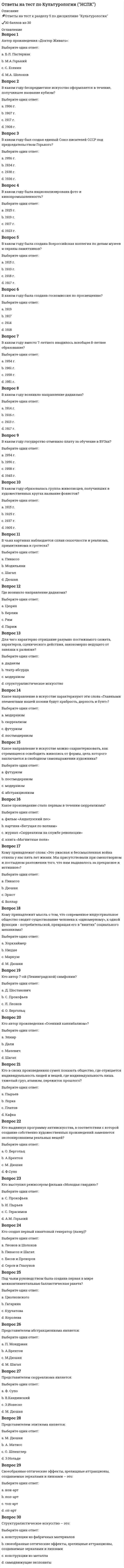      
          Описание
          В данном файле представлены ответы на тест культурология. правильно 90 баллов. Правильные ответы которые находятся в файле выделены цветом. Образцы вопросов представлены ниже.  
          Оглавление
          Совокупность различных культурных форм образует культурные … Тип ответа: Одиночный выбор ￼ системы ￼ артефакты ￼ цивилизации ￼ универсалииКоллективное бессознательное – это … Тип ответа: Одиночный выбор ￼ совокупность универсальных всеобщих образов и представлений, определяющих динамику культуросозидающей активности человека ￼ конденсат индивидуального опыта человека, определяющий деятельность целых сообществ ￼ универсальная для всех людей сфера, включающая унаследованные психические схемы, универсальные формы или базовые матицы восприятия и поведения ￼ совокупность исторически развивающихся надбиологических программ человеческой деятельности, поведения и общения, выступающих условием воспроизводства и изменения социальной жизни во всех ее основных проявленияхКнига «Закат Европы» принадлежит перу … Тип ответа: Одиночный выбор ￼ К. Маркса ￼ Ф. Ницше ￼ Б. Малиновского ￼ М. Мюллера ￼ О. ШпенглераКультурный артефакт – это … Тип ответа: Одиночный выбор ￼ предмет материальной культуры ￼ символическая составляющая человеческого опыта ￼ любой продукт спонтанной или целенаправленной активности человека, наделенный смыслом, ценностью, нечто очеловеченное и одухотворенное ￼ вера в наличие потусторонних силГоворя о практико-опытном определении культуры, можно утверждать, что … Тип ответа: Одиночный выбор ￼ культура является совокупностью способов решения насущных проблем ￼ культура – это актуализация внутренних потребностей человека ￼ культура – это, прежде всего, внешнее выражение духовной динамики человека ￼ культуросозидающая активность – это необходимость, продиктованная спецификой существования человека, компенсация его природной недостаточностиЭ. Тайлор написал книгу … Тип ответа: Одиночный выбор ￼ «Социальная и культурная динамика» ￼ «Первобытная культура» ￼ «Первобытный человек» ￼ «Первобытный мир»Устойчивый комплекс артефактов – это … Тип ответа: Одиночный выбор ￼ культурная система ￼ социальная форма ￼ универсальный элемент культуры ￼ культурная формаМолодежная субкультура – это культура, создаваемая … на ее массовое потребление Тип ответа: Одиночный выбор ￼ старшим поколением для молодежи, рассчитанная ￼ молодыми для всего общества, а потому рассчитанная ￼ молодыми для старшего поколения, «для их внутреннего пользования», и не рассчитанная ￼ молодыми для себя, «для внутреннего пользования», то есть для собственной группы, и неСоциализация – это … Тип ответа: Одиночный выбор ￼ постижение индивидом социокультурных норм, ценностей, принятие и усвоение им различных ролей и способов взаимодействия с другими людьми ￼ привычка жить с людьми, унификация личности, приспособление к жизни в социуме ￼ результат воспитания, обучения человека и концентрации его жизненного опытаКультура – это … Тип ответа: Одиночный выбор ￼ набор знаний, верований и способов я, который основан на символическом мышлении и социальном обучении ￼ совокупность артефактов, которые представляют собой результаты активности человека, нашедшей свое выражение в предметах, действиях, символах, образах, представлениях, переживаниях, процессах, имеющих для человека определенное значениеРелигия и культура – это результат взаимной динамики … Тип ответа: Одиночный выбор Отвеченный ранее вопрос. Вы можете изменить ваш ответ. ￼ материального и духовного производства ￼ космоса, духовности и индивидуальности человека ￼ материальной и духовной сфер человеческого существования ￼ общественных сил-антагонистовСогласно П.А. Сорокину, основу культуры идеационального типа составляют … Тип ответа: Одиночный выбор ￼ сверхчувственные ценности, поклонение Богу, устремленность к миру идеального и абсолютного ￼ материальное, физическое существование, естественность, посюсторонность ￼ сверхчувственные ценности, устремленность к Богу и поклонение Ему, идеализм, рациональность и практицизмСоциологический подход к исследованию культуры заключается в … Тип ответа: Одиночный выбор ￼ изучении социальных и социально-психологических аспектов культурных артефактов ￼ исследовании культуры в связи с динамикой общества и межгрупповых взаимодействий ￼ определении культуры как социального явленияКультура формируется в результате … Тип ответа: Одиночный выбор ￼ динамики факторов индивидуальной психологии ￼ динамики индивидуальных факторов ￼ специфического сочетания индивидуального и коллективного ￼ динамики социальных факторовПервым, кто предложил все разрозненные знания о культуре различных народов объединить в рамках одной дисциплины, был … Тип ответа: Одиночный выбор ￼ О. Шпенглер ￼ П. Сорокин ￼ Л. Уайт ￼ М. ВеберС точки зрения …, различные культуры являются автономными системами ценностей и идей, определяющих тип социальной организации Тип ответа: Одиночный выбор ￼ М. Вебера, П. Сорокина и К. Леви-Стросса ￼ Г. Риккерта, Э. Кассирера и О. Шпенглера ￼ Б. Малиновского, А. Рэдклифф-Брауна, В. Зомбарта… − это нечто, чувственно не воспринимаемое, но воспринимаемое или посредством интеллекта, практического разума, или же духовно, посредством «вчувствования» в смыслы, с помощью некоего «внутреннего ока» Тип ответа: Одиночный выбор ￼ Духовная культура ￼ Потусторонняя реальность ￼ Нравственная культура ￼ Культура морали, долга и ответственностиАксиологическое осмысление культуры характерно для … Тип ответа: Одиночный выбор ￼ П. Сорокина и Т. Парсонса ￼ Л. Витгенштейна и Дж. Фейблмана ￼ Ф. Ницше и А. ШопенгауэраОбъединение материального и духовного – это … Тип ответа: Одиночный выбор ￼ функция культурных артефактов ￼ ключевая, жизненно важная функция культуры, необходимая для выживания человечества ￼ сущность человеческой природыСогласно Г. Гегелю, культура – это … Тип ответа: Одиночный выбор ￼ способ адаптации человека к неблагоприятным условиям существования ￼ воплощение духовности абсолютного «Я», опредмечивание «Я-сознания» ￼ воплощение абсолютного духа в совокупности индивидуальных предметов и явлений, созданных человеком, это способ самопознания абсолютного духаКультурализация (инкультурация) – это … Тип ответа: Одиночный выбор ￼ усвоение индивидом социокультурных норм, ценностей, принятие и усвоение различных ролей во взаимодействии с другими людьми ￼ процесс приобщения индивида к культуре, усвоения им существующих привычек, норм и паттернов (образцов) поведения, свойственных данной культуре ￼ приобщение к культуре, усвоение культурных ценТермин «культура» с латинского языка переводится как … Тип ответа: Одиночный выбор ￼ «совесть» ￼ «смысл, значение» ￼ «возделывание, воспитание, образование» ￼ «общественная ценность»… определял культуру как «второе рождение человека» Тип ответа: Одиночный выбор ￼ Й. Хейзинга ￼ И.Г. Гегель ￼ И.Г. Гердер ￼ М. ТаптоевСогласно …, основу, праформы, каркас всех культурных образований образует душа культуры Тип ответа: Одиночный выбор ￼ О. Шпенглеру ￼ П. Сорокину ￼ Ф. Миллеру ￼ А. ТойнбиК.Г. Юнг считал, что главные символические фигуры любой религии всегда выражают … Тип ответа: Одиночный выбор ￼ религиозную догматику ￼ определенную моральную и интеллектуальную установку ￼ социально-экономическую структуру определенного обществаПод концептуально-описательной функцией культурологии подразумевается … Тип ответа: Одиночный выбор ￼ разработка теоретических систем, понятий и категорий, позволяющих составить целостную картину становления и развития культуры ￼ изучение и понимание сущности и роли культуры в жизни общества ￼ осуществление адекватной оценки того, в какой мере целостный феномен культуры оказывает влиФ. Ницше сказал, что культура – это … Тип ответа: Одиночный выбор ￼ свойственный только человеку способ отражения предметной действительности по ту сторону добра и зла ￼ борьба против времени и сферы трансцендентного ￼ организация в самом себе хаоса путем обдуманного возвращения к своим истинным потребностямОсновоположником географического детерминизма является … Тип ответа: Одиночный выбор ￼ И. Кант ￼ И.П. Гредер ￼ Ж.-Ж. Руссо ￼ Д. ВикоМолодежной субкультуре присущ … характер Тип ответа: Одиночный выбор ￼ кульминационный ￼ традиционный ￼ инновационный ￼ реакционныйДля первобытной культуры характерны … Тип ответа: Одиночный выбор ￼ мифологичность и синкретизм ￼ примитивность и направленность на решение жизненно важных задач ￼ слабо развитая прогностическая и социализирующая функцииСциентизм – это … Тип ответа: Одиночный выбор ￼ идейная позиция, представляющая научное знание наивысшей культурной ценностью и основополагающим фактором взаимодействия человека с миром ￼ философско-мировоззренческая позиция, заключающаяся в критическом отношении к науке, ее положению в культуре и ее возможностям познания ￼ особый взгляд на науку как на возможность, способную решить мВ СССР для обозначения членов молодежных субкультур использовался термин … Тип ответа: Одиночный выбор ￼ «нелегальные объединения молодежи» ￼ «стиляги» ￼ «неформальные объединения молодежи» ￼ «антикультурные объединения молодежи»По словам …, «религия питает культуру и придает ей смысл; религия есть субстанция культуры, а культура – форма религии» Тип ответа: Одиночный выбор ￼ Кляйна Мак-Грегора ￼ Фридриха Энгельса ￼ Пауля Тиллиха ￼ Эрнеста ХемингуэяГенетический подход к исследованию культурных феноменов заключается в … Тип ответа: Одиночный выбор ￼ сравнительно-историческом анализе различных культур или каких-либо конкретных культурных феноменов и в определенном временном интервале ￼ изучении культурного явления с точки зрения возникновения и развития, а также в определении причин, факторов и условий, обусловливающих его возникноКультура является … личности Тип ответа: Одиночный выбор ￼ второстепенным условием социализации ￼ необходимым и определяющим условием социализации ￼ социализацией ￼ совокупностью способов социализацииКультура в широком смысле – это … Тип ответа: Одиночный выбор ￼ наука о творчестве и о сотворенном ￼ совокупность материальных артефактов ￼ все, что за многие века было создано человечеством и противопоставлено природеФундаментальная культурология изучает … Тип ответа: Одиночный выбор ￼ генезис и общие закономерности развития культуры, ее типологию, соотношение культуры с другими общественными явлениями ￼ бытовые и культурные особенности народов мира, а также проблемы их происхождения, расселения и взаимоотношений ￼ связь культуры с другими сферами обществаН.Я. Данилевский рассматривал культуру как нечто … Тип ответа: Одиночный выбор ￼ единое и универсальное ￼ уникальное и неделимое ￼ индивидуализированное и коллективное ￼ живое, уникальное и индивидуализированное коллективноеАграрные культы особо развиты в культурах … Тип ответа: Одиночный выбор ￼ всех без исключения древних народов ￼ древнегерманских народов ￼ народов, достигших высокого уровня развития торговли ￼ народов, в экономике которых ключевую роль играло земледелиеПод религиозной культурой следует понимать … Тип ответа: Одиночный выбор ￼ совокупность имеющихся в религии способов и приемов осуществления бытия человека, которые реализуются в религиозной деятельности и представлены в ее продуктах ￼ мировоззрение, частью которого выступает совокупность явлений и объектов реального мира, наделенных воображением людей магической силой и способных конт 
            
            
            ответы на тест по культурологии синергияответы на тест политология синергия Ответы на тест Политология. Синергия - 2021Ответы на тест по макроэкономикеответы на тест по макроэкономике синергияОтветы на тест по маркетингу СинергияОтветы на тест по Маркетингу (Синергия)ответы на тест по дисциплине Аудит. МЭБИКответы на тест по дисциплине инвестиции и инвестиционные стратегии МЕБИКОтветы на тест по инновационному менеджменту. Синергияответы на тест по истории ПГУПС заочники Ответы на тест по истории. Синергия. 2020 годОтветы на тест по коллоидной химииОтветы на тест по Культурологии (НПСК)