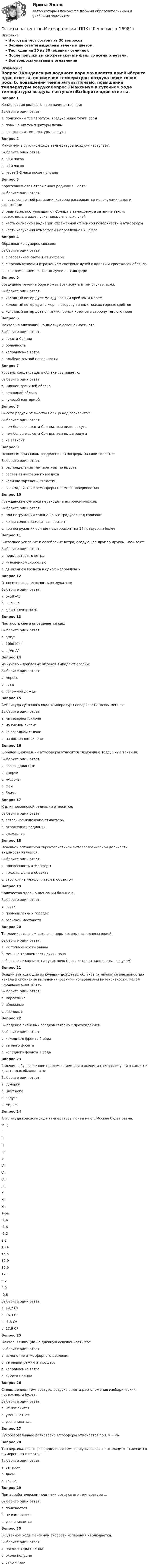     
          Описание
          Итоговый тест состоит из 30 вопросовВерные ответы выделены зеленым цветом.Тест сдан на 30 из 30 (оценка - отлично).После покупки вы сможете скачать файл со всеми ответами.﻿Все вопросы указаны в оглавлении 
          Оглавление
          Вопрос 1Конденсация водяного пара начинается при:Выберите один ответ:a. понижении температуры воздуха ниже точки росы b. повышении температуры почвыc. повышении температуры воздухаВопрос 2Максимум в суточном ходе температуры воздуха наступает:Выберите один ответ:a. в 12 часовb. в 10 часовc. через 2-3 часа после полудня Вопрос 3Коротковолновая отраженная радиация Rk это:Выберите один ответ:a. часть солнечной радиации, которая рассеивается молекулами газов и аэрозолямиb. радиация, поступающая от Солнца в атмосферу, а затем на землю поверхность в виде пучка параллельных лучейc. часть солнечной радиации отраженной от земной поверхности и атмосферы d. часть излучения атмосферы направленная к ЗемлеВопрос 4Образование сумерек связано:Выберите один ответ:a. с рассеянием света в атмосфере b. с преломлением и отражением световых лучей в каплях и кристаллах облаковc. с преломлением световых лучей в атмосфереВопрос 5Воздушное течение бора может возникнуть в том случае, если:Выберите один ответ:a. холодный ветер дует между горным хребтом и моремb. холодный ветер дует с моря в сторону теплых низких горных хребтовc. холодный ветер дует с низких горных хребтов в сторону теплого моря Вопрос 6Фактор не влияющий на дневную освещенность это:Выберите один ответ:a. высота Солнцаb. облачностьc. направление ветра d. альбедо земной поверхностиВопрос 7Уровень конденсации в облаке совпадает с:Выберите один ответ:a. нижней границей облака b. вершиной облакаc. нулевой изотермойВопрос 8Высота радуги от высоты Солнца над горизонтом:Выберите один ответ:a. чем больше высота Солнца, тем ниже радуга b. чем больше высота Солнца, тем выше радугаc. не зависитВопрос 9Основным признаком разделения атмосферы на слои является:Выберите один ответ:a. распределение температуры по высоте b. состав атмосферного воздухаc. наличие заряженных частицd. взаимодействие атмосферы с земной поверхностьюВопрос 10Гражданские сумерки переходят в астрономические:Выберите один ответ:a. при погружении солнца на 6-8 градусов под горизонт b. когда солнце заходит за горизонтc. при погружении солнце под горизонт на 18 градусов и болееВопрос 11Внезапное усиление и ослабление ветра, следующее друг за другом, называют:Выберите один ответ:a. порывистостью ветра b. мгновенной скоростьюc. движением воздуха в одном направленииВопрос 12Относительная влажность воздуха это:Выберите один ответ:a. t−tdt−tdb. E−eE−ec. e/E∗100e/E∗100%Вопрос 13Плотность снега определяется как:Выберите один ответ:a. h/th/tb. 10hd10hdc. m/Vm/VВопрос 14Из кучево – дождевых облаков выпадают осадки:Выберите один ответ:a. моросьb. град c. обложной дождьВопрос 15Амплитуда суточного хода температуры поверхности почвы меньше:Выберите один ответ:a. на северном склоне b. на южном склонеc. на западном склонеd. на восточном склонеВопрос 16К общей циркуляции атмосферы относятся следующие воздушные течения:Выберите один ответ:a. горно–долинныеb. смерчиc. муссоны d. фенe. бризыВопрос 17К длинноволновой радиации относится:Выберите один ответ:a. встречное излучение атмосферы b. отраженная радиацияc. суммарнаяВопрос 18Основной оптической характеристикой метеорологической дальности видимости является:Выберите один ответ:a. прозрачность атмосферы b. яркость фона и объектаc. расстояние между глазом и объектомВопрос 19Количество ядер конденсации больше в:Выберите один ответ:a. горахb. промышленных городах c. сельской местностиВопрос 20Теплоемкость влажных почв, поры которых заполнены водой:Выберите один ответ:a. их теплоемкости равныb. меньше теплоемкости сухих почвc. больше теплоемкости сухих почв (поры которых заполнены воздухом)  Вопрос 21Осадки выпадающие из кучево – дождевых облаков (отличаются внезапностью начала и окончания выпадения, резкими колебаниями интенсивности, малой площадью охвата) это:Выберите один ответ:a. моросящиеb. обложныеc. ливневые Вопрос 22Выпадение ливневых осадков связано с прохождением:Выберите один ответ:a. холодного фронта 2 рода b. теплого фронтаc. холодного фронта 1 родаВопрос 23Явление, обусловленное преломлением и отражением световых лучей в каплях и кристаллах облаков, это:Выберите один ответ:a. сумеркиb. цвет небаc. радуга d. миражВопрос 24Амплитуда годового хода температуры почвы на ст. Москва будет равна:  М-ц l ll lll lV V Vl Vll Vlll lX X Xl Xll   Т-ра -1.6 -1.8 -1.2 2.2 10.4 15.5 17.9 16.6 12.1 6.2 2.0 -0.8 Выберите один ответ:a. 19,7 Сºb. 16,3 Сº c. -1,8 Сºd. 17,9 СºВопрос 25Фактор, влияющий на дневную освещенность это:Выберите один ответ:a. изменение атмосферного давленияb. тепловой режим атмосферыc. направление ветраd. высота Солнца Вопрос 26С повышением температуры воздуха высота расположения изобарических поверхности будет:Выберите один ответ:a. не изменитсяb. уменьшаться c. увеличиватьсяВопрос 27Сухобезразличное равновесие атмосферы отмечается при: γ = γaВопрос 28Тип вертикального распределения температуры почвы « инсоляция» отмечается в умеренных широтах:Выберите один ответ:a. вечеромb. днем c. ночьюВопрос 29При адиабатическом поднятии воздуха его температура …Выберите один ответ:a. понижается b. не изменяетсяc. увеличиваетсяВопрос 30В суточном ходе максимум скорости испарения наблюдается:Выберите один ответ:a. после захода Солнцаb. около полудня c. рано утром 
            
            
            Ответы на тест по МакроэкономикаОтветы на тест по Метеорология (ППК)Ответы на тест по офтальмологии. Рубежный контрольОтветы на тест по предмету: Технологические присоединения объектов электроэнергетикиОтветы на тест по предмету ЭкономикаОтветы на тест по Психологии личности для СИНЕРГИИ/МТИ/МОИ/МосАПОтветы на тест по ПТЭ ЖД РФОтветы на тест Поведенческий маркетинг. МФПУ СинергияОтветы на тест. Поведенческий маркетинг. СинергияОтветы на тест по ГИДРОГАЗОДИНАМИКЕ для СИНЕРГИИ/МТИ/МОИ/МосАПответы на тест по дисциплине:  Метрология, стандартизация, сертификация и техническое докуметированиеответы на тест по дисциплине Основы педагогического мастерства (ДО, ПНК, ПДО, 2 часть)Ответы на тест по дисциплине Этнопсихология СИНЕРГИЯ 2023Ответы на тест. Пожарная безопасность.  Набрано 92%.    1487