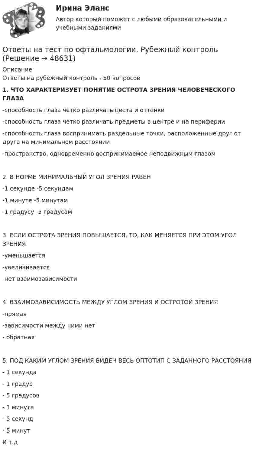     
            Описание
            Ответы на рубежный контроль - 50 вопросов1. ЧТО ХАРАКТЕРИЗУЕТ ПОНЯТИЕ ОСТРОТА ЗРЕНИЯ ЧЕЛОВЕЧЕСКОГО ГЛАЗА-способность глаза четко различать цвета и оттенки-способность глаза четко различать предметы в центре и на периферии-способность глаза воспринимать раздельные точки, расположенные друг от друга на минимальном расстоянии-пространство, одновременно воспринимаемое неподвижным глазом2. В НОРМЕ МИНИМАЛЬНЫЙ УГОЛ ЗРЕНИЯ РАВЕН-1 секунде                              -5 секундам-1 минуте                               -5 минутам-1 градусу                               -5 градусам3. ЕСЛИ ОСТРОТА ЗРЕНИЯ ПОВЫШАЕТСЯ, ТО, КАК МЕНЯЕТСЯ ПРИ ЭТОМ УГОЛ ЗРЕНИЯ -уменьшается                -увеличивается -нет взаимозависимости4. ВЗАИМОЗАВИСИМОСТЬ МЕЖДУ УГЛОМ ЗРЕНИЯ И ОСТРОТОЙ ЗРЕНИЯ-прямая  -зависимости между ними нет- обратная5. ПОД КАКИМ УГЛОМ ЗРЕНИЯ ВИДЕН ВЕСЬ ОПТОТИП С ЗАДАННОГО РАССТОЯНИЯ - 1 секунда  - 1 градус  - 5 градусов - 1 минута - 5 секунд  - 5 минутИ т.д  
            
            
            Ответы на тест по Метеорология (ППК)Ответы на тест по офтальмологии. Рубежный контрольОтветы на тест по предмету: Технологические присоединения объектов электроэнергетикиОтветы на тест по предмету ЭкономикаОтветы на тест по Психологии личности для СИНЕРГИИ/МТИ/МОИ/МосАПОтветы на тест по ПТЭ ЖД РФОтветы на тест по Стратегическому менеджменту (Вариант 4)Ответы на тест. Поведенческий маркетинг. СинергияОтветы на тест по ГИДРОГАЗОДИНАМИКЕ для СИНЕРГИИ/МТИ/МОИ/МосАПответы на тест по дисциплине:  Метрология, стандартизация, сертификация и техническое докуметированиеответы на тест по дисциплине Основы педагогического мастерства (ДО, ПНК, ПДО, 2 часть)Ответы на тест по дисциплине Этнопсихология СИНЕРГИЯ 2023Ответы на тест. Пожарная безопасность.  Набрано 92%.    1487Ответы на тест Политология Синергия МОИ МТИ