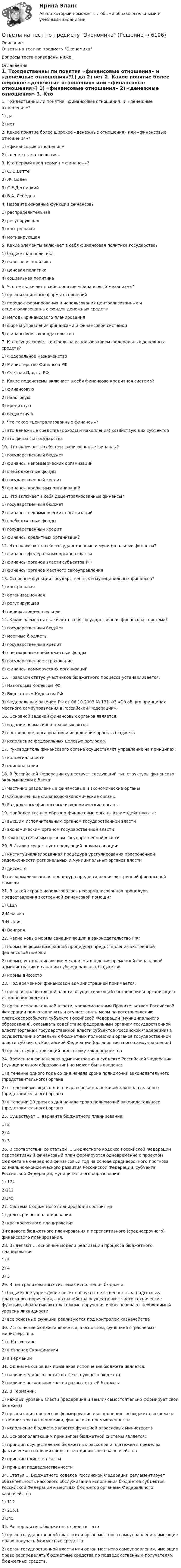      
          Описание
            Ответы на тест по предмету ЭкономикаВопросы теста приведены ниже. 
          Оглавление
          1. Тождественны ли понятия «финансовые отношения» и «денежные отношения»?1) да 2) нет  2. Какое понятие более широкое «денежные отношения» или «финансовые отношения»? 1) «финансовые отношения» 2) «денежные отношения»  3. Кто первый ввел термин « финансы»? 1) С.Ю.Витте 2) Ж. Боден 3) С.Е.Десницкий4) В.А. Лебедев  4. Назовите основные функции финансов? 1) распределительная 2) регулирующая 3) контрольная 4) мотивирующая  5. Какие элементы включает в себя финансовая политика государства? 1) бюджетная политика 2) налоговая политика3) ценовая политика 4) социальная политика  6. Что не включает в себя понятие «финансовый механизм»? 1) организационные формы отношений 2) порядок формирования и использования централизованных и децентрализованных фондов денежных средств 3) методы финансового планирования 4) формы управления финансами и финансовой системой 5) финансовое законодательство  7. Кто осуществляет контроль за использованием федеральных денежных средств? 1) Федеральное Казначейство 2) Министерство Финансов РФ 3) Счетная Палата РФ   8. Какие подсистемы включает в себя финансово-кредитная система? 1) финансовую 2) налоговую 3) кредитную4) бюджетную  9. Что такое «централизованные финансы»? 1) это денежные средства (доходы и накопления) хозяйствующих субъектов 2) это финансы государства   10. Что включает в себя централизованные финансы? 1) государственный бюджет 2) финансы некоммерческих организаций 3) внебюджетные фонды 4) государственный кредит 5) финансы кредитных организаций  11. Что включает в себя децентрализованные финансы? 1) государственный бюджет 2) финансы некоммерческих организаций 3) внебюджетные фонды 4) государственный кредит 5) финансы кредитных организаций  12. Что включают в себя государственные и муниципальные финансы? 1) финансы федеральных органов власти 2) финансы органов власти субъектов РФ 3) финансы органов местного самоуправления  13. Основные функции государственных и муниципальных финансов? 1) контрольная 2) организационная3) регулирующая 4) перераспределительная  14. Какие элементы включает в себя государственная финансовая система? 1) государственный бюджет2) местные бюджеты 3) государственный кредит 4) специальные внебюджетные фонды5) государственное страхование 6) финансы коммерческих организаций  15. Правовой статус участников бюджетного процесса устанавливается: 1) Налоговым Кодексом РФ 2) Бюджетным Кодексом РФ 3) Федеральным законом РФ от 06.10.2003 № 131-ФЗ «Об общих принципах местного самоуправления в Российской Федерации».  16. Основной задачей финансовых органов является: 1) издание нормативно-правовых актов 2) составление, организация и исполнение проекта бюджета 3) исполнение федеральных целевых программ  17. Руководитель финансового органа осуществляет управление на принципах: 1) коллегиальности 2) единоначалия  18. В Российской Федерации существует следующий тип структуры финансово-экономического блока: 1) Частично разделенные финансовые и экономические органы 2) Объединенные финансово-экономические органы 3) Разделенные финансовые и экономические органы  19. Наиболее тесным образом финансовые органы взаимодействуют с: 1) высшим исполнительным органом государственной власти 2) экономическим органом государственной власти 3) законодательным органом государственной власти  20. В Италии существует следующий режим санации: 1) институциализированная процедура урегулирования просроченной задолженности региональных и муниципальных органов власти 2) диссесто 3) неформализованная процедура предоставления экстренной финансовой помощи  21. В какой стране использовалась неформализованная процедура предоставления экстренной финансовой помощи? 1) США 2)Мексика 3)Италия 4) Венгрия  22. Какие новые нормы санации вошли в законодательство РФ? 1) нормы неформализованной процедуры предоставления экстренной финансовой помощи 2) нормы, устанавливающие механизмы введения временной финансовой администрации и санации субфедеральных бюджетов 3) нормы диссесто  23. Под временной финансовой администрацией понимается: 1) орган исполнительной власти, осуществляющий составление и организацию исполнения бюджета 2) орган исполнительной власти, уполномоченный Правительством Российской Федерации подготавливать и осуществлять меры по восстановлению платежеспособности субъекта Российской Федерации (муниципального образования), оказывать содействие федеральным органам государственной власти (органам государственной власти субъектов Российской Федерации) в осуществлении отдельных бюджетных полномочий органов государственной власти субъектов Российской Федерации (органов местного самоуправления)3) орган, осуществляющий подготовку законопроектов  24. Временная финансовая администрация в субъекте Российской Федерации (муниципальном образовании) не может быть введена: 1) в течение одного года со дня начала срока полномочий законодательного (представительного) органа 2) в течении месяца со дня начала срока полномочий законодательного (представительного) органа 3) в течении 10 дней со дня начала срока полномочий законодательного (представительного) органа  25. Существует … варианта бюджетного планирования: 1) 2 2) 4 3) 3  26. В соответствии со статьей … Бюджетного кодекса Российской Федерации перспективный финансовый план формируется одновременно с проектом бюджета на очередной финансовый год на основе среднесрочного прогноза социально-экономического развития Российской Федерации, субъекта Российской Федерации, муниципального образования. 1) 174 2)112 3)145  27. Система бюджетного планирования состоит из 1) долгосрочного планирования 2) краткосрочного планирования 3)годового бюджетного планирования и перспективного (среднесрочного) финансового планирования.  28. Выделяют … основные модели реализации процесса бюджетного планирования 1) 5 2) 4 3) 3  29. В централизованных системах исполнения бюджета 1) бюджетное учреждение несет полную ответственность за подготовку платежного поручения, а казначейства осуществляют чисто технические функции, обрабатывают платежные поручения и обеспечивают необходимый уровень ликвидности 2) все основные функции реализуются под контролем казначейства  30. Исполнение бюджета является, в основном, функцией отраслевых министерств в: 1) в Казахстане 2) в странах Скандинавии 3) в Германии  31. Одним из основных признаков исполнения бюджета является: 1) наличие единого счета соответствующего бюджета 2) наличие нескольких счетов разных статей бюджета  32. В Германии: 1) каждый уровень власти (федерация и земли) самостоятельно формирует свои бюджеты 2) организация процессов формирования и исполнения госбюджета возложена на Министерство экономики, финансов и промышленности 3) исполнение бюджета является функцией отраслевых министерств  33. Основополагающим принципом бюджетной системы является: 1) принцип осуществления бюджетных расходов и платежей в пределах фактического наличия средств на едином счете казначейства 2) принцип единства кассы 3) принцип подведомственности  34. Статья … Бюджетного кодекса Российской Федерации регламентирует обязательность кассового обслуживания исполнения бюджетов субъектов Российской Федерации и местных бюджетов органами Федерального казначейства 1) 1122) 215.13)145  35. Распорядитель бюджетных средств – это 1) орган государственной власти или орган местного самоуправления, имеющие право получать бюджетные средства 2) орган государственной власти или орган местного самоуправления, имеющие право распределять бюджетные средства по подведомственным получателям бюджетных средств.   
            
            
            Ответы на тест по предмету: Технологические присоединения объектов электроэнергетикиОтветы на тест по предмету ЭкономикаОтветы на тест по Психологии личности для СИНЕРГИИ/МТИ/МОИ/МосАПОтветы на тест по ПТЭ ЖД РФОтветы на тест по Стратегическому менеджменту (Вариант 4)Ответы на тест по Физической культуре (НСПК)Ответы на тест по экологии,экологические основыответы на тест по дисциплине:  Метрология, стандартизация, сертификация и техническое докуметированиеответы на тест по дисциплине Основы педагогического мастерства (ДО, ПНК, ПДО, 2 часть)Ответы на тест по дисциплине Этнопсихология СИНЕРГИЯ 2023Ответы на тест. Пожарная безопасность.  Набрано 92%.    1487Ответы на тест Политология Синергия МОИ МТИОтветы на тест по МакроэкономикаОтветы на тест по Метеорология (ППК)