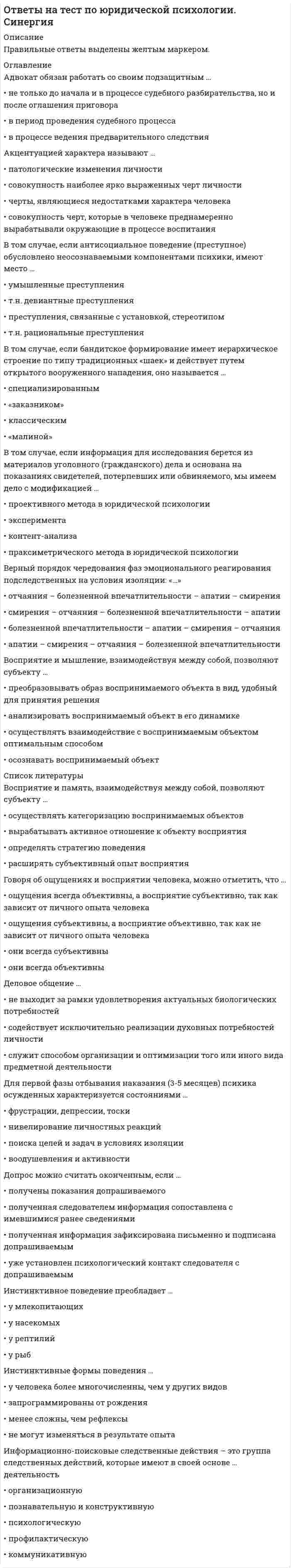      
          Описание
          Правильные ответы выделены желтым маркером.  
          Оглавление
          Гражданский кодекс на сегодняшний день состоит из … частей. Выберите один ответ:•   4•   3•   2•   5Совокупность всех действующих в данном государстве юридических норм называется… Выберите один ответ:•   объективным правом•   субъективным правом•   правовой системой•   системой праваИсточником права является…. Выберите один ответ:•   труды ученого-юриста•   определение суда•   учебник по теории государства и права•   священные писанияНаказанием за нарушение норм морали является. Выберите один ответ:•   административное взыскание•   товарищеский суд•   общественное порицание•   уголовная ответственностьРоссийская Федерация по отношению к церкви является…Выберите один ответ:•   теократическим государством•   светским государством•   военно-политическим союзом•   клерикальным государствомОтветственность, которую несут граждане за причинение имущественного вреда, из-за неисполнения договорных отношений, называется…Выберите один ответ:•   административная•   дисциплинарная•   уголовно-правовая•   гражданско-правоваяОсновным признаком закрытого акционерного общества является то что …Выберите один ответ:•   оно создается государством•   акции свободно перемещаются на рынке•   оно является некоммерческим юридическим лицом•   акции заранее распределены между участниками 
          Список литературы
          Функции государства, относящиеся к внутренним…Выберите один ответ:•   борьба с экстремизмом; экологическое сотрудничество с другими государствами•   обеспечение законности и правопорядка, борьба за мир и мирное сосуществование•   экономическая, политическая, идеологическая и социальная•   интеграция в мировую экономику, оборона страныНормативный акт, обладающий высшей юридической силой в РФ, называется…Выберите один ответ:•   Конституцией•   постановлением Правительства•   федеральным законом•   указом ПрезидентаФорма систематизации, при которой осуществляется объединение мелких актов, изданных по единому вопросу, в один укрупненный акт, называется…Выберите один ответ:•   инкорпорацией•   кодификацией•   консолидацией•   легитимациейПраво – это…Выберите один ответ:•   сборник законов•   система общеобязательных норм•   сборник обычаев•   система нормативно-правовых актовОрганами, осуществлявшими властные функции в первобытном обществе, были… Выберите несколько ответов:•   вождь•   общее Собрание членов рода•   Верховный совет•   Халиф•   тайный Совет•   Совет старейшинТоталитаризм – это…Выберите один ответ:•   борьба, конкуренция политических партий,•   единая идеология,•   полный контроль, со стороны государства, над всеми сферами общественной жизни.•   насильственное насаждение народу общественных порядковКража относиться к следующему виду преступлений — против…Выберите один ответ:•   общества и государства•   личности•   собственности•   мира и безопасности человечестваКонституционное право является ведущей … права. Выберите один ответ:•   принципом•   отраслью•   системой•   институтомСоциальные регуляторы, для которых характерны общеобязательность, нормативность и формальная определенность. Выберите один ответ:•   обычаи и ритуалы•   мораль•   правовые нормы•   корпоративные нормыРФ признает только браки заключенные …Выберите один ответ:•   в органах ЗАГСа•   на территории РФ•   по национальным обрядам•   по религиозным обрядамНаиболее общественно опасные правонарушения называют…Выберите один ответ:•   проступками•   деяниями•   преступлениями•   деликтамиУголовная ответственность за большинство преступлений наступает с … лет. Выберите один ответ:•   16•   15•   14•   12Нормы права по целевому назначению делятся на…Выберите один ответ:•   обязывающие и запрещающие•   федеральные и региональные•   общие и специальные•   регулятивные и охранительныеТип политического режима, при котором полностью подавляются права человека и устанавливается полный контроль над обществом. Выберите один ответ:•   демократический•   тоталитарный•   авторитарный•   плутократическийСК РФ ограничивает право мужа на предъявление требования о разводе без согласия жены в случаях. Выберите несколько ответов:•   в течении года после рождения ребенка•   беременности жены•   нахождения жены в местах лишения свободы•   употребления им наркотических средствОграничение дееспособности гражданина возможно только…Выберите один ответ:•   с согласия гражданина•   по решению местных органов власти•   органами внутренних дел•   в судебном порядкеПризнаки, отличающие государство от первобытного общества. Выберите один ответ:•   власть принадлежит духовному лидеру•   наличие социальной власти•   разделение населения на нации и народности•   наличие аппарата принуждения, публичной властиЮридические факты означают. Выберите один ответ:•   главное направление деятельности государства, обусловленное его сущностью•   конкретные жизненные обстоятельства, с которыми связано возникновение, изменение и прекращение правоотношений•   возлагаемую на участника поведения должную форму поведения, обеспеченную государственным принуждением•   то, по поводу чего складывается правоотношение
            
            
            Ответы на тест Правоведение (Витте (МИЭМП)Ответы на тест Правоведение. Синергияответы на тест право синергия 3 семестр 50 штукОтветы на тест Практические основы бухгалтерского учета имущества организации СинергияОтветы на тест. Предметный модуль Учитель будущего. Итоговый тест 95Ответы на тест. Предметный модуль Учитель будущего. Итоговый тест 95. 2ответы на тест Прикладная механика ЮЗГУОтветы на тест по философии. СинергияОтветы на тест по философии. Синергия. Полный вариант 229 вопросовответы на тест по философии УГГУОтветы на тест по финансовому менеджменту. Синергияответы на тест по экономике и финансам предприятия синергияответы на тест по экономике синергияответы на тест по элективные дисциплины по физической культуре и спорту синергия