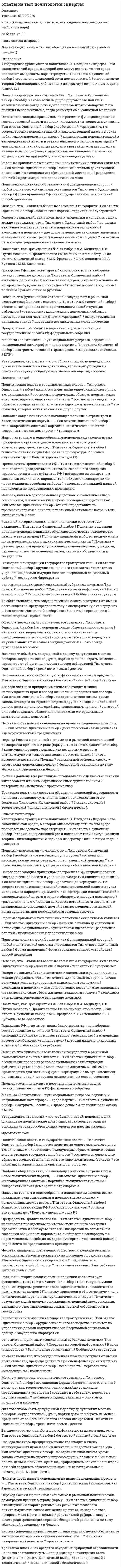      
          Описание
          В тесте 30 вопросов. Правильные ответы выделены в документе.  
          Оглавление
          1. Утверждение французского политолога Ж. Блонделя «Лидеры – это заложники той среды, в которой они могут сделать то, что среда позволяет им сделать» характеризует …Тип ответа: Одиночный выбор теорию определяющей роли последователейситуационную теориюбихевиористский подход к лидерствуличностную теорию лидерства2. Понятия «демократия» и «монархия» … Тип ответа: Одиночный выборвообще не совместимы друг с другом это понятия несовместимые, когда речь идет о парламентской монархииэто понятия несовместимые, когда речь идет об абсолютной монархии3. Основополагающим принципом построения и функционирования государственной власти в условиях демократии является принцип … Тип ответа: Одиночный выбор«работающей корпорации», т.е. сосредоточение исполнительной и законодательной власти в руках избираемого народом парламентаконцентрации исполнительной и законодательной власти в руках избираемого народом президента «разделения властей», когда каждая из ветвей власти автономна и независима по отношению другойвзаимозаменяемости властей, когда одна ветвь при необходимости замещает другую4. Родовым признаком тоталитарных политических режимов является …Тип ответа: Одиночный выборналичие легально действующей оппозиции«единовластие» официальной идеологии разделение властейпреднамеренная деполитизация масс5. Понятием «политический режим» как функциональной стороной любой политической системы охватываетсяТип ответа: Одиночный выборформа правленияформа государственного устройстваспособ правления6. Неверно, что … является базовым элементом государства Тип ответа: Одиночный выборнаселениепартия территориясуверенитет7. Говоря о взаимодействии политики и экономики в условиях рынка, можно утверждать, что … Тип ответа: Одиночный выборполитика выступает концентрированным выражением экономики экономика и политика – две одновременно независимые, зависимые и взаимозависимые сферы жизнедеятельности социумаэкономика суть концентрированное выражение политики8. После того, как Президентом РФ был избран Д.А. Медведев, В.В. Путин возглавил Правительство РФ, сменив на этом посту …Тип ответа: Одиночный выборМ.Е. ФрадковаС.В. СтепашинаВ.А. ЗубковаМ.М. Касьянова9. Гражданин РФ, …, не имеет права баллотироваться на выборные государственные должности Тип ответа: Одиночный выбор имеющий двойное (или множественное) гражданствов отношении которого возбуждено уголовное делокоторый является кадровым военнымработающий за рубежом10. Неверно, что функцией, свойственной государству в рыночной экономической системе является … Тип ответа: Одиночный выборобеспечение правовых основ деятельности хозяйствующих субъектовустановление максимально допустимых объемов производства для частных фирм и корпораций выпуск (эмиссия) денежных знаковподдержка незащищенных слоев населения11. Председатель … не входит в перечень лиц, возглавляющих государственные органы РФ федерального собрания12. Максима «Капитализм – путь социального регресса, ведущий к национальной катастрофе» – кредо партии … Тип ответа: Одиночный выбор«Патриоты России»«Правое дело»«Справедливая Россия»КПРФ13. Утверждение, что партии – это «собрания людей, исповедующих одинаковые политические доктрины», характеризует один из основных структурообразующих элементов партии, а именноИдеологической14. Политическая власть и государственная власть … Тип ответа: Одиночный выбор являются понятиями одного смыслового ряда, т.е. синонимами соотносятся следующим образом: политическая власть - это ядро государственной власти  соотносятся следующим образом: государственная власть - это ядро политической властиэто понятия, которые никак не связаны друг с другом15. Наиболее общее понятие, обозначающее наличие в стране трех и более политических партий…Тип ответа: Одиночный выбормногопартийная системапартийно-политическая системаплюралистическая демократиятрипартизм16. Надзор за точным и единообразным исполнением законов всеми гражданами, организациями и должностными лицами – компетенция, прежде всего …Тип ответа: Одиночный выборМинистерства юстиции РФорганов прокуратурыорганов внутренних делКонституционного суда РФ17. Председатель Правительства РФ … Тип ответа: Одиночный выборназначается президентом по итогам специального заседания правительства и глав субъектов РФ избирается на совместном заседании обеих палат парламентаизбирается всенародно, т.е. через механизм всеобщих выборов утверждается нижней палатой парламента по представлению президента18. Человек, являясь одновременно существом и экономическим, и социальным, и политическим, в роли последнего предстает как… Тип ответа: Одиночный выборАтеистпредставитель профессиональной общностипартийный активистпотребитель материальных благ19. Реальной истории возникновения политики соответствует суждение: …Тип ответа: Одиночный выборПолитику выдумали древние мудрецы, решившие облагодетельствовать человечество намного веков впередПолитику привнесли в общественную жизнь политические партии и их харизматические лидеры Политика – результирующий продукт усложнения отношений между людьми, связанного с возникновением семьи, частной собственности и государства 20. В либеральной традиции государство трактуется как …Тип ответа: Одиночный выборорудие социального господствакомитет по управлению делами имущих классов верховный социальный арбитргосударство-бюрократия21. Относятся к первичным (социальным) субъектам политики Тип ответа: Одиночный выборСредства массовой информацииНации и народностиРелигиозные организации Лоббистские структуры22. То обстоятельство, что государственная власть выступает от имени всего общества, предопределяет такую специфическую ее черту, как …Тип ответа: Одиночный выборвсеобщностьверховенствомоноцентризмпубличность23. Можно утверждать, что политическое сознание …Тип ответа: Одиночный выборэто основная форма общественного сознаниявключает как теоретические, так и стихийно возникшие представления и установкисодержит в себе только передовые научные знанияне бывает индивидуальным – оно всегда групповое и массовое24. Для того чтобы быть допущенной к дележу депутатских мест на выборах Государственной Думы, партия должна набрать не менее … процентов от общего количества голосов избирателейТип ответа: Одиночный выбор трехпятисемидесяти25. Высшее качество и наибольшую эффективность власти придает …Тип ответа: Одиночный выборбогатство знаниесилахаризма26. Свобода частного предпринимательства входит в число неотчуждаемых прав и свобод личности и предстает как свобода …Тип ответа: Одиночный выборне ограниченная ничем, кроме закона, стоящего на страже интересов другихвезде и любой ценой делать деньги, получать прибыль, приращивать капиталс выгодой для себя создавать общественно значимые материальные и нематериальные ценности27. Легитимность власти, основанная на праве наследования престола…Тип ответа: Одиночный выборДинастическаяМонархическая Демократическая традиционная28. Переход России к рыночной экономике и рыночной политической демократии принял в стране форму …Тип ответа: Одиночный выборкапитуляции старого режима как результат массового антикоммунистического движения протеста, наподобие того, которое имело место в Польшерадикальной реформы сверху – своего рода «революции верхов»бескровной революции по типу «бархатной революции» в Чехословакии29. Система давления на различные органы власти с целью обеспечения интересов тех или иных организованных групплоббизм патернализмнепотизмпротекционизм30. Трактовка власти как средства обуздания природной агрессивности человека составляет суть … концепции происхождения этого феноменаТип ответа: Одиночный выборбихевиористскойтеологическойпсихологической биологической   
            
            
            Ответы на тест Политология. Синергия - 2021Ответы на тест по макроэкономикеответы на тест по макроэкономике синергияОтветы на тест по маркетингу СинергияОтветы на тест по Маркетингу (Синергия)ответы на тест по математике менеджмент синергия ответы на тест по математике синергия 1 курс 1 семестр управление персоналомОтветы на тест по инновационному менеджменту. Синергияответы на тест по истории ПГУПС заочники Ответы на тест по истории. Синергия. 2020 годОтветы на тест по коллоидной химииОтветы на тест по Культурологии (НПСК)Ответы на тест по Культурологии (НСПК)ответы на тест по культурологии синергия
