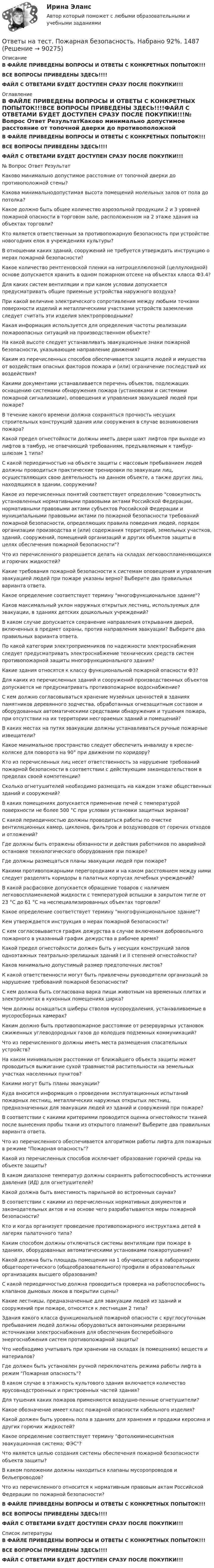      
            Описание
            В ФАЙЛЕ ПРИВЕДЕНЫ ВОПРОСЫ И ОТВЕТЫ С КОНКРЕТНЫХ ПОПЫТОК!!!ВСЕ ВОПРОСЫ ПРИВЕДЕНЫ ЗДЕСЬ!!!!ФАЙЛ С ОТВЕТАМИ БУДЕТ ДОСТУПЕН СРАЗУ ПОСЛЕ ПОКУПКИ!!! 
            Оглавление
            В ФАЙЛЕ ПРИВЕДЕНЫ ВОПРОСЫ И ОТВЕТЫ С КОНКРЕТНЫХ ПОПЫТОК!!!ВСЕ ВОПРОСЫ ПРИВЕДЕНЫ ЗДЕСЬ!!!!ФАЙЛ С ОТВЕТАМИ БУДЕТ ДОСТУПЕН СРАЗУ ПОСЛЕ ПОКУПКИ!!!№	Вопрос	Ответ	РезультатКаково минимально допустимое расстояние от топочной дверки до противоположной стены?Какова минимальнодопустимая высота помещений молельных залов от пола до потолка?Какое должно быть общее количество аэрозольной продукции 2 и 3 уровней пожарной опасности в торговом зале, расположенном на 2 этаже здания на объектах торговли?	Кто является ответственным за противопожарную безопасность при устройстве новогодних елок в учреждениях культуры?В отношении каких зданий, сооружений не требуется утверждать инструкцию о мерах пожарной безопасности?	Какое количество рентгеновской пленки на нитроцеллюлозной (целлулоидной) основе допускается хранить в одном пожарном отсеке на объектах класса Ф3.4?Для каких систем вентиляции и при каком условии допускается предусматривать общие приемные устройства наружного воздуха?	При какой величине электрического сопротивления между любыми точками поверхности изделий и металлическими участками устройств заземления следует считать эти изделия электропроводными?	Какая информация используется для определения частоты реализации пожароопасных ситуаций на производственном объекте?На какой высоте следует устанавливать эвакуационные знаки пожарной безопасности, указывающие направление движения?Каким из перечисленных способов обеспечивается защита людей и имущества от воздействия опасных факторов пожара и (или) ограничение последствий их воздействия?Какими документами устанавливается перечень объектов, подлежащих оснащению системами обнаружения пожара (установками и системами пожарной сигнализации), оповещения и управления эвакуацией людей при пожаре?	В течение какого времени должна сохраняться прочность несущих строительных конструкций здания или сооружения в случае возникновения пожара?Какой предел огнестойкости должны иметь двери шахт лифтов при выходе из лифтов в тамбур, не отвечающий требованиям, предъявляемым к тамбур-шлюзам 1 типа?С какой периодичностью на объекте защиты с массовым пребыванием людей должны проводиться практические тренировки по эвакуации лиц, осуществляющих свою деятельность на данном объекте, а также других лиц, находящихся в здании, сооружении?	Какое из перечисленных понятий соответствует определению совокупность установленных нормативными правовыми актами Российской Федерации, нормативными правовыми актами субъектов Российской Федерации и муниципальными правовыми актами по пожарной безопасности требований пожарной безопасности, определяющих правила поведения людей, порядок организации производства и (или) содержания территорий, земельных участков, зданий, сооружений, помещений организаций и других объектов защиты в целях обеспечения пожарной безопасности?Что из перечисленного разрешается делать на складах легковоспламеняющихся и горючих жидкостей?Какие требования пожарной безопасности к системам оповещения и управления эвакуацией людей при пожаре указаны верно? Выберите два правильных варианта ответа.	Какое определение соответствует термину многофункциональное здание?Каков максимальный уклон наружных открытых лестниц, используемых для эвакуации, в зданиях детских дошкольных учреждений?В каком случае допускается сохранение направления открывания дверей, включенных в предмет охраны, против направления эвакуации? Выберите два правильных варианта ответа.По какой категории электроприемников по надежности электроснабжения следует предусматривать электроснабжение технических средств систем противопожарной защиты многофункционального здания?Какие здания относятся к классу функциональной пожарной опасности Ф3?Для каких из перечисленных зданий и сооружений производственных объектов допускается не предусматривать противопожарное водоснабжение?С кем должно согласовываться хранение музейных ценностей в зданиях памятников деревянного зодчества, обработанных огнезащитным составом и оборудованных автоматическими средствами обнаружения и тушения пожара, при отсутствии на их территории несгораемых зданий и помещений?В каких местах на путях эвакуации должны устанавливаться ручные пожарные извещатели?Какое минимальное пространство следует обеспечить инвалиду в кресле-коляске для поворота на 90° при движении по коридору?Кто из перечисленных лиц несет ответственность за нарушение требований пожарной безопасности в соответствии с действующим законодательством в пределах своей компетенции?Сколько огнетушителей необходимо размещать на каждом этаже общественных зданий и сооружений?В каких помещениях допускается применение печей с температурой поверхности не более 500 °С при условии установки защитных экранов?С какой периодичностью должны проводиться работы по очистке вентиляционных камер, циклонов, фильтров и воздуховодов от горючих отходов и отложений?Где должны быть отражены обязанности и действия работников по аварийной остановке технологического оборудования при пожаре?	Где должны размещаться планы эвакуации людей при пожаре?	Какими противопожарными перегородками и на каком расстоянием между ними следует разделять коридоры в палатных корпусах лечебных учреждений?В какой расфасовке допускается обращение товаров с наличием легковоспламеняемой жидкости с температурой вспышки в закрытом тигле от 23 °С до 61 °С на неспециализированных объектах торговли?	Какое определение соответствует термину многофункциональное здание?Кем утверждается инструкция о мерах пожарной безопасности?	С кем согласовывается график дежурства в случае включения добровольного пожарного в указанный график дежурства в рабочее время?Какой предел огнестойкости должен быть у несущих конструкций залов одноэтажных театрально-зрелищных зданий I и II степеней огнестойкости?Каков минимально допустимый размер предтопочных листов?К какой ответственности могут быть привлечены руководители организаций за нарушение требований пожарной безопасности?С кем должна быть согласована варка пищи животным на временных плитах и электроплитах в кухонных помещениях цирка?Чем должны оснащаться шиберы стволов мусороудаления, устанавливаемые в мусоросборных камерах?Каким должно быть противопожарное расстояние от резервуарных установок сжиженных углеводородных газов до колодцев подземных коммуникаций?Что из перечисленного должны иметь места размещения спасательных устройств?На каком минимальном расстоянии от ближайшего объекта защиты может проводиться выжигание сухой травянистой растительности на земельных участках населенных пунктов?Какими могут быть планы эвакуации?Куда вносится информация о проведении эксплуатационных испытаний пожарных лестниц, металлических наружных открытых лестниц, предназначенных для эвакуации людей из зданий и сооружений при пожаре?В соответствии с какими критериями проводится оценка огнестойкости тканей после вынесения пробы ткани из открытого пламени? Выберите два правильных варианта ответа.Что из перечисленного обеспечивается алгоритмом работы лифта для пожарных в режиме Пожарная опасность?Какой из перечисленных способов исключает образование горючей среды на объекте защиты?В каком диапазоне температур должны сохранять работоспособность источники давления (ИД) для огнетушителей?	Какой должна быть вместимость парильной во встроенных саунах?В соответствии с какими из перечисленных нормативных документов и законодательных актов и на основе чего разрабатываются меры пожарной безопасности?	Кто и когда организует проведение противопожарного инструктажа детей в лагерях палаточного типа?	Каким способом должны отключаться системы вентиляции при пожаре в зданиях, оборудованных автоматическими установками пожаротушения?Какой должна быть площадь помещения на 1 обучающегося в лабораториях общетеоретического (общеобразовательного) профиля в образовательных организациях высшего образования?С какой периодичностью должна проводиться проверка на работоспособность клапанов дымовых люков в покрытии сцены?Какие лестницы, предназначенные для эвакуации людей из зданий и сооружений при пожаре, относятся к лестницам 2 типа?	Здания какого класса функциональной пожарной опасности с круглосуточным пребыванием людей должны оборудоваться автономными резервными источниками электроснабжения для обеспечения бесперебойного энергоснабжения систем противопожарной защиты?Что необходимо учитывать при хранении на складах (в помещениях) веществ и материалов?Где должен быть установлен ручной переключатель режима работы лифта в режим Пожарная опасность?	В каком случае в этажность культового здания включается количество ярусовнадстроенных и пристроенных частей здания?	Для тушения каких пожаров применяются воздушно-пенные огнетушители?	Какое обозначение имеет класс пожарной опасности кабельного изделия?	Какой должен быть уровень пола в зданиях для хранения и продажи керосина и других горючих жидкостей?Какое определение соответствует термину фотолюминесцентная эвакуационная система; ФЭС?Что является целью создания системы обеспечения пожарной безопасности объекта защиты?В каком положении должны находиться клапаны мусоропроводов и бельепроводов?	Что из перечисленного относится к нормативным правовым актам Российской Федерации по пожарной безопасности?	В ФАЙЛЕ ПРИВЕДЕНЫ ВОПРОСЫ И ОТВЕТЫ С КОНКРЕТНЫХ ПОПЫТОК!!!ВСЕ ВОПРОСЫ ПРИВЕДЕНЫ ЗДЕСЬ!!!!ФАЙЛ С ОТВЕТАМИ БУДЕТ ДОСТУПЕН СРАЗУ ПОСЛЕ ПОКУПКИ!!! 
            Список литературы
            В ФАЙЛЕ ПРИВЕДЕНЫ ВОПРОСЫ И ОТВЕТЫ С КОНКРЕТНЫХ ПОПЫТОК!!!ВСЕ ВОПРОСЫ ПРИВЕДЕНЫ ЗДЕСЬ!!!!ФАЙЛ С ОТВЕТАМИ БУДЕТ ДОСТУПЕН СРАЗУ ПОСЛЕ ПОКУПКИ!!! 
            
            
            Ответы на тест по дисциплине Этнопсихология СИНЕРГИЯ 2023Ответы на тест. Пожарная безопасность.  Набрано 92%.    1487Ответы на тест Политология Синергия МОИ МТИОтветы на тест по МакроэкономикаОтветы на тест по Метеорология (ППК)Ответы на тест по офтальмологии. Рубежный контрольОтветы на тест по предмету: Технологические присоединения объектов электроэнергетикиОтветы на тест по Безопасности жизнедеятельност 2022 СИНЕРГИЯ 115 ВОПРОСОВОтветы на тест Поведение потребителей Синергия МОИ МТИОтветы на тест. Поведенческая экономикаОтветы на тест Поведенческий маркетинг. МФПУ СинергияОтветы на тест. Поведенческий маркетинг. СинергияОтветы на тест по ГИДРОГАЗОДИНАМИКЕ для СИНЕРГИИ/МТИ/МОИ/МосАПответы на тест по дисциплине:  Метрология, стандартизация, сертификация и техническое докуметирование
