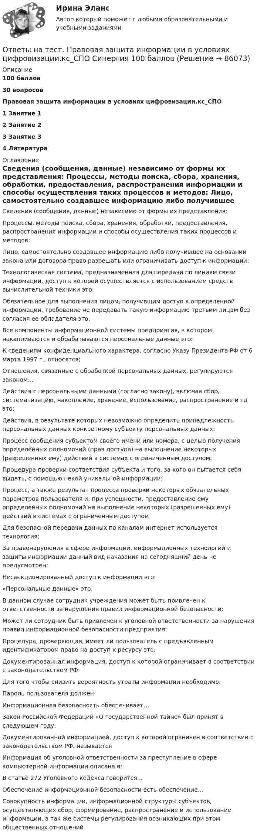     
            Описание
            100 баллов30 вопросов  Правовая защита информации в условиях цифровизации.кс_СПО1   Занятие 12   Занятие 23   Занятие 34   Литература 
            Оглавление
            Сведения (сообщения, данные) независимо от формы их представления: Процессы, методы поиска, сбора, хранения, обработки, предоставления, распространения информации и способы осуществления таких процессов и методов: Лицо, самостоятельно создавшее информацию либо получившее на основании закона или договора право разрешать или ограничивать доступ к информации: Технологическая система, предназначенная для передачи по линиям связи информации, доступ к которой осуществляется с использованием средств вычислительной техники это: Обязательное для выполнения лицом, получившим доступ к определенной информации, требование не передавать такую информацию третьим лицам без согласия ее обладателя это: Все компоненты информационной системы предприятия, в котором накапливаются и обрабатываются персональные данные это: К сведениям конфиденциального характера, согласно Указу Президента РФ от 6 марта 1997 г., относятся: Отношения, связанные с обработкой персональных данных, регулируются законом… Действия с персональными данными (согласно закону), включая сбор, систематизацию, накопление, хранение, использование, распространение и тд это: Действия, в результате которых невозможно определить принадлежность персональных данных конкретному субъекту персональных данных: Процесс сообщения субъектом своего имени или номера, с целью получения определённых полномочий (прав доступа) на выполнение некоторых (разрешенных ему) действий в системах с ограниченным доступом: Процедура проверки соответствия субъекта и того, за кого он пытается себя выдать, с помощью некой уникальной информации: Процесс, а также результат процесса проверки некоторых обязательных параметров пользователя и, при успешности, предоставление ему определённых полномочий на выполнение некоторых (разрешенных ему) действий в системах с ограниченным доступом Для безопасной передачи данных по каналам интернет используется технология: За правонарушения в сфере информации, информационных технологий и защиты информации данный вид наказания на сегодняшний день не предусмотрен: Несанкционированный доступ к информации это: «Персональные данные» это: В данном случае сотрудник учреждения может быть привлечен к ответственности за нарушения правил информационной безопасности: Может ли сотрудник быть привлечен к уголовной ответственности за нарушения правил информационной безопасности предприятия: Процедура, проверяющая, имеет ли пользователь с предъявленным идентификатором право на доступ к ресурсу это: Документированная информация, доступ к которой ограничивает в соответствии с законодательством РФ: Для того чтобы снизить вероятность утраты информации необходимо: Пароль пользователя должен Информационная безопасность обеспечивает… Закон Российской Федерации «О государственной тайне» был принят в следующем году: Документированной информацией, доступ к которой ограничен в соответствии с законодательством РФ, называется Информация об уголовной ответственности за преступление в сфере компьютерной информации описана в: В статье 272 Уголовного кодекса говорится… Обеспечение информационной безопасности есть обеспечение… Совокупность информации, информационной структуры субъектов, осуществляющих сбор, формирование, распространение и использование информации, а так же системы регулирования возникающих при этом общественных отношений  
            
            
            Ответы на тест по Экономике образовательной организации (НСПК)Ответы на тест. Правовая защита информации в условиях цифровизации.кс_СПО Синергия 100 балловОтветы на тест Правоведение Право Основы права Синергия МОИ МТИОтветы на тест Правовое обеспечение профессиональной деятельности Синергия МТИОтветы на тест Правовое регулирование финансовых сделок Синергия МТИОтветы на тест Правовые основы бизнеса Синергия МТИОтветы на тест Правовые основы противодействия коррупции Синергия МТИОтветы на тест по офтальмологии. Рубежный контрольОтветы на тест по предмету: Технологические присоединения объектов электроэнергетикиОтветы на тест по предмету ЭкономикаОтветы на тест по Психологии личности для СИНЕРГИИ/МТИ/МОИ/МосАПОтветы на тест по ПТЭ ЖД РФОтветы на тест по Стратегическому менеджменту (Вариант 4)Ответы на тест по Физической культуре (НСПК)