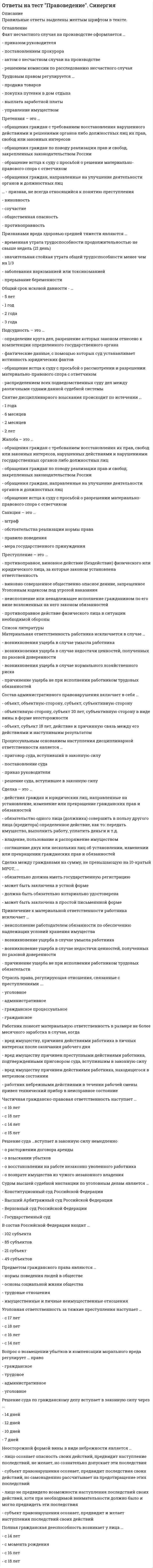     
          Описание
          во вложении представлены ответы на вопросы из тестов в количестве 50 штук. первые 30 из теста,, он сдан на 80%, сдан 12/11/2019 ниже добавила еще 20, которые мне попадались в другом тесте)  итого 50в содержании и введении представлен полный список вопросов, в файле ответы выделены желтым цветом. Все вопросы набраны в ворд текстом, можно искать по поиску. Жалоба – это ... Тип ответа: Одиночный выбор ? обращения граждан, направленные на улучшение деятельности органов и должностных лиц ? обращение истца к суду с просьбой о разрешении материально-правового спора с ответчиком ? обращения граждан по поводу реализации прав и свобод, закрепленных законодательством России ? обращения граждан с требованием восстановления их прав, свобод или законных интересов, нарушенных действиями и решениями государственных органов либо должностных лицПриоритет в гражданском законодательстве принадлежит ... Тип ответа: Одиночный выбор ? федеральным законам ? Гражданскому кодексу ? Федеральному закону “О защите прав потребителей” ? постановлениям Правительства РоссииТрудовым правом регулируется ... Тип ответа: Одиночный выбор ? покупка путевки в дом отдыха ? выплата заработной платы ? управление имуществом ? продажа товаровВопрос о госпитализации лица в недобровольном порядке в психиатрический стационар решается ... Тип ответа: Одиночный выбор ? единолично лечащим врачом ? судом по месту нахождения психиатрического учреждения ? судом по месту проживания гражданина ? консилиумом врачейЧастичная гражданско-правовая ответственность наступает ... Тип ответа: Одиночный выбор ? с 15 лет ? с 18 лет ? с 14 лет ? с 16 летОтрасль права, регулирующая отношения, связанные с преступлениями, называется ... право Тип ответа: Одиночный выбор ? административное ? гражданское процессуальное ? гражданское ? уголовноеНеосторожной формой вины в виде небрежности является ... Тип ответа: Одиночный выбор ? лицо не предвидело возможности наступления последствий своих действий, хотя при необходимой внимательности должно было и могло предвидеть эти последствия ? лицо осознает опасность своих действий, предвидит наступление последствий, не желает, но сознательно допускает эти последствия ? субъект правонСрок вступления в силу постановления суда о наложении административного наказания ... Тип ответа: Одиночный выбор ? 10 дней ? 12 дней ? 7 дней ? 14 днейСделка – это ... Тип ответа: Одиночный выбор ? обязательство одного лица (должника) совершить в пользу другого лица (кредитора) определенное действие, как то ... передать имущество, выполнить работу, уплатить деньги и т.д. ? соглашение двух или нескольких лиц об установлении, изменении или прекращении гражданских прав и обязанностей  владение, пользование и распоряжение имуществом ? действия граждан и юридических лиц, направленные на установление, изменение или прекращение гражданских прав и обязанностейВредный производственный фактор – это ... Тип ответа: Одиночный выбор ? производственный фактор, воздействие которого на работника может привести к его травме ? условия труда, при которых воздействие на работника вредных производственных факторов исключено ? производственный фактор, воздействие которого на работника может привести к его хроническому заболеванию ? условия труда, приСнятие дисциплинарного взыскания происходит по истечении ... Тип ответа: Одиночный выбор ? 1 года ? 2 лет ? 2 месяцев ? 6 месяцевЕжегодный основной оплачиваемый отпуск лицам, работающим по трудовому договору, составляет ... календарных дней Тип ответа: Одиночный выбор ? 16 ? 10 ? 12 ? 28Срок, установленный для расторжения трудового договора по инициативе работника ... Тип ответа: Одиночный выбор ? 2 недели ? 10 дней ? неделя ? 1 месяцУчредительным документом юридического лица признается ... Тип ответа: Одиночный выбор ? свидетельство о регистрации ? устав ? патентПривлечение к материальной ответственности работника исключает ... Тип ответа: Одиночный выбор ? возникновение ущерба в случае умысла работника ? возникновение ущерба в случае недостачи ценностей, полученных по разовой доверенности ? неисполнение работодателем обязанности по обеспечению надлежащих условий хранения имущества ? причинение ущерба не при исполнении работником трудовых о 
          Оглавление
          Жалоба – это ... Тип ответа: Одиночный выбор ? обращения граждан, направленные на улучшение деятельности органов и должностных лиц ? обращение истца к суду с просьбой о разрешении материально-правового спора с ответчиком ? обращения граждан по поводу реализации прав и свобод, закрепленных законодательством России ? обращения граждан с требованием восстановления их прав, свобод или законных интересов, нарушенных действиями и решениями государственных органов либо должностных лицПриоритет в гражданском законодательстве принадлежит ... Тип ответа: Одиночный выбор ? федеральным законам ? Гражданскому кодексу ? Федеральному закону “О защите прав потребителей” ? постановлениям Правительства РоссииТрудовым правом регулируется ... Тип ответа: Одиночный выбор ? покупка путевки в дом отдыха ? выплата заработной платы ? управление имуществом ? продажа товаровВопрос о госпитализации лица в недобровольном порядке в психиатрический стационар решается ... Тип ответа: Одиночный выбор ? единолично лечащим врачом ? судом по месту нахождения психиатрического учреждения ? судом по месту проживания гражданина ? консилиумом врачейЧастичная гражданско-правовая ответственность наступает ... Тип ответа: Одиночный выбор ? с 15 лет ? с 18 лет ? с 14 лет ? с 16 летОтрасль права, регулирующая отношения, связанные с преступлениями, называется ... право Тип ответа: Одиночный выбор ? административное ? гражданское процессуальное ? гражданское ? уголовноеНеосторожной формой вины в виде небрежности является ... Тип ответа: Одиночный выбор ? лицо не предвидело возможности наступления последствий своих действий, хотя при необходимой внимательности должно было и могло предвидеть эти последствия ? лицо осознает опасность своих действий, предвидит наступление последствий, не желает, но сознательно допускает эти последствия ? субъект правонСрок вступления в силу постановления суда о наложении административного наказания ... Тип ответа: Одиночный выбор ? 10 дней ? 12 дней ? 7 дней ? 14 днейСделка – это ... Тип ответа: Одиночный выбор ? обязательство одного лица (должника) совершить в пользу другого лица (кредитора) определенное действие, как то ... передать имущество, выполнить работу, уплатить деньги и т.д. ? соглашение двух или нескольких лиц об установлении, изменении или прекращении гражданских прав и обязанностей  владение, пользование и распоряжение имуществом ? действия граждан и юридических лиц, направленные на установление, изменение или прекращение гражданских прав и обязанностейВредный производственный фактор – это ... Тип ответа: Одиночный выбор ? производственный фактор, воздействие которого на работника может привести к его травме ? условия труда, при которых воздействие на работника вредных производственных факторов исключено ? производственный фактор, воздействие которого на работника может привести к его хроническому заболеванию ? условия труда, приСнятие дисциплинарного взыскания происходит по истечении ... Тип ответа: Одиночный выбор ? 1 года ? 2 лет ? 2 месяцев ? 6 месяцевЕжегодный основной оплачиваемый отпуск лицам, работающим по трудовому договору, составляет ... календарных дней Тип ответа: Одиночный выбор ? 16 ? 10 ? 12 ? 28Срок, установленный для расторжения трудового договора по инициативе работника ... Тип ответа: Одиночный выбор ? 2 недели ? 10 дней ? неделя ? 1 месяцУчредительным документом юридического лица признается ... Тип ответа: Одиночный выбор ? свидетельство о регистрации ? устав ? патентПривлечение к материальной ответственности работника исключает ... Тип ответа: Одиночный выбор ? возникновение ущерба в случае умысла работника ? возникновение ущерба в случае недостачи ценностей, полученных по разовой доверенности ? неисполнение работодателем обязанности по обеспечению надлежащих условий хранения имущества ? причинение ущерба не при исполнении работником трудовых оЭлементарная составная часть системы права, называется ... Тип ответа: Одиночный выбор ? отрасль права ? подотрасль права ? институт права ? норма праваСуверенитет государства означает ... Тип ответа: Одиночный выбор ? налоги ? взаимную ответственность государства и гражданина ? верховенство государственной власти ? территориальное деление населенияСрок вступления в силу приговора суда ... Тип ответа: Одиночный выбор ? 7 дней ? 14 дней ? 10 дней ? 12 днейСделка между гражданами на сумму, не превышающую 10-кратный МРОТ, может быть заключена ...в простой письменной форме В состав Российской Федерации входит ... Тип ответа: Одиночный выбор ? 85 субъектов ? 102 субъекта ? 21 субъект ? 49 субъектовПретензия – это ... Тип ответа: Одиночный выбор ? обращение истца к суду с просьбой о разрешении материально-правового спора с ответчиком ? обращения граждан, направленные на улучшение деятельности органов и должностных лиц ? обращения граждан по поводу реализации прав и свобод, закрепленных законодательством России? обращения граждан с требованием восстановления нарушенного действиями и решениями органов либо должностных лиц их прав, свобод или законных интересовработник понесет материальную ответственность в размере не более среднего месячного заработка в случае ... Тип ответа: Одиночный выбор ? когда вред имуществу причинен преступными действиями работника, подтвержденными приговором суда, вступившим в законную силу ? когда работник небрежными действиями в течении рабочей смены привел технический прибор в неисправное состояние ? когда вредВременный перевод на другую работу в случае производственной необходимости допускается на срок ... Тип ответа: Одиночный выбор ? до 1 месяца ? до 2 месяцев ? до 3 месяцев ? до 2 недельПредметом гражданского права являются ... Тип ответа: Одиночный выбор ? трудовые отношения ? нормы поведения людей в обществе ? основы социальной жизни общества ? имущественные и личные неимущественные отношенияРоссийская Федерация в соответствии со ст. 1 Конституции является ... Тип ответа: Одиночный выбор ? общенародным государством ? конфедеративным государством ? демократическим государством ? союзным государствомИсковая давность – это ... Тип ответа: Одиночный выбор ? срок, в течение которого заключенная сделка должна быть исполнена ? срок, в течении которого предъявленный иск должен быть рассмотрен ? срок для защиты права по иску ? срок действия выданной доверенностиОграниченная материальная ответственность работника за ущерб, причиненный работодателю, предполагает возмещение ... Тип ответа: Одиночный выбор ? возмещение неполученных доходов от причинения ущерба имуществу ? прямого действительного ущерба и упущенной выгоды ? в пределах среднего месячного заработка ? возмещение причиненного ущерба в полном размереПравительство Российской Федерации формируется на срок ... Тип ответа: Одиночный выбор ? 3 года ? Полномочий Президента Российской Федерации ? 5 лет ? 4 годаТрудовой распорядок организации определен ... Тип ответа: Одиночный выбор ? в коллективном договоре ? в Трудовом кодексе Российской Федерации ? в отраслевых соглашениях ? в правилах внутреннего трудового распорядкаАдминистративное право регулирует ... Тип ответа: Одиночный выбор ? отношения наемных работников на предприятии ? отношения, связанные с накоплением и распределением денежных средств ? деятельность распорядительных органов государства ? основы экономической жизни обществаТак же добавляю вопросы с теста пройденного ранее Юридическая ответственность – это ... Тип ответа: Одиночный выбор ? правосознание ? правопорядок и законность ? реализация права ? мера государственного принужденияГосударственные гарантии работникам, уволенным в связи с сокращением штата работников в районах, приравненных к Крайнему Северу, предполагают сохранение на период трудоустройства средней заработной платы, но не свыше ... Тип ответа: Одиночный выбор ? 4 месяцев ? 3 месяцев ? 6 месяцев ? 2 месяцевПроцессуальным основанием для привлечения к гражданско-правовой ответственности является ... Тип ответа: Одиночный выбор ? постановление уполномоченного должностного лица ? приказ руководителя организации, в которой работает правонарушитель ? приговор суда ? решение судаПроцессуальным основанием наступления дисциплинарной ответственности является ... Тип ответа: Одиночный выбор ? приговор суда, вступивший в законную силу ? решение суда, вступившее в законную силу ? приказ руководителя ? постановление судаПодсудность – это ... Тип ответа: Одиночный выбор ? фактические данные, с помощью которых суд устанавливает истинность юридических фактов ? обращение истца к суду с просьбой о рассмотрении и разрешении материально-правового спора с ответчиком ? распределение всех подведомственных суду дел между различными судами данной судебной системы ? определение круга дел, разрешение которых закСостав административного правонарушения включает ... Тип ответа: Одиночный выбор ? объект, объективная сторона, субъект 14 лет, субъективная сторона ? объективная сторона, субъект 20 лет, субъективная сторона в виде вины в форме неосторожности ? объект, субъект 18 лет, действие и причинная связь между его действиями и наступившим результатом ? объект, объективная сторона, субъект 32К структуре областной администрации относится ... Тип ответа: Одиночный выбор ? налоговая инспекция ? Главное управление Центрального банка ? Федеральное казначейство ? департамент здравоохраненияОсновной документ, подтверждающий акт купли-продажи ... Тип ответа: Одиночный выбор ? кассовый чек ? вексель ? гарантия ? сертификатПроцессуальным основанием для наступления административной ответственности является ... Тип ответа: Одиночный выбор ? решение суда ? акт проверки, фиксирующий административное правонарушение ? постановление уполномоченного должностного лица о назначении административного наказания ? приговор судаПеревод – это ... Тип ответа: Одиночный выбор ? другая постоянная работа в той же организации в другом структурном подразделении без изменения существенных условий трудового договора ? другая постоянная работа в той же организации, а равно перевод на постоянную работу в другую организацию либо в другую местность вместе с организацией ? прекращение трудового договора по соглашению сто --- другая постоянная работа в той же организации, т.е. изменение трудовой функции или изменение существенных условий трудового договораЮридический факт – это ... Тип ответа: Одиночный выбор ? соглашение двух или нескольких лиц об установлении гражданских прав и обязанностей ? мера необходимого или должного поведения ? отношение между людьми, урегулированное нормами права ? конкретное жизненное обстоятельство, с которым связываются возникновение, изменение или прекращение правоотношенийУголовной ответственности, кроме специально оговоренных случаев, подлежит лицо, которому к моменту совершения преступления исполнилось ...18летОрганом, привлекающим к ответственности в сфере экономической деятельности, является ... Тип ответа: Одиночный выбор ? военный суд ? арбитражный суд ? Конституционный суд ? суд общей юрисдикцииСудом высшей судебной инстанции по уголовным делам является ... Тип ответа: Одиночный выбор ? Верховный Суд Российской Федерации ? Государственный суд ? Высший арбитражный суд Российской Федерации ? Конституционный суд Российской ФедерацииВина в виде косвенного умысла – это когда ... Тип ответа: Одиночный выбор ? субъект правонарушения осознает, предвидит последствия своих действий, но самонадеянно рассчитывает на предотвращение этих последствийОрганом судебной власти, решающий вопросы соответствия Конституции России тех или иных действующих документов, является ...Конституционный судВерховным главнокомандующим Вооруженными Силами Российской Федерации является ... Тип ответа: Одиночный выбор ? Секретарь Совета Безопасности ? Президент Российской Федерации ? Министр обороны ? начальник Генерального штабаакт несчастного случая на производстве оформляется ... Тип ответа: Одиночный выбор ? приказом руководителя ? актом о несчастном случае на производстве ? постановлением прокурора ? решением комиссии по расследованию несчастного случаяУголовная ответственность за тяжкие преступления наступает ... с 14Норма права – это ... Тип ответа: Одиночный выбор правила поведения, имеющие общеобязательный характер и поддерживаемые силой государственного принуждения правила поведения, регулирующие отношения между нациями, социальными группами, направленные на завоевание и использование государственного аппарата правила поведения, регулирующие отношения к прекрасному и безобразному правила поведения, определя  
          Список литературы
          Жалоба – это ... Тип ответа: Одиночный выбор ? обращения граждан, направленные на улучшение деятельности органов и должностных лиц ? обращение истца к суду с просьбой о разрешении материально-правового спора с ответчиком ? обращения граждан по поводу реализации прав и свобод, закрепленных законодательством России ? обращения граждан с требованием восстановления их прав, свобод или законных интересов, нарушенных действиями и решениями государственных органов либо должностных лицПриоритет в гражданском законодательстве принадлежит ... Тип ответа: Одиночный выбор ? федеральным законам ? Гражданскому кодексу ? Федеральному закону “О защите прав потребителей” ? постановлениям Правительства РоссииТрудовым правом регулируется ... Тип ответа: Одиночный выбор ? покупка путевки в дом отдыха ? выплата заработной платы ? управление имуществом ? продажа товаровВопрос о госпитализации лица в недобровольном порядке в психиатрический стационар решается ... Тип ответа: Одиночный выбор ? единолично лечащим врачом ? судом по месту нахождения психиатрического учреждения ? судом по месту проживания гражданина ? консилиумом врачейЧастичная гражданско-правовая ответственность наступает ... Тип ответа: Одиночный выбор ? с 15 лет ? с 18 лет ? с 14 лет ? с 16 летОтрасль права, регулирующая отношения, связанные с преступлениями, называется ... право Тип ответа: Одиночный выбор ? административное ? гражданское процессуальное ? гражданское ? уголовноеНеосторожной формой вины в виде небрежности является ... Тип ответа: Одиночный выбор ? лицо не предвидело возможности наступления последствий своих действий, хотя при необходимой внимательности должно было и могло предвидеть эти последствия ? лицо осознает опасность своих действий, предвидит наступление последствий, не желает, но сознательно допускает эти последствия ? субъект правонСрок вступления в силу постановления суда о наложении административного наказания ... Тип ответа: Одиночный выбор ? 10 дней ? 12 дней ? 7 дней ? 14 днейСделка – это ... Тип ответа: Одиночный выбор ? обязательство одного лица (должника) совершить в пользу другого лица (кредитора) определенное действие, как то ... передать имущество, выполнить работу, уплатить деньги и т.д. ? соглашение двух или нескольких лиц об установлении, изменении или прекращении гражданских прав и обязанностей  владение, пользование и распоряжение имуществом ? действия граждан и юридических лиц, направленные на установление, изменение или прекращение гражданских прав и обязанностейВредный производственный фактор – это ... Тип ответа: Одиночный выбор ? производственный фактор, воздействие которого на работника может привести к его травме ? условия труда, при которых воздействие на работника вредных производственных факторов исключено ? производственный фактор, воздействие которого на работника может привести к его хроническому заболеванию ? условия труда, приСнятие дисциплинарного взыскания происходит по истечении ... Тип ответа: Одиночный выбор ? 1 года ? 2 лет ? 2 месяцев ? 6 месяцевЕжегодный основной оплачиваемый отпуск лицам, работающим по трудовому договору, составляет ... календарных дней Тип ответа: Одиночный выбор ? 16 ? 10 ? 12 ? 28Срок, установленный для расторжения трудового договора по инициативе работника ... Тип ответа: Одиночный выбор ? 2 недели ? 10 дней ? неделя ? 1 месяцУчредительным документом юридического лица признается ... Тип ответа: Одиночный выбор ? свидетельство о регистрации ? устав ? патентПривлечение к материальной ответственности работника исключает ... Тип ответа: Одиночный выбор ? возникновение ущерба в случае умысла работника ? возникновение ущерба в случае недостачи ценностей, полученных по разовой доверенности ? неисполнение работодателем обязанности по обеспечению надлежащих условий хранения имущества ? причинение ущерба не при исполнении работником трудовых оЭлементарная составная часть системы права, называется ... Тип ответа: Одиночный выбор ? отрасль права ? подотрасль права ? институт права ? норма праваСуверенитет государства означает ... Тип ответа: Одиночный выбор ? налоги ? взаимную ответственность государства и гражданина ? верховенство государственной власти ? территориальное деление населенияСрок вступления в силу приговора суда ... Тип ответа: Одиночный выбор ? 7 дней ? 14 дней ? 10 дней ? 12 днейСделка между гражданами на сумму, не превышающую 10-кратный МРОТ, может быть заключена ...в простой письменной форме В состав Российской Федерации входит ... Тип ответа: Одиночный выбор ? 85 субъектов ? 102 субъекта ? 21 субъект ? 49 субъектовПретензия – это ... Тип ответа: Одиночный выбор ? обращение истца к суду с просьбой о разрешении материально-правового спора с ответчиком ? обращения граждан, направленные на улучшение деятельности органов и должностных лиц ? обращения граждан по поводу реализации прав и свобод, закрепленных законодательством России? обращения граждан с требованием восстановления нарушенного действиями и решениями органов либо должностных лиц их прав, свобод или законных интересовработник понесет материальную ответственность в размере не более среднего месячного заработка в случае ... Тип ответа: Одиночный выбор ? когда вред имуществу причинен преступными действиями работника, подтвержденными приговором суда, вступившим в законную силу ? когда работник небрежными действиями в течении рабочей смены привел технический прибор в неисправное состояние ? когда вредВременный перевод на другую работу в случае производственной необходимости допускается на срок ... Тип ответа: Одиночный выбор ? до 1 месяца ? до 2 месяцев ? до 3 месяцев ? до 2 недельПредметом гражданского права являются ... Тип ответа: Одиночный выбор ? трудовые отношения ? нормы поведения людей в обществе ? основы социальной жизни общества ? имущественные и личные неимущественные отношенияРоссийская Федерация в соответствии со ст. 1 Конституции является ... Тип ответа: Одиночный выбор ? общенародным государством ? конфедеративным государством ? демократическим государством ? союзным государствомИсковая давность – это ... Тип ответа: Одиночный выбор ? срок, в течение которого заключенная сделка должна быть исполнена ? срок, в течении которого предъявленный иск должен быть рассмотрен ? срок для защиты права по иску ? срок действия выданной доверенностиОграниченная материальная ответственность работника за ущерб, причиненный работодателю, предполагает возмещение ... Тип ответа: Одиночный выбор ? возмещение неполученных доходов от причинения ущерба имуществу ? прямого действительного ущерба и упущенной выгоды ? в пределах среднего месячного заработка ? возмещение причиненного ущерба в полном размереПравительство Российской Федерации формируется на срок ... Тип ответа: Одиночный выбор ? 3 года ? Полномочий Президента Российской Федерации ? 5 лет ? 4 годаТрудовой распорядок организации определен ... Тип ответа: Одиночный выбор ? в коллективном договоре ? в Трудовом кодексе Российской Федерации ? в отраслевых соглашениях ? в правилах внутреннего трудового распорядкаАдминистративное право регулирует ... Тип ответа: Одиночный выбор ? отношения наемных работников на предприятии ? отношения, связанные с накоплением и распределением денежных средств ? деятельность распорядительных органов государства ? основы экономической жизни обществаТак же добавляю вопросы с теста пройденного ранее Юридическая ответственность – это ... Тип ответа: Одиночный выбор ? правосознание ? правопорядок и законность ? реализация права ? мера государственного принужденияГосударственные гарантии работникам, уволенным в связи с сокращением штата работников в районах, приравненных к Крайнему Северу, предполагают сохранение на период трудоустройства средней заработной платы, но не свыше ... Тип ответа: Одиночный выбор ? 4 месяцев ? 3 месяцев ? 6 месяцев ? 2 месяцевПроцессуальным основанием для привлечения к гражданско-правовой ответственности является ... Тип ответа: Одиночный выбор ? постановление уполномоченного должностного лица ? приказ руководителя организации, в которой работает правонарушитель ? приговор суда ? решение судаПроцессуальным основанием наступления дисциплинарной ответственности является ... Тип ответа: Одиночный выбор ? приговор суда, вступивший в законную силу ? решение суда, вступившее в законную силу ? приказ руководителя ? постановление судаПодсудность – это ... Тип ответа: Одиночный выбор ? фактические данные, с помощью которых суд устанавливает истинность юридических фактов ? обращение истца к суду с просьбой о рассмотрении и разрешении материально-правового спора с ответчиком ? распределение всех подведомственных суду дел между различными судами данной судебной системы ? определение круга дел, разрешение которых закСостав административного правонарушения включает ... Тип ответа: Одиночный выбор ? объект, объективная сторона, субъект 14 лет, субъективная сторона ? объективная сторона, субъект 20 лет, субъективная сторона в виде вины в форме неосторожности ? объект, субъект 18 лет, действие и причинная связь между его действиями и наступившим результатом ? объект, объективная сторона, субъект 32К структуре областной администрации относится ... Тип ответа: Одиночный выбор ? налоговая инспекция ? Главное управление Центрального банка ? Федеральное казначейство ? департамент здравоохраненияОсновной документ, подтверждающий акт купли-продажи ... Тип ответа: Одиночный выбор ? кассовый чек ? вексель ? гарантия ? сертификатПроцессуальным основанием для наступления административной ответственности является ... Тип ответа: Одиночный выбор ? решение суда ? акт проверки, фиксирующий административное правонарушение ? постановление уполномоченного должностного лица о назначении административного наказания ? приговор судаПеревод – это ... Тип ответа: Одиночный выбор ? другая постоянная работа в той же организации в другом структурном подразделении без изменения существенных условий трудового договора ? другая постоянная работа в той же организации, а равно перевод на постоянную работу в другую организацию либо в другую местность вместе с организацией ? прекращение трудового договора по соглашению сто --- другая постоянная работа в той же организации, т.е. изменение трудовой функции или изменение существенных условий трудового договораЮридический факт – это ... Тип ответа: Одиночный выбор ? соглашение двух или нескольких лиц об установлении гражданских прав и обязанностей ? мера необходимого или должного поведения ? отношение между людьми, урегулированное нормами права ? конкретное жизненное обстоятельство, с которым связываются возникновение, изменение или прекращение правоотношенийУголовной ответственности, кроме специально оговоренных случаев, подлежит лицо, которому к моменту совершения преступления исполнилось ...18летОрганом, привлекающим к ответственности в сфере экономической деятельности, является ... Тип ответа: Одиночный выбор ? военный суд ? арбитражный суд ? Конституционный суд ? суд общей юрисдикцииСудом высшей судебной инстанции по уголовным делам является ... Тип ответа: Одиночный выбор ? Верховный Суд Российской Федерации ? Государственный суд ? Высший арбитражный суд Российской Федерации ? Конституционный суд Российской ФедерацииВина в виде косвенного умысла – это когда ... Тип ответа: Одиночный выбор ? субъект правонарушения осознает, предвидит последствия своих действий, но самонадеянно рассчитывает на предотвращение этих последствийОрганом судебной власти, решающий вопросы соответствия Конституции России тех или иных действующих документов, является ...Конституционный судВерховным главнокомандующим Вооруженными Силами Российской Федерации является ... Тип ответа: Одиночный выбор ? Секретарь Совета Безопасности ? Президент Российской Федерации ? Министр обороны ? начальник Генерального штабаакт несчастного случая на производстве оформляется ... Тип ответа: Одиночный выбор ? приказом руководителя ? актом о несчастном случае на производстве ? постановлением прокурора ? решением комиссии по расследованию несчастного случаяУголовная ответственность за тяжкие преступления наступает ... с 14Норма права – это ... Тип ответа: Одиночный выбор правила поведения, имеющие общеобязательный характер и поддерживаемые силой государственного принуждения правила поведения, регулирующие отношения между нациями, социальными группами, направленные на завоевание и использование государственного аппарата правила поведения, регулирующие отношения к прекрасному и безобразному правила поведения, определя 
            
            
            ответы на тест право синергия 3 семестр 50 штукОтветы на тест Практические основы бухгалтерского учета имущества организации СинергияОтветы на тест. Предметный модуль Учитель будущего. Итоговый тест 95Ответы на тест. Предметный модуль Учитель будущего. Итоговый тест 95. 2ответы на тест Прикладная механика ЮЗГУОтветы на тест - Протоколы сетей сотовой связи - ПССС - ПГУТИответы на тест Профессиональная этика в психолого-педагогической деятельности синергия ответы на тест по философии УГГУОтветы на тест по финансовому менеджменту. Синергияответы на тест по экономике и финансам предприятия синергияответы на тест по экономике синергияответы на тест по элективные дисциплины по физической культуре и спорту синергияОтветы на тест по юридической психологии. СинергияОтветы на тест Правоведение (Витте (МИЭМП)