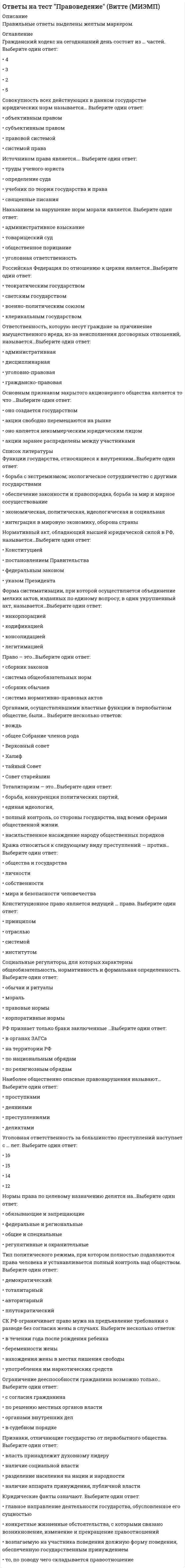      
          Описание
          Правильные ответы выделены желтым шрифтом в тексте. 
          Оглавление
          Факт несчастного случая на производстве оформляется …- приказом руководителя- постановлением прокурора- актом о несчастном случаи на производстве- решением комиссии по расследованию несчастного случаяТрудовым правом регулируется …- продажа товаров- покупка путевки в дом отдыха- выплата заработной платы- управление имуществомПретензия – это …- обращения граждан с требованием восстановления нарушенного действиями и решениями органов либо должностных лиц их прав, свобод или законных интересов- обращения граждан по поводу реализации прав и свобод, закрепленных законодательством России- обращение истца к суду с просьбой о решении материально-правового спора с ответчиком- обращения граждан, направленные на улучшение деятельности органов и должностных лиц… - признак, не всегда относящийся к понятию преступления- виновность- соучастие- общественная опасность- противоправностьПризнаками вреда здоровью средней тяжести являются …- временная утрата трудоспособности продолжительностью не свыше недель (21 день)- значительная стойкая утрата общей трудоспособности менее чем на 1/3- заболевания наркоманией или токсикоманией- прерывание беременностиОбщий срок исковой давности - …- 5 лет- 1 год- 2 года- 3 годаПодсудность – это …- определение круга дел, разрешение которых законом отнесено к компетенции определенного государственного органа- фактические данные, с помощью которых суд устанавливает истинность юридических фактов- обращение истца к суду с просьбой о рассмотрении и разрешении материально-правового спора с ответчиком- распределением всех подведомственных суду дел между различными судами данной судебной системыСнятие дисциплинарного взыскания происходит по истечении …- 1 года- 6 месяцев- 2 месяцев- 2 летЖалоба – это …- обращения граждан с требованием восстановления их прав, свобод или законных интересов, нарушенных действиями и нарушениями государственных органов либо должностных лиц- обращения граждан по поводу реализации прав и свобод, закрепленных законодательством России- обращения граждан, направленные на улучшение деятельности органов и должностных лиц- обращение истца к суду с просьбой о разрешении материально-правового спора с ответчикомСанкция – это …- штраф- обстоятельства реализации нормы права- правило поведения- мера государственного принужденияПреступление – это …- противоправное, виновное действие (бездействие) физического или юридического лица, за которые законом установлена ответственность- виновно совершенное общественно опасное деяние, запрещенное Уголовным кодексом под угрозой наказания- неисполнение или ненадлежащее исполнение гражданином по его вине возложенных на него законом обязанностей- противоправное действие физического лица в ситуации необходимой обороны 
          Список литературы
          Материальная ответственность работника исключается в случае …- возникновения ущерба в случае умысла работника- возникновения ущерба в случае недостачи ценностей, полученных по разовой доверенности- возникновения ущерба в случае нормального хозяйственного риска- причинение ущерба не при исполнении работником трудовых обязанностейСостав административного правонарушения включает в себя …- объект, объектную сторону, субъект, субъективную сторону- объективную сторону, субъект 20 лет, субъективную сторону в виде вины в форме неосторожности- объект, субъект 18 лет, дейcтвие и причинную cвязь между его действиями и наступившим результатомПроцессуальным основанием наступления дисциплинарной ответственности является …- приговор суда, вступивший в законную силу- постановление суда- приказ руководителя- решение суда, вcтупившее в законную силуСделка – это …- действия граждан и юридических лиц, направленные на установление, изменение или прекращение гражданских прав и обязанностей- обязательство одного лица (должника) совершить в пользу другого лица (кредитора) определенное действие, как то: передать имущество, выполнить работу, уплатить деньги и т.д.- владение, пользование и распоряжение имуществом- соглашение двух или нескольких лиц об установлении, изменении или прекращении гражданских прав и обязанностейСделка между гражданами на сумму, не превышающую на 10-кратый МРОТ, …- обязательно должна иметь государственную регистрацию- может быть заключена в устной форме- должна быть обязательно нотариально удостоверена- может быть заключена в простой письменнной формеПривлечение к материальной ответственности работника исключает …- неисполнение работодателем обязанности по обеспечению надлежащих условий хранения имущества- возникновение ущерба в случае умысла работника- возникновение ущерба в случае недостачи ценностей, полученных по разовой доверенности- причинение ущерба не при исполнении работником трудовых обязательствОтрасль права, регулирующая отношения, связанные с преступлениями ….- уголовное- административное- гражданское процессуальное- гражданскоеРаботник понесет материальную ответственность в размере не более месячного заработка в случае, когда- вред имуществу, причинен действиями работника в личных интересах после окончания рабочего дня- вред имуществу причинен преступными действиями работника, подтвержденными приговором суда, вступившим в законную силу- вред имуществу причинен действиями работника, находящегося в нетрезвом состоянии- работник небрежными действиями в течении рабочей смены привел технический прибор в неисправное состояниеЧастичная гражданско-правовая ответственность наступает …- с 16 лет- с 18 лет- с 14 лет- с 15 летРешение суда …вступает в законную силу немедленно- о расторжении договора аренды- о взыскании убытков- о восстановлении на работе незаконно уволенного работника- о возврате имущества из чужого незаконного владенияСудом высшей судебной инстанции по уголовным делам является …- Конституционный суд Российской Федерации- Высший Арбитражный суд Российской Федерации- Верховный суд Российской Федерации- Государственный судВ состав Российской Федерации входит …- 102 субъекта- 85 субъектов- 21 субъект- 49 субъектовПредметом гражданского права являются …- нормы поведения людей в обществе- основы социальной жизни общества- трудовые отношения- имущественные и личные неимущественные отношенияУголовная ответственность за тяжкие преступления наступает …- с 17 лет- с 18 лет- с 16 лет- с 14 летВопрос о возмещении убытков и компенсации морального вреда регулирует … право- гражданское- трудовое- административное- уголовноеРешение суда по гражданскому делу вступает в законную силу через …- 14 дней- 12 дней- 10 дней- 7 днейНеосторожной формой вины в виде небрежности является …- лицо осознает опасность своих действий, предвидит наступление последствий, не желает, но сознательно допускает эти последствия- субъект правонарушения осознает, предвидит последствия своих действий, но самонадеянно рассчитывает на предотвращение этих последствий- лицо не предвидело возможности наступления последствий своих действий, хотя при необходимой внимательности должно было и могло предвидеть эти последствия- субъект правонарушения осознает, предвидит и желает наступления последствий своих действийПолная гражданская дееспособность возникает у лица …- с 14 лет- с момента рождения- с 16 лет- с 18 лет
            
            
            Ответы на тест Правоведение. Синергияответы на тест право синергия 3 семестр 50 штукОтветы на тест Практические основы бухгалтерского учета имущества организации СинергияОтветы на тест. Предметный модуль Учитель будущего. Итоговый тест 95Ответы на тест. Предметный модуль Учитель будущего. Итоговый тест 95. 2ответы на тест Прикладная механика ЮЗГУОтветы на тест - Протоколы сетей сотовой связи - ПССС - ПГУТИОтветы на тест по философии. Синергия. Полный вариант 229 вопросовответы на тест по философии УГГУОтветы на тест по финансовому менеджменту. Синергияответы на тест по экономике и финансам предприятия синергияответы на тест по экономике синергияответы на тест по элективные дисциплины по физической культуре и спорту синергияОтветы на тест по юридической психологии. Синергия