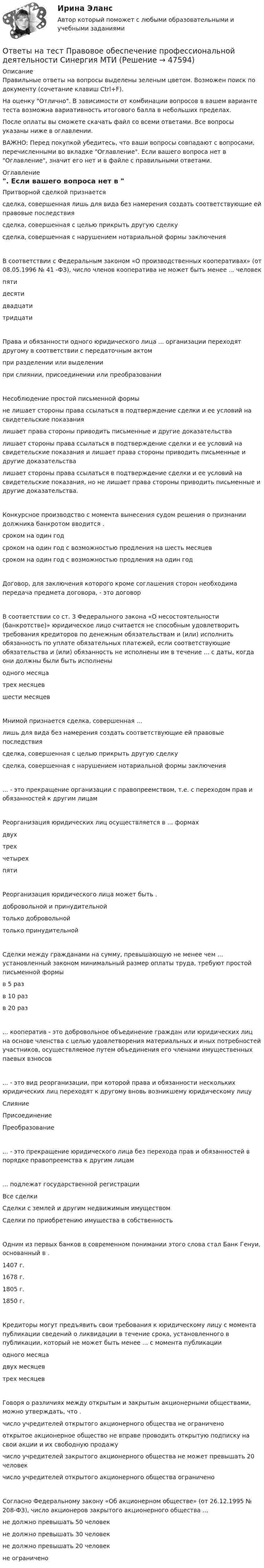     
            Описание
            Правильные ответы на вопросы выделены зеленым цветом. Возможен поиск по документу (сочетание клавиш Ctrl+F).На оценку Отлично. В зависимости от комбинации вопросов в вашем варианте теста возможна вариативность итогового балла в небольших пределах.После оплаты вы сможете скачать файл со всеми ответами. Все вопросы указаны ниже в оглавлении.ВАЖНО: Перед покупкой убедитесь, что ваши вопросы совпадают с вопросами, перечисленными во вкладке Оглавление. Если вашего вопроса нет в Оглавление, значит его нет и в файле с правильными ответами. 
            Оглавление
            Притворной сделкой признаетсясделка, совершенная лишь для вида без намерения создать соответствующие ей правовые последствиясделка, совершенная с целью прикрыть другую сделкусделка, совершенная с нарушением нотариальной формы заключенияВ соответствии с Федеральным законом «О производственных кооперативах» (от 08.05.1996 № 41 -ФЗ), число членов кооператива не может быть менее ... человекпятидесятидвадцатитридцатиПрава и обязанности одного юридического лица ... организации переходят другому в соответствии с передаточным актомпри разделении или выделениипри слиянии, присоединении или преобразованииНесоблюдение простой письменной формыне лишает стороны права ссылаться в подтверждение сделки и ее условий на свидетельские показаниялишает права стороны приводить письменные и другие доказательствалишает стороны права ссылаться в подтверждение сделки и ее условий на свидетельские показания и лишает права стороны приводить письменные и другие доказательствалишает стороны права ссылаться в подтверждение сделки и ее условий на свидетельские показания, но не лишает права стороны приводить письменные и другие доказательства.Конкурсное производство с момента вынесения судом решения о признании должника банкротом вводится . сроком на один годсроком на один год с возможностью продления на шесть месяцевсроком на один год с возможностью продления на один годДоговор, для заключения которого кроме соглашения сторон необходима передача предмета договора, - это договорВ соответствии со ст. 3 Федерального закона «О несостоятельности (банкротстве)» юридическое лицо считается не способным удовлетворить требования кредиторов по денежным обязательствам и (или) исполнить обязанность по уплате обязательных платежей, если соответствующие обязательства и (или) обязанность не исполнены им в течение ... с даты, когда они должны были быть исполненыодного месяцатрех месяцевшести месяцевМнимой признается сделка, совершенная ... лишь для вида без намерения создать соответствующие ей правовые последствиясделка, совершенная с целью прикрыть другую сделку сделка, совершенная с нарушением нотариальной формы заключения... - это прекращение организации с правопреемством, т.е. с переходом прав и обязанностей к другим лицамРеорганизация юридических лиц осуществляется в ... формахдвухтрехчетырехпятиРеорганизация юридического лица может быть .добровольной и принудительнойтолько добровольнойтолько принудительнойСделки между гражданами на сумму, превышающую не менее чем ... установленный законом минимальный размер оплаты труда, требуют простой письменной формыв 5 разв 10 разв 20 раз... кооператив - это добровольное объединение граждан или юридических лиц на основе членства с целью удовлетворения материальных и иных потребностей участников, осуществляемое путем объединения его членами имущественных паевых взносов... - это вид реорганизации, при которой права и обязанности нескольких юридических лиц переходят к другому вновь возникшему юридическому лицуСлияниеПрисоединениеПреобразование... - это прекращение юридического лица без перехода прав и обязанностей в порядке правопреемства к другим лицам... подлежат государственной регистрации Все сделкиСделки с землей и другим недвижимым имуществомСделки по приобретению имущества в собственностьОдним из первых банков в современном понимании этого слова стал Банк Генуи, основанный в . 1407 г.1678 г.1805 г.1850 г.Кредиторы могут предъявить свои требования к юридическому лицу с момента публикации сведений о ликвидации в течение срока, установленного в публикации, который не может быть менее ... с момента публикацииодного месяцадвух месяцевтрех месяцевГоворя о различиях между открытым и закрытым акционерными обществами, можно утверждать, что . число учредителей открытого акционерного общества не ограниченооткрытое акционерное общество не вправе проводить открытую подписку на свои акции и их свободную продажучисло учредителей закрытого акционерного общества не может превышать 20 человекчисло учредителей открытого акционерного общества ограниченоСогласно Федеральному закону «Об акционерном обществе» (от 26.12.1995 № 208-ФЗ), число акционеров закрытого акционерного общества ...не должно превышать 50 человекне должно превышать 30 человекне должно превышать 20 человекне ограничено 
            
            
            Ответы на тест Правоведение Право Основы права Синергия МОИ МТИОтветы на тест Правовое обеспечение профессиональной деятельности Синергия МТИОтветы на тест Правовое регулирование финансовых сделок Синергия МТИОтветы на тест Правовые основы бизнеса Синергия МТИОтветы на тест Правовые основы противодействия коррупции Синергия МТИОтветы на тест Практикум по совершенствованию двигательных умений и навыков (НСПК)Ответы на тест Практикум по совершенствованию двигательных умений и навыков (НСПК)Ответы на тест по предмету ЭкономикаОтветы на тест по Психологии личности для СИНЕРГИИ/МТИ/МОИ/МосАПОтветы на тест по ПТЭ ЖД РФОтветы на тест по Стратегическому менеджменту (Вариант 4)Ответы на тест по Физической культуре (НСПК)Ответы на тест по экологии,экологические основыОтветы на тест по Экономике образовательной организации (НСПК)