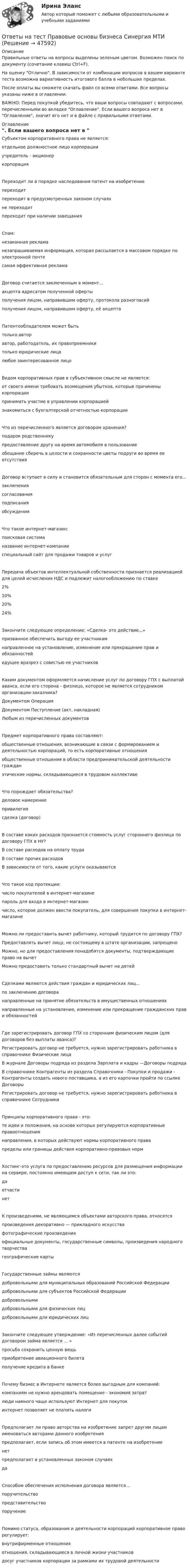     
            Описание
            Правильные ответы на вопросы выделены зеленым цветом. Возможен поиск по документу (сочетание клавиш Ctrl+F).На оценку Отлично. В зависимости от комбинации вопросов в вашем варианте теста возможна вариативность итогового балла в небольших пределах.После оплаты вы сможете скачать файл со всеми ответами. Все вопросы указаны ниже в оглавлении.ВАЖНО: Перед покупкой убедитесь, что ваши вопросы совпадают с вопросами, перечисленными во вкладке Оглавление. Если вашего вопроса нет в Оглавление, значит его нет и в файле с правильными ответами. 
            Оглавление
            Субъектом корпоративного права не является: отдельное должностное лицо корпорацииучредитель - акционеркорпорацияПереходит ли в порядке наследования патент на изобретение переходитпереходит в предусмотренных законом случаяхне переходит переходит при наличии завещанияСпам:незаконная рекламанезапрашиваемая информация, которая рассылается в массовом порядке по электронной почтесамая эффективная рекламаДоговор считается заключенным в момент... акцепта адресатом полученной офертыполучения лицом, направившим оферту, протокола разногласийполучения лицом, направившим оферту, её акцептаПатентообладателем может быть только авторавтор, работодатель, их правопреемникитолько юридические лицалюбое заинтересованное лицоВидом корпоративных прав в субъективном смысле не является: от своего имени требовать возмещения убытков, которые причинены корпорациипринимать участие в управлении корпорациейзнакомиться с бухгалтерской отчетностью корпорацииЧто из перечисленного является договором хранения? подарок родственникупредоставление другу на время автомобиля в пользованиеобещание сберечь в целости и сохранности цветы подруги во время ее отсутствияДоговор вступает в силу и становится обязательным для сторон с момента его... заключениясогласованияподписанияобсужденияЧто такое интернет-магазин: поисковая системаназвание интернет-компании специальный сайт для продажи товаров и услугПередача объектов интеллектуальной собственности признается реализацией для целей исчисления НДС и подлежит налогообложению по ставке2%10%20%24%Закончите следующее определение: «Сделка- это действие...» призванное обеспечить выгоду ее участникамнаправленное на установление, изменение или прекращение прав и обязанностейидущее вразрез с совестью ее участниковКаким документом оформляется начисление услуг по договору ГПХ с выплатой аванса, если его сторона - физлицо, которое не является сотрудником организации-заказчика?Документом ОперацияДокументом Поступление (акт, накладная)Любым из перечисленных документовПредмет корпоративного права составляют: общественные отношения, возникающие в связи с формированием и деятельностью корпораций, то есть корпоративные отношенияобщественные отношения в области предпринимательской деятельности гражданэтические нормы, складывающиеся в трудовом коллективеЧто порождает обязательства? деловое намерениепривилегиясделка (договор)В составе каких расходов признается стоимость услуг стороннего физлица по договору ГПХ в НУ? В составе расходов на оплату трудаВ составе прочих расходовВ зависимости от того, какие услуги оказываютсяЧто такое код протекции:число покупателей в интернет-магазинепароль для входа в интернет-магазинчисло, которое должен ввести покупатель, для совершения покупки в интернет-магазинеМожно ли предоставить вычет работнику, который трудится по договору ГПХ? Предоставлять вычет лицу, не состоящему в штате организации, запрещеноМожно, но для предоставления понадобятся документы, подтверждающие право на вычетМожно предоставить только стандартный вычет на детейСделками являются действия граждан и юридических лиц... по заключению договоранаправленные на принятие обязательств в имущественных отношенияхнаправленные на установление, изменение или прекращение гражданских прав и обязанностейГде зарегистрировать договор ГПХ со сторонним физическим лицом (для договоров без выплаты аванса)? Регистрировать договор не требуется, нужно зарегистрировать работника в справочнике Физические лицаВ журнале Договоры подряда из раздела Зарплата и кадры —Договоры подрядаВ справочнике Контрагенты из раздела Справочники - Покупки и продажи - Контрагенты создать нового поставщика, а из его карточки пройти по ссылке ДоговорыРегистрировать договор не требуется, нужно зарегистрировать работника в справочнике СотрудникиПринципы корпоративного права - это: те идеи и положения, на основе которых регулируются корпоративные правоотношениянаправления, в которых действуют нормы корпоративного правапределы или границы действия корпоративно-правовых нормХостинг-это услуга по предоставлению ресурсов для размещения информации на сервере, постоянно имеющем доступ к сети, так ли это:даотчастинетК произведениям, не являющимся объектами авторского права, относятся произведения декоративно — прикладного искусствафотографические произведенияофициальные документы, государственные символы, произведения народного творчества географические картыГосударственные займы являются добровольными для муниципальных образований Российской Федерациидобровольными для субъектов Российской Федерациидобровольнымидобровольными для физических лицдобровольными для юридических лицЗакончите следующее утверждение: «Из перечисленных далее событий договором займа является ... » просьба сохранить ценную вещьприобретение авиационного билетаполучение кредита в банкеПочему бизнес в Интернете является более выгодным для компаний: компаниям не нужно арендовать помещение - экономия затратлюди намного чаще используют Интернет для покупокинтернет позволяет не платить налогиПредполагает ли право авторства на изобретение запрет другим лицам именоваться авторами данного изобретения предполагает, если запись об этом имеется в патенте на изобретениенетпредполагает в установленных законом случаяхдаСпособом обеспечения исполнения договора является... поручительствопредставительство поручениеПомимо статуса, образования и деятельности корпораций корпоративное право регулирует: внутрифирменные отношенияотношения, складывающиеся в личной жизни участниковдосуг участников корпорации за рамками их трудовой деятельности 
            
            
            Ответы на тест Правовое регулирование финансовых сделок Синергия МТИОтветы на тест Правовые основы бизнеса Синергия МТИОтветы на тест Правовые основы противодействия коррупции Синергия МТИОтветы на тест Практикум по совершенствованию двигательных умений и навыков (НСПК)Ответы на тест Практикум по совершенствованию двигательных умений и навыков (НСПК)Ответы на тест. Практикум по составлению юридических документов. Итоговый+ Компетентностный. СинергияОтветы на тест. Практическая психология СинергияОтветы на тест по ПТЭ ЖД РФОтветы на тест по Стратегическому менеджменту (Вариант 4)Ответы на тест по Физической культуре (НСПК)Ответы на тест по экологии,экологические основыОтветы на тест по Экономике образовательной организации (НСПК)Ответы на тест. Правовая защита информации в условиях цифровизации.кс_СПО Синергия 100 балловОтветы на тест Правоведение Право Основы права Синергия МОИ МТИ