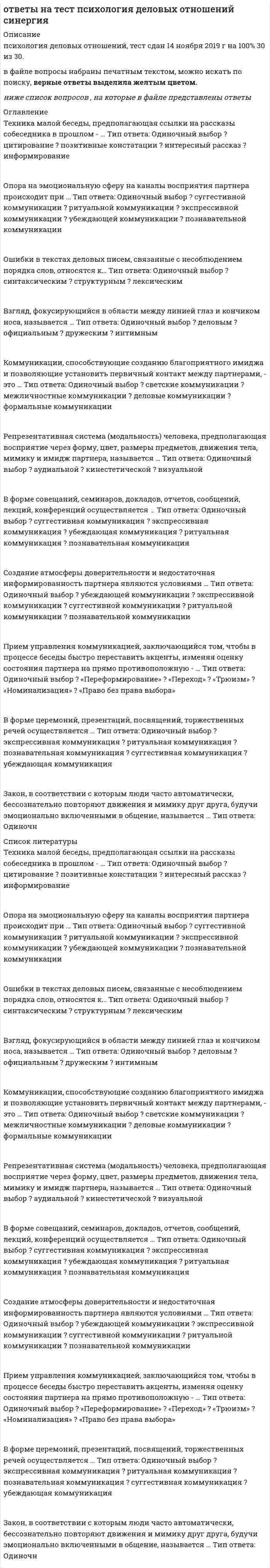     
          Описание
          ответы на тест Психология деловых отношений синергия тест был сдан мной на 83 балла, оценка хорошосписок вопросов, ответы на которые вы получите, добавлен нижеПосле покупки получите файл, верные ответы выделены цветом.если вам нужна помощь в сдаче именно вашего теста по любому предмету, пишите мне в личку ->   -> написать сообщение 
          Оглавление
          Новое Переговоры с целью получения наименьших потерь при проигрыше – это … переговоры Тип ответа: Одиночный выбор ? манипулятивные ? эгоистические ? приспособленческие ? спасительныеСпособами установления контактов в процессе делового общения являются … Тип ответа: Одиночный выбор ? идентификация, эмпатия и убеждение ? наблюдение и манипулирование ? экспрессия и монологЗона общения, предназначенная для общения с большой аудиторией слушателей, называется … Тип ответа: Одиночный выбор ? социальной (до 2,5 м) ? публичной (более 2,5 м) ? интимной (до 45–50 см) ? суперинтимной (0–15 см)Форма делового общения «по горизонтали» предполагает общение с … Тип ответа: Одиночный выбор ? коллегами ? друзьями ? подчиненным ? руководителемПереговоры с целью строгого соблюдения всех необходимых правил, законов, государственных и общественных требований – это … переговоры Тип ответа: Одиночный выбор ? справедливые ? компромиссные ? светские ? исследовательскиеВыделяют следующие функции общения: … Тип ответа: Одиночный выбор ? информационная, перцептивная, интерактивная ? интерпретационная, компенсаторная, регулирующая ? связующая, трансформирующая, личностная ? иррациональная, связующая, корректирующаяЗона общения, предназначенная для общения с малознакомыми, неблизкими людьми (особенно если интерес к ним отсутствует), называется … Тип ответа: Одиночный выбор ? социальной (до 2,5 м) ? публичной (более 2,5 м) ? интимной (до 45–50 см) ? суперинтимной (0–15 см)Переговоры с целью максимального удовлетворения собственных интересов – это … переговоры Тип ответа: Одиночный выбор ? манипулятивные ? эгоистические ? приспособленческие ? спасительныеПубличная форма коммуникации, выражающаяся в активизации качества обсуждения сложного спорного вопроса, проблемы, – это … Тип ответа: Одиночный выбор ? беседа ? спор ? дискуссия ? диалог ? полемикаПереговоры с целью изучения скрытых целей партнера – это … переговоры Тип ответа: Одиночный выбор ? манипулятивные ? эгоистические ? приспособленческие ? спасительныеОшибки в текстах деловых писем, связанные с неправильным использованием слов, относятся к … Тип ответа: Одиночный выбор ? синтаксическим ? структурным ? лексическимК условиям успешного протекания процесса понимания относятся … Тип ответа: Одиночный выбор ? четкое знание грамматических правил языка ? умение читать ? свободное ? аудированиеПо преобладанию тех или иных средств выделяют следующие виды делового общения: … Тип ответа: Одиночный выбор ? свободное, собственно деловое, игровое, ритуальное ? соотнесенное, соподчиненное ? личностно ориентированное, социально ориентированное ? необходимое, желательное, нейтральное, нежелательное ? речевое (вербальное), неречевое (невербальное), комбинированное ? беседаЭмоционально-волевое, целенаправленное неаргументированное воздействие одного партнера на другого, при котором осуществляется процесс передачи информации, основанный на ее некритическом восприятии, – это … Тип ответа: Одиночный выбор ? заражение ? внушение (суггестия) ? убеждение ? подражание ? самопредставлениеОсуществление воспроизведения партнером черт и образов демонстрируемого поведения – это … Тип ответа: Одиночный выбор ? заражение ? внушение (суггестия) ? убеждение ? подражание ? самопредставлениеФорма общения, отличающаяся тем, что основные усилия спорящих сторон направлены на утверждение своей точки зрения по обсуждаемому вопросу, – это … Тип ответа: Одиночный выбор ? беседа ? спор ? дискуссия ? диалог ? полемикаСпецифическая форма и организация общения, облаченная в деликатную форму, основанную на этических принципах партнеров, – это … Тип ответа: Одиночный выбор ? беседа ? спор ? дискуссия ? диалог ? полемикаСпособность к сопереживанию – это … Тип ответа: Одиночный выбор ? рефлексия ? сочувствие ? эмпатия ? толерантностьСтиль речи, целью которого являются неофициальное общение, обмен мыслями, чувствами и впечатлениями, называется … Тип ответа: Одиночный выбор ? научным ? официально-деловым ? разговорным ? публицистическим ? художественнымВосприятие партнера по общению называется … Тип ответа: Одиночный выбор ? узнаванием ? перцепцией ? симпатией ? атрибуциейИзложение причины и ожидаемого результата обращения, выражение готовности к дальнейшему сотрудничеству составляют содержание … Тип ответа: Одиночный выбор ? письма-просьбы ? письма-ответа ? сопроводительного письма ? служебного письма – запросаК вербальным средствам коммуникации относят … Тип ответа: Одиночный выбор ? устную и письменную речь ? интонацию, темп и ритм речи ? мимику и жесты ? покашливаниеСтиль речи, характеризующийся понятийной точностью и нейтральной лексикой, требующий предварительного обдумывания высказывания и очень строгого отбора языковых средств, называется … Тип ответа: Одиночный выбор ? научным ? официально-деловымСообщение о высылаемом материале и уточняющие сведения составляют содержание … Тип ответа: Одиночный выбор ? письма-просьбы ? письма-ответа ? сопроводительного письма ? служебного письма – запросаТип речевой коммуникации, когда взаимный разговор ведется между двумя и более людьми, – это … Тип ответа: Одиночный выбор ? беседа ? спор ? дискуссия ? диалогСпецифическая форма организации общения, в ходе которой одна из сторон (или обе) стремится убедить другую в справедливости своей позиции, – это … Тип ответа: Одиночный выбор ? беседа ? спор ? дискуссия ? диалог ? полемика… общение направлено на достижение какой-то предметной договоренности Тип ответа: Одиночный выбор ? Формальное ? Деловое ? Межличностное ? СветскоеДеловое общение – это … Тип ответа: Одиночный выбор ? межличностное (доверительно-неформальное) общение друзей, когда можно затронуть любую тему и необязательно прибегать к помощи слов ? общение, направленное на извлечение выгоды с использованием разных приемов (лесть, запугивание, пускание пыли в глаза, обман, демонстрация доброты) в зависимости от особенностей личности собеседника ? общение, при котором учитываются особенности личности, характера, возраста, настроения собеседника, но интересы дела более значимы, чем возможные личностные расхожденияОшибки в текстах деловых писем, связанные с несоблюдением порядка расположения информации и формы документа, называются … Тип ответа: Одиночный выбор ? синтаксическими ? структурными ? лексическимиПереговоры с целью получения от партнера хоть чего-нибудь, часто даже неважно, чего именно, – это … переговоры Тип ответа: Одиночный выбор ? манипулятивные ? эгоистические ? приспособленческие ? спасительные 
          Список литературы
          Новое Переговоры с целью получения наименьших потерь при проигрыше – это … переговоры Тип ответа: Одиночный выбор ? манипулятивные ? эгоистические ? приспособленческие ? спасительныеСпособами установления контактов в процессе делового общения являются … Тип ответа: Одиночный выбор ? идентификация, эмпатия и убеждение ? наблюдение и манипулирование ? экспрессия и монологЗона общения, предназначенная для общения с большой аудиторией слушателей, называется … Тип ответа: Одиночный выбор ? социальной (до 2,5 м) ? публичной (более 2,5 м) ? интимной (до 45–50 см) ? суперинтимной (0–15 см)Форма делового общения «по горизонтали» предполагает общение с … Тип ответа: Одиночный выбор ? коллегами ? друзьями ? подчиненным ? руководителемПереговоры с целью строгого соблюдения всех необходимых правил, законов, государственных и общественных требований – это … переговоры Тип ответа: Одиночный выбор ? справедливые ? компромиссные ? светские ? исследовательскиеВыделяют следующие функции общения: … Тип ответа: Одиночный выбор ? информационная, перцептивная, интерактивная ? интерпретационная, компенсаторная, регулирующая ? связующая, трансформирующая, личностная ? иррациональная, связующая, корректирующаяЗона общения, предназначенная для общения с малознакомыми, неблизкими людьми (особенно если интерес к ним отсутствует), называется … Тип ответа: Одиночный выбор ? социальной (до 2,5 м) ? публичной (более 2,5 м) ? интимной (до 45–50 см) ? суперинтимной (0–15 см)Переговоры с целью максимального удовлетворения собственных интересов – это … переговоры Тип ответа: Одиночный выбор ? манипулятивные ? эгоистические ? приспособленческие ? спасительныеПубличная форма коммуникации, выражающаяся в активизации качества обсуждения сложного спорного вопроса, проблемы, – это … Тип ответа: Одиночный выбор ? беседа ? спор ? дискуссия ? диалог ? полемикаПереговоры с целью изучения скрытых целей партнера – это … переговоры Тип ответа: Одиночный выбор ? манипулятивные ? эгоистические ? приспособленческие ? спасительныеОшибки в текстах деловых писем, связанные с неправильным использованием слов, относятся к … Тип ответа: Одиночный выбор ? синтаксическим ? структурным ? лексическимК условиям успешного протекания процесса понимания относятся … Тип ответа: Одиночный выбор ? четкое знание грамматических правил языка ? умение читать ? свободное ? аудированиеПо преобладанию тех или иных средств выделяют следующие виды делового общения: … Тип ответа: Одиночный выбор ? свободное, собственно деловое, игровое, ритуальное ? соотнесенное, соподчиненное ? личностно ориентированное, социально ориентированное ? необходимое, желательное, нейтральное, нежелательное ? речевое (вербальное), неречевое (невербальное), комбинированное ? беседаЭмоционально-волевое, целенаправленное неаргументированное воздействие одного партнера на другого, при котором осуществляется процесс передачи информации, основанный на ее некритическом восприятии, – это … Тип ответа: Одиночный выбор ? заражение ? внушение (суггестия) ? убеждение ? подражание ? самопредставлениеОсуществление воспроизведения партнером черт и образов демонстрируемого поведения – это … Тип ответа: Одиночный выбор ? заражение ? внушение (суггестия) ? убеждение ? подражание ? самопредставлениеФорма общения, отличающаяся тем, что основные усилия спорящих сторон направлены на утверждение своей точки зрения по обсуждаемому вопросу, – это … Тип ответа: Одиночный выбор ? беседа ? спор ? дискуссия ? диалог ? полемикаСпецифическая форма и организация общения, облаченная в деликатную форму, основанную на этических принципах партнеров, – это … Тип ответа: Одиночный выбор ? беседа ? спор ? дискуссия ? диалог ? полемикаСпособность к сопереживанию – это … Тип ответа: Одиночный выбор ? рефлексия ? сочувствие ? эмпатия ? толерантностьСтиль речи, целью которого являются неофициальное общение, обмен мыслями, чувствами и впечатлениями, называется … Тип ответа: Одиночный выбор ? научным ? официально-деловым ? разговорным ? публицистическим ? художественнымВосприятие партнера по общению называется … Тип ответа: Одиночный выбор ? узнаванием ? перцепцией ? симпатией ? атрибуциейИзложение причины и ожидаемого результата обращения, выражение готовности к дальнейшему сотрудничеству составляют содержание … Тип ответа: Одиночный выбор ? письма-просьбы ? письма-ответа ? сопроводительного письма ? служебного письма – запросаК вербальным средствам коммуникации относят … Тип ответа: Одиночный выбор ? устную и письменную речь ? интонацию, темп и ритм речи ? мимику и жесты ? покашливаниеСтиль речи, характеризующийся понятийной точностью и нейтральной лексикой, требующий предварительного обдумывания высказывания и очень строгого отбора языковых средств, называется … Тип ответа: Одиночный выбор ? научным ? официально-деловымСообщение о высылаемом материале и уточняющие сведения составляют содержание … Тип ответа: Одиночный выбор ? письма-просьбы ? письма-ответа ? сопроводительного письма ? служебного письма – запросаТип речевой коммуникации, когда взаимный разговор ведется между двумя и более людьми, – это … Тип ответа: Одиночный выбор ? беседа ? спор ? дискуссия ? диалогСпецифическая форма организации общения, в ходе которой одна из сторон (или обе) стремится убедить другую в справедливости своей позиции, – это … Тип ответа: Одиночный выбор ? беседа ? спор ? дискуссия ? диалог ? полемика… общение направлено на достижение какой-то предметной договоренности Тип ответа: Одиночный выбор ? Формальное ? Деловое ? Межличностное ? СветскоеДеловое общение – это … Тип ответа: Одиночный выбор ? межличностное (доверительно-неформальное) общение друзей, когда можно затронуть любую тему и необязательно прибегать к помощи слов ? общение, направленное на извлечение выгоды с использованием разных приемов (лесть, запугивание, пускание пыли в глаза, обман, демонстрация доброты) в зависимости от особенностей личности собеседника ? общение, при котором учитываются особенности личности, характера, возраста, настроения собеседника, но интересы дела более значимы, чем возможные личностные расхожденияОшибки в текстах деловых писем, связанные с несоблюдением порядка расположения информации и формы документа, называются … Тип ответа: Одиночный выбор ? синтаксическими ? структурными ? лексическимиПереговоры с целью получения от партнера хоть чего-нибудь, часто даже неважно, чего именно, – это … переговоры Тип ответа: Одиночный выбор ? манипулятивные ? эгоистические ? приспособленческие ? спасительные
            
            
            ответы на тест Психология деловых отношений синергия Ответы на тест Психология деловых отношений. СинергияОтветы на тест Психология деловых отношений Синергия и МТИ. 2022 г. Ответы на все вопросы. Сдача 100%Ответы на тест. Психология личности 39ответы на тест психология личности синергия Ответы на тест Психология личности. Синергия - 2021ответы на тест Психология развития и возрастная психология синергияответы на тест Профессиональная этика в психолого-педагогической деятельности синергия ответы на тест психогенетика синергияответы на тест психодиагностика синергия Ответы на тест. Психологические аспекты принятия управленческого решения в экстремальных ситуациях 72Ответы на тест Психология власти (новый). МФПУ Синергия.Ответы на тест Психология власти (новый). Синергия, 52 вопроса с ответамиОтветы на тест психология в предпринимательской деятельности синергия