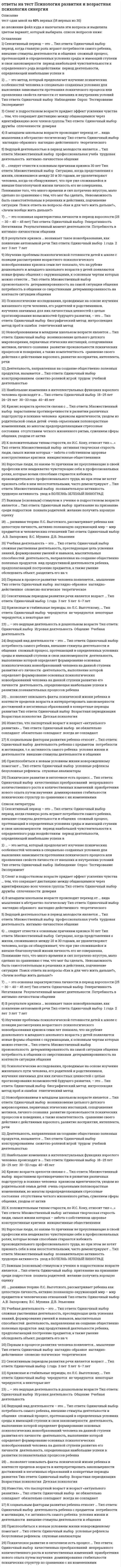     
          Описание
          63 вопроса. Правильные ответы выделены в тексте.  
          Оглавление
          1. Вид памяти, сохраняющей информацию на время решения конкретной задачи (набора телефонного номера и пр.), - это... память· иконическая· оперативная· кратковременная· долговременная 2. активным видом воображения являются ...· мечты· грезы· сны· непреднамеренное воображение 3. акцентирование, типизация, агглютинация, аналогия - это приемы ...· мышления· внимания· воображения· памяти 4. воля является …· психическим свойством личности· психическим состоянием· неосознаваемым процессом· психическим процессом 5. восприятие - это· субъективное отражение реальности в виде отдельных свойств предметов и явлений· объективное отражение реальности в виде отдельных свойств предметов и явлений· субъективное отражение реальности в виде целостных образов· объективное отражение реальности в виде целостных образов 6. группа, в которой выстраиваются эмоциональные отношения, но совместная деятельность направлена на удовлетворение личных интересов, называется...· корпорацией· ассоциацией· командой· диффузной 7. если воображение связано с построением будущего, то это …· мечты· грезы· сны· фантазия 8. индивидуально-психологические особенности человека, проявляющиеся в деятельности и являющиеся условием успешности ее выполнения, называются...· характером· направленностью· темпераментом· способностями 9. к психическим процессам относится ...· направленность· ощущения· темперамент· восприятие 10. к функциям воображения относится …· образное представление действительности, регулирование эмоциональных состояний, произвольная регуляция познавательных процессов и состояний человека и формирование внутреннего плана действий· образное представление действительности· регулирование эмоциональных состояний· формирование внутреннего плана действий· произвольная регуляция познавательных процессов и состояний человека11. максимальная численность малой группы составляет...· 10–15 человек· 50–60 человек· 25–40 человек· 7 +/-2 человека 12. метод выявления разнообразных качественных характеристик, предполагающий письменные ответы испытуемых на бланках с заготовленными вопросами, - это...· анкетирование· интервьюирование· контент-анализ· тестирование 13. метод исследования, предполагающий изучение личности человека косвенно, т.е. на основании результатов его интеллектуальной, творческой или физической активности, – …· анализ продуктов деятельности· включенное наблюдение· контент-анализ· тестирование 14. мыслительная операция, направленная на выделение элементов, составляющих целый предмет или явление, – это …· анализ· синтез· обобщение· сравнение 15. мыслительная операция, направленная на объединение частей или свойств в единое целое, - это ...· сравнение· синтез· обобщение· анализ 16. наглядный образ предмета или явления, возникающий на основе прошлого опыта путем его воспроизведения в памяти, - это ...· припоминание· узнавание· представление· реминисценция 17. наиболее краткая, но мощная эмоциональная реакция, которая длится секунды или минуты, – это …· стресс· фрустрация· аффект· чувства 18. наилучшим образом запоминается фрагмент текста, расположенный ...· в конце· вначале· рядом с иллюстрацией· в середине 19. направленная сосредоточенность психической деятельности на определенных значимых сигналах - это ...· представление· ощущения· внимание· воображение 20. неосознаваемое состояние готовности личности конкретным образом воспринимать, оценивать и действовать по отношению к окружающим его людям или объектам - это ...· мировоззрение· убеждение· интерес· установка21. ... относится к психическим свойствам личности· Темперамент· Мышление· Воля· Направленность· Характер 22. ощущения - это чувственное отражение ...· объективной реальности в виде отдельных свойств предметов и явлений· объективной реальности в виде целостных образов· субъективной реальности в виде отдельных свойств предметов и явлений· объективной реальности в виде целостных образов 23. период первичного усвоения системы основных социальных норм и жизненных ценностей, или первый этап рождения личности, протекает ...· в возрасте от 2 до 5 лет· в среднем и старшем школьном возрасте· в возрасте от 7 до 18 лет· в возрасте от рождения до 7 лет 24. период переосмысления основных жизненных ценностей, их присвоения и ранжирования в собственной системе, или второй этап рождения личности, протекает в возрасте ...· от 7 до 15 лет· от 7 до 18 лет· от 18 до 50 лет· от 12 до 18 лет, но может продолжаться в течение жизни 25. пределом функционирования группы как целого является группа численностью … +/-2 человека· 14· 7· 21· 38 26. примером направленности внимания является …· экстраверсия· художественный образ· оптимизм· интроверсия 27. процесс освоения социальных и культурных норм, ценностей, присущих человеческому обществу, в результате которого индивид становится личностью, называется...· социализацией· адаптацией· интериоризацией· самоактуализацией 28. психические явления, обеспечивающие переработку поступающей из окружающего мира информации, - это ...· познавательные процессы· психические свойства личности· волевые процессы· эмоциональные процессы 29. психические явления, отражающие личную значимость и оценку внешних и внутренних ситуаций для жизнедеятельности человека в форме переживания, – это …· чувства· воля· эмоции· аффект 30. психические явления, придающие своеобразие протеканию психических процессов, - это ...· психические процессы· психические состояния· волевые процессы· психические свойства личности 31. психические явления, устойчиво отображающиеся в принятии решений и поведении, называются ...· психическими состояниями· психическими свойствами личности· психическими процессами· неосознаваемыми психическими процессами 32. психологический метод исследования, в котором в качестве средства сбора информации применяется специально оформленный список вопросов, – это …· анкетирование· интервьюирование· тестирование· контент-анализ 33. ранее всего у ребенка проявляется ... мышление· наглядно-действенное· пространственное· наглядно-образное· словесно-логическое 34. речь развивается …· независимо от мышления· вместе с мышлением, стимулируя его развитие· вслед за развитием мышления 35. свойство внимания, выражающееся в возможности более или менее легкого перехода от одного вида деятельности к другому, называется …· отвлечением· распределением· рассеянностью· переключаемостью· объемом· устойчивостью 36. свойство внимания, выражающееся в возможности выполнения одновременно двух работ, называется ...· переключаемостью· устойчивостью· отвлечением· распределением· объемом· рассеянностью 37. свойство восприятия выделять определенные комплексы сигналов из фона в соответствии с поставленной задачей, личной значимостью, актуальностью сигналов - это ...· переключаемость· предметность· распределение· целостность 38. свойство восприятия, объединяющее поступившие сигналы в единый образ, если они сопутствуют друг другу во времени и пространстве, называется...· целостностью· константностью· осмысленностью· категориальностью 39. свойство восприятия сохранять независимость образа от условий восприятия - это ...· осмысленность· константность· предметность· целостность 40. ситуативные реакции человека на воздействия внутренних и внешних раздражителей, имеющие выраженную субъективную окраску, - это...· аффект· чувства· эмоции· воля 41. совокупность психологических особенностей человека, составляющих его своеобразие в отличие от других людей, – это …· индивид· субъект деятельности· личность· индивидуальность 42. совокупность устойчивых мотивов, ориентирующих поведение и деятельность личности независимо от конкретных условий, - это ...· притязание· влечение· потребность· направленность 43. сознательное регулирование человеком своего поведения и деятельности, связанное с преодолением внешних или внутренних препятствий, называется...· чувствами· волей· эмоциями· настроением 44. сплоченность группы - это ...· во всех отношениях положительное явление· неоднозначное явление, т.к. она положительно влияет на психологический климат и мотивацию членов группы, но нередко препятствует самовыражению неординарных личностей· отрицательное явление, т.к. всегда препятствует самовыражению личности· нейтральное явление, само по себе не влияющее на продуктивность группы. 45. способ выполнения действий, закрепившийся в процессе регулярного воспроизведения и в результате превратившийся в автоматизм, - это ...· навык· умение· операция· инстинкт 46. способность анализатора, помогающая подстраивать уровень своей чувствительности к интенсивности раздражителя, - это ...· адаптация· тренируемость· инерция· синестезия 47. среди свойств внимания воспитанию и развитию труднее поддается ..· рассеянность· переключаемость· концентрация· распределение· объем· устойчивость 48. среди свойств личности ... зависит от воспитания и условий социальной среды· характер· темперамент· направленность· способности 49. стандартизированный метод определения количественных показателей, направленный на выявление одного или нескольких взаимосвязанных параметров личности, – это …· анкетирование· контент-анализ· интервьюирование· тестирование 50. сторона общения, под которой подразумевают процессы восприятия человека человеком, называется ...· перцептивной· интерактивной· коммуникативной 51. сторона общения, связанная с процессами взаимодействия партнеров, называется ...· коммуникативной· перцептивной· интерактивной 52. стремительные, бурно протекающие эмоциональные процессы - это ...· стресс· фрустрация· аффект· чувства 53. творческое воображение является основой ... мышления· репродуктивного· продуктивного· аналитического· пространственного 54. типичные для конкретного человека особенности его психики называются …· психическими процессами· волевыми процессами· психическими свойствами личности· психическими состояниями личности 55. тип темперамента, обнаруживающийся в бурных эмоциях, резких сменах настроения, неуравновешенности и общей подвижности, -...· холерик· сангвиник· меланхолик· флегматик 56. тип темперамента, отличающийся подвижностью, склонностью к частой смене впечатлений, отзывчивостью и общительностью,· сангвиник· меланхолик· холерик· флегматик 57. тип темперамента, проявляющийся в медлительности, устойчивости, слабом внешнем выражении эмоциональных состояний, - ...· меланхолик· холерик· сангвиник· флегматик 58. тип темперамента, характеризующийся легкой ранимостью, способностью глубоко переживать даже незначительные события, -...· холерик· сангвиник· флегматик· меланхолик 59. уровень общения, признаком которого является монологическая речь одного из партнеров без учета реакции адресата, называется ... общением· игровым· императивным· манипулятивным· деловым 60. чувства, связанные с переживанием прекрасного, возвышенного и способствующие личностному развитию, называются ...· практическими· эстетическими· интеллектуальными· моральнымиПолитика конфиденциальности 61. устойчивое эмоциональное отношение человека к явлениям действительности, возникающее при удовлетворении или неудовлетворении потребностей, называется· чувствами· волей· эмоциями· направленностью 62. человек как субъект межличностных и социальных отношений и сознательной деятельности называется ...· индивидом· личностью· индивидуальностью· субъектом деятельности 63. человек как представитель биологического вида называется ...· личностью· индивидом· субъектом деятельности· индивидуальностью  
            
            
            Ответы на тест Психология. СинергияОтветы на тест. Развитие и современное состояние мировой автомобилизации. 534Ответы на тест Развитие креативности Синергия и МОИ. 35 ответов. Сдача 100%.Ответы на тест / РАНХиГС / Бизнес-планирование / 25 вопросов / Зачет / Результат 80%Ответы на тест. Ранхигс. ИТ-инфраструктура и сквозные технологии. Набрано 23 из 30. 506Ответы на тест РГГУ Бизнес-планирование. 30 вопросов с ответами. Ответы на тест. РГГУ. Клиническая психология детей и подростков. Набрано 80%. 207ответы на тест психология деловых отношений синергия ответы на тест Психология деловых отношений синергия Ответы на тест Психология деловых отношений. СинергияОтветы на тест Психология деловых отношений Синергия и МТИ. 2022 г. Ответы на все вопросы. Сдача 100%Ответы на тест. Психология личности 39ответы на тест психология личности синергия Ответы на тест Психология личности. Синергия - 2021