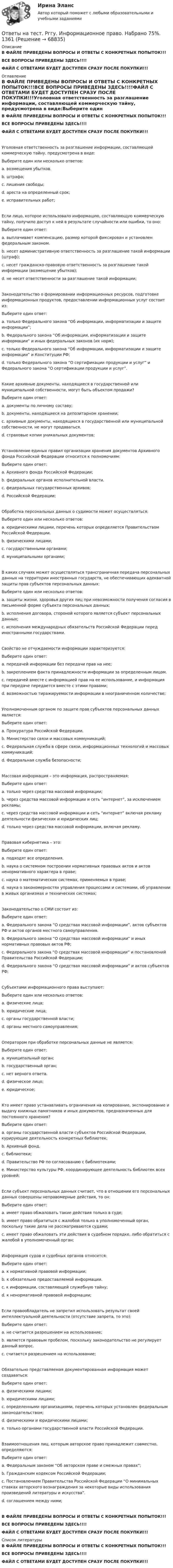     
            Описание
            В ФАЙЛЕ ПРИВЕДЕНЫ ВОПРОСЫ И ОТВЕТЫ С КОНКРЕТНЫХ ПОПЫТОК!!!ВСЕ ВОПРОСЫ ПРИВЕДЕНЫ ЗДЕСЬ!!!!ФАЙЛ С ОТВЕТАМИ БУДЕТ ДОСТУПЕН СРАЗУ ПОСЛЕ ПОКУПКИ!!! 
            Оглавление
            В ФАЙЛЕ ПРИВЕДЕНЫ ВОПРОСЫ И ОТВЕТЫ С КОНКРЕТНЫХ ПОПЫТОК!!!ВСЕ ВОПРОСЫ ПРИВЕДЕНЫ ЗДЕСЬ!!!!ФАЙЛ С ОТВЕТАМИ БУДЕТ ДОСТУПЕН СРАЗУ ПОСЛЕ ПОКУПКИ!!!Уголовная ответственность за разглашение информации, составляющей коммерческую тайну, предусмотрена в виде:Выберите один или несколько ответов: a. возмещения убытков. b. штрафа;   c. лишения свободы;   d. ареста на определенный срок; e. исправительных работ;Если лицо, которое использовало информацию, составляющую коммерческую тайну, получило доступ к ней в результате случайности или ошибки, то оно:Выберите один ответ: a. выплачивает компенсацию, размер которой фиксирован и установлен федеральным законом. b. несет административную ответственность за разглашение такой информации (штраф); c. несет гражданско-правовую ответственность за разглашение такой информации (возмещение убытков); d. не несет ответственности за разглашение такой информации;  Законодательство о формировании информационных ресурсов, подготовке информационных продуктов, предоставлении информационных услуг состоит из:Выберите один ответ: a. только Федерального закона “Об информации, информатизации и защите информации”; b. Федерального закона “Об информации, информатизации и защите информации” и иных федеральных законов (их норм);   c. только Федерального закона “Об информации, информатизации и защите информации” и Конституции РФ; d. только Федерального закона “О сертификации продукции и услуг” и Федерального закона “О сертификации продукции и услуг”.Какие архивные документы, находящиеся в государственной или муниципальной собственности, могут быть объектом продажи?Выберите один ответ: a. документы по личному составу; b. документы, находящиеся на депозитарном хранении; c. архивные документы, находящиеся в государственной или муниципальной собственности, не могут продаваться.   d. страховые копии уникальных документов;Установление единых правил организации хранения документов Архивного фонда Российской Федерации относится к полномочиям:Выберите один ответ: a. Архивного фонда Российской Федерации; b. федеральных органов исполнительной власти. c. федеральных государственных архивов; d. Российской Федерации;  Обработка персональных данных о судимости может осуществляться:Выберите один или несколько ответов: a. юридическими лицами, перечень которых определяется Правительством Российской Федерации. b. физическими лицами; c. государственными органами;   d. муниципальными органами;  В каких случаях может осуществляться трансграничная передача персональных данных на территории иностранных государств, не обеспечивающих адекватной защиты прав субъектов персональных данных:Выберите один или несколько ответов: a. защиты жизни, здоровья других лиц при невозможности получения согласия в письменной форме субъекта персональных данных;   b. исполнения договора, стороной которого является субъект персональных данных;   c. исполнения международных обязательств Российской Федерации перед иностранными государствами.Свойство не отчуждаемости информации характеризуется:Выберите один ответ: a. передачей информации без передачи прав на нее;   b. закреплением факта принадлежности информации за определенным лицом. c. передачей вместе с информацией прав на ее использование, и информация при передаче передается вместе с этими правами; d. возможностью тиражируемости информации в неограниченном количестве;Уполномоченным органом по защите прав субъектов персональных данных является:Выберите один ответ: a. Прокуратура Российской Федерации. b. Министерство связи и массовых коммуникаций; c. Федеральная служба в сфере связи, информационных технологий и массовых коммуникаций;   d. Федеральная служба безопасности;Массовая информация – это информация, распространяемая:Выберите один ответ: a. только через средства массовой информации; b. через средства массовой информации и сеть “интернет”, за исключением рекламы; c. через средства массовой информации и сеть “интернет” включая рекламу деятельности физических и юридических лиц;   d. только через средства массовой информации, включая рекламу.Правовая кибернетика – это:Выберите один ответ: a. подходят все определения. b. наука о системном построении нормативных правовых актов и актов ненормативного характера в праве; c. наука о математических системах, применяемых в праве; d. наука о закономерностях управления процессами и системами, об управлении в живых организмах и технических системах;  Законодательство о СМИ состоит из:Выберите один ответ: a. Федерального закона “О средствах массовой информации”, актов субъектов РФ и актов органов местного самоуправления. b. Федерального закона “О средствах массовой информации” и иных нормативных правовых актов РФ;   c. Федерального закона “О средствах массовой информации” и постановлений Правительства Российской Федерации; d. Федерального закона “О средствах массовой информации” и актов субъектов РФ;Субъектами информационного права выступают:Выберите один или несколько ответов: a. физические лица;   b. юридические лица;   c. органы государственной власти;   d. органы местного самоуправления;  Оператором при обработке персональных данные не является:Выберите один ответ: a. муниципальный орган; b. государственный орган; c. нет верного ответа.   d. физическое лицо; e. юридическое;Кто имеет право устанавливать ограничения на копирование, экспонирование и выдачу книжных памятников и иных документов, предназначенных для постоянного хранения?Выберите один ответ: a. органы государственной власти субъектов Российской Федерации, курирующие деятельность конкретных библиотек; b. Архивный фонд. c. библиотеки;   d. Правительство РФ по согласованию с библиотеками; e. Министерство культуры РФ, координирующее деятельность библиотек всех уровней;Если субъект персональных данных считает, что в отношении его персональных данных совершены неправомерные действия, то он:Выберите один ответ: a. имеет право обжаловать такие действия только в суде; b. имеет право обратиться с жалобой только в уполномоченный орган, поскольку такие дела не рассматриваются судами; c. имеет право обжаловать эти действия в судебном порядке, либо обратиться с жалобой в уполномоченный орган;  Информация судов и судебных органов относится:Выберите один ответ: a. к нормативной правовой информации; b. к обязательно предоставляемой информации.   c. к информации, составляющей служебную тайну; d. к ненормативной правовой информации;Если правообладатель не запретил использовать результат своей интеллектуальной деятельности (отсутствие запрета, то это):Выберите один ответ: a. не считается разрешением на использование; b. является правовым пробелом, поскольку законодательство не регулирует данный вопрос. c. считается разрешением на использование;  Обязательно представляемая документированная информация может создаваться:Выберите один ответ: a. физическими лицами; b. юридическими лицами; c. определенными организациями, перечень которых установлен федеральным законодательством;   d. физическими и юридическими лицами; e. только органами государственной власти Российской Федерации.Взаимоотношения лиц, которым авторское право принадлежит совместно, определяются:Выберите один ответ: a. Федеральным законом “Об авторском праве и смежных правах”;   b. Гражданским кодексом Российской Федерации; c. Постановлением Правительства Российской Федерации “О минимальных ставках авторского вознаграждения за некоторые виды использования произведений литературы и искусства”. d. соглашением между ними;В ФАЙЛЕ ПРИВЕДЕНЫ ВОПРОСЫ И ОТВЕТЫ С КОНКРЕТНЫХ ПОПЫТОК!!!ВСЕ ВОПРОСЫ ПРИВЕДЕНЫ ЗДЕСЬ!!!!ФАЙЛ С ОТВЕТАМИ БУДЕТ ДОСТУПЕН СРАЗУ ПОСЛЕ ПОКУПКИ!!! 
            Список литературы
            В ФАЙЛЕ ПРИВЕДЕНЫ ВОПРОСЫ И ОТВЕТЫ С КОНКРЕТНЫХ ПОПЫТОК!!!ВСЕ ВОПРОСЫ ПРИВЕДЕНЫ ЗДЕСЬ!!!!ФАЙЛ С ОТВЕТАМИ БУДЕТ ДОСТУПЕН СРАЗУ ПОСЛЕ ПОКУПКИ!!! 
            
            
            Ответы на тест / РГГУ / Институциональная экономика / Промежуточная аттестация / 70 вопросов / Результат 71% Ответы на тест. Рггу. Информационное право. Набрано 75%.  1361Ответы на тест. Рггу. Корпоративные финансы. Набрано 75%. 1362Ответы на тест. Рггу. Маркетинг менеджмент. Набрано 60%.  1363Ответы на тест. Рггу. Правовое регулирование и организационное обеспечение Государственной службы в РФ. Набрано 56%.  1364Ответы на тест. Рггу. Практикум по корпоративному управлению.  Набрано 84%.   1365Ответы на тест. РГГУ.  Российское чиновничество. История и современность. Набрано 69%.  1167Ответы на тест. Разработка пользовательского интерфейса.  Набрано 86%.  1411Ответы на тест / РАНХиГС / Итальянский язык / 20 вопросов / Verifica Test di fine trimestre settembre-dicembre / Результат 95%Ответы на тест. Ранхигс. Логистика. Набрано 61%.  1320Ответы на тест / РАНХиГС / Маркетинг / 30 вопросов / Итоговый тестОтветы на тест / РАНХиГС / Финансовый анализ / 37 вопросов / Тест за первый триместр / Результат 64%Ответы на тест. Ранхигс. Цифровизация государственных услуг. (Средний результат-87%).          1065Ответы на тест. Ранхигс. Цифровизация государственных услуг. (Средний результат-87%). 1065