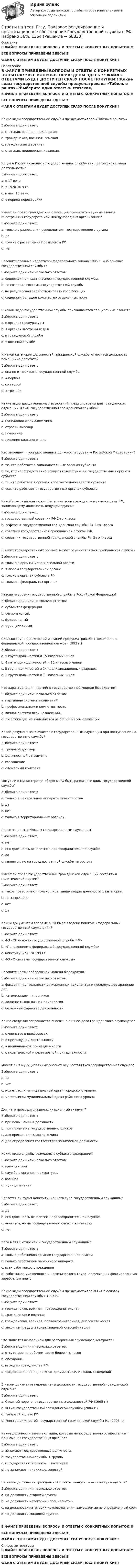    
            Описание
            В ФАЙЛЕ ПРИВЕДЕНЫ ВОПРОСЫ И ОТВЕТЫ С КОНКРЕТНЫХ ПОПЫТОК!!!ВСЕ ВОПРОСЫ ПРИВЕДЕНЫ ЗДЕСЬ!!!!ФАЙЛ С ОТВЕТАМИ БУДЕТ ДОСТУПЕН СРАЗУ ПОСЛЕ ПОКУПКИ!!! 
            Оглавление
            В ФАЙЛЕ ПРИВЕДЕНЫ ВОПРОСЫ И ОТВЕТЫ С КОНКРЕТНЫХ ПОПЫТОК!!!ВСЕ ВОПРОСЫ ПРИВЕДЕНЫ ЗДЕСЬ!!!!ФАЙЛ С ОТВЕТАМИ БУДЕТ ДОСТУПЕН СРАЗУ ПОСЛЕ ПОКУПКИ!!!Какие виды государственной службы предусматривала «Табель о рангах»?Выберите один ответ: a. статская, военная, придворная   b. гражданская, военная, земская c. гражданская и военная d. статская, придворная, казацкая.Когда в России появилась государственная служба как профессиональная деятельность?Выберите один ответ: a. в 17 веке   b. в 1920-30-х гг. c. в нач. 18 века. d. в период перестройкиИмеет ли право гражданский служащий принимать научные звания иностранных государств или международных организаций?Выберите один ответ: a. только с разрешения руководителя государственного органа   b. да c. только с разрешения Президента РФ. d. нетНазовите главные недостатки Федерального закона 1995 г. «Об основах государственной службы»?Выберите один или несколько ответов: a. содержал принцип гласности государственной службы. b. не создавал системы государственной службы   c. не регулировал заработную плату госслужащих   d. содержал большое количество отсылочных нормВ каком виде государственной службы присваиваются специальные звания?Выберите один ответ: a. в органах прокуратуры b. в органах внутренних дел.   c. в гражданской службе d. в военной службеК какой категории должностей гражданской службы относится должность помощника депутата?Выберите один ответ: a. она не относится к государственной службе. b. к первой c. ко второй   d. к третьейКакие виды дисциплинарных взысканий предусмотрены для гражданских служащих ФЗ «О государственной гражданской службе»?Выберите один ответ: a. понижение в классном чине b. строгий выговор   c. замечание d. лишение классного чина.Кто замещает «государственные должности субъекта Российской Федерации»?Выберите один ответ: a. те, кто работает в законодательных органах субъекта. b. те, кто непосредственно осуществляет функции государственных органов субъекта   c. те, кто работает в органах исполнительной власти субъекта d. все, кто работает в государственных органах субъектаКакой классный чин может быть присвоен гражданскому служащему РФ, занимающему должность ведущей группы?Выберите один ответ: a. государственный советник РФ 2-го класса b. референт государственной гражданской службы РФ 1-го класса c. советник государственной гражданской службы РФ.   d. советник государственной гражданской службы РФ 3-го классаВ каких государственных органах может осуществляться гражданская служба?Выберите один ответ: a. только в органах исполнительной власти b. в любом государственном органе.   c. только в органах субъекта РФ d. только в федеральных органахНазовите уровни государственной службы в Российской Федерации?Выберите один или несколько ответов: a. субъектов федерации   b. региональный. c. федеральный   d. муниципальныйСколько групп должностей и званий предусматривало «Положение о федеральной государственной службе» 1993 г.?Выберите один ответ: a. 5 групп должностей и 15 классных чинов   b. 4 категории должностей и 15 классных чинов c. 5 групп должностей и 14 квалификационных разрядов d. 5 групп должностей и 11 классных чинов.Что характерно для партийно-государственной модели бюрократии?Выберите один или несколько ответов: a. партийная система назначений b. профессионализм и компетентность c. личная система всех назначений.   d. госслужащие не выделяются из общей массы служащих  Какой документ заключается с государственным служащим при поступлении на государственную службу?Выберите один ответ: a. трудовой договор b. должностной регламент. c. соглашение   d. служебный контрактМогут ли в Министерстве обороны РФ быть различные виды государственной службы?Выберите один ответ: a. только в центральном аппарате министерства b. да c. нет   d. только в территориальных органах.Является ли мэр Москвы государственным служащим?Выберите один ответ: a. нет b. его должность относится к правоохранительной службе. c. да   d. является, но на государственной службе не состоитИмеет ли право государственный гражданской служащий состоять в политической партии?Выберите один ответ: a. такое право имеют только лица, занимающие должности 1 категории. b. не запрещено c. нет   d. даКаким документом впервые в РФ было введено понятие «федеральный государственный служащий»?Выберите один ответ: a. ФЗ «Об основах государственной службы РФ»   b. «Положением о федеральной государственной службе» c. Конституцией РФ 1993 г. d. ФЗ «О системе государственной службы»Назовите черты веберовской модели бюрократии?Выберите один или несколько ответов: a. фиксация деятельности в письменных документах и последующее хранение дел   b. «атомизация» чиновников c. должность как личная привилегия. d. безличный характер деятельности  Какие сведения запрещается вносить в личное дело гражданского служащего?Выберите один ответ: a. о членстве в профсоюзах. b. о предыдущей деятельности c. о национальной принадлежности d. о политической и религиозной принадлежности  Может ли в муниципальных органах осуществляться государственная служба?Выберите один ответ: a. да b. нет   c. может, если муниципальный орган городского уровня. d. может, если муниципальный орган районного уровняДля чего проводится квалификационный экзамен?Выберите один ответ: a. при повышении в должности. b. при приеме на государственную службу c. для присвоения классного чина   d. для определения соответствия занимаемой должностиКакие виды службы возможны в субъекте федерации?Выберите один или несколько ответов: a. гражданская   b. служба в органах прокуратуры. c. военная d. муниципальная  Является ли судья Конституционного суда государственным служащим?Выберите один ответ: a. да b. его должность относится к правоохранительной службе. c. является, но на государственной службе не состоит d. нет  Кого в СССР относили к государственным служащим?Выберите один ответ: a. только работников органов государственной власти b. только работников партийного аппарата. c. всех работников учреждения d. работников умственного и нефизического труда, получающих фиксированную заработную плату  Какие виды государственной службы предусматривал ФЗ «Об основах государственной службы» 1995 г.?Выберите один ответ: a. гражданская, военная, правоохранительная   b. гражданская и военная c. гражданская, военная, правоохранительная, дипломатическая d. закон не предусматривал видовой классификации.Что является основанием для расторжения служебного контракта?Выберите один или несколько ответов: a. отсутствие на рабочем месте более 4-х часов   b. опоздание. c. выход из гражданства РФ   d. предоставление подложных документов или ложных сведений  В каком документе перечислены должности государственной гражданской службы?Выберите один ответ: a. Сводный перечень государственных должностей РФ (1995 г.) b. ФЗ «О государственной гражданской службе» (2004 г.) c. Трудовой кодекс РФ d. Реестр должностей государственной гражданской службы РФ (2005 г.)  Какие должности занимают лица, которые непосредственно осуществляют полномочия государственных органов?Выберите один ответ: a. занимают государственные должности. b. государственной службы 1 группы   c. государственной службы 1 категории d. не занимают никаких должностейНа какие должности гражданской службы конкурс может не проводиться?Выберите один или несколько ответов: a. на должности старшей группы b. на должности категории «специалисты» c. на должности категории «руководители», замещаемые на определенный срок   d. на должности младшей группы. В ФАЙЛЕ ПРИВЕДЕНЫ ВОПРОСЫ И ОТВЕТЫ С КОНКРЕТНЫХ ПОПЫТОК!!!ВСЕ ВОПРОСЫ ПРИВЕДЕНЫ ЗДЕСЬ!!!!ФАЙЛ С ОТВЕТАМИ БУДЕТ ДОСТУПЕН СРАЗУ ПОСЛЕ ПОКУПКИ!!! 
            Список литературы
            В ФАЙЛЕ ПРИВЕДЕНЫ ВОПРОСЫ И ОТВЕТЫ С КОНКРЕТНЫХ ПОПЫТОК!!!ВСЕ ВОПРОСЫ ПРИВЕДЕНЫ ЗДЕСЬ!!!!ФАЙЛ С ОТВЕТАМИ БУДЕТ ДОСТУПЕН СРАЗУ ПОСЛЕ ПОКУПКИ!!! 
            
            
            Ответы на тест. Рггу. Маркетинг менеджмент. Набрано 60%.  1363Ответы на тест. Рггу. Правовое регулирование и организационное обеспечение Государственной службы в РФ. Набрано 56%.  1364Ответы на тест. Рггу. Практикум по корпоративному управлению.  Набрано 84%.   1365Ответы на тест. РГГУ.  Российское чиновничество. История и современность. Набрано 69%.  1167Ответы на тест. Рггу. Управление проектами. Набрано 86%.   1366Ответы на тест. Рггу. Управление человеческими ресурсами. Набрано 80%  1367Ответы на тест. Рггу. Управленческий учет. Набрано 73%.   1370Ответы на тест / РАНХиГС / Маркетинг / 30 вопросов / Итоговый тестОтветы на тест / РАНХиГС / Финансовый анализ / 37 вопросов / Тест за первый триместр / Результат 64%Ответы на тест. Ранхигс. Цифровизация государственных услуг. (Средний результат-87%).          1065Ответы на тест. Ранхигс. Цифровизация государственных услуг. (Средний результат-87%). 1065Ответы на тест. Рггу. Бизнес-планирование.  Набрано 50%.  1360Ответы на тест / РГГУ / Институциональная экономика / Промежуточная аттестация / 70 вопросов / Результат 71% Ответы на тест. Рггу. Информационное право. Набрано 75%.  1361