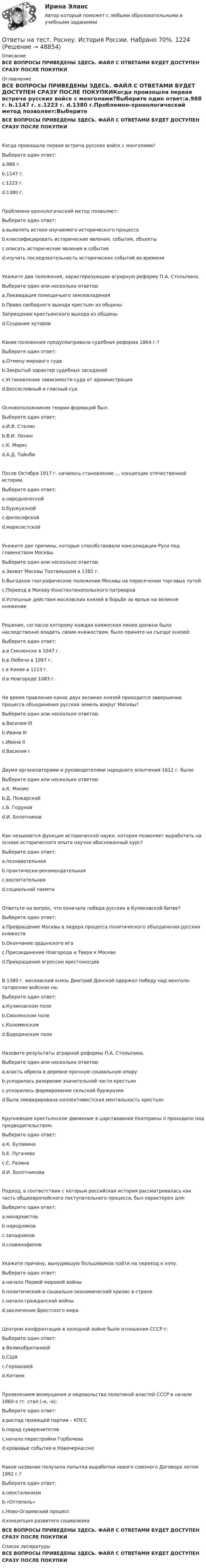    
            Описание
            ВСЕ ВОПРОСЫ ПРИВЕДЕНЫ ЗДЕСЬ. ФАЙЛ С ОТВЕТАМИ БУДЕТ ДОСТУПЕН СРАЗУ ПОСЛЕ ПОКУПКИ 
            Оглавление
            ВСЕ ВОПРОСЫ ПРИВЕДЕНЫ ЗДЕСЬ. ФАЙЛ С ОТВЕТАМИ БУДЕТ ДОСТУПЕН СРАЗУ ПОСЛЕ ПОКУПКИКогда произошла первая встреча русских войск с монголами?Выберите один ответ:a.988 г. b.1147 г. c.1223 г. d.1380 г.Проблемно-хронологический метод позволяет:Выберите один ответ: a.выявлять истоки изучаемого исторического процесса b.классифицировать исторические явления, события, объекты c.описать исторические явления и события d.изучать последовательность исторических событий во времениУкажите два положения, характеризующие аграрную реформу П.А. Столыпина.Выберите один или несколько ответов: a.Ликвидация помещичьего землевладения b.Право свободного выхода крестьян из общины Запрещение крестьянского выхода из общины d.Создание хуторовКакие положения предусматривала судебная реформа 1864 г.?Выберите один ответ:a.Отмену мирового суда b.Закрытый характер судебных заседаний c.Установление зависимости суда от администрации d.Бессословный и гласный судОсновоположником теории формаций был:Выберите один ответ: a.И.В. Сталин b.В.И. Ленин c.К. Маркс d.А.Д. ТойнбиПосле Октября 1917 г. началось становление … концепции отечественной истории.Выберите один ответ: a.народнической b.буржуазной c.философской d.марксистскойУкажите две причины, которые способствовали консолидации Руси под главенством Москвы.Выберите один или несколько ответов: a.Захват Москвы Тохтамышом в 1382 г. b.Выгодное географическое положение Москвы на пересечении торговых путей c.Переезд в Москву Константинопольского патриарха d.Успешные действия московских князей в борьбе за ярлык на великое княжениеРешение, согласно которому каждая княжеская линия должна была наследственно владеть своим княжеством, было принято на съезде князей:Выберите один ответ: a.в Смоленске в 1047 г. b.в Любече в 1097 г. c.в Киеве в 1113 г. d.в Новгороде 1083 г.На время правления каких двух великих князей приходится завершение процесса объединения русских земель вокруг Москвы?Выберите один или несколько ответов: a.Василия III b.Ивана III c.Ивана II d.Василия IДвумя организаторами и руководителями народного ополчения 1612 г. были:Выберите один или несколько ответов: a.К. Минин b.Д. Пожарский c.Б. Годунов d.И. БолотниковКак называется функция исторической науки, которая позволяет выработать на основе исторического опыта научно обоснованный курс?Выберите один ответ: a.познавательная b.практически-рекомендательная c.воспитательная d.социальной памятиОтветьте на вопрос, что означала победа русских в Куликовской битве?Выберите один ответ: a.Превращение Москвы в лидера процесса политического объединения русских княжеств b.Окончание ордынского ига c.Присоединение Новгорода и Твери к Москве d.Прекращение агрессии крестоносцевВ 1380 г. московский князь Дмитрий Донской одержал победу над монголо-татарским войском на:Выберите один ответ: a.Куликовском поле b.Смоленском поле c.Коломенском d.Бородинском полеНазовите результаты аграрной реформы П.А. Столыпина.Выберите один или несколько ответов: a.власть обрела в деревне прочную социальную опору b.ускорилось разорение значительной части крестьян c.ускорилось формирование сельской буржуазии d.была ликвидирована коллективистская ментальность крестьянКрупнейшее крестьянское движение в царствование Екатерины II проходило под предводительством:Выберите один ответ: a.К. Булавина b.Е. Пугачева c.С. Разина d.И. БолотниковаПодход, в соответствии с которым российская история рассматривалась как часть общеевропейского поступательного процесса, был характерен для:Выберите один ответ: a.монархистов b.народников c.западниковd.славянофиловУкажите причину, вынудившую большевиков пойти на переход к нэпу.Выберите один ответ: a.начало Первой мировой войны b.политический и социально-экономический кризис в стране c.начало гражданской войны d.заключение Брестского мираЦентром конфронтации в холодной войне были отношения СССР с:Выберите один ответ: a.Великобританией b.США c.Германией d.КитаемПроявлением возмущения и недовольства политикой властей СССР в начале 1960-х гг. стал (-и, -о):Выберите один ответ: a.распад правящей партии – КПСС b.парад суверенитетов c.начало перестройки Горбачева d.кровавые события в НовочеркасскеКакое название получила попытка выработки нового союзного Договора летом 1991 г.?Выберите один ответ: a.неосталинизм b.«Оттепель» c.Ново-Огаревский процесс d.концепция развитого социализмаВСЕ ВОПРОСЫ ПРИВЕДЕНЫ ЗДЕСЬ. ФАЙЛ С ОТВЕТАМИ БУДЕТ ДОСТУПЕН СРАЗУ ПОСЛЕ ПОКУПКИ 
            Список литературы
            ВСЕ ВОПРОСЫ ПРИВЕДЕНЫ ЗДЕСЬ. ФАЙЛ С ОТВЕТАМИ БУДЕТ ДОСТУПЕН СРАЗУ ПОСЛЕ ПОКУПКИ
            
            
            Ответы на тест. Росноу.  Иностранный язык (англ). Набрано 100%.  1223Ответы на тест. Росноу. История России. Набрано 70%.  1224Ответы на тест. Росноу. Командообразование и методы групповой работы. Набрано 50%.    1225Ответы на тест. Росноу. Основы информатики. Набрано 80%.    1226Ответы на тест. Росноу. Русский язык и культура речи. Набрано 65%.    1227Ответы на тест. Росноу. Физика.  Набрано 70%.     1228Ответы на тест. Росноу. Философия. Набрано 65%.    1229Ответы на тест / РОСДИСТАНТ / Физика 2 / 270 вопросов / Итоговый тестОтветы на тест / РОСДИСТАНТ / Физика 3 / 270 вопросов / Итоговый тест (6 попыток)Ответы на тест / РОСДИСТАНТ / Функциональное программирование / 100 вопросов / Промежуточный тест (5 попыток)Ответы на тест / РОСДИСТАНТ / Экология / 120 вопросов / Итоговый тестОтветы на тест / РОСДИСТАНТ / Экономико-правовое сопровождение бизнеса / 40 вопросов / Тема 5. Этапы создания ООООтветы на тест. Росноу. Безопасность жизнедеятельности. Набрано 60%.     1220Ответы на тест. Росноу. Всеобщая история. Набрано 75%.   1221