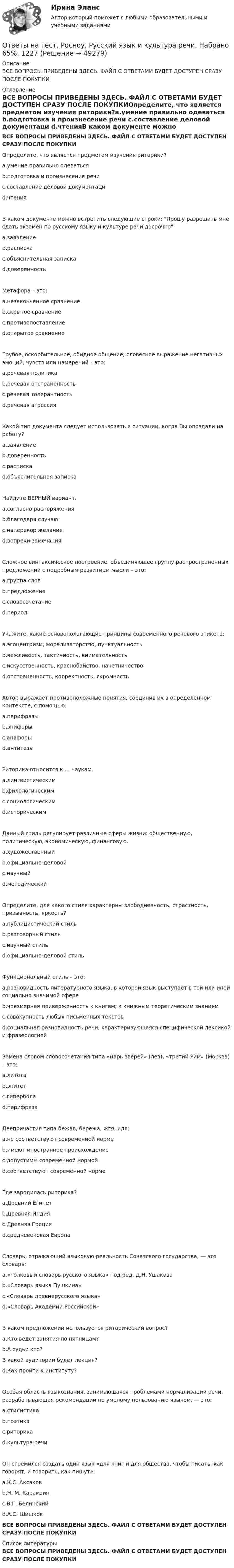     
            Описание
            ВСЕ ВОПРОСЫ ПРИВЕДЕНЫ ЗДЕСЬ. ФАЙЛ С ОТВЕТАМИ БУДЕТ ДОСТУПЕН СРАЗУ ПОСЛЕ ПОКУПКИ 
            Оглавление
            ВСЕ ВОПРОСЫ ПРИВЕДЕНЫ ЗДЕСЬ. ФАЙЛ С ОТВЕТАМИ БУДЕТ ДОСТУПЕН СРАЗУ ПОСЛЕ ПОКУПКИОпределите, что является предметом изучения риторики?a.умение правильно одеваться b.подготовка и произнесение речи c.составление деловой документаци d.чтенияВ каком документе можно встретить следующие строки: Прошу разрешить мне сдать экзамен по русскому языку и культуре речи досрочно a.заявление b.расписка c.объяснительная записка d.доверенностьМетафора – это:a.незаконченное сравнение b.скрытое сравнение c.противопоставление d.открытое сравнениеГрубое, оскорбительное, обидное общение; словесное выражение негативных эмоций, чувств или намерений – это: a.речевая политикаb.речевая отстраненность c.речевая толерантность d.речевая агрессияКакой тип документа следует использовать в ситуации, когда Вы опоздали на работу? a.заявление b.доверенность c.расписка d.объяснительная запискаНайдите ВЕРНЫЙ вариант. a.согласно распоряжения b.благодаря случаюc.наперекор желанияd.вопреки замечанияСложное синтаксическое построение, объединяющее группу распространенных предложений с подробным развитием мысли – это: a.группа слов b.предложение c.словосочетание d.периодУкажите, какие основополагающие принципы современного речевого этикета: a.эгоцентризм, морализаторство, пунктуальность b.вежливость, тактичность, внимательность c.искусственность, краснобайство, начетничество d.отстраненность, корректность, скромностьАвтор выражает противоположные понятия, соединив их в определенном контексте, с помощью: a.перифразы b.эпифоры c.анафоры d.антитезыРиторика относится к ... наукам. a.лингвистическим b.филологическим c.социологическим d.историческимДанный стиль регулирует различные сферы жизни: общественную, политическую, экономическую, финансовую. a.художественный b.официально-деловой c.научный d.методическийОпределите, для какого стиля характерны злободневность, страстность, призывность, яркость? a.публицистический стиль b.разговорный стиль c.научный стиль d.официально-деловой стильФункциональный стиль – это: a.разновидность литературного языка, в которой язык выступает в той или иной социально значимой сфере b.чрезмерная приверженность к книгам; к книжным теоретическим знаниям c.совокупность любых письменных текстов d.социальная разновидность речи, характеризующаяся специфической лексикой и фразеологиейЗамена словом словосочетания типа «царь зверей» (лев), «третий Рим» (Москва) – это: a.литота b.эпитет c.гипербола d.перифразаДеепричастия типа бежав, бережа, жгя, идя: a.не соответствуют современной норме b.имеют иностранное происхождение c.допустимы современной нормой d.соответствуют современной нормеГде зародилась риторика? a.Древний Египет b.Древняя Индия c.Древняя Греция d.средневековая ЕвропаСловарь, отражающий языковую реальность Советского государства, — это словарь: a.«Толковый словарь русского языка» под ред. Д.Н. Ушакова b.«Словарь языка Пушкина» c.«Словарь древнерусского языка» d.«Словарь Академии Российской»В каком предложении используется риторический вопрос? a.Кто ведет занятия по пятницам? b.А судьи кто? В какой аудитории будет лекция? d.Как пройти к институту?Особая область языкознания, занимающаяся проблемами нормализации речи, разрабатывающая рекомендации по умелому пользованию языком, — это: a.стилистика b.поэтика c.риторика d.культура речиОн стремился создать один язык «для книг и для общества, чтобы писать, как говорят, и говорить, как пишут»: a.К.С. Аксаков b.Н. М. Карамзин c.В.Г. Белинский d.А.С. ШишковВСЕ ВОПРОСЫ ПРИВЕДЕНЫ ЗДЕСЬ. ФАЙЛ С ОТВЕТАМИ БУДЕТ ДОСТУПЕН СРАЗУ ПОСЛЕ ПОКУПКИ 
            Список литературы
            ВСЕ ВОПРОСЫ ПРИВЕДЕНЫ ЗДЕСЬ. ФАЙЛ С ОТВЕТАМИ БУДЕТ ДОСТУПЕН СРАЗУ ПОСЛЕ ПОКУПКИ
            
            
            Ответы на тест. Росноу. Основы информатики. Набрано 80%.    1226Ответы на тест. Росноу. Русский язык и культура речи. Набрано 65%.    1227Ответы на тест. Росноу. Физика.  Набрано 70%.     1228Ответы на тест. Росноу. Философия. Набрано 65%.    1229Ответы на тест. Росноу. Цифровая трансформация бизнеса. Набрано 90%.   1480Ответы на тест. Росноу. Экология. Набрано 75%.     1230Ответы на тест. Рудн. Искусство предпринимательства. Набрано 50%.  1391Ответы на тест / РОСДИСТАНТ / Экология / 120 вопросов / Итоговый тестОтветы на тест / РОСДИСТАНТ / Экономико-правовое сопровождение бизнеса / 40 вопросов / Тема 5. Этапы создания ООООтветы на тест. Росноу. Безопасность жизнедеятельности. Набрано 60%.     1220Ответы на тест. Росноу. Всеобщая история. Набрано 75%.   1221Ответы на тест. Росноу. Деловой иностранный язык (англ). Набрано 95%.    1222Ответы на тест. Росноу.  Иностранный язык (англ). Набрано 100%.  1223Ответы на тест. Росноу. История России. Набрано 70%.  1224