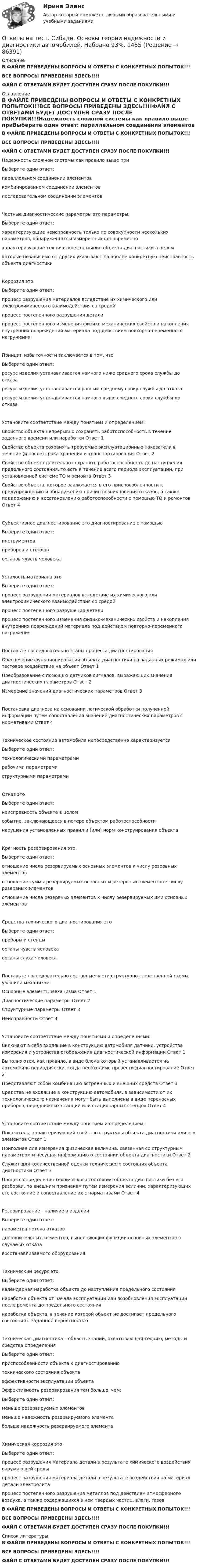     
            Описание
            В ФАЙЛЕ ПРИВЕДЕНЫ ВОПРОСЫ И ОТВЕТЫ С КОНКРЕТНЫХ ПОПЫТОК!!!ВСЕ ВОПРОСЫ ПРИВЕДЕНЫ ЗДЕСЬ!!!!ФАЙЛ С ОТВЕТАМИ БУДЕТ ДОСТУПЕН СРАЗУ ПОСЛЕ ПОКУПКИ!!! 
            Оглавление
            В ФАЙЛЕ ПРИВЕДЕНЫ ВОПРОСЫ И ОТВЕТЫ С КОНКРЕТНЫХ ПОПЫТОК!!!ВСЕ ВОПРОСЫ ПРИВЕДЕНЫ ЗДЕСЬ!!!!ФАЙЛ С ОТВЕТАМИ БУДЕТ ДОСТУПЕН СРАЗУ ПОСЛЕ ПОКУПКИ!!!Надежность сложной системы как правило выше приВыберите один ответ: параллельном соединении элементов комбинированном соединении элементов последовательном соединении элементовЧастные диагностические параметры это параметры:Выберите один ответ: характеризующие неисправность только по совокупности нескольких параметров, обнаруженных и измеренных одновременно характеризующие техническое состояние объекта диагностики в целом которые независимо от других указывают на вполне конкретную неисправность объекта диагностикиКоррозия этоВыберите один ответ: процесс разрушения материалов вследствие их химического или электрохимического взаимодействия со средой процесс постепенного разрушения детали процесс постепенного изменения физико-механических свойств и накопления внутренних повреждений материала под действием повторно-переменного нагруженияПринцип избыточности заключается в том, чтоВыберите один ответ: ресурс изделия устанавливается намного ниже среднего срока службы до отказа ресурс изделия устанавливается равным среднему сроку службы до отказа ресурс изделия устанавливается намного выше среднего срока службы до отказаУстановите соответствие между понятием и определением:Свойство объекта непрерывно сохранять работоспособность в течение заданного времени или наработки	Ответ 1  Свойство объекта сохранять требуемые эксплуатационные показатели в течение (и после) срока хранения и транспортирования	Ответ 2  Свойство объекта длительно сохранять работоспособность до наступления предельного состояния, то есть в течение всего периода эксплуатации, при установленной системе ТО и ремонта	Ответ 3  Свойство объекта, которое заключается в его приспособленности к предупреждению и обнаружению причин возникновения отказов, а также поддержанию и восстановлению работоспособности с помощью ТО и ремонтов	Ответ 4  Субъективное диагностирование это диагностирование с помощьюВыберите один ответ: инструментов приборов и стендов органов чувств человекаУсталость материала этоВыберите один ответ: процесс разрушения материалов вследствие их химического или электрохимического взаимодействия со средой процесс постепенного разрушения детали процесс постепенного изменения физико-механических свойств и накопления внутренних повреждений материала под действием повторно-переменного нагруженияПоставьте последовательно этапы процесса диагностированияОбеспечение функционирования объекта диагностики на заданных режимах или тестовое воздействие на объект	Ответ 1  Преобразование с помощью датчиков сигналов, выражающих значения диагностических параметров	Ответ 2  Измерение значений диагностических параметров	Ответ 3  Постановка диагноза на основании логической обработки полученной информации путем сопоставления значений диагностических параметров с нормативами	Ответ 4  Техническое состояние автомобиля непосредственно характеризуетсяВыберите один ответ: технологическими параметрами рабочими параметрами структурными параметрамиОтказ этоВыберите один ответ: неисправность объекта в целом событие, заключающееся в потере объектом работоспособности нарушения установленных правил и (или) норм конструирования объектаКратность резервирования этоВыберите один ответ: отношение числа резервируемых основных элементов к числу резервных элементов отношение суммы резервируемых основных и резервных элементов к числу резервных элементов отношение числа резервных элементов к числу резервируемых ими основных элементовСредства технического диагностирования этоВыберите один ответ: приборы и стенды органы чувств человека органы слуха человекаПоставьте последовательно составные части структурно-следственной схемы узла или механизма:Основные элементы механизма	Ответ 1  Диагностические параметры	Ответ 2  Структурные параметры	Ответ 3  Неисправности	Ответ 4  Установите соответствие между понятиями и определениями:Включают в себя входящие в конструкцию автомобиля датчики, устройства измерения и устройства отображения диагностической информации	Ответ 1  Выполняются, как правило, в виде блока который устанавливается на автомобиль периодически, когда необходимо провести диагностирование	Ответ 2  Представляют собой комбинацию встроенных и внешних средств	Ответ 3  Средства не входящие в конструкцию автомобиля, в зависимости от их технологического назначения могут быть выполнены в виде переносных приборов, передвижных станций или стационарных стендов	Ответ 4  Установите соответствие между понятием и определением:Показатель, характеризующий свойство структуры объекта диагностики или его элементов	Ответ 1  Пригодная для измерения физическая величина, связанная со структурным параметром и несущая информацию о состоянии объекта диагностики	Ответ 2  Служит для количественной оценки технического состояния объекта диагностики	Ответ 3  Процесс определения технического состояния объекта диагностики без его разборки, по внешним признакам путем измерения величин, характеризующих его состояние и сопоставление их с нормативами	Ответ 4  Резервирование - наличие в изделииВыберите один ответ: параметра потока отказов дополнительных элементов, выполняющих функции основных элементов в случае их отказа восстанавливаемого оборудованияТехнический ресурс этоВыберите один ответ: календарная наработка объекта до наступления предельного состояния наработка объекта от начала эксплуатации или возобновления эксплуатации после ремонта до предельного состояния наработка объекта, в течение которой объект не достигает предельного состояния с заданной вероятностьюТехническая диагностика – область знаний, охватывающая теорию, методы и средства определенияВыберите один ответ: приспособленности объекта к диагностированию технического состояния объекта эффективности эксплуатации объектаЭффективность резервирования тем больше, чем:Выберите один ответ: меньше резервируемых элементов меньше надежность резервируемого элемента больше надежность резервируемого элементаХимическая коррозия этоВыберите один ответ: процесс разрушения материала детали в результате химического воздействия окружающей среды процесс разрушения материала детали в результате воздействия на материал детали электролита процесс постепенного разрушения металлов под действием атмосферного воздуха, а также содержащихся в нем твердых частиц, влаги, газовВ ФАЙЛЕ ПРИВЕДЕНЫ ВОПРОСЫ И ОТВЕТЫ С КОНКРЕТНЫХ ПОПЫТОК!!!ВСЕ ВОПРОСЫ ПРИВЕДЕНЫ ЗДЕСЬ!!!!ФАЙЛ С ОТВЕТАМИ БУДЕТ ДОСТУПЕН СРАЗУ ПОСЛЕ ПОКУПКИ!!! 
            Список литературы
            В ФАЙЛЕ ПРИВЕДЕНЫ ВОПРОСЫ И ОТВЕТЫ С КОНКРЕТНЫХ ПОПЫТОК!!!ВСЕ ВОПРОСЫ ПРИВЕДЕНЫ ЗДЕСЬ!!!!ФАЙЛ С ОТВЕТАМИ БУДЕТ ДОСТУПЕН СРАЗУ ПОСЛЕ ПОКУПКИ!!! 
            
            
            Ответы на тест. Сибади. Основы геотехники.Часть 2.  Набрано 67%.   1454Ответы на тест. Сибади. Основы теории надежности и диагностики автомобилей. Набрано 93%.  1455Ответы на тест. Сибади. Электротехника и электроснабжение. Набрано 80%.   1456Ответы на тест. Сибгау. Технологии нововведений. Набрано 77%.   1322Ответы на тест / СИБИТ / Анализ финансово-хозяйственной деятельности. Часть 2 / 25 вопросов / Итоговый тестОтветы на тест / СИБИТ / Бухгалтерский учет и отчетность. Часть 1 / 25 вопросов / Итоговый тест / Результат 84%Ответы на тест / СИБИТ / Бухгалтерский учет и отчетность. Часть 3  / 25 вопросов / Итоговый тестОтветы на тест / РУК / Философия / 30 вопросов / Итоговый тест / Результат 87%Ответы на тест / РУК / Финансовое планирование и бюджетирование / 20 вопросов / Результат 94%Ответы на тест / РУК / Финансовый менеджмент в отраслях экономики / 34 вопроса / Результат 100%Ответы на тест / РУК / Ценные бумаги / 35 вопросов / Результат 88%Ответы на тест / РУК / Экономическая теория / 35 вопросов / Итоговый тест / Результат 74%Ответы на тест / СГЮА / Экономика / 50 вопросов / Итоговый тест / Результат 94%Ответы на тест. Сибади. Информационно-библиографическая культура. Набрано 67%.   1452