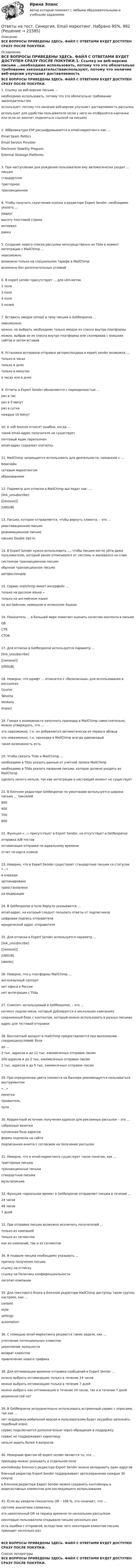      
          Описание
          ВСЕ ВОПРОСЫ ПРИВЕДЕНЫ ЗДЕСЬ. ФАЙЛ С ОТВЕТАМИ БУДЕТ ДОСТУПЕН СРАЗУ ПОСЛЕ ПОКУПКИ. 
          Оглавление
          ВСЕ ВОПРОСЫ ПРИВЕДЕНЫ ЗДЕСЬ. ФАЙЛ С ОТВЕТАМИ БУДЕТ ДОСТУПЕН СРАЗУ ПОСЛЕ ПОКУПКИ.1. Ссылку на веб-версию письма …необходимо использовать, потому что это обязательно требование законодательстваиспользуют, потому что наличие веб-версии улучшает доставляемость рассылкииспользуют для удобства пользователя (если у него не отобразятся картинки или если он захочет поделиться ссылкой на письмо)2. Аббревиатура ESP расшифровывается в email-маркетинге как …Email Spam PoliticsEmail Service ProviderElectronic Stability ProgramExternal Stowage Platforms3. При наступлении дня рождения пользователя ему автоматически уходит … письмостандартноетриггерноетранзакционное4. Чтобы получить скругление кнопки в редакторе Expert Sender, необходимо указать …радиусвысоту текстовой строкиинтервалрамку5. Создание нового списка рассылки непосредственно из Tilda в момент интеграции с MailChimp …невозможновозможно только на специальном тарифе в MailChimpвозможно без дополнительных условий6. В expert sender присутствует … для utm-меток2 поля3 поля4 поля5 полей7. Вставить эмодзи (emoji) в тему письма в GetResponse …невозможноможно, но выбрать необходимо только эмодзи из списка внутри платформыможно, выбрав их из списка внутри платформы или скопировав с внешних сайтов и затем вставив8. Установка интервала отправки автореспондера в expert sender возможна …только в часахтолько в дняхтолько в минутахв часах или в днях9. Отчеты в Expert Sender обновляются с периодичностью …раз в часраз в 5 минутраз в суткикаждые 10 минут10. К soft bounce относят ошибки, когда …такой email-адрес получателя не существуетпочтовый ящик переполненemail-адрес содержит опечатку11. MailChimp запрещается использовать для деятельности, связанной с …блокчейнсетевым маркетингомобразованием12. Параметр для отписки в MailChimp выглядит как: …[link_unsubscribe] [[remove]]|UNSUB|13. Письмо, которое отправляется, чтобы вернуть клиента, – это …реактивационное письмореанимационное письмописьмо Double Opt-in14. В Expert Sender нужно использовать …, чтобы письмо могло уйти даже пользователю, который ранее отписывался от системы и жаловался на спамсистемное транзакционное письмообычное транзакционное письмоавтореспондер15. Сервис mailchimp имеет интерфейс …только на русском языке ∙только на английском языкена английском, немецком и испанском языках16. Показатель … в большей мере помогает оценить качество контента в письмеORCTRCTOR17. Для отписки в GetResponse используется параметр …[link_unsubscribe][[remove]]|UNSUB|18. Неверно, что шрифт … относится к «безопасным» для использования в рассылкахCourierTahomaVerdanaImpact19. Говоря о возможности заполнить прехедер в MailChimp самостоятельно, можно утверждать, что …это невозможно, т.к. он добавляется автоматически из первого абзацаэто невозможно, т.к. прехедер в MailChimp всегда одинаковыйтакая возможность есть20. Чтобы связать Tilda и MailChimp, …необходимо в Tilda указать данные от учетной записи MailChimpнеобходимо в Tilda указать название письма, которое должно уходить из MailChimpсделать ничего нельзя, так как интеграции в настоящий момент не существует21. В блочном редакторе GetResponse по умолчанию используется ширина письма … пикселей60040070080022. Функция «…» присутствует в Expert Sender, но отсутствует в GetResponseотправка A/B-тестовоптимизация отправки по идеальному времениотчет по карте кликов23. Неверно, что в Expert Sender существуют стандартные письма со статусом «…»в очередизапланированоприостановленона модерации24. В GetResponse в поле Reply-to указывается …email-адрес, на который следует посылать ответы от подписчиковцифровая подпись отправителяюридический адрес отправителя25. Для отписки в Expert Sender используется параметр …[link_unsubscribe][[remove]]|UNSUB|[delete]26. Неверно, что у платформы MailChimp …англоязычный саппортнет офиса в Россиинет интеграции с Tilda27. Сниппет, используемый в GetResponse, – это …сегмент подписчиков, который дублируется в нескольких кампанияхсохраненный блок с контентом, который можно использовать в разных письмахадрес для тестовой отправки28. Бесплатный аккаунт в mailchimp предоставляется при выполнении следующихусловий: базадо …2 тыс. адресов и до 12 тыс. ежемесячных отправок писем200 адресов и до 2 тыс. ежемесячных отправок писем1 тыс. адресов и до 5 тыс. ежемесячных отправок писем29. При определении цвета элемента на баннере рекомендуется пользоваться инструментом«…»пипеткапроявительлупа30. Корректный источник получения адресов для рекламных рассылок – это …собранные визиткикупленная база адресовформа подписки на сайтеподписанная анкета с согласием на получение рассылок31. Неверно, что в email-маркетинге существует такое понятие, как …триггерные письматранзакционные письмастандартные письмамультиписьма32. Функция «идеальное время» в GetResponse отправляет письма в течение …24 часов48 часов7 дней33. При отправке письма возможно исключить получателей …только из кампанийтолько из сегментовкак из кампаний, так и из сегментов34. В подвале письма необходимо указывать …причину получения письмассылку на отпискуссылку на Политику конфиденциальностилоготип компании35. Для текстового блока в блочном редакторе MailChimp доступны такие группы настроек, как …contentstylesettingsautomation36. С помощью email-маркетинга решаются такие задачи, как …утепление потенциальных клиентовукрепление лояльностивозврат клиентовпривлечение нового трафика38. Для оптимизации времени отправки сообщений в Expert Sender …можно выбрать оптимизацию только в течение 24 часовможно выбрать оптимизацию только в течение 7 днейможно выбрать как оптимизацию в течение 24 часов, так и в течение 7 днейвозможностей нет39. В GetResponse затруднительно использовать встроенный сервис с опросами, так как …нет поддержки мобильной версии и пользователям будет неудобно заполнять подобный опроссервис подключается дополнительно через обращение в поддержкусервис не поддерживает кириллицунельзя задать более 4 вопросов40. Неверным фактом об expert sender является то, что …прехедер можно указывать в отдельном полеконтейнеры блочного редактора Expert Sender можно вкладывать один вдругойблочный редактор Expert Sender поддерживает автосохранение каждые 30 секундв блочном редакторе Expert Sender можно сохранять контейнеры в видесоставных элементов для последующего использования41. Если вы увидели показатель OR – 106 %, это означает, что …система аналитики сломаласьэто накопленный OR за период времени по нескольким рассылкамнекоторые пользователи открывали письмо несколько разесть ошибки с отправкой, вследствие чего некоторым клиентам письмо приходит несколько разВСЕ ВОПРОСЫ ПРИВЕДЕНЫ ЗДЕСЬ. ФАЙЛ С ОТВЕТАМИ БУДЕТ ДОСТУПЕН СРАЗУ ПОСЛЕ ПОКУПКИ. 
          Список литературы
          ВСЕ ВОПРОСЫ ПРИВЕДЕНЫ ЗДЕСЬ. ФАЙЛ С ОТВЕТАМИ БУДЕТ ДОСТУПЕН СРАЗУ ПОСЛЕ ПОКУПКИ.
            
            
            Ответы на тест. Синергия. Cпортивный маркетинг. Набрано 92%.       991Ответы на тест. Синергия. Email маркетинг. Набрано 95%.      992Ответы на тест. Синергия. WEB-технологии в бизнесе и управлении.  Набрано 83%.       950ОТВЕТЫ на тест Синергия АВТОМАТИЗИРОВАННАЯ РАЗРАБОТКА ПРОГРАММНОГО ОБЕСПЕЧЕНИЯ 100 БАЛЛОВОтветы на тест Синергия Административное право оценка 4+Ответы на тест СИНЕРГИЯ Анатомия и физиология центральной нервной системыОтветы на тест. Синергия. Английский язык. Набрано 92%.      993Ответы на тест / СИБИТ / Финансовая математика / 25 вопросов / Итоговый тестОтветы на тест / СИБИТ / Финансовый менеджмент / 25 вопросов / Итоговый тест / Результат 84%Ответы на тест / СИБИТ / Финансы и кредит / 25 вопросов / Итоговый тест / Результат 84%Ответы на тест / СИБИТ / Эконометрика / 25 вопросов / Итоговый тест / Результат 68%Ответы на тест. Сибупк. Девиантология. Набрано 76%.   1449Ответы на тест. Сибупк. Технологии продаж гостиничного продукта. Набрано   80%.   1450Ответы на тест СИНЕРГИЯ 90 баллов Тайм менеджмент 