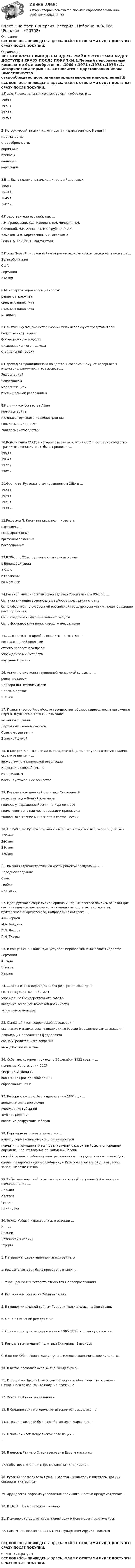      
          Описание
          ВСЕ ВОПРОСЫ ПРИВЕДЕНЫ ЗДЕСЬ. ФАЙЛ С ОТВЕТАМИ БУДЕТ ДОСТУПЕН СРАЗУ ПОСЛЕ ПОКУПКИ. 
          Оглавление
          ВСЕ ВОПРОСЫ ПРИВЕДЕНЫ ЗДЕСЬ. ФАЙЛ С ОТВЕТАМИ БУДЕТ ДОСТУПЕН СРАЗУ ПОСЛЕ ПОКУПКИ.1.Первый персональный компьютер был изобретен в …1969 г.1971 г.1973 г.1975 г.2. Исторический термин «…»относится к царствованию Ивана IIIместничество старообрядчествоопричнинаприказыколлегиикормления3.В … было положено начало династии Романовых1605 г.1613 г. 1645 г.1682 г.4.Представители евразийства: ...Т.Н. Грановский, К.Д. Кавелин, Б.Н. Чичерин П.Н.Савицкий, Н.Н. Алексеев, Н.С Трубецкой А.С.Хомяков, И.В. Киреевский, К.С. Аксаков Р.Генон, А. Тойнби, С. Хантингтон5.После Первой мировой войны мировым экономическим лидером становится …ВеликобританияСША ГерманияИталия6.Матриархат характерен для эпохираннего палеолитасреднего палеолитапозднего палеолитамезолита7.Понятие «культурно-исторический тип» используют представители …божественной теорииформационного подходацивилизационного подхода стадиальной теории8.Переход от традиционного общества к современному, от аграрного к индустриальному принято называть...РеформациейРенассансоммодернизацией промышленной революцией9.Источником богатства Афинявлялась войнаЯвлялись торговля и кораблестроениеявлялось земледелиеявлялось скотоводство10.Конституция СССР, в которой отмечалось, что в СССР построено общество «развитого социализма», была принята в …1953 г.1964 г.1977 г. 1982 г.11.Франклин Рузвельт стал президентом США в …1923 г.1929 г.1931 г.1933 г.12.Реформы П. Киселева касались …крестьянпомещичьихгосударственных временнообязанныхпосессионных13.В 30-х гг. XX в. …установился тоталитаризмв ВеликобританииВ СШАв Германии во Франции14.Главной внутриполитической задачей России начала 90-х гг. …была организация всенародных выборов президента страныбыло оформление суверенной российской государственности и предотвращение распада России было создание семи федеральных округовбыло формирование политического плюрализма15.. … относится к преобразованиям Александра Iвосстановлений коллегийотмена крепостного праваучреждение министерств «чугунный» устав16. Англия стала конституционной монархией согласно …решению короляДекларации независимостиБиллю о правах Библии17. Правительство Российского государства, образовавшееся после свержения царя В. Шуйского в 1610 г., называлось«семибоярщиной»Верховным тайным советомСоветом всея землиБоярской думой18. В конце XIX в. –начале XX в. западное общество вступило в новую стадию своего развития – …эпоху научно-технической революциииндустриальное обществоимпериализм постиндустриальное общество19. Результатом внешней политики Екатерины И ...явился выход в Балтийское мереявилось утверждение России на Черном море явился контроль над черноморскими проливамиявилось вхождение Финляндии в состав России20. С 1240 г. на Руси установилось монголо-татарское иго, которое длилось …120 лет240 лет 340 лет420 лет21. Высший административный орган римской республики – …Народное собраниеСенат трибундиктатор22. Идеи русского социализма Герцена и Чернышевского явились основой для создания нового политического течения - народничества, теоретик бунтарского(анархистского) направления которого -...А.И. Герцен М.А. БакунинП.Л. ЛавровП.Н. Ткачев23. В конце XVII в. Голландия уступает мировое экономическое лидерство ...ГерманииАнглии ШвецииИталии24. ... относится к период Великих реформ Александра IIсозыв Государственной думыучреждение Государственного советавведение всеобщей воинской повинности запрещение цензуры25. Основной итог Февральской революции - ...скончание монархического правления в России (свержение самодержавия)ликвидация пережитков феодализмасозыв Учредительного собраниявыход России из войны26. Событие, которое произошло 30 декабря 1922 года, – …принятие Конституции СССРсмерть В.И. Ленинаокончание Гражданской войныобразование СССР27. Реформа, которая была проведена в 1864 г., - …введение сословного судаучреждение губернийземская реформа введение рекрутских наборов28. Период монголо-татарского ига…нанес ущерб экономическому развитию Руси повлиял на замедление темпов культурного развития Руси, что породило определенное отставание от Западной Европыспособствовал ослаблению централизованных государственных основ Русисделал раздробленную и ослабленную Русь более уязвимой для агрессии западных захватчиков29. Событием внешней политики России второй половины XIX в. явилось присоединение …ПольшиКавказаГрузииПриамурья30. Эпоха Мэйдзи характерна для истории …ИндииЯпонии Латинской АмерикиТурции1. Патриархат характерен для эпохи раннего 2. Реформа, которая была проведена в 1864 г., - 3. Учреждение министерств относится к преобразованиям 4. Источником богатства Афин являлись 5. В период «холодной войны» Германия раскололась на две страны – 6. Одно из течений реформации – 7. Одним из результатов революции 1905-1907 гг. стало учреждение 8. Результатом внешней политики Екатерины 2 явилось 9. В конце XVII в. Голландия уступает мировое экономическое лидерство 10. В Китае сложился особый тип феодолизма – 11. Император Николай Iчётко выполнял свои обязательства в рамках Священного союза, за что получил прозвище 12. Эпоха арабских завоеваний – 13. В Средние века методология истории основывалась на 14. Страна, в которой был разработан план Маршалла, - 15. Основной итог Февральской революции – )16. В период Раннего Средневековья в Европе наступил 17. Событие, связанное с деятельностью Владимира I,- 18. Русский просветитель XVIIIв., известный издатель и писатель, давний оппонент Екатерины – 19. Хрущёвская реформа управления промышленностью предусматривала – 20. В 1613 г. Было положено начало 21. Причина отставания стран периферии в Новое время заключалась –22. Самым экономически развитым государством Африки является ВСЕ ВОПРОСЫ ПРИВЕДЕНЫ ЗДЕСЬ. ФАЙЛ С ОТВЕТАМИ БУДЕТ ДОСТУПЕН СРАЗУ ПОСЛЕ ПОКУПКИ. 
          Список литературы
          ВСЕ ВОПРОСЫ ПРИВЕДЕНЫ ЗДЕСЬ. ФАЙЛ С ОТВЕТАМИ БУДЕТ ДОСТУПЕН СРАЗУ ПОСЛЕ ПОКУПКИ.
            
            
            Ответы на тест. Синергия. История государства и права. Набрано 93%.     960Ответы на тест. Синергия. История . Набрано 90%.    959Ответы на тест. Синергия. Кадровая служба современной организации. Набрано 92%.  961Ответы на тест. Синергия. Командообразование.  Набрано 91%.      1007Ответы на тест. Синергия. Конкуренция. Набрано 91%.    962Ответы на тест. Синергия. Конституционное право. Набрано 93%.      1008 Ответы на тест. Синергия. Конструкции из дерева и пластмасс. Набрано 83%.   1175 Ответы на тест Синергия Земельное право оценка 4+Ответы на тест. Синергия. Иностранный язык в сфере юриспруденции. Набрано 97%.      1002Ответы на тест. Синергия. Инструментальные средства информационных систем. Набрано 89%.      958Ответы на тест. Синергия. Информатика и информационно-коммуникационные технологии в профессиональной деятельности. Набрано 89%.      1003 Ответы на тест. Синергия. Информационные технологии в профессиональной деятельности. Набрано 95%.      1004Ответы на тест. Синергия. Информационные технологии в экономике. Набрано 91%.      1005Ответы на тест. Синергия. Информационные технологии в юридической деятельности. Набрано 96%.     1006