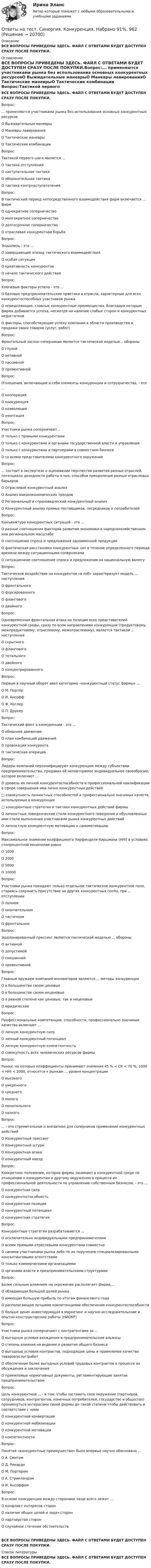      
          Описание
          ВСЕ ВОПРОСЫ ПРИВЕДЕНЫ ЗДЕСЬ. ФАЙЛ С ОТВЕТАМИ БУДЕТ ДОСТУПЕН СРАЗУ ПОСЛЕ ПОКУПКИ. 
          Оглавление
          ВСЕ ВОПРОСЫ ПРИВЕДЕНЫ ЗДЕСЬ. ФАЙЛ С ОТВЕТАМИ БУДЕТ ДОСТУПЕН СРАЗУ ПОСЛЕ ПОКУПКИ.Вопрос:... применяются участниками рынка без использования основных конкурентных ресурсовО Выжидательные маневрыО Маневры лавированияО Тактические маневрыО Тактические комбинации Вопрос:Тактикой первого шага является ...О тактика отступленияО наступательная тактикаО оборонительная тактикаО тактика контрнаступателения Вопрос:В тактический период непосредственного взаимодействия фирм включается ... фирмО однократное соперничествоО многократное соперничествоО долгосрочное соперничествоО отраслевая конкурентная борьба Вопрос:Эндшпиль - это ...О завершающий эпизод тактического взаимодействияО особая ситуацияО креативность конкурентовО начало тактического действия Вопрос:Ключевые факторы успеха - это ...О базовые предпринимательские практики в отрасли, характерные для всех конкурентоспособных участников рынкаО определяющие, главные конкурентные преимущества, благодаря которым фирма добивается успеха, несмотря на наличие слабых сторон и конкурентных недостатковО факторы, способствующие успеху компании в области производства и продажи своих товаров (услуг, работ) Вопрос:Фронтальный заслон соперникам является тактической моделью... обороныО глухойО активнойО пассивнойО превентивной Вопрос:Отношения, включающие в себя элементы конкуренции и сотрудничества, - это ...О кооперацияО коокуренцияО коэволюцияО кооптация Вопрос:Участники рынка соперничают...О только с прямыми конкурентамиО только с конкурентами и органами государственной власти и управленияО только с конкурентами и партнерами в совместном бизнесеО со всеми представителями конкурентного окружения Вопрос:... состоит в экспертизе и оценивании перспектив развития разных отраслей, потенциала доходности работы в них, способов преодоления разных отраслевых барьеровО Отраслевой конкурентный анализО Анализ макроэкономических трендовО Региональный и страноведческий конкурентный анализО Конкурентный анализ прямых поставщиков, посредников и потребителей Вопрос:Конъюнктура конкурентных ситуаций - это ...О разные соотношения факторов развития экономики в народнохозяйственном или региональном масштабеО соотношение спроса и предложения одноименной продукцииО фактическая расстановка конкурентных сил в течение определенного периода времени между ситуационными соперникамиО ситуационное соотношение спроса и предложения на национальную валюту Вопрос:Тактическое воздействие на конкурентов «в лоб» характеризует модель ... наступленияО фронтальногоО форсированногоО фланговогоО двойного Вопрос:Одновременная фронтальная атака на позиции всех представителей конкурентной среды, сразу по всем направлениям конкуренции (продуктовому, межпродуктовому, отраслевому, межотраслевому), является тактикой ... наступленияО скрытногоО фланговогоО тотальногоО двойногоО концентрированного Вопрос:Первым в научный оборот ввел категорию «конкурентный статус фирмы» ...О М. ПортерО И. АнсоффО Ф. КотлерО П. Друкер Вопрос:Тактический финт в конкуренции - это ...О обманное движениеО план комбинаций движенийО провокация конкурентаО тактическая операция Вопрос:Лидеры компаний персонифицируют конкуренцию между субъектами предпринимательства, придавая ей неповторимое индивидуальное своеобразие, которое включает ...О уровень их личной конкурентоспособности и профессиональной квалификации в сфере совершения ими лично конкурентных действий□ совокупность личностных способностей и профессионально значимых качеств, используемых в конкуренции□ конкурентные стратегии и тактики конкурентных действий фирмыО личностные поведенческие стили конкурентного поведения и обусловленные ими стили выполнения участниками рынка конкурентных действийО личностную конкурентную мотивацию и самомотивацию Вопрос:Максимальное знамение коэффициента Херфинделя-Хиршмана (HHI) в условиях стопроцентной монополии равноО 1000О 2000О 5000О 10000 Вопрос:Участники рынка покидают только отдельное тактическое конкурентное поле, стараясь сохранить присутствие на других конкурентных полях, при ... отступленииО полномО окончательномО частичномО фронтальном Вопрос:Эшелонированный прессинг является тактической моделью ... обороныО активнойО допустимойО смешаннойО превентивной Вопрос:Главным оружием компаний-инноваторов являются ... методы конкуренцииО в большинстве своем ценовыеО в большинстве своем неценовыеО в равной степени как ценовые, так и неценовыеО юридические Вопрос:Профессиональные компетенции, способности, профессионально значимые качества включают ...О личную конкурентную силуО личный конкурентный потенциалО личную конкурентную компетентностьО совокупность всех человеческих ресурсов фирмы Вопрос:Рынки, на которых коэффициенты принимают знамения 45 % < CR < 70 %, 1000 < HHI < 2000, относятся к рынкам ... уровня концентрацииО высокогоО умеренногоО среднегоО малогоО монопольногоО низкого Вопрос:... - это стремительное и внезапное для соперников применение конкурентных действийО Конкурентный прессингО Конкурентный штурмО Конкурентная атакаО конкурентный наезд Вопрос:Конкретное положение, которое фирмы занимают в конкурентной среде по отношению к конкурентам и другому окружению в процессе их профессиональной деятельности по управлению собственным бизнесом, - это ...О конкурентная силаО конкурентоспособностьО конкурентная позицияО конкурентный потенциалО конкурентная стратегия Вопрос:Конкурентные стратегии разрабатываются ...О исключительно индивидуальными предпринимателямиО всеми прямыми отраслевыми конкурентами совместноО самими участниками рынка либо по их поручению специализированными консалтинговыми агентствамиО только коммерческими организациямиО органами власти и предпринимательскими структурами Вопрос:Более сильным влиянием на окружение располагает фирма,...О обладающая большей долей рынкаО имеющая большую прибыль по итогам финансового годаО располагающая лучшими компетенциями обеспечения конкурентоспособностиО больше денег инвестирующая в маркетинг и научно-исследовательские и опытно-конструкторские работы (НИОКР) Вопрос:Участники рынка соперничают с контрагентами за ...О выгодные условия вхождения в предпринимательские альянсыО степень влияния на ведение и развитие общего бизнесаО выгодные условия контрактов, подходящие цены и приемлемое качество товаров/услуг/работО обеспечение более выгодных условий трудовых контрактов в процессе их обсуждения и заключенияО приемлемые нормативные документы, регламентирующие занятие предпринимательством Вопрос:Цель конкурентной ... - в том, чтобы заставить свое окружение (партнеров, сотрудников, контрагентов, конечных потребителей, государство и общество) проникнуться интересами своей фирмы до такой степени чтобы действовать в соответствии с нимиО конкурентной конвертацииО конкурентной мобилизацииО конкурентной мотивацииО компетентности Вопрос:Понятие «конкурентные преимущества» было впервые научно обосновано ...О А. СмитомО Д. РикардоО М. ПортеромО А. СтриклендомО И. Ансоффом Вопрос:В основе конкуренции между сторонами чаще всего лежит ...О конфликт интересов сторонО наличие общих целей и задач сторонО партнерство сторонО случайное стечение обстоятельствВСЕ ВОПРОСЫ ПРИВЕДЕНЫ ЗДЕСЬ. ФАЙЛ С ОТВЕТАМИ БУДЕТ ДОСТУПЕН СРАЗУ ПОСЛЕ ПОКУПКИ. 
          Список литературы
          ВСЕ ВОПРОСЫ ПРИВЕДЕНЫ ЗДЕСЬ. ФАЙЛ С ОТВЕТАМИ БУДЕТ ДОСТУПЕН СРАЗУ ПОСЛЕ ПОКУПКИ.
            
            
            Ответы на тест. Синергия. Командообразование.  Набрано 91%.      1007Ответы на тест. Синергия. Конкуренция. Набрано 91%.    962Ответы на тест. Синергия. Конституционное право. Набрано 93%.      1008 Ответы на тест. Синергия. Конструкции из дерева и пластмасс. Набрано 83%.   1175 Ответы на тест. Синергия. Контент-маркетинг. Набрано 60%.   1176Ответы на тест. Синергия. Копирайтинг. Набрано 94%.       963Ответы на тест. Синергия. Корпоративные финансы. Набрано 80%.   1177Ответы на тест. Синергия. Информатика и информационно-коммуникационные технологии в профессиональной деятельности. Набрано 89%.      1003 Ответы на тест. Синергия. Информационные технологии в профессиональной деятельности. Набрано 95%.      1004Ответы на тест. Синергия. Информационные технологии в экономике. Набрано 91%.      1005Ответы на тест. Синергия. Информационные технологии в юридической деятельности. Набрано 96%.     1006Ответы на тест Синергия История государства и права зарубежных стран оценка 4+Ответы на тест. Синергия. История государства и права. Набрано 93%.     960Ответы на тест. Синергия. История . Набрано 90%.    959