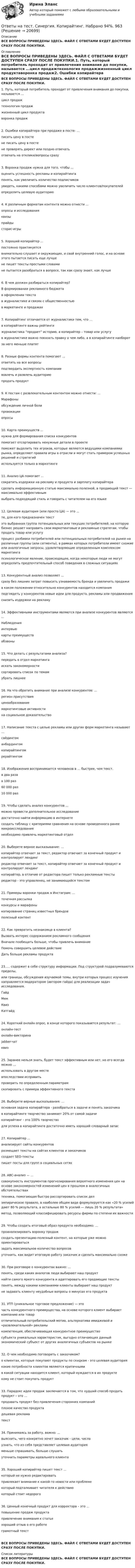      
          Описание
          ВСЕ ВОПРОСЫ ПРИВЕДЕНЫ ЗДЕСЬ. ФАЙЛ С ОТВЕТАМИ БУДЕТ ДОСТУПЕН СРАЗУ ПОСЛЕ ПОКУПКИ. 
          Оглавление
          ВСЕ ВОПРОСЫ ПРИВЕДЕНЫ ЗДЕСЬ. ФАЙЛ С ОТВЕТАМИ БУДЕТ ДОСТУПЕН СРАЗУ ПОСЛЕ ПОКУПКИ.1. Путь, который потребитель проходит от привлечения внимания до покупки, называется ...цикл продажтехнология продажжизненный цикл продуктаворонка продаж2. Ошибки копирайтера при продаже в посте: …писать цену в постене писать цену в постене проверять директ или поздно отвечатьотвечать на отклики/вопросы сразу3. Воронка продаж нужна для того, чтобы ...оценить успешность рекламы и копирайтингапонять, как увеличить количество подписчиковувидеть, какими способами можно увеличить число клиентов/покупателейопределить целевую аудиторию4. К различным форматам контента можно отнести ...опросы и исследованияквизыпрайдысторис-игры5. Хороший копирайтер ...постоянно практикуетсявнимательно слушает и окружающих, и свой внутренний голос, и на основе этого пытается писать еще лучшене пишет тексты простыми словамине пытается разобраться в вопросе, так как сразу знает, как лучше6. В чем должен разбираться копирайтер?В формировании рекламного бюджетав оформлении текстав журналистике и связях с общественностьюв маркетинге и продажах7. Копирайтинг отличается от журналистики тем, что ...в копирайтинге важны рейтингижурналистика “продает” историю, а копирайтер – товар или услугув журналистике важно показать правку о чем либо, а в копирайтинге наоборотза него меньше платят8. Разные формы контента помогают ...ответить на все вопросыподтвердить экспертность компаниивовлечь и развлечь аудиториюпродать продукт9. К постам с развлекательным контентом можно отнести: …Марафоныобсуждение личной болипровокацииопросы10. Карта преимуществ ...нужна для формирования списка конкурентовпомогает отсортировать ненужные детали в проектепоможет выделить тех игроков, которые являются ведущими компаниями рынка, определяют правила игры в отрасли и могут стать примером успешных решений и стратегийиспользуется только в маркетинге11. Анализ ЦА помогает ...сократить издержки на рекламу и продукта и зарплату копирайтерасделать информационную статью максимально полезной, а продающий текст — максимально эффективнымвыбрать подходящий стиль и говорить с читателем на его языке12. Целевая аудитория (или просто ЦА) — это ...те, для кого предназначен текстэто выбранная группа потенциальных или текущих потребителей, на которую бизнес решает направить свои маркетинговые и рекламные стратегии, чтобы продать товар или услугупроцесс разбивки потребителей или потенциальных потребителей на рынке на различные группы (или сегменты), в рамках которых потребители имеют схожие или аналогичные запросы, удовлетворяющие определенным комплексом маркетингапсихологическое явление, происходящее, когда некоторые люди не могут определить предпочтительный способ поведения в сложных ситуациях13. Конкурентный анализ позволяет ...сразу без лишних затрат повысить узнаваемость бренда и увеличить продажив каком положении относительно конкурентов находится компанияподглядеть у конкурентов новые идеи для продукта, рекламы или продвиженияснизить издержки на рекламу14. Эффективными инструментами являются при анализе конкурентов являются ...Наблюденияинтервьюкарты преимуществобзвоны15. Что делать с результатами анализа?передать в отдел маркетингаискать закономерностисортировать список по темамубрать лишнее16. На что обратить внимание при анализе конкурентов: …регион присутствияценообразованиемаркетинговые активностина социальное доказательство17. Написание текста с целью рекламы или других форм маркетинга называют …сайдингоманбордингомкопирайтингомрерайтингом18. Изображения воспринимается человеков в … быстрее, чем текст.в два разав 100 раз60 000 раз10 000 раз19. Чтобы сделать анализ конкурентов ...можно провести дополнительное исследованиедостаточно найти информацию в интернетесоздать таблицу с критериями сравнения на основе проведенного ранее микроисследованиянеобходимо привлечь маркетинговый отдел20. Выберете верное высказывание: …копирайтер отвечает за текст, редактор отвечает за конечный продукт и контролирует лендингредактор отвечает за текст, копирайтер отвечает за конечный продукт и контролирует лендингкопирайтер, в отличие от редактора пишет только рекламные текстыредактор - это управленец, не занимающийся текстом21. Примеры воронки продаж в Инстаграм: …точечная рассылкаконкурсы и марафоныкопирование страниц известных брендовполезный контент22. Как превратить незнакомца в клиента?Вызвать интерес содержанием рекламного сообщенияВначале пообещать больше, чтобы привлечь вниманиеПомочь совершить целевое действиеДать больше рекламы продукта23..... содержит в себе структуру информации. Под структурой подразумеваются пределы,или границы, обсуждения изучаемой темы, внутри которых процесс изучения направляется модератором (автором гайда) для реализации задач исследования.ГайдМемКвизКатгайд24. Короткий онлайн опрос, в конце которого показывается результат: …онлайн-тестонлайн-викторинаjabber-чатквиз25. Заранее нельзя знать, будет текст эффективным или нет, но его всегда можно ...использовать в другом местевпоследствии исправитьпроверить по определенным параметрамскопировать с примера эффективного текста26. Выберете верные высказывания: …основная задача копирайтера - разобраться в задаче и понять заказчикав копирайтинге творчество занимает 20% от самой задачикопирайтинг - это 100% творчестводля успеха в копирайтинге достаточно иметь хороший словарный запас27. Копирайтер ...анализирует сайты конкурентовразмещает тексты на сайтах клиентов и заказчиковсоздает SEO-текстыпишет посты для групп в социальных сетях28. ABC-анализ — …совокупность инструментов прогнозирования вероятного изменения цен на основе закономерностей изменений цен в прошлом в аналогичных обстоятельствахтехника, помогающая быстро рассортировать список делэмпирическое правило, в наиболее общем виде формулируется как «20 % усилий дают 80 % результата, а остальные 80 % усилий — лишь 20 % результата»метод, позволяющий классифицировать ресурсы фирмы по степени их важности29. Чтобы создать итоговый образ продукта необходимо: …проанализировать воронку продажсоздать презентацию-полезный контент, на которые уже можно ориентироватьсязадать максимальное количество вопросовуточнить, как видит итоговую работу заказчик и сделать максимально схоже30. При разговоре о конкурентах важно: …понять, среди каких аналогов люди выбирают наш продуктнайти самого яркого конкурента и адаптировать его продающие текстыпонять, между какими компаниями клиенты выбирают наш продуктне задавать клиенту неудобные вопросы о минусах его продукта31. УТП (уникальное торговое предложение) — эточасть конкурентного преимущества, на основе которого клиент выбирает компанию или товаротличительный потребительский мотив, альтернатива имиджевой и «развлекательной» рекламыкомпетенция, обеспечивающая конкурентное преимуществосубъекта уникальных характеристик, выгодно отличающих данный экономический субъект от других аналогичных субъектов на рынке32. О чем необходимо поговорить с заказчиком?о клиентах, которые покупают продукты по скидкам - это целевая аудиториякакие потребности клиентов являются критичнымив какой ситуации находится клиент, который нуждается в их продуктекому не стоит покупать продукт33. Парадокс идеи продаж заключается в том, что худший способ продать продукт – это …продавать продукт без привлечения сторонних компанийплохое качество продуктадешевая рекламатекст34. Принимаясь за работу, важно: …выяснить, чего конкретно хочет заказчик - цели, числаузнать, что из себя представляет целевая аудиторияменьше спрашивать, больше слушатьуточнить параметры идеального клиента35. Хороший копирайтер пишет текст ...который не нужно редактироватьпривлекает внимание к какой-то новости или проблемекоторый подталкивает читателя к действиюкоторый стоит недорого36. Ценный конечный продукт для корректора – это ...повышение продаж продуктапривлечение внимания к статьехороший отзыв о его работеграмотный текстВСЕ ВОПРОСЫ ПРИВЕДЕНЫ ЗДЕСЬ. ФАЙЛ С ОТВЕТАМИ БУДЕТ ДОСТУПЕН СРАЗУ ПОСЛЕ ПОКУПКИ. 
          Список литературы
          ВСЕ ВОПРОСЫ ПРИВЕДЕНЫ ЗДЕСЬ. ФАЙЛ С ОТВЕТАМИ БУДЕТ ДОСТУПЕН СРАЗУ ПОСЛЕ ПОКУПКИ.
            
            
            Ответы на тест. Синергия. Контент-маркетинг. Набрано 60%.   1176Ответы на тест. Синергия. Копирайтинг. Набрано 94%.       963Ответы на тест. Синергия. Корпоративные финансы. Набрано 80%.   1177Ответы на тест. Синергия. Кросскультурные коммуникации. Набрано 91%.     1009Ответы на тест. Синергия. Литература. СПО 2 курс.  Набрано 95%.        1073Ответы на тест. Синергия. Логика. Набрано 92%.     1010Ответы на тест. Синергия. Международная экономическая безопасность. Набрано 95%.     964Ответы на тест Синергия История государства и права зарубежных стран оценка 4+Ответы на тест. Синергия. История государства и права. Набрано 93%.     960Ответы на тест. Синергия. История . Набрано 90%.    959Ответы на тест. Синергия. Кадровая служба современной организации. Набрано 92%.  961Ответы на тест. Синергия. Командообразование.  Набрано 91%.      1007Ответы на тест. Синергия. Конкуренция. Набрано 91%.    962Ответы на тест. Синергия. Конституционное право. Набрано 93%.      1008 
