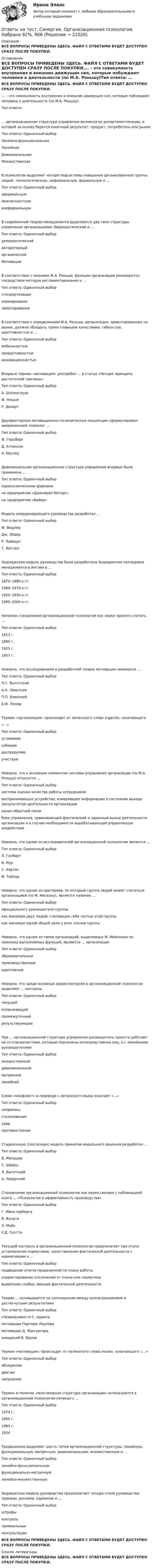      
          Описание
          ВСЕ ВОПРОСЫ ПРИВЕДЕНЫ ЗДЕСЬ. ФАЙЛ С ОТВЕТАМИ БУДЕТ ДОСТУПЕН СРАЗУ ПОСЛЕ ПОКУПКИ. 
          Оглавление
          ВСЕ ВОПРОСЫ ПРИВЕДЕНЫ ЗДЕСЬ. ФАЙЛ С ОТВЕТАМИ БУДЕТ ДОСТУПЕН СРАЗУ ПОСЛЕ ПОКУПКИ.… – это совокупность внутренних и внешних движущих сил, которые побуждают человека к деятельности (по М.А. Реньшу)Тип ответа: … организационная структура управления возникла из департаментизации, в которой за основу берется конечный результат: продукт, потребитель или рынокТип ответа: Одиночный выбор	Линейно-функциональная	Линейная	Дивизиональная	МножественнаяВ психологии выделяют четыре подсистемы поведения организованной группы людей: технологическую, неформальную, формальную и …Тип ответа: Одиночный выбор	аформальную	межличностную	внеформальнуюВ современной теории менеджмента выделяются два типа структуры управления организациями: бюрократический и …Тип ответа: Одиночный выбор	демократический	авторитарный	органический МотивацияВ соответствии с мнением М.А. Реньша, функции организации реализуются посредством методов регламентирования и …Тип ответа: Одиночный выбор	стандартизации	нормирования	лимитированияВ соответствии с определением М.А. Реньша, организация, ориентированная на рынок, должна обладать тремя главными качествами: гибкостью, адаптивностью и …Тип ответа: Одиночный выбор	мобильностью	продуктивностью	инновационностьюВпервые термин «мотивация» употребил … в статье «Четыре принципа достаточной причины»Тип ответа: Одиночный выбор	А. Шопенгауэр	Ф. Ницше	Р. ДекартДвухфакторную мотивационно-гигиеническую концепцию сформулировал американский психолог …Тип ответа: Одиночный выбор	Ф. Герцберг	Д. Аткинсон	А. МаслоуДивизиональная организационная структура управления впервые была применена …Тип ответа: Одиночный выбор	аэрокосмическими фирмами	на предприятии «Дженерал Моторс»	на предприятии «Байер»Модель координирующего руководства разработал …Тип ответа: Одиночный выбор	Ф. Фидлер	Дж. Эйдер	Р. Лайкерт	Т. МитчелЭшриджская модель руководства была разработана Эшриджским колледжем менеджмента в Англии в …Тип ответа: Одиночный выбор	1870–1880-х гг.	1960–1970-х гг.	1920–1930-х гг.	1990–2000-х гг.Началом становления организационной психологии как науки принято считать …Тип ответа: Одиночный выбор	1913 г.	1890 г.	1925 г.	1957 г.Неверно, что исследованием и разработкой теории мотивации занимался …Тип ответа: Одиночный выбор	Л.С. Выготский	А.Н. Леонтьев	П.П. Блонский	Б.Ф. ЛомовТермин «организация» происходит от латинского слова organize, означающего«…»Тип ответа: Одиночный выбор	устраиваю	собираю	распределяю	участвуюНеверно, что к основным элементам системы управления организации (по М.А. Реньшу) относится …Тип ответа: Одиночный выбор	система оценки качества работы сотрудников	воспринимающее устройство, измеряющее информацию о состоянии выхода (результатов) деятельности организации	канал обратной связи	блок управления, сравнивающий фактический и заданный выход деятельности организации и в случае необходимости вырабатывающий управляющее воздействиеНеверно, что одним из исследователей организационной психологии является …Тип ответа: Одиночный выбор	Л. Гилберт	В. Мур	С. Кертис	Ф. ТейлорНеверно, что одним из критериев, по которым группа людей может считаться организацией (по М. Мескону), является наличие …Тип ответа: Одиночный выбор	официального руководителя группы	как минимум двух людей, считающих себя частью этой группы	как минимум одной общей цели у всех членов группыНеверно, что одним из типов организаций, выделяемых М. Мейсоном по признаку выполняемых функций, являются … организацииТип ответа: Одиночный выбор	образовательные	производственные	адаптивныеНеверно, что среди основных видов контроля в организационной психологии выделяют … контрольТип ответа: Одиночный выбор	текущий	опережающий	промежуточный	результирующийПри … организационной структуре управления руководитель проекта работает не со специалистами, которые подчинены непосредственно ему, а с линейными руководителямиТип ответа: Одиночный выбор	множественной	дивизиональной	матричной	линейнойСлово «конфликт» в переводе с латинского языка означает «…»Тип ответа: Одиночный выбор	неприязнь	столкновение	удар	противостояниеСтадиальную (поэтапную) модель принятия морального решения разработал …Тип ответа: Одиночный выбор	В. Мясищев	С. Шварц	Л. Выготский	А. ЛазурскийСтановление организационной психологии как науки связано с публикацией книги … «Психология и эффективность производства»Тип ответа: Одиночный выбор	Г. Мюнстерберга	В. Вундта	Э. Мэйо	У.Д. СкоттаТекущий контроль в организационной психологии предполагает три этапа: установление нормативов, сопоставление фактической деятельности с нормативами и …Тип ответа: Одиночный выбор	подведение итогов проделанной по плану работы	корректирование отклонений от плана или норматива	выявление слабых звеньев фактической деятельностиТеория … основывается на соотношении между вознаграждением и достигнутыми результатамиТип ответа: Одиночный выбор	справедливости С. Адамса	мотивации Портера–Лоулера	мотивации Д. Макгрегора	ожиданий В. ВрумаТермин «мотивация» происходит от латинского слова moveo, означающего «…»Тип ответа: Одиночный выбор	объединяю	двигаю	направляюТермин и понятие «многомерная структура организации» используются в организационной психологии начиная с …Тип ответа: Одиночный выбор	1974 г.	1955 г.	1983 г.	1934Традиционно выделяют шесть типов организационной структуры: линейную, функциональную, матричную, дивизиональную, множественную и …Тип ответа: Одиночный выбор	линейно-функциональную	функционально-матричную	линейно-множественнуюЭшриджская модель руководства предполагает четыре стиля руководства: приказы, реклама, единение и …Тип ответа: Одиночный выбор	штрафы	контроль	премиальные	консультацииВСЕ ВОПРОСЫ ПРИВЕДЕНЫ ЗДЕСЬ. ФАЙЛ С ОТВЕТАМИ БУДЕТ ДОСТУПЕН СРАЗУ ПОСЛЕ ПОКУПКИ. 
          Список литературы
          ВСЕ ВОПРОСЫ ПРИВЕДЕНЫ ЗДЕСЬ. ФАЙЛ С ОТВЕТАМИ БУДЕТ ДОСТУПЕН СРАЗУ ПОСЛЕ ПОКУПКИ.
            
            
            Ответы на тест. Синергия. Общая энергетика. Набрано 92%.      1015Ответы на тест. Синергия. Организационная психология.  Набрано 92%.     966Ответы на тест. Синергия. Организация бухгалтерского учета в банках. Набрано 87%.     1015Ответы на тест. Синергия. Организация психологической службы. Набрано 96%.      1074  Ответы на тест. Синергия. Основы использования и конфигурирования 1С Предприятия. Набрано 94%.     1017Ответы на тест. Синергия. Основы педиатрии и гигиены. Набрано 93%.     1019Ответы на тест. Синергия. Основы предпринимательства.  Набрано 91%.      1020Ответы на тест. Синергия.  Международное право.  12 пром,1 комп,1 итоговый. Набрано 92%.   1178Ответы на тест Синергия Международное частное правоОтветы на тест. Синергия. Микроэкономика. Набрано 91%.          1011Ответы на тест. Синергия. Мотивация трудовой деятельности. Набрано 88%.      1012Ответы на тест Синергия Налоговое правоОтветы на тест. Синергия. Налоговое право. Набрано 94%.     1013Ответы на тест. Синергия. Немецкий язык. Набрано 90%.     965