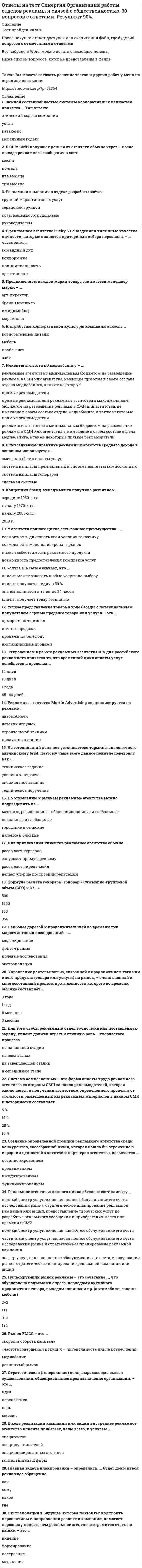      
          Описание
          После покупки станет доступен для скачивания файл, где будет 30 вопросов с отмеченными ответами.Все набрано в Word, можно искать с помощью поиска.Ниже список вопросов, которые представлены в файле.Также Вы можете заказать решение тестов и других работ у меня на странице по ссылке:  
          Оглавление
          1. Исследования доказывают, что те предприятия, которые не сокращают расходы на рекламу во времена тяжелых экономических спадов, характеризуются … темпами роста объемов продаж и чистого дохода низкимисреднимивысокими2. Неверно, что такая деятельность, как …, относится к public relations формирование отношения со СМИ и создание паблиситиоткрытое заявление о товаре и призыв его купитьформирование отношений с представителями финансовой сферы3. Маркетинговые коммуникации представляют собой … процесс обратной связи – получение мнений о товаре или услугах от целевой аудитории количественные и качественные характеристики товарапроцесс передачи информации о товаре или услугах целевой аудитории 4. Точное и исчерпывающее определение PR дать крайне сложно, в 1976 году насчиталось … 126 различных определений30 различных определений472 различных определения5. Создание бренда невозможно без такого инструмента маркетинговых коммуникаций, как … спонсорствовыставкиреклама6. Определение эффективности такого инструмента маркетинговых коммуникаций, как …, является наиболее сложным и требует наибольших затрат времени и средств PR рекламастимулирование сбыта7. Реклама как инструмент маркетинговых коммуникаций – это любая форма коммуникаций, предназначенная для продвижения товаров, услуг или идей, осуществляющаяся преимущественно через СМИ и оплаченная … юридическим лицомлицом, имеющим намерение дать информацию массовой аудиториифизическим лицом8. Термин public relations был введен президентом США … Томасом ДжефферсономДжорджем ВашингтономДжоном Кеннеди9. Рекламные объявления, которые распространяются по теле- и радиосетям, обладают определенной длительностью, при этом менее всего объявлений длительностью … секунд15903010. Инструмент маркетинговых коммуникаций, с которым нужно интегрировать рекламу, чтобы модель AIDA работала до последнего звена, – это … стимулирование сбытапрямой маркетингупаковка11. Искусство овладения сложной ситуацией, устранение большей степени риска – это …оборудование мест продажжурналистское расследованиекризисный менеджмент12. Неверно, что … относят к элементам маркетинга-микс брэндингтоварцену13. Неверно, что маркетинговый план включает в себя … программное заявление (кто является рекламодателем, какие источники финансирования использует для осуществления коммерческой деятельности, форма собственности, виды коммерческой деятельности, цель коммерческой деятельности)анализ ситуации (рыночный спрос, сегментация рынка, анализ отрасли, доля рынка, каналы дистрибуции, положение на рынке и прибыль)стратегический план (SWOT-анализ, стратегическая оценка рынка, анализ продуктов портфеля)14. Неверно, что … можно отнести к маркетинговым коммуникациям рекламуPR сегментирование рынка15. Неверно, что процесс интеграции, как на уровне маркетинга, так и на уровне маркетинговых коммуникаций, сталкивается с такими тормозящими его осуществление трудностями, как проблема … связанная с вопросами лидерства и вторжения в чужую сферукомпетенций распределения информациинедостаточного финансирования16. Неверно, что принцип «…»относится к стратегии интегрированных коммуникацийдостаточное финансирование – залог эффективности интегрированной коммуникации нужная информация – нужным людямв нужное время активизируются правильные источники17. Основные идеи рекламного или PR-сообщения, чтобы они лучше запоминались потребителями, должны быть представлены в … текста Тип ответа: Одиночный выбор Статус: Новыйконцесерединеначале  18. Интегрированная рекламная и PR-кампания обладает большим потенциалом, чем использование каждого из этих инструментов маркетинговых коммуникаций по отдельности и, тем не менее, не решает вопроса … общения потребителя и продавца напрямуюуправления имиджемформирования широкой осведомленности потребителей19. Для создания эффекта синергии необходимо знать, при каких условиях каждый из инструментов маркетинговых коммуникаций работает наилучшим образом, как можно организовать их совместное использование, а также … примеры использования каждого инструментахарактеристику каждого инструментасильные и слабые стороны каждого инструмента20. Мероприятия, проведенные в рамках инструментов маркетинговых коммуникаций, оцениваются потребителями положительно или отрицательно сразу или с отсрочкой во времени, причем наиболее длительной степенью отсрочки обратной связи от потребителей характеризуется … PR спонсорствомерчендайзинг21. Правильная очередность в планировании: … план маркетинговых коммуникаций, бизнес-план, маркетинговый планмаркетинговый план, план маркетинговых коммуникаций, бизнес-планбизнес-план, маркетинговый план, план маркетинговых коммуникаций22. Уникальное торговое предложение (УТП) представляет собой коммерческую предпосылку, основанную на составе продукта, дизайне или свойстве, которое одновременно является исключительным и важным для … рекламодателяконкурентапользователя23. «Рекламой цены» называется реклама, в которой в качестве основного элемента маркетинга-микс используют … стоимостьтоварканалы сбыта24. Согласно исследованиям, юмор в телевизионной рекламе является наиболее популярным вариантом обращения к … женской аудиторииаудитории всех полов и возрастовмужской аудитории25. По определению, данному Дж. Бернет и С. Мориарти, маркетинговые коммуникации … представляют собой комплекс, включающий в себя маркетинг-микспредставляют собой отдельно стоящий комплекс, имеющий такое же важное значение, как и маркетинг-миксявляются одним из элементов маркетинга-микс 26. Общественность с точки зрения PR – это … Тип ответа: Одиночный выбор Статус: Новыйвнутренние аудитории компании (работники, акционеры и т.д.)внешние аудитории (СМИ, финансовое сообщество, потенциальные клиенты и т.д.) внешние и внутренние аудитории вместе взятые27. Такая слабая сторона рекламы, как …, может быть нейтрализована или снижена за счет проведения интегрированной PR и рекламной кампании загрязнение рекламной информацией информационной средынавязчивость рекламынедоверие потребителей к рекламной информации28. Эффективная реклама – это … убедительная реклама, запоминающаяся реклама и реклама, привлекающая внимание реклама, привлекающая вниманиезапоминающаяся реклама29. PR по сравнению с другими инструментами маркетинговых коммуникаций приносит … вклад в прибыльность высокийумеренныйнизкий30. Каждый инструмент маркетинговых коммуникаций (реклама, PR) наиболее эффективен при решении … маркетинговых задач незапланированных определенных широкого круга  
            
            
             Ответы на тест Синергия Основы интегрированных коммуникаций (рекламы и связей с общественностью). 30 вопросов с ответамиответы на тест синергия основы предпринимательства Ответы на тест Синергия Основы предпринимательства 30 вопросов с ответами.Ответы на тест Синергия Основы экономической теории [Экономика] 91 вопрос с ответами.Ответы на тест. Синергия. Педагогика высшей школы. Набрано 90%. 430 Ответы на тест Синергия Сетевая экономика. 30 вопросов с ответами.Ответы на тест Синергия Стратегический менеджмент. 25 вопросов с ответами.ответы на тест синергия Информационные технологии в экономикеОтветы на тест. Синергия. Информационные технологии в юридической деятельности. Набрано 73%. 418Ответы на тест. Синергия. Кадровая политика и кадровый аудит. Набрано 70%. 421Ответы на тест. Синергия. Клиническая психология детей и подростков. Набрано 87%. 504Ответы на тест Синергия Макроэкономика 41 вопрос с ответами. Ответы на тест / Синергия / Менеджмент (Теория менеджмента + Основы менеджмента) / 133 вопроса / Результаты 90-100%Ответы на тест Синергия Организационное поведение (Контрольно-курсовое задание). 20 вопросов с ответами.