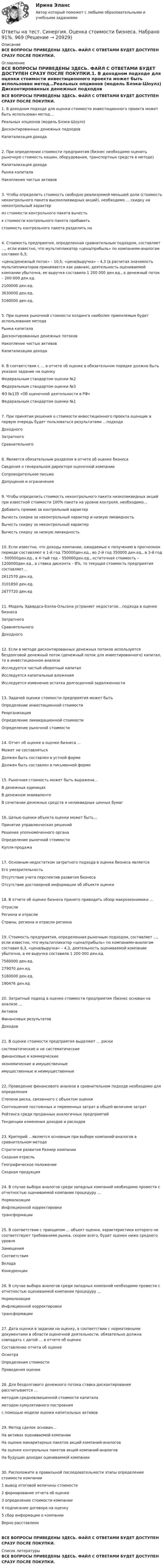      
          Описание
          ВСЕ ВОПРОСЫ ПРИВЕДЕНЫ ЗДЕСЬ. ФАЙЛ С ОТВЕТАМИ БУДЕТ ДОСТУПЕН СРАЗУ ПОСЛЕ ПОКУПКИ. 
          Оглавление
          ВСЕ ВОПРОСЫ ПРИВЕДЕНЫ ЗДЕСЬ. ФАЙЛ С ОТВЕТАМИ БУДЕТ ДОСТУПЕН СРАЗУ ПОСЛЕ ПОКУПКИ.1. В доходном подходе для оценки стоимости инвестиционного проекта может быть использован метод…Реальных опционов (модель Блэка-Шоулз) Дисконтированных денежных подходов Капитализация дохода2. При определении стоимости предприятия (бизнес необходимо оценить рыночную стоимость машин, оборудования, транспортных средств в методе)Капитализация дохода Рынка капиталаНакопления чистых активов3. Чтобы определить стоимость свободно реализуемой меньшей доли (стоимость неконтрольного пакета высоколиквидных акций), необходимо … скидку на неконтрольный характериз стоимости контрольного пакета вычесть к стоимости контрольного пакета прибавитьстоимость контрольного пакета разделить на4. Стоимость предприятия, определенная сравнительным подходом, составляет …, если известно, что мультипликатор «цена/прибыль» по компаниям-аналогам составил 6,3;«цена/денежный поток» – 10,5; «цена/выручка» – 4,3 (в расчетах значимость мультипликаторов принимается как равная), деятельность оцениваемой компании убыточна, ее выручка составила 1 200 000 ден.ед., а денежный поток – 200 000 ден.ед.2100000 ден.ед.3630000 ден.ед.5160000 ден.ед.5. При оценке рыночной стоимости холдинга наиболее приемлемым будет использование методаРынка капиталаДисконтированных денежных потоков Накопление чистых активов Капитализации дохода6. В соответствии с … в отчете об оценке в обязательном порядке должно быть указано задание на оценкуФедеральным стандартом оценки №2Федеральным стандартом оценки №3ФЗ №135 «Об оценочной деятельности в РФ» Федеральным стандартом оценки №17. При принятии решения о стоимости инвестиционного проекта оценщик в первую очередь будет пользоваться результатами …подходаДоходного ЗатратногоСравнительного8. Является обязательным разделом в отчете об оценке бизнеса Сведения о генеральном директоре оценочной компании Сопроводительное письмоДопущения и ограничения9. Чтобы определить стоимость неконтрольного пакета низколиквидных акций при известной стоимости 100% пакета на уровне контроля, необходимо…Добавить премию за контрольный характерВычесть скидки за неконтрольный характер и низкую ликвидность Вычесть скидку за неконтрольный характерВычесть скидку за низкую ликвидность10. Если известно, что доходы компании, ожидаемые к получению в прогнозном периоде составляют в 1-й год 750000ден.ед., во 2-й год 350000 ден.ед., в 3-й год – 500000ден.ед., в 4-тый год – 550000ден.ед., остаточная стоимость – 1200000ден.ед., а ставка дисконта – 8%, то текущая стоимость предприятия составляет…2612570 ден.ед.3101850 ден.ед.2677720 ден.ед11. Модель Эдвардса-Бэлла-Ольсона устраняет недостаток…подхода в оценке бизнесаЗатратного Сравнительного Доходного12. Если в методе дисконтированных денежных потоков используется бездолговой денежный поток (денежный поток для инвестированного) капитал, то в инвестиционном анализеИсследуется чистый оборотный капиталИсследуется капитальные вложенияИсследуется изменение остатка долгосрочной задолженности13. Задачей оценки стоимости предприятия может бытьОпределение инвестиционной стоимости РеорганизацияОпределение ликвидационной стоимости Определение рыночной стоимости14. Отчет об оценке в оценке бизнеса …Может не составлятьсяДолжен быть составлен в устной форме Должен быть составлен в письменной форме15. Рыночная стоимость может быть выражена…В денежных единицахВ денежном эквивалентеВ сочетании денежных средств и неликвидных ценных бумаг16. Целью оценки объекта оценки может быть…Принятие управленческих решений Решение уполномоченного органа Определение рыночной стоимости Купля-продажа17. Основным недостатком затратного подхода в оценке бизнеса являетсяЕго умозрительностьОтсутствие учета перспектив развития бизнеса Отсутствие достоверной информации об объекте оценки18. В отчете об оценке бизнеса принято приводить обзор макроэкономики …ОтраслиРегиона и отраслиСтраны, региона и отрасли региона19. Стоимость предприятия, определенная рыночным подходом, составляет …, если известно, что мультипликатор «цена/прибыль» по компаниям-аналогам составил 6,3, «цена/выручка» – 4,3, деятельность оцениваемой компании убыточна, а ее выручка составила 1 200 000 ден.ед.7560000 ден.ед.279070 ден.ед.5160000 ден.ед.190476 ден.ед20. Затратный подход в оценке стоимости предприятия (бизнес основан на анализе …АктивовФинансовых результатов Доходов21. В оценке стоимости предприятия выделяют … рискисистематические и не систематические финансовые и коммерческие экономические и имущественные имущественные и неимущественные22. Проведение финансового анализа в сравнительном подходе необходимо для определенияСтепени риска, связанного с объектом оценкиСоотношения постоянных и переменных затрат в общей величине затратРейтинга среди проданных аналогичных предприятий Тенденции изменения доходов и расходов23. Критерий …является основным при выборе компаний-аналогов в сравнительном методеСтратегия развития Размер компании Сходная отрасльГеографическое положение Сходная продукция24. В случае выбора аналогов среди западных компаний необходимо провести с отчетностью оцениваемой компании процедуру …НормализацииИнфляционной корректировки трансформации25. В соответствии с принципом … объект оценки, характеристики которого не соответствуют требованиям рынка, скорее всего, будет оценен ниже среднего уровня ЗамещенияСоответствия Вклада Конкуренции26. В случае выбора аналогов среди западных компаний необходимо провести с отчетностью оцениваемой компании процедуру …НормализацииИнфляционной корректировки трансформации27. Дата оценки в задании на оценку, в соответствии с нормативными документами в области оценочной деятельности, обязательно должна совпадать с датой … в отчете об оценкеСоставление отчета об оценке ОсмотраОпределения стоимостиПроведения оценки28. Для бездолгового денежного потока ставка дисконтирования рассчитывается …методом средневзвешенной стоимости капитала методом кумулятивного построенияс помощью модели оценки капитальных активов29. Метод сделок основан…На активах оцениваемой компанииНа оценке минаритарных пакетов акций компаний-аналоговНа оценке контрольных пакетов акций компаний-аналогов На будущих доходах оцениваемой компании30. Расположите в правильной последовательности этапы определения стоимости компании1 вывод итоговой величины стоимости 2 формирование отчета об оценке3 определение стоимости компании 4 подписание договора на оценку5 сбор информации о компанииВерно расставленоВСЕ ВОПРОСЫ ПРИВЕДЕНЫ ЗДЕСЬ. ФАЙЛ С ОТВЕТАМИ БУДЕТ ДОСТУПЕН СРАЗУ ПОСЛЕ ПОКУПКИ. 
          Список литературы
          ВСЕ ВОПРОСЫ ПРИВЕДЕНЫ ЗДЕСЬ. ФАЙЛ С ОТВЕТАМИ БУДЕТ ДОСТУПЕН СРАЗУ ПОСЛЕ ПОКУПКИ.
            
            
            Ответы на тест. Синергия. Основы языкознания. Набрано  96%.    968Ответы на тест. Синергия. Оценка стоимости бизнеса. Набрано 91%.     969Ответы на тест Синергия по дисциплине Деньги. Кредит. Банки.Ответы на тест СИНЕРГИЯ по дисциплине Дифференциальная психология 2023 годОтветы на тест. Синергия. Поликультурное образование. Набрано 96%.      1023Ответы на тест. Синергия. Правовые основы противодействия коррупции.  Набрано 93%.         970Ответы на тест. Синергия. Правовые основы цифровизации государственного управления. Набрано 96%.       1024Ответы на тест. Синергия. Организация бухгалтерского учета в банках. Набрано 87%.     1015Ответы на тест. Синергия. Организация психологической службы. Набрано 96%.      1074  Ответы на тест. Синергия. Основы использования и конфигурирования 1С Предприятия. Набрано 94%.     1017Ответы на тест. Синергия. Основы педиатрии и гигиены. Набрано 93%.     1019Ответы на тест. Синергия. Основы предпринимательства.  Набрано 91%.      1020Ответы на тест. Синергия. Основы программирования на С++.  Набрано   91%.       1021Ответы на тест. Синергия. Основы судебной экспертизы. Набрано 95%.         1022
