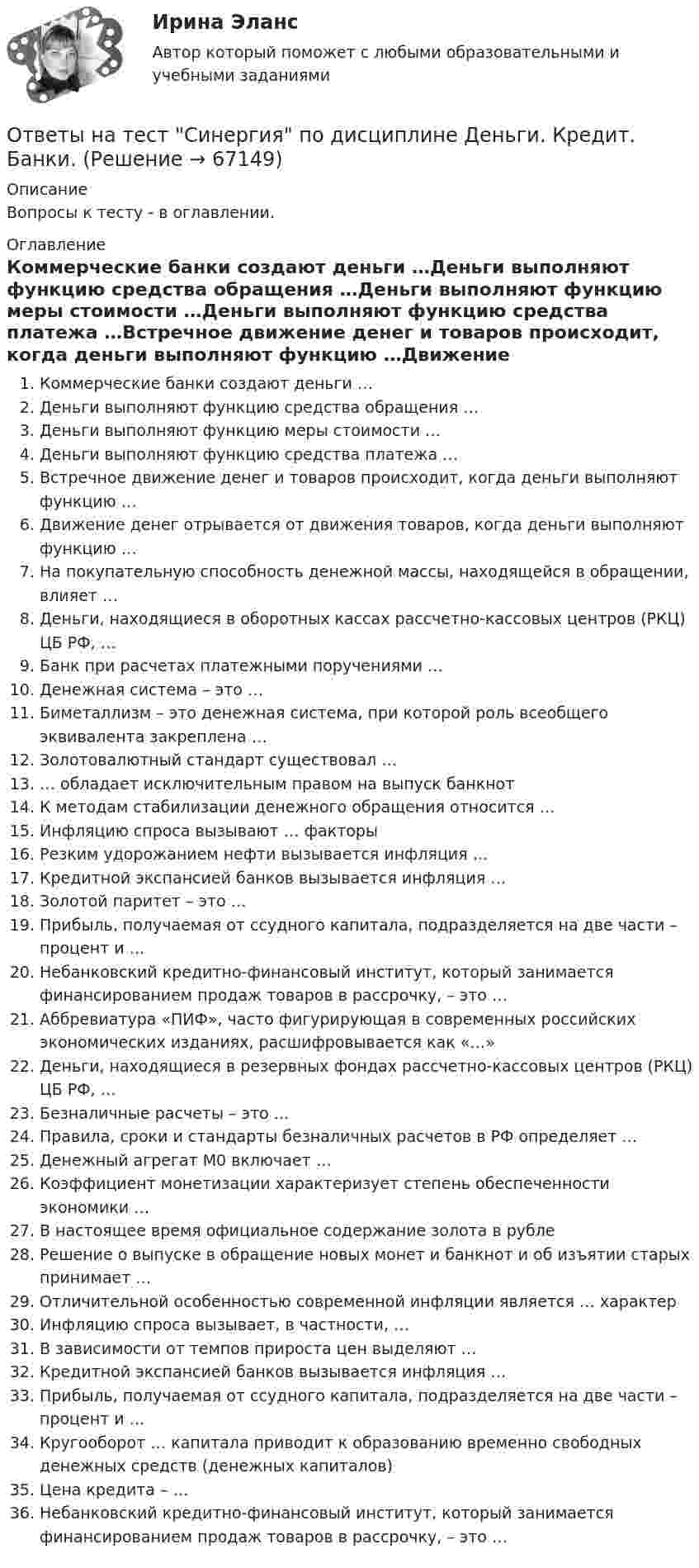     
            Описание
            Вопросы к тесту - в оглавлении. 
            Оглавление
            Коммерческие банки создают деньги …Деньги выполняют функцию средства обращения …Деньги выполняют функцию меры стоимости …Деньги выполняют функцию средства платежа …Встречное движение денег и товаров происходит, когда деньги выполняют функцию …Движение денег отрывается от движения товаров, когда деньги выполняют функцию …На покупательную способность денежной массы, находящейся в обращении, влияет …Деньги, находящиеся в оборотных кассах рассчетно-кассовых центров (РКЦ) ЦБ РФ, …Банк при расчетах платежными поручениями …Денежная система – это …Биметаллизм – это денежная система, при которой роль всеобщего эквивалента закреплена …Золотовалютный стандарт существовал …… обладает исключительным правом на выпуск банкнотК методам стабилизации денежного обращения относится …Инфляцию спроса вызывают … факторыРезким удорожанием нефти вызывается инфляция …Кредитной экспансией банков вызывается инфляция …Золотой паритет – это …Прибыль, получаемая от ссудного капитала, подразделяется на две части – процент и …Небанковский кредитно-финансовый институт, который занимается финансированием продаж товаров в рассрочку, – это …Аббревиатура «ПИФ», часто фигурирующая в современных российских экономических изданиях, расшифровывается как «…»Деньги, находящиеся в резервных фондах рассчетно-кассовых центров (РКЦ) ЦБ РФ, …Безналичные расчеты – это …Правила, сроки и стандарты безналичных расчетов в РФ определяет …Денежный агрегат М0 включает …Коэффициент монетизации характеризует степень обеспеченности экономики …В настоящее время официальное содержание золота в рубле  Решение о выпуске в обращение новых монет и банкнот и об изъятии старых принимает …Отличительной особенностью современной инфляции является … характерИнфляцию спроса вызывает, в частности, …В зависимости от темпов прироста цен выделяют …Кредитной экспансией банков вызывается инфляция …Прибыль, получаемая от ссудного капитала, подразделяется на две части – процент и …Кругооборот … капитала приводит к образованию временно свободных денежных средств (денежных капиталов)Цена кредита – …Небанковский кредитно-финансовый институт, который занимается финансированием продаж товаров в рассрочку, – это …  
            
            
            Ответы на тест. Синергия. Оценка стоимости бизнеса. Набрано 91%.     969Ответы на тест Синергия по дисциплине Деньги. Кредит. Банки.Ответы на тест СИНЕРГИЯ по дисциплине Дифференциальная психология 2023 годОтветы на тест. Синергия. Поликультурное образование. Набрано 96%.      1023Ответы на тест. Синергия. Правовые основы противодействия коррупции.  Набрано 93%.         970Ответы на тест. Синергия. Правовые основы цифровизации государственного управления. Набрано 96%.       1024Ответы на тест Синергия Правоохранительные органыОтветы на тест. Синергия. Организация психологической службы. Набрано 96%.      1074  Ответы на тест. Синергия. Основы использования и конфигурирования 1С Предприятия. Набрано 94%.     1017Ответы на тест. Синергия. Основы педиатрии и гигиены. Набрано 93%.     1019Ответы на тест. Синергия. Основы предпринимательства.  Набрано 91%.      1020Ответы на тест. Синергия. Основы программирования на С++.  Набрано   91%.       1021Ответы на тест. Синергия. Основы судебной экспертизы. Набрано 95%.         1022Ответы на тест. Синергия. Основы экономической теории. Набрано 95%.      967