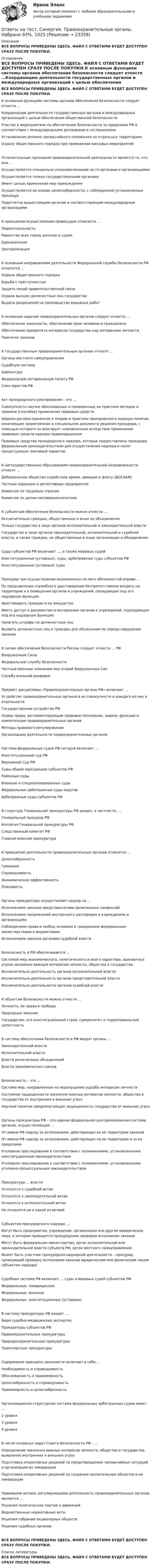      
          Описание
          ВСЕ ВОПРОСЫ ПРИВЕДЕНЫ ЗДЕСЬ. ФАЙЛ С ОТВЕТАМИ БУДЕТ ДОСТУПЕН СРАЗУ ПОСЛЕ ПОКУПКИ. 
          Оглавление
          ВСЕ ВОПРОСЫ ПРИВЕДЕНЫ ЗДЕСЬ. ФАЙЛ С ОТВЕТАМИ БУДЕТ ДОСТУПЕН СРАЗУ ПОСЛЕ ПОКУПКИ.К основным функциям системы органов обеспечения безопасности следует отнести …Координацию деятельности государственных органов и международных организаций с целью обеспечения общественной безопасностиУчастие в мероприятиях по обеспечению безопасности за пределами РФ в соответствии с международными договорами и соглашениями Установление режима чрезвычайного положения на отдельных территорияхОхрану общественного порядка при проведении массовых мероприятийОтличительным признаком правоохранительной деятельности является то, что она …Осуществляется специально уполномоченными на то органами и организациямиОсуществляется только государственными органамиИмеет целью применения мер принуждения Осуществляется на основе целесообразности, с соблюдением установленных процедурПодотчетна вышестоящим органам и соответствующим международным организациямК принципам осуществления правосудия относится …ПодконтрольностьРавенство всех перед законом и судом ЕдиноначалиеЦентрализацияК основным направлениям деятельности Федеральной службы безопасности РФ относится …Охрана общественного порядкаБорьба с преступностью Защита линий правительственной связиОхрана высших должностных лиц государстваВыдача разрешений на производство взрывных работК основным задачам правоохранительных органов следует отнести …Обеспечение законности, обеспечение прав человека и гражданина Обеспечение приоритета интересов государства над интересами личностиПринятие законовК государственным правоохранительным органам относят …Органы местного самоуправленияСудебную системуАдвокатуруФедеральную нотариальную палату РФСоюз юристов РФ Акт прокурорского реагирования – это …Совокупность научно обоснованных и проверенных на практике методов и приемов (способов) применения правовых средствШироко распространенное в теории и практике прокурорского надзора понятие, означающее закрепленное в специальном документа решения прокурора, с помощью которого он реагирует новоявленные вследствие применения правовых средств надзора правонарушения Правовые средства прокурорского надзора, которые предоставлены прокурору федеральным законодательством для осуществления надзора и носят процессуально значимый характерК негосударственным образованиям правоохранительной направленности относят …Добровольное общество содействия армии, авиации и флоту (ДОСААФ)Частные охранные и детективные предприятия Комиссии по трудовым спросам Комиссии по делам несовершеннолетнихК субъектам обеспечения безопасности можно отнести …Исключительно граждан, общественные и иные их объединенияТолько государство в лице органов исполнительной и законодательной властиГосударство в лице органов законодательной, исполнительной и судебной власти, а также граждан, их общественные и иные организации и объединения Суды субъектов РФ включают …, а также мировых судейКонституционные (уставные), суды, арбитражные суды субъектов РФКонституционные (уставные) суды Прокурор при осуществлении возложенных на него обязанностей вправе …По предъявлении служебного удостоверения беспрепятственно входить на территории и в помещения органов и учреждений, попадающих под его надзорную функцию Арестовывать граждан и их имуществоИметь доступ к документам и материалам органов и учреждений, подпадающих под его надзорную функциюНалагать штрафы на должностных лицВызвать должностных лиц и граждан для объяснения по поводу нарушения законов К силам обеспечения безопасности России следует отнести … РФВооруженные Силы Федеральную службу безопасности Частные военные компании под эгидой Вооруженных СилСлужбу внешний разведки Предмет дисциплины «Правоохранительные органы РФ» включает …Устройство правоохранительных органов в их совокупности и каждого из них в отдельности Государственное устройство РФНормы права, регламентирующие правовое положение, задачи, функции и компетенцию правоохранительных органов Методы правового регулированияОрганизацию деятельности правоохранительных органов Система федеральных судов РФ сегодня включает …Конституционный суд РФ Верховный Суд РФ Суды общей юрисдикции субъектов РФРайонные судыВоенные и специализированные суды Федеральные арбитражные суды округов Арбитражные суды субъектов РФ В структуру Генеральной прокуратуры РФ входит, в частности, …Генеральный прокурор РФ Коллегия Генеральной прокуратуры РФ Следственный комитет РФГлавная военная прокуратураК принципам деятельности правоохранительных органов относится …ЦелесообразностьГуманизм СправедливостьЭкономическая эффективностьПлановостьОрганы прокуратуры осуществляют надзор за …Исполнением законов представителями религиозных конфессийИсполнением предписаний внутреннего распорядка в учреждениях и организацияхСоблюдением права и свобод человека и гражданина федеральным министерствами и ведомствамиИсполнением законов органами судебной власти Безопасность в РФ обеспечивается …Системой мер экономического, политического и иного характера, адекватных угрозе жизненно важным интересам личности, общества и государства Исключительно деятельность органов исполнительной властиИсключительно деятельность органов представительной властиИсключительно деятельности органов судебной властиК объектам безопасности можно отнести …Личность, ее права и свободы Природные явленияГосударство, его конституционный строй, суверенитет и территориальную целостность В систему обеспечения безопасности в РФ входят органы …Законодательной власти Исполнительной власти Власти религиозных объединенийВласти экономических союзовБезопасность – это …Система мер, направленных на недопущение ущерба интересам личностиСостояние защищенности жизненно важных интересов личности, общества и государства от внутренних и внешних угроз Научное понятие предполагающее защищенность государства от внешних угрозОрганы прокуратуры РФ – это единая федеральная централизованная система органов, осуществляющих …От имени РФ надзор за исполнением, действующих на ее территории законов От имени РФ надзор за исполнением, действующих на ее территории и за ее пределамиУголовное преследование в соответствии с полномочиями, установленными конституционным законодательствомУголовное преследование в соответствии с полномочиями, установленными уголовно-процессуальным законодательствомПрокуратура … властиОтносится к судебной ветвиОтносится к законодательной ветвиОтносится к исполнительной ветвиНе относится ни к какой из ветвей Субъектом прокурорского надзора …Могут быть предприятие, учреждение, организация или другое юридическое лицо, в котором проводятся прокурорские проверки исполнения законовМогут быть федеральное министерство, орган исполнительной или законодательной власти субъекта РФ, орган местного самоуправленияМожет быть участник прокурорско-надзорной деятельности – прокурор, проводящий проверку исполнения законов юридическим или физическим лицом (объектом надзора) Судебная система РФ включает … суды и мировых судей субъектов РФФедеральные, товарищескиеФедеральные, военныеФедеральные, конституционные (уставные) В систему прокуратуры РФ входят …Бюро судебно-медицинских экспертизПрокуратуры субъектов РФ Правоохранительные прокуратурыПриродоохранительные прокуратурыТранспортные прокуратуры Содержание принципа законности включает в себя …Необходимость и справедливостьОбоснованность и правомерность Целесообразность и справедливостьПравомерность и целесообразностьОрганизационно-структурная система федеральных арбитражных судов имеет …2 уровня3 уровня 4 уровняВ числе основных задач Совета Безопасности РФ - …Определение жизненно важных интересов личности, общества и государства, выявление внутренних и внешних угроз Подготовка оперативных решений по предотвращению чрезвычайных ситуаций и организация их ликвидации Подготовка оперативных решений по созданию экологических объектов и их ликвидацииПравовыми актами, регулирующими деятельность правоохранительных органов, являются …Решения политических партий и движенийВедомственные нормативные акты Решения собраний акционерных обществРешения судебных органовВСЕ ВОПРОСЫ ПРИВЕДЕНЫ ЗДЕСЬ. ФАЙЛ С ОТВЕТАМИ БУДЕТ ДОСТУПЕН СРАЗУ ПОСЛЕ ПОКУПКИ. 
          Список литературы
          ВСЕ ВОПРОСЫ ПРИВЕДЕНЫ ЗДЕСЬ. ФАЙЛ С ОТВЕТАМИ БУДЕТ ДОСТУПЕН СРАЗУ ПОСЛЕ ПОКУПКИ.
            
            
            Ответы на тест Синергия Правоохранительные органыОтветы на тест. Синергия. Правоохранительные органы.  Набрано 93%.         1025Ответы на тест. Синергия. Практическая психология. Тест сдан в январе 2023 года.  Набрано 70%.   1279Ответы на тест Синергия Предпринимательское право оценка 4+Ответы на тест. Синергия. Программирование на языке Python. Набрано 91%.        1026Ответы на тест. Синергия. Проектный анализ 90100. Набрано 93%.      1027Ответы на тест. Синергия. Проектный анализ. Набрано 92%.     1078Ответы на тест. Синергия. Основы экономической теории. Набрано 95%.      967Ответы на тест. Синергия. Основы языкознания. Набрано  96%.    968Ответы на тест. Синергия. Оценка стоимости бизнеса. Набрано 91%.     969Ответы на тест Синергия по дисциплине Деньги. Кредит. Банки.Ответы на тест СИНЕРГИЯ по дисциплине Дифференциальная психология 2023 годОтветы на тест. Синергия. Поликультурное образование. Набрано 96%.      1023Ответы на тест. Синергия. Правовые основы противодействия коррупции.  Набрано 93%.         970