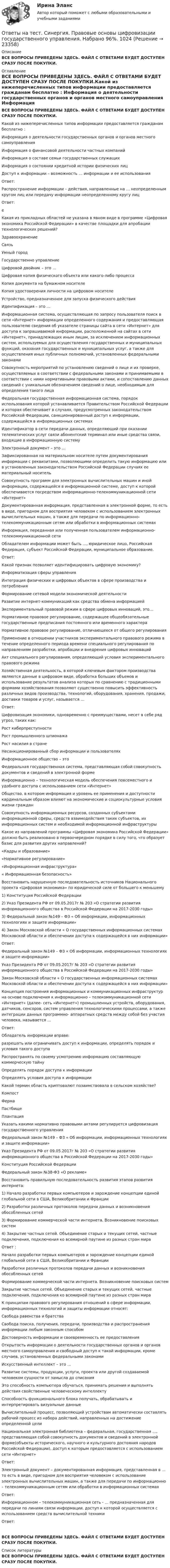      
          Описание
          ВСЕ ВОПРОСЫ ПРИВЕДЕНЫ ЗДЕСЬ. ФАЙЛ С ОТВЕТАМИ БУДЕТ ДОСТУПЕН СРАЗУ ПОСЛЕ ПОКУПКИ. 
          Оглавление
          ВСЕ ВОПРОСЫ ПРИВЕДЕНЫ ЗДЕСЬ. ФАЙЛ С ОТВЕТАМИ БУДЕТ ДОСТУПЕН СРАЗУ ПОСЛЕ ПОКУПКИ.Какой из нижеперечисленных типов информации предоставляется гражданам бесплатно :  Информация о деятельности государственных органов и органов местного самоуправления  Информация о финансовой деятельности частных компаний  Информация о составе семьи государственных служащих  Информация о состоянии кредитной истории физических лицДоступ к информации – возможность … информации и ее использованияОтвет:  Распространение информации – действия, направленные на … неопределенным кругом лиц или передачу информации неопределенному кругу лицОтвет: еКакая из прикладных областей не указана в явном виде в программе «Цифровая экономика Российской Федерации» в качестве площадки для апробации технологических решений?  Здравоохранение  Связь  Умный город  Государственно управлениеЦифровой двойник – это …  Цифровая копия физического объекта или какого-либо процесса  Копия документа на бумажном носителе  Копия удостоверения личности на цифровом носителе  Устройство, предназначенное для запуска физического действияИдентификация – это …  Информационная система, осуществляющая по запросу пользователя поиск в сети «Интернет» информации определенного содержания и предоставляющая пользователю сведения об указателе страницы сайта в сети «Интернет» для доступа к запрашиваемой информации, расположенной на сайтах в сети «Интернет», принадлежащих иным лицам, за исключением информационных систем, используемых для осуществления государственных и муниципальных функций, оказания государственных и муниципальных услуг, а также для осуществления иных публичных полномочий, установленных федеральными законами  Совокупность мероприятий по установлению сведений о лице и их проверке, осуществляемых в соответствии с федеральными законами и принимаемыми в соответствии с ними нормативными правовыми актами, и сопоставлению данных сведений с уникальным обозначением сведений о лице, необходимым для определения такого лица  Федеральная государственная информационная система, порядок использования которой устанавливается Правительством Российской Федерации и которая обеспечивает в случаях, предусмотренных законодательством Российской Федерации, санкционированный доступ к информации, содержащейся в информационных системах  Идентификатор в сети передачи данных, определяющий при оказании телематических услуг связи абонентский терминал или иные средства связи, входящие в информационную системуЭлектронный документ – это …  Зафиксированная на материальном носителе путем документирования информации с реквизитами, позволяющими определить такую информацию или в установленных законодательством Российской Федерации случаях ее материальный носитель  Совокупность программ для электронных вычислительных машин и иной информации, содержащейся в информационной системе, доступ к которой обеспечивается посредством информационно-телекоммуникационной сети «Интернет»  Документированная информация, представленная в электронной форме, то есть в виде, пригодном для восприятия человеком с использованием электронных вычислительных машин, а также для передачи по информационно-телекоммуникационным сетям или обработки в информационных системах  Информация, переданная или полученная пользователем информационно-телекоммуникационной сетиОбладателем информации может быть …, юридическое лицо, Российская Федерация, субъект Российской Федерации, муниципальное образование.Ответ:  Какой признак позволяет идентифицировать цифровую экономику?  Информатизация сферы управления  Интеграция физических и цифровых объектов в сфере производства и потребления  Формирование сетевой модели экономической деятельности  Развитие интернет-коммуникаций как средства обмена информациейЭкспериментальный правовой режим в сфере цифровых инноваций, это…  Нормативное правовое регулирование, содержащее общеобязательные государственные предписания постоянного или временного характера  Нормативное правовое регулирование, отличающееся от общего регулирования Применение в отношении участников экспериментального правового режима в течение определенного периода времени специального регулирования по направлениям разработки, апробации и внедрения цифровых инноваций  Акт специального регулирования, определяющий условия экспериментального правового режимаХозяйственная деятельность, в которой ключевым фактором производства являются данные в цифровом виде, обработка больших объемов и использование результатов анализа которых по сравнению с традиционными формами хозяйствования позволяют существенно повысить эффективность различных видов производства, технологий, оборудования, хранения, продажи, доставки товаров и услуг, называется …Ответ:  Цифровизация экономики, одновременно с преимуществами, несет в себе ряд угроз, таких как:  Рост киберпреступности  Рост промышленного шпионажа  Рост насилия в стране  Несанкционированный сбор информации и пользователяхИнформационное общество – это  Федеральная государственная система, представляющая собой совокупность документов и сведений в электронной форме  Информационно – технологическая модель обеспечения повсеместного и удобного доступа с использованием сети «Интернет»  Общество, в котором информация и уровень ее применения и доступности кардинальным образом влияют на экономические и социокультурные условия жизни граждан  Совокупность информационных ресурсов, созданных субъектами информационной сферы, средств взаимодействия таких субъектов, их информационных систем и необходимой информационной инфраструктурыКакое из направлений программы «Цифровая экономика Российской Федерации» должно быть реализовано в первоочередном порядке в силу того, что образует базис для развития других направлений?  «Кадры и образование»  «Нормативное регулирование»  «Информационная инфраструктура»  « Информационная безопасность»Восстановить нарушенную последовательность источников Национального проекта «Цифровая экономика» по юридической силе от большего к меньшему 1) Конституция Российской Федерации 2) Указ Президента РФ от 09.05.2017г № 203 «О стратегии развития информационного общества в Российской Федерации на 2017-2030 годы» 3) Федеральный закон №149 – Ф3 « Об информации, информационных технологиях и защите информации» 4) Закон Московской области « О государственных информационных системах Московской области и обеспечении доступа к содержащейся в них информации»Ответ: Федеральный закон №149 – Ф3 « Об информации, информационных технологиях и защите информации»Указ Президента РФ от 09.05.2017г № 203 «О стратегии развития информационного общества в Российской Федерации на 2017-2030 годы»Закон Московской области « О государственных информационных системах Московской области и обеспечении доступа к содержащейся в них информации»Концепция построения информационных и коммуникационных инфраструктур на основе подключения к информационно – телекоммуникационной сети «Интернет» (далее- сеть «Интернет») промышленных устройств, оборудования, датчиков, сенсоров, систем управления технологическими процессами, а также интеграции данных программно- аппаратных средств между собой без участия человека, называется …Ответ:  Обладатель информации вправе:  разрешать или ограничивать доступ к информации, определять порядок и условия такого доступа  Распространять по своему усмотрению информацию составляющую коммерческую тайну  Определять порядок доступа к информации  Определять условия доступа к информацииКакой термин область криптовалют позаимствовала в сельском хозяйстве?  Компост  Ферма  Пастбище  ПлантацияУказать какими нормативно правовыми актами регулируется цифровизация государственного управления  Федеральный закон №149 – Ф3 « Об информации, информационных технологиях и защите информации» Указ Президента РФ от 09.05.2017г № 203 «О стратегии развития информационного общества в Российской Федерации на 2017-2030 годы»  Конституция Российской Федерации  Федеральный закон №38-Ф3 «О рекламе»Восстановить правильную последовательность развития этапов развития интернета: 1) Начало разработки первых компьютеров и зарождение концепции единой глобальной сети в США, Великобритании и Франции 2) Разработки различных протоколов передачи данных и возникновения обособленных сетей 3) Формирование коммерческой части интернета. Возникновение поисковых систем 4) Закрытие частных сетей. Объединение старых и текущих сетей, частные подключения, подключения ко всемирной паутине из разных стран мираОтвет :Начало разработки первых компьютеров и зарождение концепции единой глобальной сети в США, Великобритании и Франции Разработки различных протоколов передачи данных и возникновения обособленных сетей Формирование коммерческой части интернета. Возникновение поисковых системЗакрытие частных сетей. Объединение старых и текущих сетей, частные подключения, подключения ко всемирной паутине из разных стран мираК принципам правового регулирования отношений в сфере информации, информационных технологий и защиты информации относят:  Свобода равенства и братства  Свобода поиска, получения, передачи, производства и распространения информации любым законным способом  Достоверность информации и своевременность ее предоставления  Открытость информации о деятельности государственных органов и органов местного самоуправления и свободный доступ к такой информации, кроме случаев, установленных федеральными законамиИскусственный интеллект – это …  Развитие системы, продукции, услуги, проекта или другой создаваемой человеком сущности от замысла до списания Это способность компьютера обучаться, принимать решения и выполнять действия свойственные человеческому интеллекту  Способность функционального блока получать, обрабатывать и интерпретировать визуальные данные  Вычислительный процесс, позволяющий устройствам автоматически составлять рабочий процесс из набора действий, направленных на достижение определенной целиНациональная электронная библиотека – федеральная, государственная …, представляющая собой совокупность документов и сведений в электронной форме(объекты исторического, научного и культурного достояния народов Российской Федерации), доступ к которым предоставляется с использованием сети «Интернет»Ответ: Электронный документ – документированная информация, представленная в … то есть в виде, пригодном для восприятия человеком с использование электронных вычислительных машин, а также для передачи по информационно – телекоммуникационным сетям или обработки в информационных системахОтвет: Информационном – телекоммуникационная сеть - … предназначенная для передачи по линиям связи информации, доступ к которой осуществляется с использованием средств вычислительной техникиОтвет: ВСЕ ВОПРОСЫ ПРИВЕДЕНЫ ЗДЕСЬ. ФАЙЛ С ОТВЕТАМИ БУДЕТ ДОСТУПЕН СРАЗУ ПОСЛЕ ПОКУПКИ. 
          Список литературы
          ВСЕ ВОПРОСЫ ПРИВЕДЕНЫ ЗДЕСЬ. ФАЙЛ С ОТВЕТАМИ БУДЕТ ДОСТУПЕН СРАЗУ ПОСЛЕ ПОКУПКИ.
            
            
            Ответы на тест. Синергия. Правовые основы противодействия коррупции.  Набрано 93%.         970Ответы на тест. Синергия. Правовые основы цифровизации государственного управления. Набрано 96%.       1024Ответы на тест Синергия Правоохранительные органыОтветы на тест. Синергия. Правоохранительные органы.  Набрано 93%.         1025Ответы на тест. Синергия. Практическая психология. Тест сдан в январе 2023 года.  Набрано 70%.   1279Ответы на тест Синергия Предпринимательское право оценка 4+Ответы на тест. Синергия. Программирование на языке Python. Набрано 91%.        1026Ответы на тест. Синергия. Основы программирования на С++.  Набрано   91%.       1021Ответы на тест. Синергия. Основы судебной экспертизы. Набрано 95%.         1022Ответы на тест. Синергия. Основы экономической теории. Набрано 95%.      967Ответы на тест. Синергия. Основы языкознания. Набрано  96%.    968Ответы на тест. Синергия. Оценка стоимости бизнеса. Набрано 91%.     969Ответы на тест Синергия по дисциплине Деньги. Кредит. Банки.Ответы на тест СИНЕРГИЯ по дисциплине Дифференциальная психология 2023 год