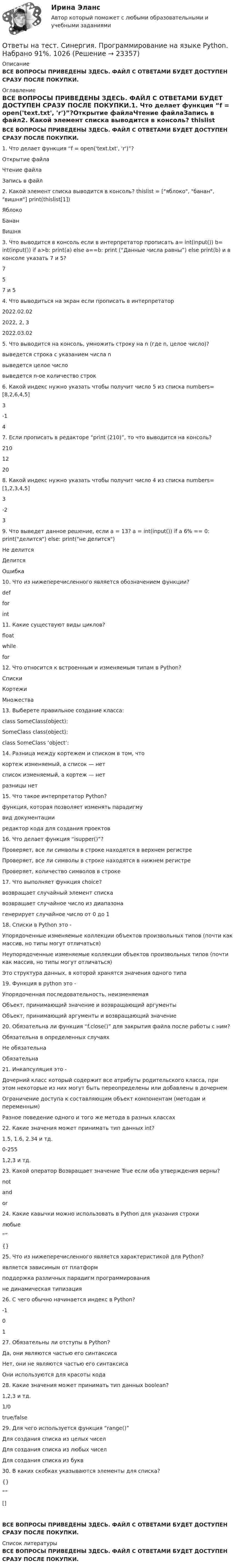     
          Описание
          ВСЕ ВОПРОСЫ ПРИВЕДЕНЫ ЗДЕСЬ. ФАЙЛ С ОТВЕТАМИ БУДЕТ ДОСТУПЕН СРАЗУ ПОСЛЕ ПОКУПКИ. 
          Оглавление
          ВСЕ ВОПРОСЫ ПРИВЕДЕНЫ ЗДЕСЬ. ФАЙЛ С ОТВЕТАМИ БУДЕТ ДОСТУПЕН СРАЗУ ПОСЛЕ ПОКУПКИ.1. Что делает функция “f = open('text.txt', 'r')”?Открытие файлаЧтение файлаЗапись в файл2. Какой элемент списка выводится в консоль? thislist = [яблоко, банан, вишня] print(thislist[1])ЯблокоБананВишня3. Что выводится в консоль если в интерпретатор прописать a= int(input()) b= int(input()) if a>b: print(a) else a==b: print (“Данные числа равны”) else print(b) и в консоле указать 7 и 5?757 и 54. Что выводиться на экран если прописать в интерпретатор2022.02.022022, 2, 32022.03.025. Что выводится на консоль, умножить строку на n (где n, целое число)?выведется строка с указанием числа nвыведется целое числовыведется n-ое количество строк6. Какой индекс нужно указать чтобы получит число 5 из списка numbers=[8,2,6,4,5]3-147. Если прописать в редакторе “print (210)”, то что выводится на консоль?21012208. Какой индекс нужно указать чтобы получит число 4 из списка numbers=[1,2,3,4,5]3-239. Что выведет данное решение, если a = 13? a = int(input()) if a 6% == 0: print(делится) else: print(не делится)Не делитсяДелитсяОшибка10. Что из нижеперечисленного является обозначением функции?defforint11. Какие существуют виды циклов?floatwhilefor12. Что относится к встроенным и изменяемым типам в Python?СпискиКортежиМножества13. Выберете правильное создание класса:class SomeClass(object):SomeClass class(object):class SomeClass ‘object’:14. Разница между кортежем и списком в том, чтокортеж изменяемый, а список — нетсписок изменяемый, а кортеж — нетразницы нет15. Что такое интерпретатор Python?функция, которая позволяет изменять парадигмувид документацииредактор кода для создания проектов16. Что делает функция “isupper()”?Проверяет, все ли символы в строке находятся в верхнем регистреПроверяет, все ли символы в строке находятся в нижнем регистреПроверяет, количество символов в строке17. Что выполняет функция choice?возвращает случайный элемент спискавозвращает случайное число из диапазонагенерирует случайное число от 0 до 118. Списки в Python это -Упорядоченные изменяемые коллекции объектов произвольных типов (почти как массив, но типы могут отличаться)Неупорядоченные изменяемые коллекции объектов произвольных типов (почти как массив, но типы могут отличаться)Это структура данных, в которой хранятся значения одного типа19. Функция в python это -Упорядоченная последовательность, неизменяемаяОбъект, принимающий значение и возвращающий аргументыОбъект, принимающий аргументы и возвращающий значение20. Обязательна ли функция “f.close()” для закрытия файла после работы с ним?Обязательна в определенных случаяхНе обязательнаОбязательна21. Инкапсуляция это -Дочерний класс который содержит все атрибуты родительского класса, при этом некоторые из них могут быть переопределены или добавлены в дочернемОграничение доступа к составляющим объект компонентам (методам и переменным)Разное поведение одного и того же метода в разных классах22. Какие значения может принимать тип данных int?1.5, 1.6, 2.34 и тд. 0-2551,2,3 и тд.23. Какой оператор Возвращает значение True если оба утверждения верны?notandor24. Какие кавычки можно использовать в Python для указания строкилюбые“”{}25. Что из нижеперечисленного является характеристикой для Python?является зависимым от платформподдержка различных парадигм программированияне динамическая типизация26. С чего обычно начинается индекс в Python?-10127. Обязательны ли отступы в Python?Да, они являются частью его синтаксисаНет, они не являются частью его синтаксисаОни используются для красоты кода28. Какие значения может принимать тип данных boolean?1,2,3 и тд.1/0true/false29. Для чего используется функция “range()”Для создания списка из целых чиселДля создания списка из любых чиселДля создания списка из букв30. В каких скобках указываются элементы для списка?{}“” []ВСЕ ВОПРОСЫ ПРИВЕДЕНЫ ЗДЕСЬ. ФАЙЛ С ОТВЕТАМИ БУДЕТ ДОСТУПЕН СРАЗУ ПОСЛЕ ПОКУПКИ. 
          Список литературы
          ВСЕ ВОПРОСЫ ПРИВЕДЕНЫ ЗДЕСЬ. ФАЙЛ С ОТВЕТАМИ БУДЕТ ДОСТУПЕН СРАЗУ ПОСЛЕ ПОКУПКИ.
            
            
            Ответы на тест Синергия Предпринимательское право оценка 4+Ответы на тест. Синергия. Программирование на языке Python. Набрано 91%.        1026Ответы на тест. Синергия. Проектный анализ 90100. Набрано 93%.      1027Ответы на тест. Синергия. Проектный анализ. Набрано 92%.     1078Ответы на тест. Синергия. Проектный менеджмент. Набрано 94%.       1028Ответы на тест. Синергия. Психология дошкольного возраста. Набрано 93%.      972Ответы на тест. Синергия. Развитие креативности. Набрано 92%.     973Ответы на тест Синергия по дисциплине Деньги. Кредит. Банки.Ответы на тест СИНЕРГИЯ по дисциплине Дифференциальная психология 2023 годОтветы на тест. Синергия. Поликультурное образование. Набрано 96%.      1023Ответы на тест. Синергия. Правовые основы противодействия коррупции.  Набрано 93%.         970Ответы на тест. Синергия. Правовые основы цифровизации государственного управления. Набрано 96%.       1024Ответы на тест Синергия Правоохранительные органыОтветы на тест. Синергия. Правоохранительные органы.  Набрано 93%.         1025