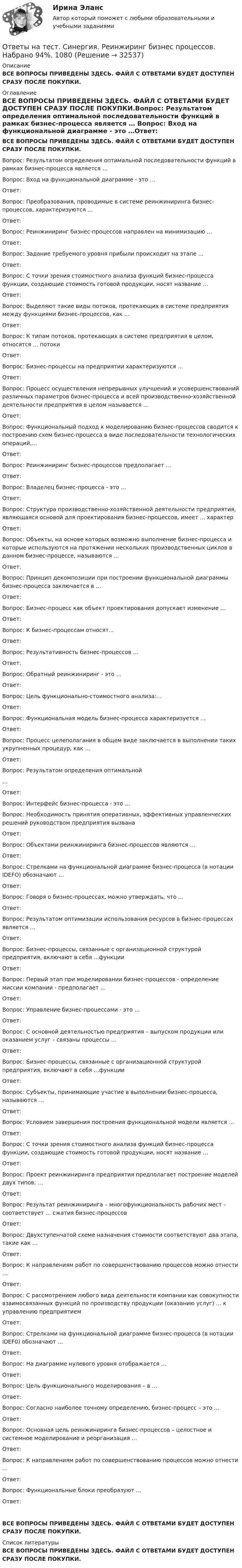      
          Описание
          ВСЕ ВОПРОСЫ ПРИВЕДЕНЫ ЗДЕСЬ. ФАЙЛ С ОТВЕТАМИ БУДЕТ ДОСТУПЕН СРАЗУ ПОСЛЕ ПОКУПКИ. 
          Оглавление
          ВСЕ ВОПРОСЫ ПРИВЕДЕНЫ ЗДЕСЬ. ФАЙЛ С ОТВЕТАМИ БУДЕТ ДОСТУПЕН СРАЗУ ПОСЛЕ ПОКУПКИ.Вопрос: Результатом определения оптимальной последовательности функций в рамках бизнес-процесса является … Вопрос: Вход на функциональной диаграмме - это …Ответ: Вопрос: Преобразования, проводимые в системе реинжиниринга бизнес-процессов, характеризуются ...Ответ: Вопрос: Реинжиниринг бизнес-процессов направлен на минимизацию …Ответ: Вопрос: Задание требуемого уровня прибыли происходит на этапе ...Ответ: Вопрос: C точки зрения стоимостного анализа функций бизнес-процесса функции, создающие стоимость готовой продукции, носят название …Ответ: Вопрос: Выделяют такие виды потоков, протекающих в системе предприятия между функциями бизнес-процессов, как ...Ответ: Вопрос: К типам потоков, протекающих в системе предприятия в целом, относятся ... потокиОтвет: Вопрос: Бизнес-процессы на предприятии характеризуются ...Ответ: Вопрос: Процесс осуществления непрерывных улучшений и усовершенствований различных параметров бизнес-процесса и всей производственно-хозяйственной деятельности предприятия в целом называется …Ответ: Вопрос: Функциональный подход к моделированию бизнес-процессов сводится к построению схем бизнес-процесса в виде последовательности технологических операций,…Ответ: Вопрос: Реинжиниринг бизнес-процессов предполагает …Ответ: Вопрос: Владелец бизнес-процесса - это …Ответ: Вопрос: Структура производственно-хозяйственной деятельности предприятия, являющаяся основой для проектирования бизнес-процессов, имеет ... характерОтвет: Вопрос: Объекты, на основе которых возможно выполнение бизнес-процесса и которые используются на протяжении нескольких производственных циклов в данном бизнес-процессе, называются ...Ответ: Вопрос: Принцип декомпозиции при построении функциональной диаграммы бизнес-процесса заключается в …Ответ: Вопрос: Бизнес-процесс как объект проектирования допускает изменение …Ответ: Вопрос: К бизнес-процессам относят...Ответ: Вопрос: Результативность бизнес-процессов …Ответ: Вопрос: Обратный реинжиниринг - это …Ответ: Вопрос: Цель функционально-стоимостного анализа:…Ответ: Вопрос: Функциональная модель бизнес-процесса характеризуется …Ответ:  Вопрос: Процесс целеполагания в общем виде заключается в выполнении таких укрупненных процедур, как …Ответ: Вопрос: Результатом определения оптимальной …Ответ: Вопрос: Интерфейс бизнес-процесса - это … Вопрос: Необходимость принятия оперативных, эффективных управленческих решений руководством предприятия вызванаОтвет: Вопрос: Объектами реинжиниринга бизнес-процессов являются …Ответ: Вопрос: Стрелками на функциональной диаграмме бизнес-процесса (в нотации IDEFO) обозначают …Ответ: Вопрос: Говоря о бизнес-процессах, можно утверждать, что …Ответ: Вопрос: Результатом оптимизации использования ресурсов в бизнес-процессах является …Ответ: Вопрос: Бизнес-процессы, связанные с организационной структурой предприятия, включают в себя ...функцииОтвет: Вопрос: Первый этап при моделировании бизнес-процессов - определение миссии компании - предполагает …Ответ: Вопрос: Управление бизнес-процессами - это …Ответ: Вопрос: С основной деятельностью предприятия – выпуском продукции или оказанием услуг – связаны процессы …Ответ: Вопрос: Бизнес-процессы, связанные с организационной структурой предприятия, включают в себя …функцииОтвет: Вопрос: Субъекты, принимающие участие в выполнении бизнес-процесса, называются …Ответ: Вопрос: Условием завершения построения функциональной модели является …Ответ: Вопрос: С точки зрения стоимостного анализа функций бизнес-процесса функции, создающие стоимость готовой продукции, носят название …Ответ: Вопрос: Проект реинжиниринга предприятия предполагает построение моделей двух типов: …Ответ: Вопрос: Результат реинжиниринга – многофункциональность рабочих мест – соответствует … сжатия бизнес-процессовОтвет: Вопрос: Двухступенчатой схеме назначения стоимости соответствуют два этапа, такие как …Ответ: Вопрос: К направлениям работ по совершенствованию процессов можно отнести …Ответ: Вопрос: С рассмотрением любого вида деятельности компании как совокупности взаимосвязанных функций по производству продукции (оказанию услуг) … к управлению предприятиемОтвет: Вопрос: Стрелками на функциональной диаграмме бизнес-процесса (в нотации IDEF0) обозначают …Ответ: Вопрос: На диаграмме нулевого уровня отображается …Ответ: Вопрос: Цель функционального моделирования – в …Ответ: Вопрос: Согласно наиболее точному определению, бизнес-процесс – это …Ответ: Вопрос: Основная цель реинжиниринга бизнес-процессов – целостное и системное моделирование и реорганизация …Ответ: Вопрос: К направлениям работ по совершенствованию процессов можно отнести ...Ответ: Вопрос: Функциональные блоки преобразуют …Ответ:ВСЕ ВОПРОСЫ ПРИВЕДЕНЫ ЗДЕСЬ. ФАЙЛ С ОТВЕТАМИ БУДЕТ ДОСТУПЕН СРАЗУ ПОСЛЕ ПОКУПКИ. 
          Список литературы
          ВСЕ ВОПРОСЫ ПРИВЕДЕНЫ ЗДЕСЬ. ФАЙЛ С ОТВЕТАМИ БУДЕТ ДОСТУПЕН СРАЗУ ПОСЛЕ ПОКУПКИ.
            
            
            Ответы на тест. Синергия. Разработка интерактивных приложений для WEB-сайта. Набрано 92%.      1029 Ответы на тест. Синергия. Реинжиринг бизнес процессов. Набрано 94%.   1080Ответы на тест Синергия Римское правоОтветы на тест. Синергия. Римское право. Набрано 95%.     1030Ответы на тест Синергия Русский язык и культура речиОтветы на тест. Синергия. Русский язык и культура речи. Набран 95%.     974Ответы на тест. Синергия. Рынок ценных бумаг.   Набрано   975Ответы на тест. Синергия. Практическая психология. Тест сдан в январе 2023 года.  Набрано 70%.   1279Ответы на тест Синергия Предпринимательское право оценка 4+Ответы на тест. Синергия. Программирование на языке Python. Набрано 91%.        1026Ответы на тест. Синергия. Проектный анализ 90100. Набрано 93%.      1027Ответы на тест. Синергия. Проектный анализ. Набрано 92%.     1078Ответы на тест. Синергия. Проектный менеджмент. Набрано 94%.       1028Ответы на тест. Синергия. Психология дошкольного возраста. Набрано 93%.      972