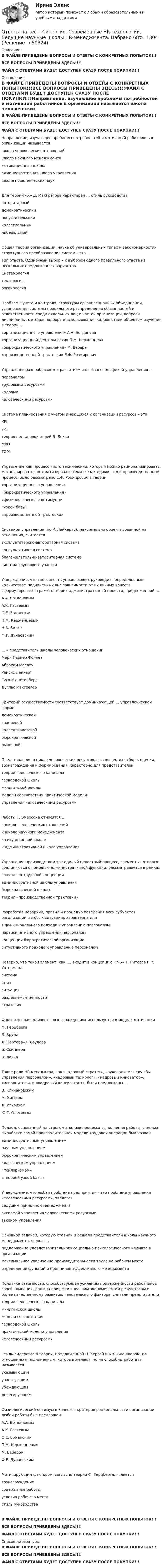     
            Описание
            В ФАЙЛЕ ПРИВЕДЕНЫ ВОПРОСЫ И ОТВЕТЫ С КОНКРЕТНЫХ ПОПЫТОК!!!ВСЕ ВОПРОСЫ ПРИВЕДЕНЫ ЗДЕСЬ!!!!ФАЙЛ С ОТВЕТАМИ БУДЕТ ДОСТУПЕН СРАЗУ ПОСЛЕ ПОКУПКИ!!! 
            Оглавление
            В ФАЙЛЕ ПРИВЕДЕНЫ ВОПРОСЫ И ОТВЕТЫ С КОНКРЕТНЫХ ПОПЫТОК!!!ВСЕ ВОПРОСЫ ПРИВЕДЕНЫ ЗДЕСЬ!!!!ФАЙЛ С ОТВЕТАМИ БУДЕТ ДОСТУПЕН СРАЗУ ПОСЛЕ ПОКУПКИ!!!Направление, изучающее проблемы потребностей и мотиваций работников в организации называется школа человеческих отношений школа научного менеджмента мотивационная школа административная школа управления школа поведенческих наукДля теории «X» Д. МакГрегора характерен … стиль руководства авторитарный демократический попустительский коллегиальный либеральныйОбщая теория организации, наука об универсальных типах и закономерностях структурного преобразования систем – это … Тип ответа: Одиночный выбор • с выбором одного правильного ответа из нескольких предложенных вариантов Системология тектология органологияПроблемы учета и контроля, структуры организационных объединений, установления системы правильного распределения обязанностей и ответственности среди отдельных лиц и частей организации, вопросы дисциплины, методов подбора и использования кадров стали объектом изучения в теории …«организационного управления» А.А. Богданова «организационной деятельности» П.М. Керженцева «бюрократического управления» М. Вебера «производственной трактовки» Е.Ф. РозмировичУправление разнообразием и развитием является спецификой управления … персоналом трудовыми ресурсами кадрами человеческими ресурсамиСистема планирования с учетом имеющихся у организации ресурсов – это  KPI 7-S теория постановки целей Э. Локка MBO TQMУправление как процесс чисто технический, который можно рационализировать, механизировать, автоматизировать теми же методами, что и производственный процесс, было рассмотрено Е.Ф. Розмирович в теории«организационного управления» «бюрократического управления» «физиологического оптимума» «узкой базы» «производственной трактовки»Системой управления (по Р. Лайкерту), максимально ориентированной на отношения, считается …  эксплуататорско-авторитарная система консультативная система благожелательно-авторитарная система система группового участияУтверждение, что способность управляющих руководить определенным количеством подчиненных вне зависимости от их личных качеств, сформулировано в рамках теории административной емкости, предложенной …А.А. Богдановым А.К. Гастевым О.Е. Ерманским П.М. Керженцевым Н.А. Витке Ф.Р. Дунаевским… – представитель школы человеческих отношений  Мери Паркер Фоллет Абрахам Маслоу Ренсис Лайкерт Гуго Мюнстенберг Дуглас МакгрегорКритерий осуществимости соответствует доминирующей … управленческой форме  демократической знаниевой коллективистской бюрократической рыночнойПредставление о цикле человеческих ресурсов, состоящем из отбора, оценки, вознаграждения и формирования, характерно для представителейтеории человеческого капитала гарвардской школы мичиганской школы модели соответствия практической модели управления человеческими ресурсамиРаботы Г. Эмерсона относятся … к школе человеческих отношений к школе научного менеджмента к ситуационной школе к административной школе управленияУправление производством как единый целостный процесс, элементы которого соединяются с помощью административной функции, рассматривается в рамкахсоциально-трудовой концепции административной школы управления бюрократической школы теории «производственной трактовки»Разработка иерархии, правил и процедур поведения всех субъектов организации в любых ситуациях характерна для в функционального подхода к управлению персоналом партисипативного управления персоналом концепции бюрократической организации ситуативного подхода к управлению персоналомНеверно, что такой элемент, как …, входит в концепцию «7-S» Т. Питерса и Р. Уотермана система штат ситуация разделяемые ценности стратегияФактор «справедливость вознаграждения» используется в модели мотивации Ф. Герцберга В. Врума Л. Портера–Э. Лоулера Б. Скиннера Э. ЛоккаТакие роли HR-менеджера, как «кадровый стратег», «руководитель службы управления персоналом», «кадровый технолог», «кадровый инноватор», «исполнитель» и «кадровый консультант», были предложены …В. Кличановским M. Хиггсом Д. Ульрихом Ю.Г. ОдеговымПодход, основанный на строгом анализе процесса выполнения работы, с целью выработки самой производительной модели трудовой операции был названадминистративным управлением научным управлением бюрократическим управлением классическим управлением «тейлоризмом» «теорией узкой базы»Утверждение, что любая проблема предприятия – это проблема управления человеческими ресурсами, является  ведущим принципом менеджмента аксиомой управления человеческими ресурсами законом управленияОсновной задачей, которую ставили и решали представители школы научного менеджмента, являлось  поддержание удовлетворительного социально-психологического климата в организации максимальное увеличение производительности труда на рабочем месте определение функций и принципов эффективного менеджментаПолитика взаимности, способствующая усилению приверженности работников своей компании, должна привести к лучшим экономическим результатам и более качественному развитию человеческого фактора, считали представителитеории человеческого капитала мичиганской школы модели соответствия гарвардской школы практической модели управления человеческими ресурсамиСтиль лидерства в теории, предложенной П. Херсей и К.X. Бланшаром, по отношению к подчиненным, которые желают, но не способны работать, называетсяуказывающим участвующим убеждающим делегирующимФизиологический оптимум в качестве критерия рациональности организации любой работы был предложен  А.А. Богдановым А.К. Гастевым О.Е. Ерманским П.М. Керженцевым М. Вебером Ф.Р. ДунаевскимМотивирующим фактором, согласно теории Ф. Герцберга, является  вознаграждение содержание работы условия рабочего места стиль руководстваВ ФАЙЛЕ ПРИВЕДЕНЫ ВОПРОСЫ И ОТВЕТЫ С КОНКРЕТНЫХ ПОПЫТОК!!!ВСЕ ВОПРОСЫ ПРИВЕДЕНЫ ЗДЕСЬ!!!!ФАЙЛ С ОТВЕТАМИ БУДЕТ ДОСТУПЕН СРАЗУ ПОСЛЕ ПОКУПКИ!!! 
            Список литературы
            В ФАЙЛЕ ПРИВЕДЕНЫ ВОПРОСЫ И ОТВЕТЫ С КОНКРЕТНЫХ ПОПЫТОК!!!ВСЕ ВОПРОСЫ ПРИВЕДЕНЫ ЗДЕСЬ!!!!ФАЙЛ С ОТВЕТАМИ БУДЕТ ДОСТУПЕН СРАЗУ ПОСЛЕ ПОКУПКИ!!! 
            
            
            Ответы на тест. Синергия. Сетевая экономика.  Набрано 92%.      1031Ответы на тест. Синергия. Современные HR-технологии. Ведущие научные школы HR-менеджмента. Набрано 68%.   1304   Ответы на тест. Синергия. Социальная педагогика. Набрано 91%.       976Ответы на тест. Синергия. Социология. Набрано 91%.    977Ответы на тест. Синергия. Стратегический менеджмент. Набрано 96%.    1075Ответы на тест. Синергия. Строительство и эксплуатация зданий и сооружений. Набрано 93%.       1032Ответы на тест. Синергия. Теоретическая фонетика. Набрано  91%.     1033Ответы на тест. Синергия. Развитие креативности. Набрано 92%.     973Ответы на тест. Синергия. Разработка интерактивных приложений для WEB-сайта. Набрано 92%.      1029 Ответы на тест. Синергия. Реинжиринг бизнес процессов. Набрано 94%.   1080Ответы на тест Синергия Римское правоОтветы на тест. Синергия. Римское право. Набрано 95%.     1030Ответы на тест Синергия Русский язык и культура речиОтветы на тест. Синергия. Русский язык и культура речи. Набран 95%.     974