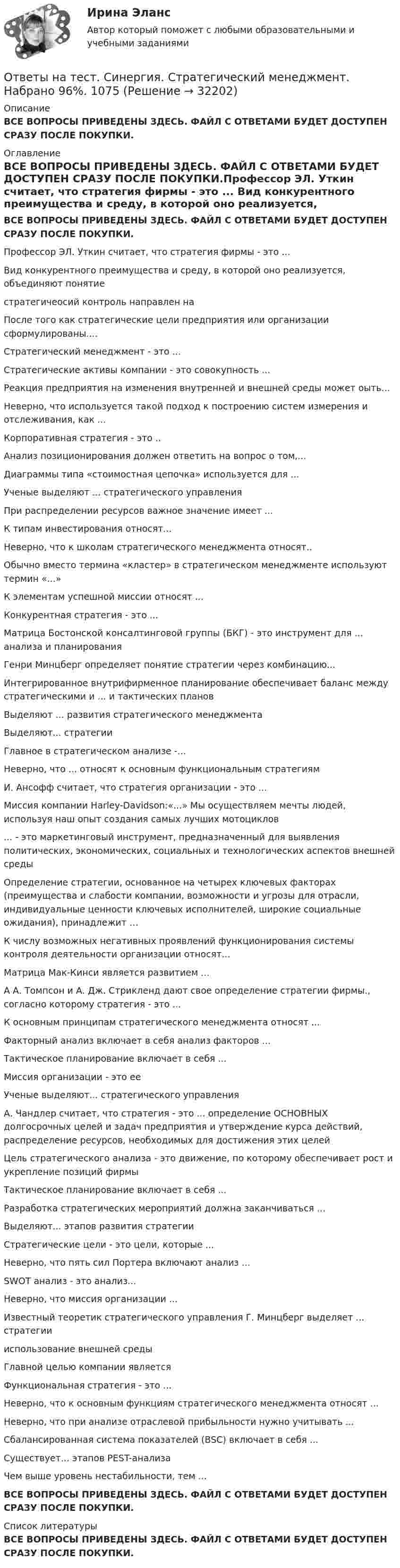      
          Описание
          ВСЕ ВОПРОСЫ ПРИВЕДЕНЫ ЗДЕСЬ. ФАЙЛ С ОТВЕТАМИ БУДЕТ ДОСТУПЕН СРАЗУ ПОСЛЕ ПОКУПКИ. 
          Оглавление
          ВСЕ ВОПРОСЫ ПРИВЕДЕНЫ ЗДЕСЬ. ФАЙЛ С ОТВЕТАМИ БУДЕТ ДОСТУПЕН СРАЗУ ПОСЛЕ ПОКУПКИ.Профессор ЭЛ. Уткин считает, что стратегия фирмы - это ... Вид конкурентного преимущества и среду, в которой оно реализуется, объединяют понятие  стратегичеосий контроль направлен на После того как стратегические цели предприятия или организации сформулированы....  Стратегический менеджмент - это ...  Стратегические активы компании - это совокупность ... Реакция предприятия на изменения внутренней и внешней среды может оыть... Неверно, что используется такой подход к построению систем измерения и отслеживания, как ...  Корпоративная стратегия - это ..  Анализ позиционирования должен ответить на вопрос о том,...  Диаграммы типа «стоимостная цепочка» используется для ... Ученые выделяют ... стратегического управления При распределении ресурсов важное значение имеет ...  К типам инвестирования относят...  Неверно, что к школам стратегического менеджмента относят..  Обычно вместо термина «кластер» в стратегическом менеджменте используют термин «...»  К элементам успешной миссии относят ...  Конкурентная стратегия - это ... Матрица Бостонской консалтинговой группы (БКГ) - это инструмент для ... анализа и планирования  Генри Минцберг определяет понятие стратегии через комбинацию...  Интегрированное внутрифирменное планирование обеспечивает баланс между стратегическими и ... и тактических планов Выделяют ... развития стратегического менеджмента Выделяют... стратегии Главное в стратегическом анализе -... Неверно, что ... относят к основным функциональным стратегиям  И. Ансофф считает, что стратегия организации - это ...  Миссия компании Harley-Davidson:«...» Мы осуществляем мечты людей, используя наш опыт создания самых лучших мотоциклов ... - это маркетинговый инструмент, предназначенный для выявления политических, экономических, социальных и технологических аспектов внешней среды Определение стратегии, основанное на четырех ключевых факторах (преимущества и слабости компании, возможности и угрозы для отрасли, индивидуальные ценности ключевых исполнителей, широкие социальные ожидания), принадлежит … К числу возможных негативных проявлений функционирования системы контроля деятельности организации относят...  Матрица Мак-Кинси является развитием ...  А А. Томпсон и А. Дж. Стрикленд дают свое определение стратегии фирмы., согласно которому стратегия - это ...  К основным принципам стратегического менеджмента относят ...  Факторный анализ включает в себя анализ факторов ... Тактическое планирование включает в себя ...  Миссия организации - это ее Ученые выделяют... стратегического управления  А. Чандлер считает, что стратегия - это ... определение ОСНОВНЫХ долгосрочных целей и задач предприятия и утверждение курса действий, распределение ресурсов, необходимых для достижения этих целей Цель стратегического анализа - это движение, по которому обеспечивает рост и укрепление позиций фирмы  Тактическое планирование включает в себя ...  Разработка стратегических мероприятий должна заканчиваться ...  Выделяют... этапов развития стратегии Стратегические цели - это цели, которые ...  Неверно, что пять сил Портера включают анализ ...  SWOT анализ - это анализ... Неверно, что миссия организации ... Известный теоретик стратегического управления Г. Минцберг выделяет ... стратегии использование внешней среды Главной целью компании является Функциональная стратегия - это ...  Неверно, что к основным функциям стратегического менеджмента относят ... Неверно, что при анализе отраслевой прибыльности нужно учитывать ... Сбалансированная система показателей (BSC) включает в себя ...  Существует... этапов PEST-анализа Чем выше уровень нестабильности, тем ... ВСЕ ВОПРОСЫ ПРИВЕДЕНЫ ЗДЕСЬ. ФАЙЛ С ОТВЕТАМИ БУДЕТ ДОСТУПЕН СРАЗУ ПОСЛЕ ПОКУПКИ. 
          Список литературы
          ВСЕ ВОПРОСЫ ПРИВЕДЕНЫ ЗДЕСЬ. ФАЙЛ С ОТВЕТАМИ БУДЕТ ДОСТУПЕН СРАЗУ ПОСЛЕ ПОКУПКИ.
            
            
            Ответы на тест. Синергия. Социология. Набрано 91%.    977Ответы на тест. Синергия. Стратегический менеджмент. Набрано 96%.    1075Ответы на тест. Синергия. Строительство и эксплуатация зданий и сооружений. Набрано 93%.       1032Ответы на тест. Синергия. Теоретическая фонетика. Набрано  91%.     1033Ответы на тест. Синергия. Теоретическая фонетика.  Набрано 95%.      978Ответы на тест. Синергия. Теория государства и права. Набрано 91%.       1034Ответы на тест. Синергия. Теория государства и права. Набрано   94%.      979Ответы на тест Синергия Римское правоОтветы на тест. Синергия. Римское право. Набрано 95%.     1030Ответы на тест Синергия Русский язык и культура речиОтветы на тест. Синергия. Русский язык и культура речи. Набран 95%.     974Ответы на тест. Синергия. Рынок ценных бумаг.   Набрано   975Ответы на тест. Синергия. Сетевая экономика.  Набрано 92%.      1031Ответы на тест. Синергия. Современные HR-технологии. Ведущие научные школы HR-менеджмента. Набрано 68%.   1304   