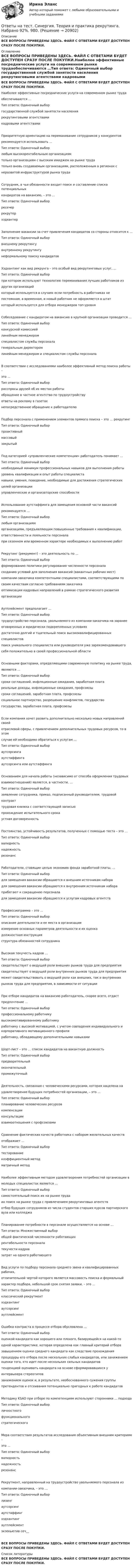      
          Описание
          ВСЕ ВОПРОСЫ ПРИВЕДЕНЫ ЗДЕСЬ. ФАЙЛ С ОТВЕТАМИ БУДЕТ ДОСТУПЕН СРАЗУ ПОСЛЕ ПОКУПКИ. 
          Оглавление
          ВСЕ ВОПРОСЫ ПРИВЕДЕНЫ ЗДЕСЬ. ФАЙЛ С ОТВЕТАМИ БУДЕТ ДОСТУПЕН СРАЗУ ПОСЛЕ ПОКУПКИ.Наиболее эффективные посреднические услуги на современном рынке трудаобеспечиваются …Тип ответа: Одиночный выбор государственной службой занятости населения рекрутинговыми агентствами кадровыми агентствамиПриоритетную ориентацию на переманивание сотрудников у конкурентоврекомендуется использовать …Тип ответа: Одиночный выбор любым высокорентабельным организациям только организациям с высоким имиджем на рынке труда только вновь создаваемым организациям, расположенным в регионах снеразвитой инфраструктурой рынка трудаСотрудник, в чьи обязанности входит поиск и составление списка потенциальныхкандидатов на вакансию, – это …Тип ответа: Одиночный выбор ресечер рекрутер хэдхантерЗаполнение вакансии за счет привлечения кандидатов со стороны относится к …Тип ответа: Одиночный выбор внешнему рекрутингу внутреннему рекрутингу неформальному поиску кандидатовХэдхантинг как вид рекрунга – это особый вид рекрутинговых услуг, …Тип ответа: Одиночный выбор при котором используют технологию переманивания лучших работников издругих организаций который используется в случаях если потребность в работниках непостоянная, а временная, и новый работник не оформляется в штат который используется для отбора менеджеров топ-уровняСобеседование с кандидатом на вакансию в крупной организации проводится …Тип ответа: Одиночный выбор конкурсной комиссией линейным менеджером специалистом службы персонала генеральным директором линейным менеджером и специалистом службы персоналаВ соответствии с исследованиями наиболее эффективный метод поиска работы –это …Тип ответа: Одиночный выбор расспросы друзей об их местах работы обращение в частное агентство по трудоустройству ответы на рекламу в газетах непосредственное обращение к работодателюПодбор персонала с применением элементов прямого поиска – это … рекрутингТип ответа: Одиночный выбор проактивный массовый закрытыйПод категорией «управленческие компетенции» работодатель понимает …Тип ответа: Одиночный выбор необходимый минимум профессиональных навыков для выполнения работы уровень квалификации и опыт работы специалиста навыки, умения, поведение, необходимые для достижения стратегическихцелей организации управленческие и организаторские способностиИспользование аутстаффинга для замещения основной части вакансийрекомендуется …Тип ответа: Одиночный выбор любым организациям организациям, предъявляющим повышенные требования к квалификации,ответственности и лояльности персонала при сезонном или временном характере необходимых к выполнению работРекрутинг (рекрумент) – это деятельность по …Тип ответа: Одиночный выбор формированию политики регулирования численности персонала созданию условий для заполнения вакансий (вакантных рабочих мест)компании-заказчика компетентными специалистами, соответствующими посвоим качествам согласно требованиям заказчика оптимизации кадровых направлений в рамках стратегического развитияорганизацииАутплейсмент предполагает …Тип ответа: Одиночный выбор трудоустройство персонала, увольняемого из компании-заказчика на заранееоговоренных и юридически подкрепленных условиях достаточно долгий и тщательный поиск высококвалифицированныхспециалистов поиск уникального специалиста или руководителя уже зарекомендовавшегосебя положительно в своей профессиональной областиОсновными факторами, определяющими современную политику на рынке труда,являются …Тип ответа: Одиночный выбор сроки соглашений, инфляционные ожидания, заработная плата реальные доходы, инфляционные ожидания, профсоюзы сроки соглашений, заработная плата, профсоюзы социальное партнерство, разрешение конфликтов, государство государство, заработная плата, профсоюзыЕсли компания хочет развить дополнительно несколько новых направлений своейотраслевой сферы, с привлечением дополнительных трудовых ресурсов, то в этомслучае ей необходимо обратиться к услугам …Тип ответа: Одиночный выбор аутсорсинга аутстаффинга аутсорсинга или аутстаффингаОснованием для начала работы (независимо от способа оформления трудовыхвзаимоотношений) является, в частности, …Тип ответа: Одиночный выбор заявление сотрудника, приказ, подписанный руководителем, трудовойконтракт трудовая книжка с соответствующей записью прохождение испытательного срока устная договоренностьПостоянство, устойчивость результатов, полученных с помощью теста – это …Тип ответа: Одиночный выбор валидность надежность резонансРаботодатели, ставящие целью экономию фонда заработной платы, …Тип ответа: Одиночный выбор для замещения вакансии обращаются к внешним источникам набора для замещения вакансии обращаются к внутренним источникам набора прибегают к сокращению персонала для замещения вакансии обращаются к услугам кадровых агентствПрофессиограмма – это …Тип ответа: Одиночный выбор описание деятельности и ее места в организации измерение основных параметров деятельности и их оценка должностная инструкция структура обязанностей сотрудникаВысокая текучесть кадров …Тип ответа: Одиночный выбор свидетельствует о ведущей роли внешних рынков труда для предприятия свидетельствует о ведущей роли внутренних рынков труда для предприятия может свидетельствовать о ведущей роли как внешних, так и внутреннихрынков труда для предприятия, в зависимости от ситуацииПри отборе кандидатов на вакансию работодатель, скорее всего, отдастпредпочтение …Тип ответа: Одиночный выбор профессиональному работнику высокомотивированному работнику работнику с высокой мотивацией, с учетом совпадения индивидуального и корпоративного мотивационного профиля работнику, обладающему дополнительными навыкамиШорт-лист – это … список кандидатов на вакантную должностьТип ответа: Одиночный выбор предварительный окончательный промежуточныйДеятельность, связанная с человеческими ресурсами, которая нацелена наудовлетворение будущих потребностей организации, – это …Тип ответа: Одиночный выбор планирование человеческих ресурсов компенсации консультации взаимоотношения с профсоюзамиСравнение фактических качеств работника с набором желательных качествотображает …Тип ответа: Одиночный выбор тестирование коэффициентный метод матричный методНаиболее эффективным методом удовлетворения потребностей организации вмолодых специалистах является …Тип ответа: Одиночный выбор самостоятельный поиск их на рынке труда их поиск на рынке труда с привлечением рекрутинговых агентств отбор будущих сотрудников из числа студентов старших курсов партнерского вуза или колледжаПланирование потребности в персонале осуществляется на основе …Тип ответа: Множественный выбор общей фактической численности работающих рентабельности персонала текучести кадров затрат на одного работающегоВид услуги по подбору персонала среднего звена и квалифицированных рабочих,отличительной чертой которого является массовость поиска и формальныйхарактер подбора, небольшой срок снятия заявки, – это …Тип ответа: Одиночный выбор классический рекрутмент хэдхантинг аутсорсинг аутплейсментОшибка контраста в процессе отбора обусловлена …Тип ответа: Одиночный выбор оценкой кандидата как хорошего или плохого, базирующейся на какой-тоодной характеристике, которая определена как главный критерий отбора завышением оценки среднего кандидата как следствие прохожденияпроцедуры его отбора после нескольких слабых кандидатов, или занижением оценки того, кто идет после нескольких сильных кандидатов тенденцией оценивать кандидата на основе сформировавшихся уинтервьюера стереотипов занижением оценок и, в результате, необоснованного сужения группыпретендентов и отсеивания потенциально пригодных к работе кандидатовМетодику KSAO при отборе по компетенциям используют сторонники … подходаТип ответа: Одиночный выбор личностного функционального стратегическогоМера соответствия результатов исследования объективным внешним критериям –это …Тип ответа: Одиночный выбор валидность надежность резонансРекрутмент, направленный на трудоустройство увольняемого персонала изкомпании-заказчика, – это …Тип ответа: Одиночный выбор лизинг аутсорсинг аутстаффинг хэдхантинг аутплейсмент экзекьютив сеч__ВСЕ ВОПРОСЫ ПРИВЕДЕНЫ ЗДЕСЬ. ФАЙЛ С ОТВЕТАМИ БУДЕТ ДОСТУПЕН СРАЗУ ПОСЛЕ ПОКУПКИ. 
          Список литературы
          ВСЕ ВОПРОСЫ ПРИВЕДЕНЫ ЗДЕСЬ. ФАЙЛ С ОТВЕТАМИ БУДЕТ ДОСТУПЕН СРАЗУ ПОСЛЕ ПОКУПКИ.
            
            
            Ответы на тест. Синергия. Теория и методика развития дошкольника. Набрано  92%.      1035Ответы на тест. Синергия. Теория и практика рекрутинга. Набрано  92%.     980.Ответы на тест. Синергия. Теория отраслевых рынков. Набрано  90%.      981Ответы на тест. Синергия. Технология программирования.  Набрано 95%.      1036Ответы на тест. Синергия. Трехмерная графика. Набрано 91%.       1037Ответы на тест (Синергия) Трудовое право 6 семестрОтветы на тест. Синергия. Трудоустройство и развитие карьеры. Набрано 94%.      1038Ответы на тест. Синергия. Социология. Набрано 91%.    977Ответы на тест. Синергия. Стратегический менеджмент. Набрано 96%.    1075Ответы на тест. Синергия. Строительство и эксплуатация зданий и сооружений. Набрано 93%.       1032Ответы на тест. Синергия. Теоретическая фонетика. Набрано  91%.     1033Ответы на тест. Синергия. Теоретическая фонетика.  Набрано 95%.      978Ответы на тест. Синергия. Теория государства и права. Набрано 91%.       1034Ответы на тест. Синергия. Теория государства и права. Набрано   94%.      979